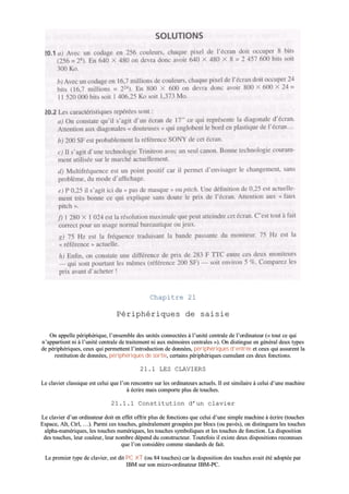 CChhaappiittrree 2211
PPéérriipphhéérriiqquueess ddee ssaaiissiiee
OOnn aappppeellllee ppéérriipphhéérriiqquuee,, ll’’eennsseemmbbllee ddeess uunniittééss ccoonnnneeccttééeess àà ll’’uunniittéé cceennttrraallee ddee ll’’oorrddiinnaatteeuurr ((«« ttoouutt ccee qquuii
nn’’aappppaarrttiieenntt nnii àà ll’’uunniittéé cceennttrraallee ddee ttrraaiitteemmeenntt nnii aauuxx mméémmooiirreess cceennttrraalleess »»)).. OOnn ddiissttiinngguuee eenn ggéénnéérraall ddeeuuxx ttyyppeess
ddee ppéérriipphhéérriiqquueess,, cceeuuxx qquuii ppeerrmmeetttteenntt ll’’iinnttrroodduuccttiioonn ddee ddoonnnnééeess,, ppéérriipphhéérriiqquueess dd’’eennttrrééee eett cceeuuxx qquuii aassssuurreenntt llaa
rreessttiittuuttiioonn ddee ddoonnnnééeess,, ppéérriipphhéérriiqquueess ddee ssoorrttiiee,, cceerrttaaiinnss ppéérriipphhéérriiqquueess ccuummuullaanntt cceess ddeeuuxx ffoonnccttiioonnss..
2211..11 LLEESS CCLLAAVVIIEERRSS
LLee ccllaavviieerr ccllaassssiiqquuee eesstt cceelluuii qquuee ll’’oonn rreennccoonnttrree ssuurr lleess oorrddiinnaatteeuurrss aaccttuueellss.. IIll eesstt ssiimmiillaaiirree àà cceelluuii dd’’uunnee mmaacchhiinnee
àà ééccrriirree mmaaiiss ccoommppoorrttee pplluuss ddee ttoouucchheess..
2211..11..11 CCoonnssttiittuuttiioonn dd’’uunn ccllaavviieerr
LLee ccllaavviieerr dd’’uunn oorrddiinnaatteeuurr ddooiitt eenn eeffffeett ooffffrriirr pplluuss ddee ffoonnccttiioonnss qquuee cceelluuii dd’’uunnee ssiimmppllee mmaacchhiinnee àà ééccrriirree ((ttoouucchheess
EEssppaaccee,, AAlltt,, CCttrrll,, ……)).. PPaarrmmii cceess ttoouucchheess,, ggéénnéérraalleemmeenntt ggrroouuppééeess ppaarr bbllooccss ((oouu ppaavvééss)),, oonn ddiissttiinngguueerraa lleess ttoouucchheess
aallpphhaa--nnuumméérriiqquueess,, lleess ttoouucchheess nnuumméérriiqquueess,, lleess ttoouucchheess ssyymmbboolliiqquueess eett lleess ttoouucchheess ddee ffoonnccttiioonn.. LLaa ddiissppoossiittiioonn
ddeess ttoouucchheess,, lleeuurr ccoouulleeuurr,, lleeuurr nnoommbbrree ddééppeenndd dduu ccoonnssttrruucctteeuurr.. TToouutteeffooiiss iill eexxiissttee ddeeuuxx ddiissppoossiittiioonnss rreeccoonnnnuueess
qquuee ll’’oonn ccoonnssiiddèèrree ccoommmmee ssttaannddaarrddss ddee ffaaiitt..
LLee pprreemmiieerr ttyyppee ddee ccllaavviieerr,, eesstt ddiitt PPCC XXTT ((oouu 8844 ttoouucchheess)) ccaarr llaa ddiissppoossiittiioonn ddeess ttoouucchheess aavvaaiitt ééttéé aaddooppttééee ppaarr
IIBBMM ssuurr ssoonn mmiiccrroo--oorrddiinnaatteeuurr IIBBMM--PPCC..
 