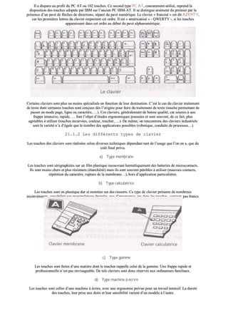 IIll aa ddiissppaarruu aauu pprrooffiitt dduu PPCC AATT oouu 110022 ttoouucchheess.. CCee sseeccoonndd ttyyppee PPCC AATT,, ccoouurraammmmeenntt uuttiilliisséé,, rreepprreenndd llaa
ddiissppoossiittiioonn ddeess ttoouucchheess aaddooppttééee ppaarr IIBBMM ssuurr ll’’aanncciieenn PPCC IIBBMM--AATT.. IIll ssee ddiissttiinngguuee aaiisséémmeenntt dduu pprreemmiieerr ppaarr llaa
pprréésseennccee dd’’uunn ppaavvéé ddee ffllèècchheess ddee ddiirreeccttiioonnss,, ssééppaarréé dduu ppaavvéé nnuumméérriiqquuee.. LLee ccllaavviieerr «« ffrraanncciisséé »» eesstt ddiitt AAZZEERRTTYY,,
ccaarr lleess pprreemmiièèrreess lleettttrreess dduu ccllaavviieerr rreessppeecctteenntt cceett oorrddrree.. IIll eesstt «« aamméérriiccaanniisséé »» -- QQWWEERRTTYY --,, ssii lleess ttoouucchheess
aappppaarraaiisssseenntt ddaannss cceett oorrddrree aauu ddéébbuutt dduu ppaavvéé aallpphhaannuumméérriiqquuee..
CCeerrttaaiinnss ccllaavviieerrss ssoonntt pplluuss oouu mmooiinnss ssppéécciiaalliissééss eenn ffoonnccttiioonn ddee lleeuurr ddeessttiinnaattiioonn.. CC’’eesstt llee ccaass dduu ccllaavviieerr ttrraaiitteemmeenntt
ddee tteexxttee ddoonntt cceerrttaaiinneess ttoouucchheess ssoonntt ccoonnççuueess ddèèss ll’’oorriiggiinnee ppoouurr ffaaiirree dduu ttrraaiitteemmeenntt ddee tteexxttee ((ttoouucchhee ppeerrmmeettttaanntt ddee
ppaasssseerr eenn mmooddee ppaaggee,, lliiggnnee oouu ccaarraaccttèèrree,, ……)).. CCeess ccllaavviieerrss,, ggéénnéérraalleemmeenntt ddee bboonnnnee qquuaalliittéé,, ccaarr ssoouummiiss àà uunnee
ffrraappppee iinntteennssiivvee,, rraappiiddee,, …… ffoonntt ll’’oobbjjeett dd’’ééttuuddeess eerrggoonnoommiiqquueess ppoouussssééeess eett ssoonntt ssoouuvveenntt,, ddee ccee ffaaiitt,, pplluuss
aaggrrééaabblleess àà uuttiilliisseerr ((ttoouucchheess iinnccuurrvvééeess,, ccoouulleeuurr,, ttoouucchheerr,, ……)).. DDee mmêêmmee,, oonn rreennccoonnttrreerraa ddeess ccllaavviieerrss iinndduussttrriieellss
ssoonntt llaa vvaarriiééttéé nn’’aa dd’’ééggaallee qquuee llee nnoommbbrree ddeess aapppplliiccaattiioonnss ppoossssiibblleess ((rroobboottiiqquuee,, ccoonndduuiittee ddee pprroocceessssuuss……))
2211..11..22 LLeess ddiifffféérreennttss ttyyppeess ddee ccllaavviieerr
LLeess ttoouucchheess ddeess ccllaavviieerrss ssoonntt rrééaalliissééeess sseelloonn ddiivveerrsseess tteecchhnniiqquueess ddééppeennddaanntt ttaanntt ddee ll’’uussaaggee qquuee ll’’oonn eenn aa,, qquuee dduu
ccooûûtt ffiinnaall pprréévvuu..
aa)) TTyyppee mmeemmbbrraannee
LLeess ttoouucchheess ssoonntt sséérriiggrraapphhiiééeess ssuurr uunn ffiillmm ppllaassttiiqquuee rreeccoouuvvrraanntt hheerrmmééttiiqquueemmeenntt ddeess bbaatttteerriieess ddee mmiiccrrooccoonnttaaccttss..
IIllss ssoonntt mmooiinnss cchheerrss eett pplluuss rrééssiissttaannttss ((ééttaanncchhééiittéé)) mmaaiiss iillss ssoonntt ssoouuvveenntt ppéénniibblleess àà uuttiilliisseerr ((mmaauuvvaaiiss ccoonnttaaccttss,,
rrééppééttiittiioonn dduu ccaarraaccttèèrree,, rruuppttuurree ddee llaa mmeemmbbrraannee……)),, hhoorrss dd’’aapppplliiccaattiioonn ppaarrttiiccuulliièèrreess..
bb)) TTyyppee ccaallccuullaattrriiccee
LLeess ttoouucchheess ssoonntt eenn ppllaassttiiqquuee dduurr eett mmoonnttééeess ssuurr ddeess rreessssoorrttss.. CCee ttyyppee ddee ccllaavviieerr pprréésseennttee ddee nnoommbbrreeuuxx
iinnccoonnvvéénniieennttss,, sseennssiibbiilliittéé aauuxx mmaanniippuullaattiioonnss bbrruuttaalleess,, ppaass dd’’eerrggoonnoommiiee,, jjeeuu ddaannss lleess ttoouucchheess,, ccoonnttaaccttss ppaass ffrraannccss..
cc)) TTyyppee ggoommmmee
LLeess ttoouucchheess ssoonntt ffaaiitteess dd’’uunnee mmaattiièèrree ddoonntt llee ttoouucchheerr rraappppeellllee cceelluuii ddee llaa ggoommmmee.. UUnnee ffrraappppee rraappiiddee eett
pprrooffeessssiioonnnneellllee nn’’eesstt ppaass eennvviissaaggeeaabbllee.. DDee tteellss ccllaavviieerrss ssoonntt ddoonncc rréésseerrvvééss aauuxx oorrddiinnaatteeuurrss ffaammiilliiaauuxx..
dd)) TTyyppee mmaacchhiinnee àà ééccrriirree
LLeess ttoouucchheess ssoonntt cceelllleess dd’’uunnee mmaacchhiinnee àà ééccrriirree,, aavveecc uunnee eerrggoonnoommiiee pprréévvuuee ppoouurr uunn ttrraavvaaiill iinntteennssiiff.. LLaa dduurreettéé
ddeess ttoouucchheess,, lleeuurr pprriissee aauuxx ddooiittss eett lleeuurr sseennssiibbiilliittéé vvaarriieenntt dd’’uunn mmooddèèllee àà ll’’aauuttrree..
 