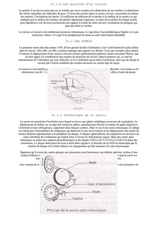 2211..11..44 LLeess qquuaalliittééss dd’’uunn ccllaavviieerr
LLaa qquuaalliittéé dd’’uunn ccllaavviieerr ppoorrttee ttaanntt ssuurr ssaa ssoolliiddiittéé qquuee ssuurr llee nnoommbbrree eett llaa ddiissppoossiittiioonn ddee cceess ttoouucchheess,, llaa ddiissppoossiittiioonn
ddeess lleettttrreess rrééppoonnddaanntt aauuxx hhaabbiittuuddeess dduu ppaayyss.. IIll eexxiissttee ddeess nnoorrmmeess ((pplluuss oouu mmooiinnss ssuuiivviieess)),, ccoonncceerrnnaanntt llaa ccoouulleeuurr
ddeess ttoouucchheess,, ll’’iinncclliinnaaiissoonn dduu ccllaavviieerr,, llee ccooeeffffiicciieenntt ddee rrééfflleexxiioonn ddee llaa lluummiièèrree àà llaa ssuurrffaaccee ddee llaa ttoouucchhee ((ccee qquuii
eexxpplliiqquuee qquuee llaa ssuurrffaaccee ddeess ttoouucchheess ssooiitt ppaarrffooiiss llééggèèrreemmeenntt rruugguueeuussee)).. LLee ppllaann ddee llaa ssuurrffaaccee ddee cchhaaqquuee ttoouucchhee
ppeeuutt ééggaalleemmeenntt aavvooiirr ddiivveerrsseess iinncclliinnaaiissoonnss ppaarr rraappppoorrtt àà llaa bbaassee dduu ssooccllee ssuuiivvaanntt ll’’oorriieennttaattiioonn dduu pplloonnggeeuurr qquuii
ppeeuutt êêttrree ddrrooiitt oouu iinncclliinnéé..
LLee ccllaavviieerr eesstt ssoouummiiss àà ddee nnoommbbrreeuusseess pprreessssiioonnss mmééccaanniiqquueess,, iill ss’’aaggiitt ddoonncc dd’’uunn ppéérriipphhéérriiqquueess ffrraaggiilleess àà nn aa ppaass
mmaarrttyyrriisseerr,, mmêêmmee ss’’iill ss’’aaggiitt dd’’uunn ppéérriipphhéérriiqquuee ddee ssaaiissiiee aauu ccooûûtt rreellaattiivveemmeenntt aabboorrddaabbllee..
2211..22 LLEESS SSOOUURRIISS
LLaa pprreemmiièèrree ssoouurriiss ddaattee ddeess aannnnééeess 11997700.. DD’’uunnee ggrraannddee ffaacciilliittéé dd’’uuttiilliissaattiioonn cc’’eesstt ll’’oouuttiill iinntteerraaccttiiff llee pplluuss uuttiilliisséé
aapprrèèss llee ccllaavviieerr.. EEllllee ooffffrree,, eenn eeffffeett,, cceerrttaaiinnss aavvaannttaaggeess ppaarr rraappppoorrtt àà ccee ddeerrnniieerr.. IIll eesstt,, ppaarr eexxeemmppllee,, pplluuss nnaattuurreell
dd’’aassssoocciieerr llee ddééppllaacceemmeenntt dd’’uunnee ssoouurriiss àà cceelluuii dduu ccuurrsseeuurr ((ggéénnéérraalleemmeenntt pprréésseennttéé ccoommmmee uunnee ppeettiittee ffllèècchhee)),, qquuee
ddee ffaaiirree aappppeell àà llaa ccoommbbiinnaaiissoonn ddeess ttoouucchheess ddee ddiirreeccttiioonnss dduu ccllaavviieerr.. DDaannss llee pprreemmiieerr ccaass,, ccee ssoonntt lleess
aauuttoommaattiissmmeess ddee ll’’uuttiilliissaatteeuurr qquuii ssoonntt ssoolllliicciittééss,, eett iill nnee rrééccllaammeenntt aauuccuunn ddééllaaii dd’’eexxééccuuttiioonn,, aalloorrss qquuee ddee ddiirriiggeerr llee
ccuurrsseeuurr ppaarr ll’’aaccttiioonn ccoommbbiinnééee ddeess ttoouucchheess nnéécceessssiittee uunn cceerrttaaiinn llaappss ddee tteemmppss..
LLaa ssoouurriiss nnee sseerrtt ttoouutteeffooiiss ppaass uunniiqquueemmeenntt àà ddiirriiggeerr llee ccuurrsseeuurr mmaaiiss ppeerrmmeett aauussssii ddee «« ddéérroouulleerr »» lleess mmeennuuss eett dd’’yy
sséélleeccttiioonnnneerr ((oonn ddiitt cclliiqquueerr)) ddeess ccoommmmaannddeess.. DDaannss cceerrttaaiinnss ccaass,, eellllee ffaaiitt ééggaalleemmeenntt ooffffiiccee dd’’oouuttiill ddee ddeessssiinn..
2211..22..11 TTeecchhnnoollooggiiee ddee llaa ssoouurriiss
LLaa ssoouurriiss eesstt ccoonnssttiittuuééee dd’’uunn bbooîîttiieerr ssoouuss lleeqquueell ssee ttrroouuvvee uunnee sspphhèèrree mmééttaalllliiqquuee rreeccoouuvveerrttee ddee ccaaoouuttcchhoouucc.. LLee
ddééppllaacceemmeenntt dduu bbooîîttiieerr ssuurr uunn ppllaann ffaaiitt ttoouurrnneerr llaa sspphhèèrree,, eennttrraaîînnaanntt ppaarr ffrriiccttiioonn llaa rroottaattiioonn ddee ggaalleettss ddiissppoossééss àà
ll’’eexxttrréémmiittéé dd’’aaxxeess oorrtthhooggoonnaauuxx,, ssuuppppoorrttaanntt ddeeuuxx ddiissqquueess ccooddeeuurrss.. DDaannss llee ccaass dd’’uunnee ssoouurriiss mmééccaanniiqquuee,, llee ccooddaaggee
eesstt rrééaalliisséé ppaarr ll’’iinntteerrmmééddiiaaiirree ddee ccoonnttaacctteeuurrss qquuii ddéétteecctteenntt llee sseennss ddee llaa rroottaattiioonn eett lleess ddééppllaacceemmeennttss ddeess ppooiinnttss ddee
ccoonnttaacctt ddiissppoossééss rréégguulliièèrreemmeenntt àà llaa ppéérriipphhéérriiee dduu ddiissqquuee.. AA cchhaaqquuee ssiiggnnaall ddéétteeccttéé,, uunnee iimmppuullssiioonn eesstt eennvvooyyééee àà llaa
ccaarrttee ccoonnttrrôôlleeuurr ddee ll’’oorrddiinnaatteeuurr qquuii ttrraadduuiitt aalloorrss àà ll’’ééccrraann lleess iinnffoorrmmaattiioonnss rreeççuueess.. DDaannss uunnee ssoouurriiss ooppttoo--
mmééccaanniiqquuee oonn uuttiilliissee ddeess ccaapptteeuurrss pphhoottooéélleeccttrriiqquueess eett ddeess ddiiooddeess LLEEDD ((LLiigghhtt EEmmmmeettttiinngg DDiiooddee)) àà llaa ppllaaccee ddeess
ccoonnttaacctteeuurrss.. LLee ddiissqquuee ééttaanntt ppeerrccéé ddee ttrroouuss àà iinntteerrvvaalllleess rréégguulliieerrss,, llee ffaaiisscceeaauu ddee llaa LLEEDD eesstt iinntteerrrroommppuu ppaarr llaa
rroottaattiioonn dduu ddiissqquuee eett llaa cceelllluullee ddéétteeccttee cceess cchhaannggeemmeennttss qquu’’eellllee ttrraannssmmeett àà llaa ccaarrttee éélleeccttrroonniiqquuee..
SSiiggnnaalloonnss qquu’’iill eexxiissttee ddeess ssoouurriiss ooppttiiqquueess qquuii nnéécceessssiitteenntt ppoouurr ffoonnccttiioonnnneerr uunnee ttaabblleettttee ssppéécciiaallee,, rreevvêêttuuee dd’’uunnee
ssuurrffaaccee bbrriillllaannttee eett qquuaaddrriillllééee ppaarr lliiggnneess qquuii aabbssoorrbbeenntt llaa lluummiièèrree.. LLee ffaaiisscceeaauu lluummiinneeuuxx éémmiiss ppaarr llaa ssoouurriiss eesstt
aalloorrss rrééfflléécchhii oouu nnoonn sseelloonn qquu’’iill rreennccoonnttrree lleess lliiggnneess oouu llaa ssuurrffaaccee rrééfflléécchhiissssaannttee..
UUnnee vvaarriiaannttee ddee llaa ssoouurriiss eesstt llee TTrraacckkBBaallll ooùù llaa ssoouurriiss eesstt «« llee vveennttrree eenn ll’’aaiirr »» eett ooùù llaa sspphhèèrree eesstt aaccttiioonnnnééee aa llaa
mmaaiinn.. LLeess pprriinncciippeess ddee ffoonnccttiioonnnneemmeenntt ééttaanntt iinncchhaannggééss..
 