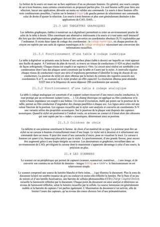 LLee bbooîîttiieerr ddee llaa ssoouurriiss eesstt mmuunnii ssuurr ssaa ffaaccee ssuuppéérriieeuurree dd’’uunn oouu pplluussiieeuurrss bboouuttoonnss.. EEnn ggéénnéérraall,, uunnee ssoouurriiss ccoommppttee
ddee uunn àà ttrrooiiss bboouuttoonnss,, mmaaiiss cceerrttaaiinnss ccoonnssttrruucctteeuurrss eenn pprrooppoosseenntt ppaarrffooiiss pplluuss.. UUnn sseeuull bboouuttoonn ssuuffffiitt ppoouurr ffaaiirree uunnee
sséélleeccttiioonn,, llaanncceerr uunnee aapppplliiccaattiioonn,, ddéérroouulleerr uunn mmeennuu oouu vvaalliiddeerr uunnee ccoommmmaannddee.. LLaa ssoouurriiss àà ddeeuuxx bboouuttoonnss ooffffrree
ttrrooiiss ccoommbbiinnaaiissoonnss ppoossssiibblleess,, ll’’aaccttiioonn ssuurr llee bboouuttoonn ((cclliiqquueerr)) ddee ggaauucchhee ppeerrmmeett ddee sséélleeccttiioonnnneerr uunnee ccoommmmaannddee,,
cceelluuii ddee ddrrooiittee dd’’aajjuusstteerr llaa sséélleeccttiioonn.. LLeess ssoouurriiss àà ttrrooiiss bboouuttoonnss eett pplluuss ssoonntt ggéénnéérraalleemmeenntt ddeessttiinnééeess àà ddeess
aapppplliiccaattiioonnss ddee CCAAOO,, DDAAOO,, ……
2211..33 LLEESS TTAABBLLEETTTTEESS GGRRAAPPHHIIQQUUEESS
LLeess ttaabblleetttteess ggrraapphhiiqquueess,, ((ttaabblleess àà nnuumméérriisseerr oouu àà ddiiggiittaalliisseerr)) ppeerrmmeetttteenntt ccee ccrrééeerr uunn eennvviirroonnnneemmeenntt pprroocchhee ddee
cceelluuii ddee llaa ttaabbllee àà ddeessssiinn.. EElllleess ccoonnssttiittuueenntt uunnee aalltteerrnnaattiivvee iinnttéérreessssaannttee àà llaa ssoouurriiss eett àà ttoouutt aauuttrree oouuttiill iinntteerraaccttiiff
ddèèss lloorrss qquuee ddeess iinnffoorrmmaattiioonnss ggrraapphhiiqquueess ddooiivveenntt êêttrree ccoonnvveerrttiieess eenn ccoooorrddoonnnnééeess aabbssoolluueess ((XX,,YY)) eexxppllooiittaabblleess ppaarr
ll’’oorrddiinnaatteeuurr.. IIll eexxiissttee ddeeuuxx ttyyppeess ddee ccooddaaggee ddeess ccoooorrddoonnnnééeess :: llee ccooddaaggee nnuumméérriiqquuee,, ooùù cchhaaqquuee ppoossiittiioonn dduu
ccrraayyoonn eesstt rreeppéérrééee ppaarr uunnee ssuuiittee ddee ssiiggnnaauuxx nnuumméérriiqquueess eett llee ccooddaaggee aannaallooggiiqquuee nnéécceessssiittaanntt uunnee ccoonnvveerrssiioonn ddeess
iinnffoorrmmaattiioonnss rreeccuueeiilllliieess..
2211..33..11 FFoonnccttiioonnnneemmeenntt dd’’uunnee ttaabbllee àà ccooddaaggee nnuumméérriiqquuee
LLaa ttaabbllee àà ddiiggiittaalliisseerr ssee pprréésseennttee ssoouuss llaa ffoorrmmee dd’’uunnee ssuurrffaaccee ppllaannee ((ttaabbllee àà ddeessssiinn)) ssuurr llaaqquueellllee oonn vviieenntt aappppoosseerr
uunnee ffeeuuiillllee ddee ppaappiieerr.. AA ll’’iinnttéérriieeuurr dduu ppllaann ddee ttrraavvaaiill,, ssee ttrroouuvvee uunn rréésseeaauu ddee ccoonndduucctteeuurrss ((11 002244 oouu pplluuss)) mmaaiillllééss
ddee ffaaççoonn oorrtthhooggoonnaallee.. CChhaaqquuee rréésseeaauu eesstt ccoouupplléé àà uunn rreeggiissttrree àà nn bbiittss.. LLee cciirrccuuiitt aaiinnssii rrééaalliisséé eesstt sseemmbbllaabbllee àà uunn
ccoonnddeennssaatteeuurr ddoonntt ll’’uunnee ddeess ppllaaqquueess sseerraaiitt ccoonnssttiittuuééee ppaarr llaa ttaabbllee eett ll’’aauuttrree ppaarr llee ssttyylleett.. AA iinntteerrvvaallllee rréégguulliieerr
cchhaaqquuee rréésseeaauu ddee ccoonndduucctteeuurrss rreeççooiitt uunnee sséérriiee dd’’iimmppuullssiioonnss ppeerrmmeettttaanntt dd’’iiddeennttiiffiieerr llee rraanngg ddee cchhaaccuunn ddee cceess
ccoonndduucctteeuurrss.. LLaa ppoossiittiioonn dduu ssttyylleett eesstt aalloorrss oobbtteennuuee ppaarr llaa lleeccttuurree dduu ccoonntteennuu ddeess rreeggiissttrreess aassssoocciiééss aauuxx
ccoooorrddoonnnnééeess XX eett YY,, aauu mmoommeenntt ooùù llee ssttyylleett pprroodduuiitt uunn eeffffeett ccaappaacciittiiff.. LLaa rrééssoolluuttiioonn oobbtteennuuee ppeeuutt aatttteeiinnddrree
00,,002255 mmmm eett llaa ffrrééqquueennccee ddee ssaaiissiiee ddééppaasssseerr 220000 ccoooorrddoonnnnééeess ppaarr sseeccoonnddee..
2211..33..22 FFoonnccttiioonnnneemmeenntt dd’’uunnee ttaabbllaa àà ccooddaaggee aannaallooggiiqquuee
LLaa ttaabbllee àà ccooddaaggee aannaallooggiiqquuee eesstt ccoonnssttiittuuééee dd’’uunn ssuuppppoorrtt iissoollaanntt rreeccoouuvveerrtt dd’’uunnee mmiinnccee ccoouucchhee ccoonndduuccttrriiccee,, llee
ttoouutt pprroottééggéé ppaarr uunn rreevvêêtteemmeenntt iissoollaanntt ((vveerrrree,, ……)).. UUnn cchhaammpp éélleeccttrriiqquuee eesstt aapppplliiqquuéé aauu ffiillmm ccoonndduucctteeuurr eett llee
ssttyylleett àà hhaauuttee iimmppééddaannccee eesstt ccoouupplléé àà uunnee bboobbiinnee.. UUnn cciirrccuuiitt dd’’eexxcciittaattiioonn,, ééttaabbllii ppaarr ppooiinnttss ssuurr llee ppoouurrttoouurr ddee llaa
ttaabbllee,, ppeerrmmeett aauu ffiillmm ccoonndduucctteeuurr dd’’eennggeennddrreerr ddeess cchhaammppss ppaarraallllèèlleess àà cchhaaqquuee aaxxee.. LLeess lliiggnneess aaiinnssii ccrrééeess oonntt uunnee
vvaalleeuurr ffoonnccttiioonn ddee llaa ppoossiittiioonn.. LLeess ssiiggnnaauuxx rreeccuueeiilllliiss ppaarr llee ssttyylleett ssoonntt aannaallyyssééss eett ccoonnvveerrttiiss eenn ccoooorrddoonnnnééeess XX--YY..
uunnee vvaarriiaannttee uuttiilliissee ddeess pprroopprriiééttééss aaccoouussttiiqquueess.. SSuurr llee ppoouurrttoouurr ddee llaa ppllaaqquuee ssoonntt ddiissppoossééss ddeess ccaapptteeuurrss
aaccoouussttiiqquueess.. QQuuaanndd llee ssttyylleett eesstt ppoossiittiioonnnnéé àà ll’’eennddrrooiitt vvoouulluu,, oonn aaccttiioonnnnee uunn ccoonnttaacctt eett iill éémmeett aalloorrss ddeess uullttrraassoonnss
qquuii ssoonntt ccaappttééss ppaarr lleess «« rraaddaarrss »» aaccoouussttiiqquueess,, ddéétteerrmmiinnaanntt aaiinnssii ssaa ppoossiittiioonn..
2211..33..33 CCrriittèèrreess ddee cchhooiixx
LLaa ttaabblleettttee eett ssoonn ppooiinntteeuurr ccoonnssttiittuueenntt llee ffaacctteeuurr ddee cchhooiixx dd’’uunn mmaattéérriieell ddee ccee ttyyppee.. LLee ppooiinntteeuurr ppeeuutt êêttrree uunn
ssttyylleett oouu uunn ccuurrsseeuurr àà bboouuttoonnss éévveennttuueelllleemmeenntt mmuunnii dd’’uunnee lloouuppee.. LLee ssttyylleett sseerrtt àà ddeessssiinneerr eett àà sséélleeccttiioonnnneerr uunnee
ccoommmmaannddee ddaannss uunn mmeennuu.. IIll ppeeuutt êêttrree mmuunnii dd’’uunnee ccaarrttoouucchhee dd’’eennccrree,, ppoouurr eenn vviissuuaalliisseerr llee ttrraaccéé.. LLee ccuurrsseeuurr àà
bboouuttoonnss eesstt qquuaanntt àà lluuii,, bbeeaauuccoouupp pplluuss pprréécciiss qquuee llee ssttyylleett.. LLee ppoossiittiioonnnneemmeenntt,, dd’’uunnee ggrraannddee ffiinneessssee,, ppeeuutt eennccoorree
êêttrree aauuggmmeennttéé ggrrââccee àà uunnee lloouuppee iinnttééggrrééee aauu ccuurrsseeuurr.. LLeess ddeessssiinnaatteeuurrss eett ggrraapphhiisstteess,, ttrraavvaaiillllaanntt ddaannss uunn
eennvviirroonnnneemmeenntt ddee CCAAOO,, pprriivviillééggiieenntt llee ccuurrsseeuurr ddoonntt llee mmaanniieemmeenntt ss’’aappppaarreennttee ddaavvaannttaaggee àà cceelluuii dd’’uunnee ssoouurriiss,, llaa
pprréécciissiioonn eenn pplluuss..
2211..44 LLEESS SSCCAANNNNEERRSS
LLee ssccaannnneerr eesstt uunn ppéérriipphhéérriiqquuee qquuii ppeerrmmeett ddee ccaappttuurreerr ((ssccaannnneerr,, ssccaannnneerriisseerr,, nnuumméérriisseerr,, ……)) uunnee iimmaaggee,, eett ddee
ccoonnvveerrttiirr ssoonn ccoonntteennuu eenn uunn ffiicchhiieerr ddee ddoonnnnééeess –– iimmaaggeess bbiittmmaapp oouu «« rraasstteerr »».. llee ffoonnccttiioonnnneemmeenntt eenn eesstt
rreellaattiivveemmeenntt ssiimmppllee..
LLee ssccaannnneerr ccoommpprreenndd uunnee ssoouurrccee ddee lluummiièèrree bbllaanncchhee eett ffoorrttee ((nnééoonn,, ……)) qquuii iilllluummiinnee llee ddooccuummeenntt.. PPlluuss llaa zzoonnee dduu
ddooccuummeenntt ééccllaaiirréé eesstt ssoommbbrree ((nnuuaannccee ddee ggrriiss oouu ccoouulleeuurr)) eett mmooiinnss eellllee rrééfflléécchhiitt llaa lluummiièèrree.. PPaarr llee bbiiaaiiss dd’’uunn jjeeuu
ddee mmiirrooiirrss eett dd’’uunnee lleennttiillllee ffooccaalliissaattrriiccee,, uunnee bbaarrrreettttee ddee cceelllluulleess pphhoottoosseennssiibblleess CCCCDD ((CChhaarrggee CCoouupplleedd DDeevviiccee))
rreeccuueeiillllee llaa lluummiinnoossiittéé rrééfflléécchhiiee ppaarr llee ddooccuummeenntt.. CChhaaqquuee ppooiinntt dduu ddooccuummeenntt eesstt aaiinnssii aannaallyysséé eett ddéétteerrmmiinnee uunn
nniivveeaauu ddee lluummiinnoossiittéé rrééfflléécchhiiee,, sseelloonn llaa lluummiièèrree rreeccuueeiilllliiee ppaarr llaa cceelllluullee.. LLaa ssoouurrccee lluummiinneeuussee eesstt ggéénnéérraalleemmeenntt
mmoobbiillee eett llaa bbaarrrreettttee ddee ccaapptteeuurrss ll’’eesstt ppaarrffooiiss ééggaalleemmeenntt.. LL’’iilllluummiinnaattiioonn dduu ddooccuummeenntt nn’’eesstt aaccttiivvééee,, aaffiinn ddee
lliimmiitteerr ll’’uussuurree ddeess ccaapptteeuurrss,, qquu’’aauu nniivveeaauu ddeess zzoonneess cchhooiissiieess lloorrss dd’’uunnee pprréénnuumméérriissaattiioonn..
 