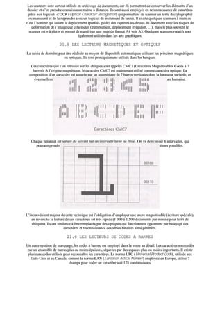 LLeess ssccaannnneerrss ssoonntt ssuurrttoouutt uuttiilliissééss eenn aarrcchhiivvaaggee ddee ddooccuummeennttss,, ccaarr iillss ppeerrmmeetttteenntt ddee ccoonnsseerrvveerr lleess éélléémmeennttss dd’’uunn
ddoossssiieerr eett dd’’eenn pprreennddrree ccoonnnnaaiissssaannccee mmêêmmee àà ddiissttaannccee.. IIllss ssoonntt aauussssii eemmppllooyyééss eenn rreeccoonnnnaaiissssaannccee ddee ccaarraaccttèèrreess
ggrrââccee aauuxx llooggiicciieellss dd’’OOCCRR ((OOppttiiccaall CChhaarraacctteerr RReeccooggnniittiioonn)) qquuii ppeerrmmeetttteenntt ddee ssccaannnneerr uunn tteexxttee ddaaccttyyllooggrraapphhiiéé
oouu mmaannuussccrriitt eett ddee llee rreepprreennddrree aavveecc uunn llooggiicciieell ddee ttrraaiitteemmeenntt ddee tteexxtteess.. IIll eexxiissttee qquueellqquueess ssccaannnneerrss àà mmaaiinn oouu
cc’’eesstt ll’’hhoommmmee qquuii aassssuurree llee ddééppllaacceemmeenntt ((ppaarrffooiiss gguuiiddéé)) ddeess ccaapptteeuurrss aauu--ddeessssuuss dduu ddooccuummeenntt aavveecc lleess rriissqquueess ddee
ddééffoorrmmaattiioonn ddee ll’’iimmaaggee qquuee cceellaa iinndduuiitt ((ttrreemmbblleemmeenntt,, ddééppllaacceemmeenntt iirrrréégguulliieerr,, ……)),, mmaaiiss llee pplluuss ssoouuvveenntt llee
ssccaannnneerr eesstt «« àà ppllaatt »» eett ppeerrmmeett ddee nnuumméérriisseerr uunnee ppaaggee ddee ffoorrmmaatt AA44 vvooiirr AA33.. QQuueellqquueess ssccaannnneerrss rroottaattiiffss ssoonntt
ééggaalleemmeenntt uuttiilliissééss ddaannss lleess aarrttss ggrraapphhiiqquueess..
2211..55 LLEESS LLEECCTTEEUURRSS MMAAGGNNEETTIIQQUUEESS EETT OOPPTTIIQQUUEESS
LLaa ssaaiissiiee ddee ddoonnnnééeess ppeeuutt êêttrree rrééaalliissééee aauu mmooyyeenn ddee ddiissppoossiittiiffss aauuttoommaattiiqquueess uuttiilliissaanntt lleess pprriinncciippeess mmaaggnnééttiiqquueess
oouu ooppttiiqquueess.. IIllss ssoonntt pprriinncciippaalleemmeenntt uuttiilliissééss ddaannss lleess bbaannqquueess..
CCeess ccaarraaccttèèrreess qquuee ll’’oonn rreettrroouuvvee ssuurr lleess cchhèèqquueess ssoonntt aappppeellééss CCMMCC77 ((CCaarraaccttèèrreess MMaaggnnééttiissaabblleess CCooddééss àà 77
bbaarrrreess)).. AA ll’’oorriiggiinnee mmaaggnnééttiiqquuee,, llee ccaarraaccttèèrree CCMMCC77 eesstt mmaaiinntteennaanntt uuttiilliisséé ccoommmmee ccaarraaccttèèrree ooppttiiqquuee.. LLaa
ccoommppoossiittiioonn dd’’uunn ccaarraaccttèèrree eesstt aassssuurrééee ppaarr uunn aasssseemmbbllaaggee ddee 77 bbaarrrreess vveerrttiiccaalleess ddoonntt llaa lloonngguueeuurr vvaarriiaabbllee,, eett
éévveennttuueelllleemmeenntt ffrraaccttiioonnnnééee,, ppeerrmmeett ddee rreeccoommppoosseerr llee ccaarraaccttèèrree aaffiinn dd’’eenn aassssuurreerr uunnee lleeccttuurree hhuummaaiinnee..
CChhaaqquuee bbââttoonnnneett eesstt ssééppaarréé dduu ssuuiivvaanntt ppaarr uunn iinntteerrvvaallllee llaarrggee oouu ééttrrooiitt.. OOnn vvaa ddoonncc aavvooiirr 66 iinntteerrvvaalllleess,, qquuii
ppoouuvvaanntt pprreennddrree cchhaaccuunn ddeeuuxx vvaalleeuurrss,, vvoonntt ddéétteerrmmiinneerr uunn eennsseemmbbllee ddee 6644 ccoommbbiinnaaiissoonnss ppoossssiibblleess..
LL’’iinnccoonnvvéénniieenntt mmaajjeeuurr ddee cceettttee tteecchhnniiqquuee eesstt ll’’oobblliiggaattiioonn dd’’eemmppllooyyeerr uunnee eennccrree mmaaggnnééttiissaabbllee ((ééccrriittuurree ssppéécciiaallee)),,
eenn rreevvaanncchhee llaa lleeccttuurree ddee cceess ccaarraaccttèèrreess eesstt ttrrèèss rraappiiddee ((11 000000 àà 11 550000 ddooccuummeennttss ppaarr mmiinnuuttee ppoouurr llee ttrrii ddee
cchhèèqquueess)).. IIllss oonntt tteennddaannccee àà êêttrree rreemmppllaaccééss ppaarr ddeess ooppttiiqquueess qquuii ffoonnccttiioonnnneenntt ééggaalleemmeenntt ppaarr bbaallaayyaaggee ddeess
ccaarraaccttèèrreess eett rreeccoonnnnaaiissssaannccee ddeess sséérriieess bbiinnaaiirreess aaiinnssii ggéénnéérrééeess..
2211..66 LLEESS LLEECCTTEEUURRSS DDEE CCOODDEESS AA BBAARRRREESS
UUnn aauuttrree ssyyssttèèmmee ddee mmaarrqquuaaggee,, lleess ccooddeess àà bbaarrrreess,, eesstt eemmppllooyyéé ddaannss llaa vveennttee aauu ddééttaaiill.. LLeess ccaarraaccttèèrreess ssoonntt ccooddééss
ppaarr uunn eennsseemmbbllee ddee bbaarrrreess pplluuss oouu mmooiinnss ééppaaiisssseess,, ssééppaarrééeess ppaarr ddeess eessppaacceess pplluuss oouu mmooiinnss iimmppoorrttaannttss.. IIll eexxiissttee
pplluussiieeuurrss ccooddeess uuttiilliissééss ppoouurr rreeccoonnnnaaîîttrree lleess ccaarraaccttèèrreess.. LLaa nnoorrmmee UUPPCC ((UUnniivveerrssaall PPrroodduucctt CCooddee)),, uuttiilliissééee aauuxx
EEttaattss--UUnniiss eett aauu CCaannaaddaa,, ccoommmmee llaa nnoorrmmee EEAANN ((EEuurrooppeeaann AArrttiiccllee NNuummbbeerr)) eemmppllooyyééee eenn EEuurrooppee,, uuttiilliissee 77
cchhaammppss ppoouurr ccooddeerr uunn ccaarraaccttèèrree ssooiitt 112288 ccoommbbiinnaaiissoonnss..
 