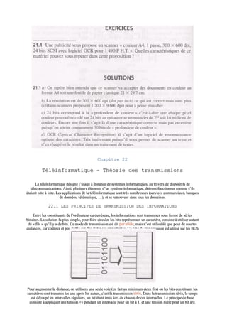 CChhaappiittrree 2222
TTééllééiinnffoorrmmaattiiqquuee –– TThhééoorriiee ddeess ttrraannssmmiissssiioonnss
LLaa ttééllééiinnffoorrmmaattiiqquuee ddééssiiggnnee ll’’uussaaggee àà ddiissttaannccee ddee ssyyssttèèmmeess iinnffoorrmmaattiiqquueess,, aauu ttrraavveerrss ddee ddiissppoossiittiiffss ddee
ttééllééccoommmmuunniiccaattiioonnss.. AAiinnssii,, pplluussiieeuurrss éélléémmeennttss dd’’uunn ssyyssttèèmmee iinnffoorrmmaattiiqquuee,, ddooiivveenntt ffoonnccttiioonnnneerr ccoommmmee ss’’iillss
ééttaaiieenntt ccôôttee àà ccôôttee.. LLeess aapppplliiccaattiioonnss ddee llaa ttééllééiinnffoorrmmaattiiqquuee ssoonntt ttrrèèss nnoommbbrreeuusseess ((sseerrvviicceess ccoommmmeerrcciiaauuxx,, bbaannqquueess
ddee ddoonnnnééeess,, ttéélléémmaattiiqquuee,, ……)),, eett ssee rreettrroouuvveenntt ddaannss ttoouuss lleess ddoommaaiinneess..
2222..11 LLEESS PPRRIINNCCIIPPEESS DDEE TTRRAANNSSMMIISSSSIIOONN DDEESS IINNFFOORRMMAATTIIOONNSS
EEnnttrree lleess ccoonnssttiittuuaannttss ddee ll’’oorrddiinnaatteeuurr oouu dduu rréésseeaauu,, lleess iinnffoorrmmaattiioonnss ssoonntt ttrraannssmmiisseess ssoouuss ffoorrmmee ddee sséérriieess
bbiinnaaiirreess.. LLaa ssoolluuttiioonn llaa pplluuss ssiimmppllee,, ppoouurr ffaaiirree cciirrccuulleerr lleess bbiittss rreepprréésseennttaanntt uunn ccaarraaccttèèrree,, ccoonnssiissttee àà uuttiilliisseerr aauuttaanntt
ddee «« ffiillss »» qquu’’iill yy aa ddee bbiittss.. CCee mmooddee ddee ttrraannssmmiissssiioonn eesstt ddiitt ppaarraallllèèllee,, mmaaiiss nn’’eesstt uuttiilliissaabbllee qquuee ppoouurr ddee ccoouurrtteess
ddiissttaanncceess,, ccaarr ccooûûtteeuuxx eett ppeeuu ffiiaabbllee ssuurr ddeess ddiissttaanncceess iimmppoorrttaanntteess.. CCee ttyyppee ddee ttrraannssmmiissssiioonn eesstt uuttiilliisséé ssuurr lleess BBUUSS
ddee ll’’oorrddiinnaatteeuurr eett aavveecc ll’’iimmpprriimmaannttee..
PPoouurr aauuggmmeenntteerr llaa ddiissttaannccee,, oonn uuttiilliisseerraa uunnee sseeuullee vvooiiee ((eenn ffaaiitt aauu mmiinniimmuumm ddeeuuxx ffiillss)) ooùù lleess bbiittss ccoonnssttiittuuaanntt lleess
ccaarraaccttèèrreess ssoonntt ttrraannssmmiiss lleess uunnss aapprrèèss lleess aauuttrreess,, cc’’eesstt llaa ttrraannssmmiissssiioonn sséérriiee.. DDaannss llaa ttrraannssmmiissssiioonn sséérriiee,, llee tteemmppss
eesstt ddééccoouuppéé eenn iinntteerrvvaalllleess rréégguulliieerrss,, uunn bbiitt ééttaanntt éémmiiss lloorrss ddee cchhaaccuunn ddee cceess iinntteerrvvaalllleess.. LLee pprriinncciippee ddee bbaassee
ccoonnssiissttee àà aapppplliiqquueerr uunnee tteennssiioonn ++vv ppeennddaanntt uunn iinntteerrvvaallllee ppoouurr uunn bbiitt àà 11,, eett uunnee tteennssiioonn nnuullllee ppoouurr uunn bbiitt àà 00..
 