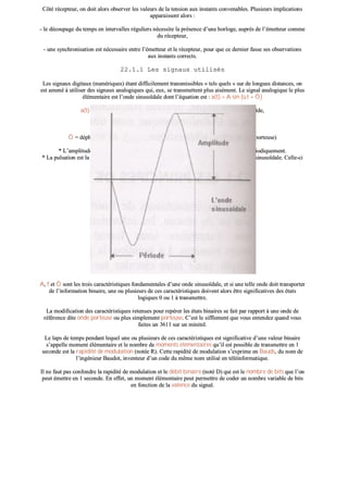 CCôôttéé rréécceepptteeuurr,, oonn ddooiitt aalloorrss oobbsseerrvveerr lleess vvaalleeuurrss ddee llaa tteennssiioonn aauuxx iinnssttaannttss ccoonnvveennaabblleess.. PPlluussiieeuurrss iimmpplliiccaattiioonnss
aappppaarraaiisssseenntt aalloorrss ::
-- llee ddééccoouuppaaggee dduu tteemmppss eenn iinntteerrvvaalllleess rréégguulliieerrss nnéécceessssiittee llaa pprréésseennccee dd’’uunnee hhoorrllooggee,, aauupprrèèss ddee ll’’éémmeetttteeuurr ccoommmmee
dduu rréécceepptteeuurr,,
-- uunnee ssyynncchhrroonniissaattiioonn eesstt nnéécceessssaaiirree eennttrree ll’’éémmeetttteeuurr eett llee rréécceepptteeuurr,, ppoouurr qquuee ccee ddeerrnniieerr ffaassssee sseess oobbsseerrvvaattiioonnss
aauuxx iinnssttaannttss ccoorrrreeccttss..
2222..11..11 LLeess ssiiggnnaauuxx uuttiilliissééss
LLeess ssiiggnnaauuxx ddiiggiittaauuxx ((nnuumméérriiqquueess)) ééttaanntt ddiiffffiicciilleemmeenntt ttrraannssmmiissssiibblleess «« tteellss qquueellss »» ssuurr ddee lloonngguueess ddiissttaanncceess,, oonn
eesstt aammeennéé àà uuttiilliisseerr ddeess ssiiggnnaauuxx aannaallooggiiqquueess qquuii,, eeuuxx,, ssee ttrraannssmmeetttteenntt pplluuss aaiisséémmeenntt.. LLee ssiiggnnaall aannaallooggiiqquuee llee pplluuss
éélléémmeennttaaiirree eesstt ll’’oonnddee ssiinnuussooïïddaallee ddoonntt ll’’ééqquuaattiioonn eesstt :: aa((tt)) == AA ssiinn ((ùù tt ++ ÔÔ ))
aa((tt)) == aammpplliittuuddee àà ll’’iinnssttaanntt tt,, oouu «« aa »» eesstt uunn ppooiinntt àà ll’’iinnssttaanntt tt ssuurr llaa ssiinnuussooïïddee,,
AA == aammpplliittuuddee** mmaaxxiimmuumm,,
ùù ((ppuullssaattiioonn**)) == 22 ððff ooùù ff eexxpprriimmee llaa ffrrééqquueennccee** eenn HHeerrttzz,,
tt == tteemmppss eenn sseeccoonnddeess,,
ÔÔ == ddéépphhaassaaggee ((ddééccaallaaggee ddee ll’’oonnddee ppaarr rraappppoorrtt àà ll’’oorriiggiinnee,, ppaarr rraappppoorrtt àà ll’’oonnddee ppoorrtteeuussee))
** LL’’aammpplliittuuddee eesstt uunnee vvaalleeuurr iinnddiiqquuaanntt ll’’ééccaarrtt mmaaxxiimmaall dd’’uunnee ggrraannddeeuurr qquuii vvaarriiee ppéérriiooddiiqquueemmeenntt..
** LLaa ppuullssaattiioonn eesstt llaa qquuaannttiittéé ccaarraaccttéérriissaanntt llaa vvaarriiaattiioonn tteemmppoorreellllee ddee pphhaassee dd’’uunnee ggrraannddeeuurr ssiinnuussooïïddaallee.. CCeellllee--ccii
ss’’eexxpprriimmee eenn rraaddiiaann ppaarr sseeccoonnddeess [[rraadd//ss]].. SSoorrttee dd’’éénneerrggiiee,, ddee ddéébbiitt..
** LLaa ffrrééqquueennccee eesstt llee nnoommbbrree ddee ppéérriiooddeess ((oosscciillllaattiioonnss)) ppaarr sseeccoonnddee..
AA,, ff eett ÔÔ ssoonntt lleess ttrrooiiss ccaarraaccttéérriissttiiqquueess ffoonnddaammeennttaalleess dd’’uunnee oonnddee ssiinnuussooïïddaallee,, eett ssii uunnee tteellllee oonnddee ddooiitt ttrraannssppoorrtteerr
ddee ll’’iinnffoorrmmaattiioonn bbiinnaaiirree,, uunnee oouu pplluussiieeuurrss ddee cceess ccaarraaccttéérriissttiiqquueess ddooiivveenntt aalloorrss êêttrree ssiiggnniiffiiccaattiivveess ddeess ééttaattss
llooggiiqquueess 00 oouu 11 àà ttrraannssmmeettttrree..
LLaa mmooddiiffiiccaattiioonn ddeess ccaarraaccttéérriissttiiqquueess rreetteennuueess ppoouurr rreeppéérreerr lleess ééttaattss bbiinnaaiirreess ssee ffaaiitt ppaarr rraappppoorrtt àà uunnee oonnddee ddee
rrééfféérreennccee ddiittee oonnddee ppoorrtteeuussee oouu pplluuss ssiimmpplleemmeenntt ppoorrtteeuussee.. CC’’eesstt llee ssiifffflleemmeenntt qquuee vvoouuss eenntteennddeezz qquuaanndd vvoouuss
ffaaiitteess uunn 33661111 ssuurr uunn mmiinniitteell..
LLee llaappss ddee tteemmppss ppeennddaanntt lleeqquueell uunnee oouu pplluussiieeuurrss ddee cceess ccaarraaccttéérriissttiiqquueess eesstt ssiiggnniiffiiccaattiivvee dd’’uunnee vvaalleeuurr bbiinnaaiirree
ss’’aappppeellllee mmoommeenntt éélléémmeennttaaiirree eett llee nnoommbbrree ddee mmoommeennttss éélléémmeennttaaiirreess qquu’’iill eesstt ppoossssiibbllee ddee ttrraannssmmeettttrree eenn 11
sseeccoonnddee eesstt llaa rraappiiddiittéé ddee mmoodduullaattiioonn ((nnoottééee RR)).. CCeettttee rraappiiddiittéé ddee mmoodduullaattiioonn ss’’eexxpprriimmee eenn BBaauuddss,, dduu nnoomm ddee
ll’’iinnggéénniieeuurr BBaauuddoott,, iinnvveenntteeuurr dd’’uunn ccooddee dduu mmêêmmee nnoomm uuttiilliisséé eenn ttééllééiinnffoorrmmaattiiqquuee..
IIll nnee ffaauutt ppaass ccoonnffoonnddrree llaa rraappiiddiittéé ddee mmoodduullaattiioonn eett llee ddéébbiitt bbiinnaaiirree ((nnoottéé DD)) qquuii eesstt llee nnoommbbrree ddee bbiittss qquuee ll’’oonn
ppeeuutt éémmeettttrree eenn 11 sseeccoonnddee.. EEnn eeffffeett,, uunn mmoommeenntt éélléémmeennttaaiirree ppeeuutt ppeerrmmeettttrree ddee ccooddeerr uunn nnoommbbrree vvaarriiaabbllee ddee bbiittss
eenn ffoonnccttiioonn ddee llaa vvaalleennccee dduu ssiiggnnaall..
 