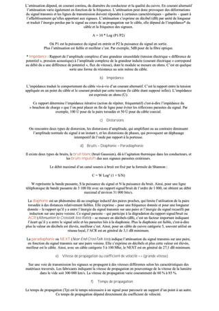 LL’’aattttéénnuuaattiioonn ddééppeenndd,, eenn ccoouurraanntt ccoonnttiinnuu,, dduu ddiiaammèèttrree dduu ccoonndduucctteeuurr eett llaa qquuaalliittéé dduu ccuuiivvrree.. EEnn ccoouurraanntt aalltteerrnnaattiiff
ll’’aattttéénnuuaattiioonn vvaarriiee ééggaalleemmeenntt eenn ffoonnccttiioonn ddee llaa ffrrééqquueennccee.. LL’’aattttéénnuuaattiioonn ppeeuutt ddoonncc pprroovvooqquueerr ddeess ddééffoorrmmaattiioonnss
dduu ssiiggnnaall ttrraannssmmiiss eett lleess lliiggnneess ddee ttrraannssmmiissssiioonn ddooiivveenntt rrééppoonnddrree àà cceerrttaaiinneess ccaarraaccttéérriissttiiqquueess –– ggaabbaarriittss –– qquuaanntt àà
ll’’aaffffaaiibblliisssseemmeenntt qquu’’eelllleess aappppoorrtteenntt aauuxx ssiiggnnaauuxx.. LL’’aattttéénnuuaattiioonn ss’’eexxpprriimmee eenn ddéécciibbeell ((ddBB)) ppaarr uunniittéé ddee lloonngguueeuurr
eett ttrraadduuiitt ll’’éénneerrggiiee ppeerrdduuee ppaarr llee ssiiggnnaall aauu ccoouurrss ddee ssaa pprrooppaaggaattiioonn ssuurr llee ccââbbllee,, eellllee ddééppeenndd ddee ll’’iimmppééddaannccee** dduu
ccââbbllee eett llaa ffrrééqquueennccee ddeess ssiiggnnaauuxx..
AA == 1100 ** LLoogg ((PP11//PP22))
OOùù PP11 eesstt llaa ppuuiissssaannccee dduu ssiiggnnaall eenn eennttrrééee eett PP22 llaa ppuuiissssaannccee dduu ssiiggnnaall eenn ssoorrttiiee..
PPlluuss ll’’aattttéénnuuaattiioonn eesstt ffaaiibbllee eett mmeeiilllleeuurr cc’’eesstt.. PPaarr eexxeemmppllee,, 55ddBB ppoouurr ddee llaa ffiibbrree ooppttiiqquuee..
** IImmppééddaannccee :: RRaappppoorrtt ddee ll’’aammpplliittuuddee ccoommpplleexxee dd’’uunnee ggrraannddeeuurr ssiinnuussooïïddaallee ((tteennssiioonn éélleeccttrriiqquuee «« ddiifffféérreennccee ddee
ppootteennttiieell »»,, pprreessssiioonn aaccoouussttiiqquuee)) àà ll’’aammpplliittuuddee ccoommpplleexxee ddee llaa ggrraannddeeuurr iinndduuiittee ((ccoouurraanntt éélleeccttrriiqquuee «« ccoorrrreessppoonndd
aauu ddéébbiitt dduu aa uunnee ddiifffféérreennccee ddee ppootteennttiieell »»,, fflluuxx ddee vviitteessssee)),, ddoonntt llee mmoodduullee ssee mmeessuurree eenn oohhmmss.. CC’’eesstt eenn qquueellqquuee
ssoorrttee uunnee ffoorrmmee ddee rrééssiissttaannccee aauu sseeiinn mmêêmmee dduu ccââbbllee..
bb)) IImmppééddaannccee
LL’’iimmppééddaannccee ttrraadduuiitt llee ccoommppoorrtteemmeenntt dduu ccââbbllee vviiss--àà--vviiss dd’’uunn ccoouurraanntt aalltteerrnnaattiiff.. CC’’eesstt llee rraappppoorrtt eennttrree llaa tteennssiioonn
aapppplliiqquuééee eenn uunn ppooiinntt dduu ccââbbllee eett llee ccoouurraanntt pprroodduuiitt ppaarr cceettttee tteennssiioonn ((llee ccââbbllee ééttaanntt ssuuppppoosséé iinnffiinnii)).. LL’’iimmppééddaannccee
eesstt eexxpprriimmééee eenn oohhmmss ((ÙÙ))..
CCee rraappppoorrtt ddéétteerrmmiinnee ll’’iimmppééddaannccee iittéérraattiivvee ((aaccttiioonn ddee rrééppéétteerr,, ffrrééqquueennttaattiiff)) cc''eesstt--àà--ddiirree ll’’iimmppééddaannccee dduu
«« bboouucchhoonn ddee cchhaarrggee »» qquuee ll’’oonn ppeeuutt ppllaacceerr eenn ffiinn ddee lliiggnnee ppoouurr éévviitteerr lleess rrééfflleexxiioonnss ppaarraassiitteess dduu ssiiggnnaall.. PPaarr
eexxeemmppllee,, 110000 ÙÙ ppoouurr ddee llaa ppaaiirree ttoorrssaaddééee eett 5500 ÙÙ ppoouurr dduu ccââbbllee ccooaaxxiiaall..
cc)) DDiissttoorrssiioonnss
OOnn rreennccoonnttrree ddeeuuxx ttyyppeess ddee ddiissttoorrssiioonn,, lleess ddiissttoorrssiioonnss dd’’aammpplliittuuddee,, qquuii aammpplliiffiieenntt oouu aauu ccoonnttrraaiirree ddiimmiinnuueenntt
ll’’aammpplliittuuddee nnoorrmmaallee dduu ssiiggnnaall àà uunn iinnssttaanntt tt,, eett lleess ddiissttoorrssiioonnss ddee pphhaasseess,, qquuii pprroovvooqquueenntt uunn ddéépphhaassaaggee
iinntteemmppeessttiiff ddee ll’’oonnddee ppaarr rraappppoorrtt àà llaa ppoorrtteeuussee..
dd)) BBrruuiittss –– DDiiaapphhoonniiee –– PPaarraaddiiaapphhoonniiee
IIll eexxiissttee ddeeuuxx ttyyppeess ddee bbrruuiittss,, llee bbrruuiitt bbllaanncc ((bbrruuiitt GGaauussssiieenn)),, ddûû àà ll’’aaggiittaattiioonn tthheerrmmiiqquuee ddaannss lleess ccoonndduucctteeuurrss,, eett
lleess bbrruuiittss iimmppuullssiiffss dduuss aauuxx ssiiggnnaauuxx ppaarraassiitteess eexxttéérriieeuurrss..
LLee ddéébbiitt mmaaxxiimmaall dd’’uunn ccaannaall ssoouummiiss àà bbrruuiitt eesstt ffiixxéé ppaarr llaa ffoorrmmuullee ddee SShhaannnnoonn ::
CC == WW LLoogg²² ((11 ++ SS//NN))
WW rreepprréésseennttee llaa bbaannddee ppaassssaannttee,, SS llaa ppuuiissssaannccee dduu ssiiggnnaall eett NN llaa ppuuiissssaannccee dduu bbrruuiitt.. AAiinnssii,, ppoouurr uunnee lliiggnnee
ttéélléépphhoonniiqquuee ddee bbaannddee ppaassssaannttee ddee 33 110000 HHzz aavveecc uunn rraappppoorrtt ssiiggnnaall//bbrruuiitt ddee ll’’oorrddrree ddee 11 000000,, oonn oobbttiieenntt uunn ddéébbiitt
mmaaxxiimmaall dd’’eennvviirroonn 3311 000000 bbiittss//ss..
LLaa ddiiaapphhoonniiee eesstt uunn pphhéénnoommèènnee ddûû aauu ccoouuppllaaggee iinndduuccttiiff ddeess ppaaiirreess pprroocchheess,, qquuii lliimmiittee ll’’uuttiilliissaattiioonn ddee llaa ppaaiirree
ttoorrssaaddééee àà ddeess ddiissttaanncceess rreellaattiivveemmeenntt ffaaiibblleess.. EEllllee eexxpprriimmee –– ppoouurr uunnee ffrrééqquueennccee ddoonnnnééee eett ppoouurr uunnee lloonngguueeuurr
ddoonnnnééee –– llee rraappppoorrtt qquu’’iill yy aa eennttrree ll’’éénneerrggiiee dduu ssiiggnnaall ttrraannssmmiiss ssuurr uunnee ppaaiirree eett ll’’éénneerrggiiee dduu ssiiggnnaall rreeccuueeiillllii ppaarr
iinndduuccttiioonn ssuurr uunnee ppaaiirree vvooiissiinnee.. CCee ssiiggnnaall ppaarraassiittee –– qquuii ppaarrttiicciippee àà llaa ddééggrraaddaattiioonn dduu rraappppoorrtt ssiiggnnaall//bbrruuiitt oouu
AACCRR ((AAtttteennuuaattiioonn ttoo CCrroossssttaallkk lloossss RRaattiioo)) –– ssee mmeessuurree eenn ddéécciibbeellss ((ddBB)),, cc’’eesstt uunn ffaacctteeuurr iimmppoorrttaanntt iinnddiiqquuaanntt
ll’’ééccaarrtt qquu’’iill yy aa eennttrree llee ssiiggnnaall uuttiillee eett lleess ppaarraassiitteess lliiééss àà llaa ddiiaapphhoonniiee.. PPlluuss llaa ddiiaapphhoonniiee eesstt ffaaiibbllee,, cc''eesstt--àà--ddiirree
pplluuss llaa vvaalleeuurr eenn ddéécciibbeellss eesstt éélleevvééee,, mmeeiilllleeuurr cc’’eesstt.. AAiinnssii,, ppoouurr uunn ccââbbllee ddee ccuuiivvrree ccaattééggoorriiee 55,, ssoouuvveenntt uuttiilliisséé eenn
rréésseeaauu llooccaall,, ll’’AACCRR eesstt eenn ggéénnéérraall ddee 33,,11 ddBB mmiinniimmuumm..
LLaa ppaarraaddiiaapphhoonniiee oouu NNEEXXTT ((NNeeaarr EEnndd CCrroossssTTaallkk lloossss)) iinnddiiqquuee ll’’aattttéénnuuaattiioonn dduu ssiiggnnaall ttrraannssmmiiss ssuurr uunnee ppaaiirree,,
eenn ffoonnccttiioonn dduu ssiiggnnaall ttrraannssmmiiss ssuurr uunnee ppaaiirree vvooiissiinnee.. EEllllee ss’’eexxpprriimmee eenn ddéécciibbeellss eett pplluuss cceettttee vvaalleeuurr eesstt éélleevvééee,,
mmeeiilllleeuurr eesstt llee ccââbbllee.. AAiinnssii,, aavveecc uunn ccââbbllee ccaattééggoorriiee 55 àà 110000 MMhhzz,, llee NNEEXXTT eesstt eenn ggéénnéérraall ddee 2277,,11 ddBB mmiinniimmuumm..
ee)) VViitteessssee ddee pprrooppaaggaattiioonn oouu ccooeeffffiicciieenntt ddee vvéélloocciittéé ==>> ((ggrraannddee vviitteessssee))
SSuurr uunnee vvooiiee ddee ttrraannssmmiissssiioonn lleess ssiiggnnaauuxx ssee pprrooppaaggeenntt àà ddeess vviitteesssseess ddiifffféérreenntteess sseelloonn lleess ccaarraaccttéérriissttiiqquueess ddeess
mmaattéérriiaauuxx ttrraavveerrssééss.. LLeess ffaabbrriiccaannttss iinnddiiqquueenntt llaa vviitteessssee ddee pprrooppaaggaattiioonn eenn ppoouurrcceennttaaggee ddee llaa vviitteessssee ddee llaa lluummiièèrree
ddaannss llee vviiddee ssooiitt 330000 000000 kkmm//ss.. LLaa vviitteessssee ddee pprrooppaaggaattiioonn vvaarriiee ccoouurraammmmeenntt ddee 6600 %% àà 8855 %%..
ff)) TTeemmppss ddee pprrooppaaggaattiioonn
LLee tteemmppss ddee pprrooppaaggaattiioonn ((TTpp)) eesstt llee tteemmppss nnéécceessssaaiirree àà uunn ssiiggnnaall ppoouurr ppaarrccoouurriirr uunn ssuuppppoorrtt dd’’uunn ppooiinntt àà uunn aauuttrree..
CCee tteemmppss ddee pprrooppaaggaattiioonn ddééppeenndd ddiirreecctteemmeenntt dduu ccooeeffffiicciieenntt ddee vvéélloocciittéé..
 