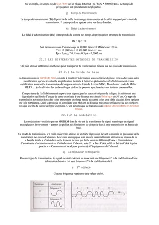 PPaarr eexxeemmppllee,, ccee tteemmppss eesstt ddee 55 µµss // kkmm ssuurr uunn rréésseeaauu EEtthheerrnneett ((11ss // 6666%% ** 330000 000000 kkmm)).. LLee tteemmppss ddee
pprrooppaaggaattiioonn eesstt ggéénnéérraalleemmeenntt nnéégglliiggeeaabbllee..
gg)) TTeemmppss ddee ttrraannssmmiissssiioonn
LLee tteemmppss ddee ttrraannssmmiissssiioonn ((TTtt)) ddééppeenndd ddee llaa ttaaiillllee dduu mmeessssaaggee àà ttrraannssmmeettttrree eett dduu ddéébbiitt ssuuppppoosséé ppaarr llaa vvooiiee ddee
ttrraannssmmiissssiioonn.. IIll ccoorrrreessppoonndd aauu rraappppoorrtt eennttrree sseess ddeeuuxx ddoonnnnééeess..
hh)) DDééllaaii dd’’aacchheemmiinneemmeenntt
LLee ddééllaaii dd’’aacchheemmiinneemmeenntt ((DDaa)) ccoorrrreessppoonndd àà llaa ssoommmmee ddeess tteemmppss ddee pprrooppaaggaattiioonn eett tteemmppss ddee ttrraannssmmiissssiioonn
DDaa == TTpp ++ TTtt
SSooiitt llaa ttrraannssmmiissssiioonn dd’’uunn mmeessssaaggee ddee 1100 000000 bbiittss àà 1100 MMbbiittss//ss ssuurr 110000 mm..
TTtt == 1100 000000 bbiittss // 1100 000000 000000 bbiittss//ss == 11 mmss
TTpp == 55 µµss//kkmm ** 00,,11 kkmm == 00,,55 µµss == 00,,00000055 mmss
2222..22 LLEESS DDIIFFFFEERREENNTTEESS MMEETTHHOODDEESS DDEE TTRRAANNSSMMIISSSSIIOONN
OOnn ppeeuutt uuttiilliisseerr ddiifffféérreenntteess mméétthhooddeess ppoouurr ttrraannssppoorrtteerr ddee ll’’iinnffoorrmmaattiioonn bbiinnaaiirree ssuurr ddeess vvooiieess ddee ttrraannssmmiissssiioonn..
2222..22..11 LLaa bbaannddee ddee bbaassee
LLaa ttrraannssmmiissssiioonn eenn bbaannddee ddee bbaassee ccoonnssiissttee àà éémmeettttrree ll’’iinnffoorrmmaattiioonn ssoouuss ssaa ffoorrmmee ddiiggiittaallee,, cc''eesstt--àà--ddiirree ssaannss aauuttrree
mmooddiiffiiccaattiioonn qquu’’uunnee éévveennttuueellllee aammpplliiffiiccaattiioonn ddeessttiinnééee àà éévviitteerr lleess pphhéénnoommèènneess dd’’aaffffaaiibblliisssseemmeenntt eett uunnee
ccooddiiffiiccaattiioonn aassssuurraanntt llaa ttrraannssmmiissssiioonn ddee lloonngguueess ssuuiitteess ddee 00 oouu ddee 11 ((ccooddee NNRRZZII,, MMaanncchheesstteerr,, ccooddee ddee MMiilllleerr,,
MMLLTT33,, ……)) aaffiinn dd’’éévviitteerr lleess eemmbbrroouuiillllaaggeess eett ddoonncc ddee ppoouuvvooiirr ssyynncchhrroonniisseerr aauuxx iinnssttaannttss ccoonnvveennaabblleess..
CCoommppttee tteennuu ddee ll’’aaffffaaiibblliisssseemmeenntt aappppoorrttéé aauuxx ssiiggnnaauuxx ppaarr lleess ccaarraaccttéérriissttiiqquueess ddee llaa lliiggnnee,, iillss ssuubbiisssseenntt uunnee
ddééggrraaddaattiioonn qquuii lliimmiittee ll’’uussaaggee ddee cceettttee tteecchhnniiqquuee àà uunnee ddiissttaannccee mmaaxxiimmaallee tthhééoorriiqquuee ddee 5500 kkmm.. CCee ttyyppee ddee
ttrraannssmmiissssiioonn nnéécceessssiittee ddoonncc ddeess vvooiieess pprréésseennttaanntt uunnee llaarrggee bbaannddee ppaassssaannttee tteelllleess qquuee ccââbbllee ccooaaxxiiaall,, ffiibbrree ooppttiiqquuee
oouu vvooiiee hheerrttzziieennnnee.. DDaannss llaa pprraattiiqquuee oonn ccoonnssiiddèèrree qquuee 55 kkmm eesstt llaa ddiissttaannccee mmaaxxiimmaallee eeffffiiccaaccee aavveecc ddeess ssuuppppoorrttss
tteellss qquuee lleess ffiillss ddee ccuuiivvrree ddee ttyyppee ttéélléépphhoonnee.. CC’’eesstt llaa tteecchhnniiqquuee ddee ttrraannssmmiissssiioonn llaa pplluuss uuttiilliissééee ddaannss lleess rréésseeaauuxx
llooccaauuxx..
2222..22..22 LLaa mmoodduullaattiioonn
LLaa mmoodduullaattiioonn –– rrééaalliissééee ppaarr uunn MMOODDEEMM ddoonntt llee rrôôllee eesstt ddee ttrraannssffoorrmmeerr llee ssiiggnnaall nnuumméérriiqquuee eenn ssiiggnnaall
aannaallooggiiqquuee eett iinnvveerrsseemmeenntt –– ppeerrmmeett ddee ppaalllliieerr aauuxx lliimmiittaattiioonnss ddee ddiissttaannccee dduueess àà uunnee ttrraannssmmiissssiioonn eenn bbaannddee ddee
bbaassee..
CCee mmooddee ddee ttrraannssmmiissssiioonn,, ss’’iill rreessttee eennccoorree ttrrèèss uuttiilliisséé,, eesstt eenn ffoorrttee rrééggrreessssiioonn ddeevvaanntt llaa mmoonnttééee eenn ppuuiissssaannccee ddee llaa
nnuumméérraattiioonn ddeess vvooiieess dd’’aabboonnnnééss.. LLeess vvooiieess aannaallooggiiqquueess ssoonntt eennccoorree eesssseennttiieelllleemmeenntt uuttiilliissééeess aauu nniivveeaauu ddee llaa
«« bboouuccllee llooccaallee »» cc''eesstt--àà--ddiirree ssuurr llee ttrroonnççoonn ddee vvooiiee qquuii lliiee llee cceennttrraallee ttééllééccoomm ((CCAAAA == CCoommmmuuttaatteeuurr
dd’’aauuttoonnoommiiee dd’’aacchheemmiinneemmeenntt oouu dd’’aattttaacchheemmeenntt dd’’aabboonnnnéé,, vvooiirr CCLL «« ffaauuxx CCAAAA,, rreelliiéé eenn ffaaiitt aauu CCAAAA llee pplluuss
pprroocchhee »» == CCoommmmuuttaatteeuurr llooccaall ppoouurr pprroovviinnccee)) àà ll’’ééqquuiippeemmeenntt ddee ll’’aabboonnnnéé..
aa)) LLaa mmoodduullaattiioonn ddee ffrrééqquueennccee
DDaannss ccee ttyyppee ddee ttrraannssmmiissssiioonn,, llee ssiiggnnaall mmoodduulléé ss’’oobbttiieenntt eenn aassssoocciiaanntt uunnee ffrrééqquueennccee ff11 àà llaa ccooddiiffiiccaattiioonn dd’’uunnee
iinnffoorrmmaattiioonn bbiinnaaiirree 11 eett uunnee ffrrééqquueennccee ff22 àà llaa ccooddiiffiiccaattiioonn dduu 00..
ØØ 11èèrree
mméétthhooddee
CChhaaqquuee ffrrééqquueennccee rreepprréésseennttee uunnee vvaalleeuurr dduu bbiitt..
 