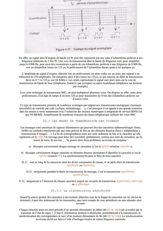 EEnn eeffffeett,, uunn ssiiggnnaall ddoonntt llaa llaarrggeeuurr ddee bbaannddee eesstt WW ppeeuutt êêttrree rreepprréésseennttéé ppaarr uunnee ssuuiittee dd’’éécchhaannttiilllloonnss pprréélleevvééss àà uunnee
ffrrééqquueennccee mmiinniimmuumm ddee 22 ffooiiss WW.. UUnnee vvooiiee ddee ttrraannssmmiissssiioonn ddoonntt llaa bbaannddee ddee ffrrééqquueennccee iirraaiitt,, ppoouurr ssiimmpplliiffiieerr,,
jjuussqquu’’àà 44 000000 HHzz,, ppeeuutt aaiinnssii êêttrree rreeccoonnssttiittuuééee àà ppaarrttiirr ddee cceess éécchhaannttiilllloonnss,, pprréélleevvééss àà uunnee ffrrééqquueennccee ddee 88 000000 HHzz,,
ssooiitt uunn éécchhaannttiilllloonn ttoouutteess lleess 112255 µµss,, llee pprrééllèèvveemmeenntt ddee ll’’éécchhaannttiilllloonn dduurraanntt qquuaanntt àà lluuii qquueellqquueess µµss..
LL’’aammpplliittuuddee dduu ssiiggnnaall dd’’oorriiggiinnee,, ddéétteeccttééee lloorrss dduu pprrééllèèvveemmeenntt,, eesstt aalloorrss ccooddééee ssuurr uunn oocctteett,, ppaarr rraappppoorrtt àà uunn
rrééfféérreennttiieell ddee 225566 aammpplliittuuddeess.. OOnn ttrraannssppoorrttee aaiinnssii 88 bbiittss ttoouutteess lleess 112255µµss,, ccee qquuii aauuttoorriissee uunn ddéébbiitt ddee ttrraannssmmiissssiioonn
éélleevvéé ddee 88 ** 11ss//112255 µµss ssooiitt 6644 KKBBiittss//ss.. LLeess oocctteettss rreepprréésseennttaanntt llee ssiiggnnaall ssoonntt aalloorrss éémmiiss ssuurr llaa vvooiiee ddee
ttrraannssmmiissssiioonn ddee bbaannddee ddee bbaassee ((ttéélléépphhoonniiee,, NNuumméérriiss,, ppaarr eexxeemmppllee)) oouu aapprrèèss mmoodduullaattiioonn ((ttéélléépphhoonniiee ssuurr IInntteerrnneett,,
ppaarr eexxeemmppllee))..
AAvveecc cceettttee tteecchhnniiqquuee ddee ttrraannssmmiissssiioonn MMIICC,, oonn ppeeuutt mmuullttiipplleexxeerr pplluussiieeuurrss vvooiieess.. OOnn ddiissppoossee eenn eeffffeett,, eennttrree ddeeuuxx
pprrééllèèvveemmeennttss,, dd’’uunn llaappss ddee tteemmppss dd’’eennvviirroonn 112200 µµss ppoouurr ttrraannssmmeettttrree lleess 88 bbiittss ddeess éécchhaannttiilllloonnss pprréélleevvééss ssuurr
dd’’aauuttrreess vvooiieess..
CCee ttyyppee ddee ttrraannssmmiissssiioonn pprréésseennttee ddee nnoommbbrreeuuxx aavvaannttaaggeess ppaarr rraappppoorrtt aauuxx ttrraannssmmiissssiioonnss aannaallooggiiqquueess ccllaassssiiqquueess
((ppoossssiibbiilliittéé ddee ccoonnttrrôôllee ppaarr ccooddee ccyycclliiqquuee,, mmuullttiipplleexxaaggee,, ……)),, cc’’eesstt ppoouurrqquuooii iill eesstt aappppeelléé àà uunnee ggrraannddee eexxtteennssiioonn
ddaannss lleess aannnnééeess àà vveenniirr,, nnoottaammmmeenntt aavveecc ll’’eexxtteennssiioonn ddeess rréésseeaauuxx nnuumméérriiqquueess àà iinnttééggrraattiioonn ddee sseerrvviiccee ((RRNNIISS)) tteell
qquuee NNUUMMEERRIISS.. AAccttuueelllleemmeenntt ddee nnoommbbrreeuuxx ttrroonnççoonnss dduu rréésseeaauu ttéélléépphhoonniiqquuee uuttiilliisseenntt ddeess vvooiieess MMIICC..
2222..33 LLEESS MMOODDEESS DDEE TTRRAANNSSMMIISSSSIIOONN DDEESS SSIIGGNNAAUUXX
LLeess mmeessssaaggeess ssoonntt ccoonnssttiittuuééss ddee ssiiggnnaauuxx éélléémmeennttaaiirreess qquuii ppeeuuvveenntt êêttrree ddeess ccaarraaccttèèrreess aallpphhaannuumméérriiqquueess ((lleettttrree,,
cchhiiffffrree oouu ssyymmbboollee)) rreepprréésseennttééss ppaarr uunnee ssuuiittee pprréécciissee ddee bbiittss oouu ddeess éélléémmeennttss bbiinnaaiirreess ((bbiittss)) «« iinnddééppeennddaannttss »»
((ttrraannssmmiissssiioonn dd’’iimmaaggeess,, ……)).. LLaa llooii ddee ccoorrrreessppoonnddaannccee eennttrree uunnee ssuuiittee oorrddoonnnnééee ddee bbiittss eett llee ccaarraaccttèèrree qquu’’eellllee
rreepprréésseennttee eesstt llee ccooddee.. UUnn mmeessssaaggee ppeeuutt ddoonncc êêttrree ccoonnssiiddéérréé,, gglloobbaalleemmeenntt,, ccoommmmee uunnee ssuuiittee ddee ccaarraaccttèèrreess,, qquu’’iillss
ssooiieenntt ddee tteexxttee,, ddee sseerrvviiccee,, …… SSee ppoosseenntt aalloorrss ddeeuuxx pprroobbllèèmmeess aauu nniivveeaauu dduu rréécceepptteeuurr ::
aa)) ddééccoouuppeerr ccoorrrreecctteemmeenntt cchhaaqquuee mmeessssaaggee eenn ccaarraaccttèèrreess ((cc’’eesstt llaa ssyynncchhrroonniissaattiioonn ccaarraaccttèèrree)),,
bb)) ddééccoouuppeerr ccoorrrreecctteemmeenntt cchhaaqquuee ccaarraaccttèèrree eenn éélléémmeennttss bbiinnaaiirreess ppeerrmmeettttaanntt dd’’iiddeennttiiffiieerr llee ccaarraaccttèèrree ((cc’’eesstt llaa
ssyynncchhrroonniissaattiioonn bbiitt)).. LLaa ssyynncchhrroonniissaattiioonn bbiitt ppeeuutt ssee ffaaiirree ddee ttrrooiiss mmaanniièèrreess ::
bb)) 11)) ttoouutt aauu lloonngg ddee llaa ccoonnnneexxiioonn eennttrree lleess ddiivveerrss ccoommppoossaannttss dduu rréésseeaauu,, eett oonn ppaarrllee aalloorrss ddee ttrraannssmmiissssiioonn
ssyynncchhrroonnee oouu iissoocchhrroonnee,,
bb)) 22)) uunniiqquueemmeenntt ppeennddaanntt llaa dduurrééee ddee ttrraannssmmiissssiioonn dduu mmeessssaaggee,, cc’’eesstt llaa ttrraannssmmiissssiioonn aassyynncchhrroonnee--
ssyynncchhrroonniissééee,,
bb)) 33)) uunniiqquueemmeenntt àà ll’’éémmiissssiioonn ddee cchhaaqquuee ccaarraaccttèèrree,, aauuqquueell ccaass oonn ppaarrllee ddee ttrraannssmmiissssiioonn aassyynncchhrroonnee,, ssttaarrtt--ssttoopp
oouu aarryytthhmmiiqquuee..
2222..33..11 LLaa ttrraannssmmiissssiioonn aassyynncchhrroonnee
QQuuaanndd llaa ssoouurrccee pprroodduuiitt ddeess ccaarraaccttèèrreess àà ddeess iinnssttaannttss aallééaattooiirreess ((ccaass ddee llaa ffrraappppee ddee ccaarraaccttèèrreess ssuurr uunn ccllaavviieerr ddee
tteerrmmiinnaall)),, iill ppeeuutt êêttrree iinnttéérreessssaanntt ddee lleess ttrraannssmmeettttrree,, ssaannss tteenniirr ccoommppttee ddee cceeuuxx pprrééccééddeennttss oouu ssaannss aatttteennddrree cceeuuxx
ssuuiivvaannttss..
CChhaaqquuee ccaarraaccttèèrree éémmiiss eesstt aalloorrss pprrééccééddéé dd’’uunn mmoommeenntt éélléémmeennttaaiirree ddee ddéébbuutt ((ddiitt bbiitt ddee ssttaarrtt)) qquuii ssee ttrraadduuiitt ppaarr llaa
ttrraannssiittiioonn ddee ll’’ééttaatt ddee rreeppooss 11 )) ll’’ééttaatt 00,, iinnffoorrmmaattiioonn ddeessttiinnééee àà ddéécclleenncchheerr,, pprrééaallaabblleemmeenntt àà llaa ttrraannssmmiissssiioonn,, llaa
ssyynncchhrroonniissaattiioonn ddeess ccoorrrreessppoonnddaannttss eett ssuuiivvii dd’’uunn mmoommeenntt éélléémmeennttaaiirree ddee ffiinn ((ddiitt bbiitt ddee ssttoopp)).. LLaa ssyynncchhrroonniissaattiioonn
aauu nniivveeaauu dduu bbiitt eesstt ffaaiittee àà ll’’aaiiddee dd’’hhoorrllooggeess llooccaalleess ddee mmêêmmee ffrrééqquueennccee nnoommiinnaallee..
 