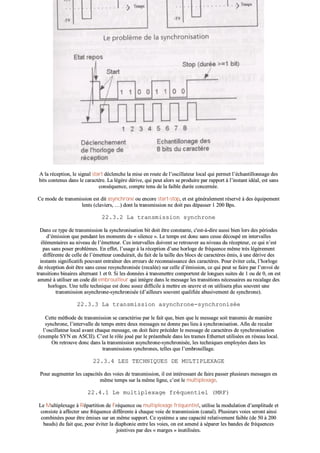 AA llaa rréécceeppttiioonn,, llee ssiiggnnaall ssttaarrtt ddéécclleenncchhee llaa mmiissee eenn rroouuttee ddee ll’’oosscciillllaatteeuurr llooccaall qquuii ppeerrmmeett ll’’éécchhaannttiilllloonnnnaaggee ddeess
bbiittss ccoonntteennuuss ddaannss llee ccaarraaccttèèrree.. LLaa llééggèèrree ddéérriivvee,, qquuii ppeeuutt aalloorrss ssee pprroodduuiirree ppaarr rraappppoorrtt àà ll’’iinnssttaanntt iiddééaall,, eesstt ssaannss
ccoonnssééqquueennccee,, ccoommppttee tteennuu ddee llaa ffaaiibbllee dduurrééee ccoonncceerrnnééee..
CCee mmooddee ddee ttrraannssmmiissssiioonn eesstt ddiitt aassyynncchhrroonnee oouu eennccoorree ssttaarrtt--ssttoopp,, eett eesstt ggéénnéérraalleemmeenntt rréésseerrvvéé àà ddeess ééqquuiippeemmeenntt
lleennttss ((ccllaavviieerrss,, ……)) ddoonntt llaa ttrraannssmmiissssiioonn nnee ddooiitt ppaass ddééppaasssseerr 11 220000 BBppss..
2222..33..22 LLaa ttrraannssmmiissssiioonn ssyynncchhrroonnee
DDaannss ccee ttyyppee ddee ttrraannssmmiissssiioonn llaa ssyynncchhrroonniissaattiioonn bbiitt ddooiitt êêttrree ccoonnssttaannttee,, cc''eesstt--àà--ddiirree aauussssii bbiieenn lloorrss ddeess ppéérriiooddeess
dd’’éémmiissssiioonn qquuee ppeennddaanntt lleess mmoommeennttss ddee «« ssiilleennccee »».. LLee tteemmppss eesstt ddoonncc ssaannss cceessssee ddééccoouuppéé eenn iinntteerrvvaalllleess
éélléémmeennttaaiirreess aauu nniivveeaauu ddee ll’’éémmeetttteeuurr.. CCeess iinntteerrvvaalllleess ddooiivveenntt ssee rreettrroouuvveerr aauu nniivveeaauu dduu rréécceepptteeuurr,, ccee qquuii nn’’eesstt
ppaass ssaannss ppoosseerr pprroobbllèèmmeess.. EEnn eeffffeett,, ll’’uussaaggee àà llaa rréécceeppttiioonn dd’’uunnee hhoorrllooggee ddee ffrrééqquueennccee mmêêmmee ttrrèèss llééggèèrreemmeenntt
ddiifffféérreennttee ddee cceellllee ddee ll’’éémmeetttteeuurr ccoonndduuiirraaiitt,, dduu ffaaiitt ddee llaa ttaaiillllee ddeess bbllooccss ddee ccaarraaccttèèrreess éémmiiss,, àà uunnee ddéérriivvee ddeess
iinnssttaannttss ssiiggnniiffiiccaattiiffss ppoouuvvaanntt eennttrraaîînneerr ddeess eerrrreeuurrss ddee rreeccoonnnnaaiissssaannccee ddeess ccaarraaccttèèrreess.. PPoouurr éévviitteerr cceellaa,, ll’’hhoorrllooggee
ddee rréécceeppttiioonn ddooiitt êêttrree ssaannss cceessssee rreessyynncchhrroonniissééee ((rreeccaallééee)) ssuurr cceellllee dd’’éémmiissssiioonn,, ccee qquuii ppeeuutt ssee ffaaiirree ppaarr ll’’eennvvooii ddee
ttrraannssiittiioonnss bbiinnaaiirreess aalltteerrnnaanntt 11 eett 00.. SSii lleess ddoonnnnééeess àà ttrraannssmmeettttrree ccoommppoorrtteenntt ddee lloonngguueess ssuuiitteess ddee 11 oouu ddee 00,, oonn eesstt
aammeennéé àà uuttiilliisseerr uunn ccooddee ddiitt eemmbbrroouuiilllleeuurr qquuii iinnttèèggrree ddaannss llee mmeessssaaggee lleess ttrraannssiittiioonnss nnéécceessssaaiirreess aauu rreeccaallaaggee ddeess
hhoorrllooggeess.. UUnnee tteellllee tteecchhnniiqquuee eesstt ddoonncc aasssseezz ddiiffffiicciillee àà mmeettttrree eenn œœuuvvrree eett oonn uuttiilliisseerraa pplluuss ssoouuvveenntt uunnee
ttrraannssmmiissssiioonn aassyynncchhrroonnee--ssyynncchhrroonniissééee ((dd’’aaiilllleeuurrss ssoouuvveenntt qquuaalliiffiiééee aabbuussiivveemmeenntt ddee ssyynncchhrroonnee))..
2222..33..33 LLaa ttrraannssmmiissssiioonn aassyynncchhrroonnee--ssyynncchhrroonniissééee
CCeettttee mméétthhooddee ddee ttrraannssmmiissssiioonn ssee ccaarraaccttéérriissee ppaarr llee ffaaiitt qquuee,, bbiieenn qquuee llee mmeessssaaggee ssooiitt ttrraannssmmiiss ddee mmaanniièèrree
ssyynncchhrroonnee,, ll’’iinntteerrvvaallllee ddee tteemmppss eennttrree ddeeuuxx mmeessssaaggeess nnee ddoonnnnee ppaass lliieeuu àà ssyynncchhrroonniissaattiioonn.. AAffiinn ddee rreeccaalleerr
ll’’oosscciillllaatteeuurr llooccaall aavvaanntt cchhaaqquuee mmeessssaaggee,, oonn ddooiitt ffaaiirree pprrééccééddeerr llee mmeessssaaggee ddee ccaarraaccttèèrreess ddee ssyynncchhrroonniissaattiioonn
((eexxeemmppllee SSYYNN eenn AASSCCIIII)).. CC’’eesstt llee rrôôllee jjoouuéé ppaarr llee pprrééaammbbuullee ddaannss lleess ttrraammeess EEtthheerrnneett uuttiilliissééeess eenn rréésseeaauu llooccaall..
OOnn rreettrroouuvvee ddoonncc ddaannss llaa ttrraannssmmiissssiioonn aassyynncchhrroonnee--ssyynncchhrroonniissééee,, lleess tteecchhnniiqquueess eemmppllooyyééeess ddaannss lleess
ttrraannssmmiissssiioonnss ssyynncchhrroonneess,, tteelllleess qquuee ll’’eemmbbrroouuiillllaaggee..
2222..33..44 LLEESS TTEECCHHNNIIQQUUEESS DDEE MMUULLTTIIPPLLEEXXAAGGEE
PPoouurr aauuggmmeenntteerr lleess ccaappaacciittééss ddeess vvooiieess ddee ttrraannssmmiissssiioonn,, iill eesstt iinnttéérreessssaanntt ddee ffaaiirree ppaasssseerr pplluussiieeuurrss mmeessssaaggeess eenn
mmêêmmee tteemmppss ssuurr llaa mmêêmmee lliiggnnee,, cc’’eesstt llee mmuullttiipplleexxaaggee..
2222..44..11 LLee mmuullttiipplleexxaaggee ffrrééqquueennttiieell ((MMRRFF))
LLee MMuullttiipplleexxaaggee àà RRééppaarrttiittiioonn ddee FFrrééqquueennccee oouu mmuullttiipplleexxaaggee ffrrééqquueennttiieell,, uuttiilliissee llaa mmoodduullaattiioonn dd’’aammpplliittuuddee eett
ccoonnssiissttee àà aaffffeecctteerr uunnee ffrrééqquueennccee ddiifffféérreennttee àà cchhaaqquuee vvooiiee ddee ttrraannssmmiissssiioonn ((ccaannaall)).. PPlluussiieeuurrss vvooiieess sseerroonntt aaiinnssii
ccoommbbiinnééeess ppoouurr êêttrree éémmiisseess ssuurr uunn mmêêmmee ssuuppppoorrtt.. CCee ssyyssttèèmmee aa uunnee ccaappaacciittéé rreellaattiivveemmeenntt ffaaiibbllee ((ddee 5500 àà 220000
bbaauuddss)) dduu ffaaiitt qquuee,, ppoouurr éévviitteerr llaa ddiiaapphhoonniiee eennttrree lleess vvooiieess,, oonn eesstt aammeennéé àà ssééppaarreerr lleess bbaannddeess ddee ffrrééqquueenncceess
jjooiinnttiivveess ppaarr ddeess «« mmaarrggeess »» iinnuuttiilliissééeess..
 