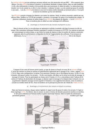 LLee ppoolllliinngg--sseelleeccttiinngg eesstt uunnee tteecchhnniiqquuee aanncciieennnnee uuttiilliissééee aavveecc ddeess pprroottooccoolleess tteellss qquuee BBSSCC…… EEllllee ccoommppoorrttee ddeeuuxx
pphhaasseess.. LLoorrss dduu ppoolllliinngg ((iinnvviittaattiioonn àà éémmeettttrree)),, llee ccaallccuullaatteeuurr ddeemmaannddee àà cchhaaqquuee ssttaattiioonn,, ddaannss uunn oorrddrree pprrééddééffiinnii,,
ssii eellllee aa ddeess iinnffoorrmmaattiioonnss àà éémmeettttrree eett lluuii aaccccoorrddee aalloorrss,, pprroovviissooiirreemmeenntt,, llee ssttaattuutt ddee mmaaîîttrree.. LLaa ssttaattiioonn ppeeuutt ddoonncc
éémmeettttrree vveerrss llee ssiittee cceennttrraall oouu,, ssii eellllee nn’’aa rriieenn àà éémmeettttrree,, «« rreeddoonnnneerr llaa mmaaiinn »» aauu ssiittee cceennttrraall qquuii ppaassssee llee ccoonnttrrôôllee
àà uunnee aauuttrree…… LLoorrss dduu sseelleeccttiinngg ((iinnvviittaattiioonn àà rreecceevvooiirr)) llaa ssttaattiioonn mmaaîîttrree ddeemmaannddee aauu tteerrmmiinnaall eessccllaavvee ss’’iill eesstt pprrêêtt
àà rreecceevvooiirr lleess ddoonnnnééeess qquuii lluuii ssoonntt ddeessttiinnééeess..
LLaa ddiiffffuussiioonn ccoonnssiissttee àà éémmeettttrree lleess ddoonnnnééeess vveerrss ttoouutteess lleess ssttaattiioonnss.. SSeeuullee,, llaa ssttaattiioonn ccoonncceerrnnééee,, rreeppéérrééee ppaarr ssoonn
aaddrreessssee ((MMaacc,, NNeettBBiiooss oouu TTCCPP//IIPP ppaarr eexxeemmppllee)) «« ééccoouutteerraa »» llee mmeessssaaggee,, lleess aauuttrreess nn’’eenn ttiieennddrroonntt ppaass ccoommppttee.. SSii
pplluussiieeuurrss oorrddiinnaatteeuurrss éémmeetttteenntt eenn mmêêmmee tteemmppss iill yy aa ccoolllliissiioonn ddeess ppaaqquueettss ddee ddoonnnnééeess –– cc’’eesstt llaa ccoonntteennttiioonn..
NNoouuss rreevviieennddrroonnss pplluuss eenn ddééttaaiill ssuurr cceettttee tteecchhnniiqquuee ddee llaa ddiiffffuussiioonn..
aa)) AAvvaannttaaggeess eett iinnccoonnvvéénniieennttss ddeess lliiaaiissoonnss mmuullttiippooiinnttss oouu bbuuss
DDaannss llaa lliiaaiissoonn eenn bbuuss,, llaa vvooiiee pphhyyssiiqquuee eesstt ooppttiimmiissééee eett uuttiilliissééee àà mmooiinnddrree ccooûûtt ddaannss llaa mmeessuurree oouu eellllee eesstt
uunniiqquuee.. DDeess ccoonnttrraaiinntteess tteecchhnniiqquueess lliimmiitteenntt cceeppeennddaanntt llee nnoommbbrree ddee ttrroonnççoonnss eett dd’’EETTTTDD.. LLeess ssttaattiioonnss nnee ppeeuuvveenntt
ppaass ccoommmmuunniiqquueerr eenn mmêêmmee tteemmppss,, ccee qquuii lliimmiittee lleess tteemmppss ddee rrééppoonnssee eett pplluuss llee nnoommbbrree ddee ssttaattiioonnss ccoonnnneeccttééeess
aauuggmmeennttee,, pplluuss lleess ppeerrffoorrmmaanncceess ssee ddééggrraaddeenntt dduu ffaaiitt ddee ll’’aauuggmmeennttaattiioonn ddeess ccoolllliissiioonnss.. SSii uunn ttrroonnççoonn eesstt
ddééffeeccttuueeuuxx,, iill yy aa ppeerrttee ddee ccoommmmuunniiccaattiioonn ppoouurr ttoouuss lleess EETTTTDD ssiittuuééss eenn ddeeççàà ((ddee ccee ccôôttéé--ccii)) dduu ttrroonnççoonn..
2233..11..33 RRéésseeaauu eenn bboouuccllee oouu aannnneeaauu
CCoommppoosséé dd’’uunnee ssuuiittee ddee lliiaaiissoonnss ppooiinntt àà ppooiinntt,, ccee ttyyppee ddee rréésseeaauu eenn bboouuccllee eesstt aauussssii ddiitt eenn aannnneeaauu ((RRiinngg))..
LL’’aaccccèèss ddeess ssttaattiioonnss aauu rréésseeaauu eenn aannnneeaauu eesstt ggéénnéérraalleemmeenntt rréégglleemmeennttéé ppaarr llee ppaassssaaggee dd’’uunn «« rreellaaiiss »» aappppeelléé jjeettoonn
((TTookkeenn)).. DDaannss cceettttee ccoonnffiigguurraattiioonn,, llaa ssttaattiioonn nn’’eesstt aauuttoorriissééee àà éémmeettttrree,, qquuee ssii eellllee ddiissppoossee dduu jjeettoonn.. SSii eellllee nn’’aa rriieenn
àà éémmeettttrree,, eellllee ppaassssee llee jjeettoonn àà llaa ssuuiivvaannttee…… SSii eellllee vveeuutt éémmeettttrree,, eellllee ppllaaccee ssuurr llee cciirrccuuiitt uunn eenn--ttêêttee ddee mmeessssaaggee,, llee
mmeessssaaggee eett llee jjeettoonn.. TToouuss lleess ppaarrttiicciippaannttss aauu rréésseeaauu ssoonntt àà ll’’ééccoouuttee,, eett ss’’iill yy aa ccoonnccoorrddaannccee eennttrree ll’’aaddrreessssee ddee llaa
ssttaattiioonn eett ll’’aaddrreessssee dduu ddeessttiinnaattaaiirree dduu mmeessssaaggee,, ccee ddeerrnniieerr ccooppiiee llee mmeessssaaggee eett llee rrééiinnjjeeccttee ddaannss llaa bboouuccllee aavveecc uunn
aaccqquuiitttteemmeenntt.. QQuuaanndd llee mmeessssaaggee rreevviieenntt aaccqquuiittttéé àà ll’’éémmeetttteeuurr,, iill eesstt ssuupppprriimméé ddee llaa bboouuccllee,, ssiinnoonn iill ccoonnttiinnuuee àà
cciirrccuulleerr uunn nnoommbbrree lliimmiittéé ddee ffooiiss.. NNoouuss rreevviieennddrroonnss ssuurr llee pprriinncciippee dduu jjeettoonn lloorrss ddee ll’’ééttuuddee ddeess mmooddeess dd’’aaccccèèss..
aa)) AAvvaannttaaggeess eett iinnccoonnvvéénniieennttss ddeess lliiaaiissoonnss eenn bboouuccllee oouu aannnneeaauu
DDaannss uunnee lliiaaiissoonn eenn aannnneeaauu,, cchhaaqquuee ssttaattiioonn rrééggéénnèèrree llee ssiiggnnaall aavvaanntt ddee ppaasssseerr llee rreellaaiiss àà llaa ssuuiivvaannttee.. IIll ss''aaggiitt iiccii
dd''uunnee ttooppoollooggiiee aaccttiivvee.. EEnn tthhééoorriiee,, ddaannss llaa mmeessuurree oouu jjeettoonn eett ttrraammeess ddee ddoonnnnééeess ppaasssseenntt ddee mmaacchhiinnee eenn mmaacchhiinnee,,
llee ffaaiitt qquu''uunn oorrddiinnaatteeuurr ddee ll''aannnneeaauu ttoommbbee eenn ppaannnnee iinntteerrrroommpptt ll''aannnneeaauu.. DDaannss llaa rrééaalliittéé ddeess mmééccaanniissmmeess
ppeerrmmeetttteenntt ggéénnéérraalleemmeenntt ddee ccoouurrtt--cciirrccuuiitteerr llee ppaassssaaggee ddaannss uunnee mmaacchhiinnee eenn ppaannnnee eett ddee ccoonnssiiddéérreerr qquu''iill ss''aaggiitt
ssiimmpplleemmeenntt dd''uunn ttrroonnççoonn pplluuss lloonngg..
2233..11..44 RRéésseeaauu mmaaiilllléé
«« TTooppoollooggiiee MMaaiillllééee »»
 