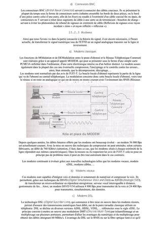 dd)) CCoonnnneexxiioonnss BBNNCC
LLeess ccoonnnneecctteeuurrss BBNNCC ((BBrriittiisshh NNaavvaall CCoonnnneeccttoorr)) sseerrvveenntt àà ccoonnnneecctteerr ddeess ccââbblleess ccooaaxxiiaauuxx.. IIllss ssee pprréésseenntteenntt llaa
pplluuppaarrtt dduu tteemmppss ssoouuss llaa ffoorrmmee ddee ccoonnnneecctteeuurrss sseerrttiiss ((rraabbaattttrree eennsseemmbbllee lleess bboorrddss ddee ddeeuuxx ppiièècceess,, oouu llee bboorrdd
dd’’uunnee ppiièèccee ccoonnttrree cceelluuii dd’’uunnee aauuttrree,, aaffiinn ddee lleess ffiixxeerr)) oouu ssoouuddééss àà ll''eexxttrréémmiittéé dd''uunn ccââbbllee ccooaaxxiiaall ffiinn oouu ééppaaiiss,, ddee
ccoonnnneecctteeuurrss eenn TT sseerrvvaanntt àà rreelliieerr ddeeuuxx sseeggmmeennttss ddee ccââbbllee àà uunnee ccaarrttee oouu ddee tteerrmmiinnaaiissoonn -- bboouucchhoonn ddee cchhaarrggee --
sseerrvvaanntt àà éévviitteerr lleess pphhéénnoommèènneess ddee rreebboonndd ddee ssiiggnnaauuxx eenn eexxttrréémmiittéé ddee ccââbbllee ((RRééfflleexxiioonn ddee ssiiggnnaauuxx aavveecc rraayyoonn
iinncciiddeenntt «« éémmiiss »» eett rraayyoonn rrééfflléécchhii «« rrééfflleexxiioonn »»))..
2233..22..33 MMooddeemmss
AAiinnssii qquuee nnoouuss ll''aavvoonnss vvuu ddaannss llaa ppaarrttiiee ccoonnssaaccrrééee àà llaa tthhééoorriiee dduu ssiiggnnaall,, iill eesstt eennccoorree nnéécceessssaaiirree,, àà ll''hheeuurree
aaccttuueellllee,, ddee ttrraannssffoorrmmeerr llee ssiiggnnaall nnuumméérriiqquuee iissssuu ddee ll''EETTTTDD eenn uunn ssiiggnnaall aannaallooggiiqquuee ttrraannssmmiiss ssuurr llaa lliiggnnee eett
iinnvveerrsseemmeenntt..
aa)) MMooddeemmss ccllaassssiiqquueess
LLeess ffoonnccttiioonnss ddee MMOOdduullaattiioonn eett ddee DDEEMMoodduullaattiioonn eennttrree llee ppoossttee dd''aabboonnnnéé eett llee RRéésseeaauu TTéélléépphhoonniiqquuee CCoommmmuuttéé
ssoonntt rrééaalliissééeess ggrrââccee àà uunn aappppaarreeiill aappppeelléé MMOODDEEMM,, qquuii ppeeuutt ssee pprréésseenntteerr ssoouuss llaa ffoorrmmee dd''uunnee ssiimmppllee ccaarrttee
PPCCMMCCIIAA eennffiicchhééee ddaannss ll''oorrddiinnaatteeuurr,, dd''uunnee ccaarrttee éélleeccttrroonniiqquuee iinntteerrnnee oouu dd''uunn bbooîîttiieerr ddiissttiinncctt.. LLee mmooddeemm aassssuurree
ééggaalleemmeenntt ddaannss llaa pplluuppaarrtt ddeess ccaass uunnee éévveennttuueellllee ccoommpprreessssiioonn,, ll''eennccrryyppttaaggee eett llee ccoonnttrrôôllee ccoonnttrree lleess eerrrreeuurrss......
aaiinnssii,, bbiieenn eenntteenndduu,, qquuee llaa ddééccoommpprreessssiioonn,, ddééccrryyppttaaggee,, ......
LLeess mmooddeemmss ssoonntt nnoorrmmaalliissééss ppaarr ddeess aavviiss ddee ll''UUIITT--TT.. LLaa bboouuccllee llooccaallee dd''aabboonnnnéé rreepprréésseennttee llaa ppaarrttiiee ddee llaa lliiggnnee
qquuii vvaa ddee ll''aabboonnnnéé aauu cceennttrraall ttéélléépphhoonniiqquuee.. LLaa mmoodduullaattiioonn ccoonncceerrnnee ddoonncc cceettttee bboouuccllee llooccaallee dd''aabboonnnnéé,, vvooiirree ttoouutt
llee rréésseeaauu ssii oonn rreessttee eenn aannaallooggiiqquuee ccee qquuii eesstt ddee mmooiinnss eenn mmooiinnss ccoouurraanntt aavveecc ll’’aavvèènneemmeenntt ddeess RRNNIISS ((RRéésseeaauuxx
NNuumméérriiqquueess àà IInnttééggrraattiioonn ddee SSeerrvviicceess))..
DDeeppuuiiss qquueellqquueess aannnnééeess,, lleess ddéébbiittss bbiinnaaiirreess ooffffeerrttss ppaarr lleess mmooddeemmss oonntt bbeeaauuccoouupp éévvoolluuéé –– uunn mmooddeemm 5566 000000 BBppss
eesstt aaccttuueelllleemmeenntt ccoouurraanntt.. AAvveecc llaa mmiissee eenn ooeeuuvvrree ddeess tteecchhnniiqquueess ddee ccoommpprreessssiioonn oonn ppeeuutt aatttteeiinnddrree,, sseelloonn cceerrttaaiinnss
ffaabbrriiccaannttss,, uunn ddéébbiitt ddee 776688 KKBBiittss//ss ((aatttteennttiioonn,, iill ffaauutt,, ddaannss ccee ccaass,, qquuee lleess mmooddeemmss ssiittuuééss àà cchhaaqquuee eexxttrréémmiittéé ddee llaa
lliiggnnee rrééppoonnddeenntt aauuxx mmêêmmeess ccaarraaccttéérriissttiiqquueess)).. DDaannss llaa mmeessuurree oouu iillss rreessppeecctteenntt lleess aavviiss ddee ll''UUIITT--TT cceellaa nnee ppoossee eenn
pprriinncciippee ppaass ddee pprroobbllèèmmee mmaaiiss iill ppeeuutt eenn êêttrree ttoouutt aauuttrreemmeenntt ddaannss llee ccaass ccoonnttrraaiirree..
LLeess mmooddeemmss ccoonnttiinnuueenntt àà éévvoolluueerr ggrrââccee aauuxx nnoouuvveelllleess tteecchhnnoollooggiieess tteelllleess qquuee lleess mmooddeemmss vvooccaauuxx,, mmooddeemm
xxDDSSLL,, mmooddeemmss ccââbblleess,, ......
bb)) MMooddeemmss vvooccaauuxx
CCeess mmooddeemmss ssoonntt ccaappaabblleess dd''iinnttééggrreerr vvooiixx eett ddoonnnnééeess eett nnoottaammmmeenntt ddee nnuumméérriisseerr eett ccoommpprreesssseerr llaa vvooiixx.. IIllss
ppeerrmmeetttteenntt,, ggrrââccee aauuxx tteecchhnniiqquueess dduu DDSSVVDD ((DDiiggiittaall SSiimmuullttaanneeoouuss VVooiiccee aanndd DDaattaa)) oouu AASSVVDD ((AAnnaallooggiiee SSVVDD)),,
ddee ttrraannssffoorrmmeerr uunn mmiiccrroo--oorrddiinnaatteeuurr eenn rrééppoonnddeeuurr--eennrreeggiissttrreeuurr,, sseerrvveeuurr vvooccaall iinntteerrrrooggeeaabbllee àà ddiissttaannccee,,
ggeessttiioonnnnaaiirree ddee ffaaxx...... AAiinnssii,, uunn mmooddeemm DDSSVVDD VV3344 uuttiilliisseerraa 44 880000 BBppss ppoouurr ttrraannssmmeettttrree ddee llaa vvooiixx eett 2244 440000 BBppss
ppoouurr ttrraannssmmeettttrree,, ssiimmuullttaannéémmeenntt,, ddeess ddoonnnnééeess..
cc)) MMooddeemmss DDSSLL
LLaa tteecchhnnoollooggiiee DDSSLL ((DDiiggiittaall SSuussccrriibbeerr LLiinnee)),, qquuii ccoommmmeennccee àà êêttrree mmiissee eenn ooeeuuvvrree ddaannss lleess mmooddeemmss rréécceennttss,,
ppeerrmmeett dd''aassssuurreerr ddeess ttrraannssmmiissssiioonnss nnuumméérriiqquueess hhaauutt ddéébbiitt,, ssuurr ddee llaa ppaaiirree ttoorrssaaddééee ccllaassssiiqquuee uuttiilliissééee eenn
ttéélléépphhoonniiee.. DDSSLL ssee ddéécclliinnee eenn ddiivveerrsseess vveerrssiioonnss AADDSSLL,, HHDDSSLL,, VVDDSSLL,, ...... rrééfféérreennccééeess ssoouuss llee ssiiggllee xxDDSSLL.. LLee
pprriinncciippee ccoonnssiissttee àà mmeettttrree eenn ooeeuuvvrree uunnee mmoodduullaattiioonn DDMMTT ((DDiissccrreettee MMuullttii--TToonnee)) ppaarr éécchhaannttiilllloonnnnaaggee eett uunn
mmuullttiipplleexxaaggee ssuurr pplluussiieeuurrss ppoorrtteeuusseess,, ppeerrmmeettttaanntt dd''aalllliieerr lleess aavvaannttaaggeess dduu nnuumméérriiqquuee eett dduu mmuullttiipplleexxaaggee ppoouurr
oobbtteenniirr ddeess ddéébbiittss aatttteeiiggnnaanntt 6600 MMBBiittss//ss.. LL''aavvaannttaaggee dduu DDSSLL ssuurr llee RRNNIISS oouu ssuurr llaa ffiibbrree ooppttiiqquuee ttiieenntt àà ccee qquu''iill
 