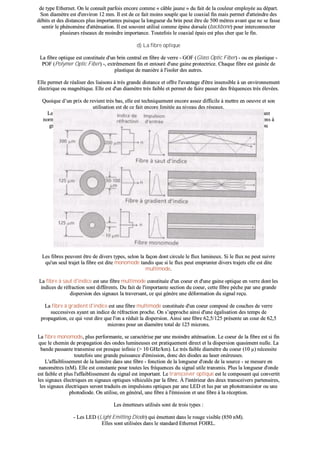 ddee ttyyppee EEtthheerrnneett.. OOnn llee ccoonnnnaaîîtt ppaarrffooiiss eennccoorree ccoommmmee «« ccââbbllee jjaauunnee »» dduu ffaaiitt ddee llaa ccoouulleeuurr eemmppllooyyééee aauu ddééppaarrtt..
SSoonn ddiiaammèèttrree eesstt dd''eennvviirroonn 1122 mmmm.. IIll eesstt ddee ccee ffaaiitt mmooiinnss ssoouuppllee qquuee llee ccooaaxxiiaall ffiinn mmaaiiss ppeerrmmeett dd''aatttteeiinnddrree ddeess
ddéébbiittss eett ddeess ddiissttaanncceess pplluuss iimmppoorrttaanntteess ppuuiissqquuee llaa lloonngguueeuurr dduu bbrriinn ppeeuutt êêttrree ddee 550000 mmèèttrreess aavvaanntt qquuee nnee ssee ffaassssee
sseennttiirr llee pphhéénnoommèènnee dd''aattttéénnuuaattiioonn.. IIll eesstt ssoouuvveenntt uuttiilliisséé ccoommmmee ééppiinnee ddoorrssaallee ((bbaacckkbboonnee)) ppoouurr iinntteerrccoonnnneecctteerr
pplluussiieeuurrss rréésseeaauuxx ddee mmooiinnddrree iimmppoorrttaannccee.. TToouutteeffooiiss llee ccooaaxxiiaall ééppaaiiss eesstt pplluuss cchheerr qquuee llee ffiinn..
dd)) LLaa ffiibbrree ooppttiiqquuee
LLaa ffiibbrree ooppttiiqquuee eesstt ccoonnssttiittuuééee dd''uunn bbrriinn cceennttrraall eenn ffiibbrree ddee vveerrrree -- GGOOFF ((GGllaassss OOppttiicc FFiibbeerr)) -- oouu eenn ppllaassttiiqquuee --
PPOOFF ((PPoollyymmeerr OOppttiicc FFiibbeerr)) --,, eexxttrrêêmmeemmeenntt ffiinn eett eennttoouurréé dd''uunnee ggaaiinnee pprrootteeccttrriiccee.. CChhaaqquuee ffiibbrree eesstt ggaaiinnééee ddee
ppllaassttiiqquuee ddee mmaanniièèrree àà ll''iissoolleerr ddeess aauuttrreess..
EEllllee ppeerrmmeett ddee rrééaalliisseerr ddeess lliiaaiissoonnss àà ttrrèèss ggrraannddee ddiissttaannccee eett ooffffrree ll''aavvaannttaaggee dd''êêttrree iinnsseennssiibbllee àà uunn eennvviirroonnnneemmeenntt
éélleeccttrriiqquuee oouu mmaaggnnééttiiqquuee.. EEllllee eesstt dd''uunn ddiiaammèèttrree ttrrèèss ffaaiibbllee eett ppeerrmmeett ddee ffaaiirree ppaasssseerr ddeess ffrrééqquueenncceess ttrrèèss éélleevvééeess..
QQuuooiiqquuee dd’’uunn pprriixx ddee rreevviieenntt ttrrèèss bbaass,, eellllee eesstt tteecchhnniiqquueemmeenntt eennccoorree aasssseezz ddiiffffiicciillee àà mmeettttrree eenn ooeeuuvvrree eett ssoonn
uuttiilliissaattiioonn eesstt ddee ccee ffaaiitt eennccoorree lliimmiittééee aauu nniivveeaauu ddeess rréésseeaauuxx..
LLeess ffiibbrreess ooppttiiqquueess,, aanncciieennnneemmeenntt rrééfféérreennccééeess FFOOIIRRLL ((FFiibbeerr OOppttiicc llnntteerrrreeppeeaatteerr LLiinnkk)) ssoonntt ddoorréénnaavvaanntt
nnoorrmmaalliissééeess ppaarr llee ccoommiittéé IIEEEEEE 880022..33 ssoouuss llee ssttaannddaarrdd 1100BBaassee--FF.. EElllleess ppeerrmmeetttteenntt ddee rrééaalliisseerr ddeess lliiaaiissoonnss àà
ggrraannddee ddiissttaannccee eett ooffffrreenntt ll''aavvaannttaaggee dd''êêttrree pprraattiiqquueemmeenntt iinnsseennssiibblleess àà uunn eennvviirroonnnneemmeenntt éélleeccttrriiqquuee oouu
mmaaggnnééttiiqquuee..
LLeess ffiibbrreess ppeeuuvveenntt êêttrree ddee ddiivveerrss ttyyppeess,, sseelloonn llaa ffaaççoonn ddoonntt cciirrccuullee llee fflluuxx lluummiinneeuuxx.. SSii llee fflluuxx nnee ppeeuutt ssuuiivvrree
qquu''uunn sseeuull ttrraajjeett llaa ffiibbrree eesstt ddiittee mmoonnoommooddee ttaannddiiss qquuee ssii llee fflluuxx ppeeuutt eemmpprruunntteerr ddiivveerrss ttrraajjeettss eellllee eesstt ddiittee
mmuullttiimmooddee..
LLaa ffiibbrree àà ssaauutt dd''iinnddiiccee eesstt uunnee ffiibbrree mmuullttiimmooddee ccoonnssttiittuuééee dd''uunn ccooeeuurr eett dd''uunnee ggaaiinnee ooppttiiqquuee eenn vveerrrree ddoonntt lleess
iinnddiicceess ddee rrééffrraaccttiioonn ssoonntt ddiifffféérreennttss.. DDuu ffaaiitt ddee ll''iimmppoorrttaannttee sseeccttiioonn dduu ccooeeuurr,, cceettttee ffiibbrree ppèècchhee ppaarr uunnee ggrraannddee
ddiissppeerrssiioonn ddeess ssiiggnnaauuxx llaa ttrraavveerrssaanntt,, ccee qquuii ggéénnèèrree uunnee ddééffoorrmmaattiioonn dduu ssiiggnnaall rreeççuu..
LLaa ffiibbrree àà ggrraaddiieenntt dd''iinnddiiccee eesstt uunnee ffiibbrree mmuullttiimmooddee ccoonnssttiittuuééee dd''uunn ccooeeuurr ccoommppoosséé ddee ccoouucchheess ddee vveerrrree
ssuucccceessssiivveess aayyaanntt uunn iinnddiiccee ddee rrééffrraaccttiioonn pprroocchhee.. OOnn ss’’aapppprroocchhee aaiinnssii dd''uunnee ééggaalliissaattiioonn ddeess tteemmppss ddee
pprrooppaaggaattiioonn,, ccee qquuii vveeuutt ddiirree qquuee ll''oonn aa rréédduuiitt llaa ddiissppeerrssiioonn.. AAiinnssii uunnee ffiibbrree 6622,,55//112255 pprréésseennttee uunn ccoouurr ddee 6622,,55
mmiiccrroonnss ppoouurr uunn ddiiaammèèttrree ttoottaall ddee 112255 mmiiccrroonnss..
LLaa ffiibbrree mmoonnoommooddee,, pplluuss ppeerrffoorrmmaannttee,, ssee ccaarraaccttéérriissee ppaarr uunnee mmooiinnddrree aattttéénnuuaattiioonn.. LLee ccooeeuurr ddee llaa ffiibbrree eesstt ssii ffiinn
qquuee llee cchheemmiinn ddee pprrooppaaggaattiioonn ddeess oonnddeess lluummiinneeuusseess eesstt pprraattiiqquueemmeenntt ddiirreecctt eett llaa ddiissppeerrssiioonn qquuaassiimmeenntt nnuullllee.. LLaa
bbaannddee ppaassssaannttee ttrraannssmmiissee eesstt pprreessqquuee iinnffiinniiee ((>> 1100 GGHHzz//kkmm)).. LLee ttrrèèss ffaaiibbllee ddiiaammèèttrree dduu ccooeeuurr ((1100 µµ)) nnéécceessssiittee
ttoouutteeffooiiss uunnee ggrraannddee ppuuiissssaannccee dd''éémmiissssiioonn,, ddoonncc ddeess ddiiooddeess aauu llaasseerr oonnéérreeuusseess..
LL''aaffffaaiibblliisssseemmeenntt ddee llaa lluummiièèrree ddaannss uunnee ffiibbrree -- ffoonnccttiioonn ddee llaa lloonngguueeuurr dd''oonnddee ddee llaa ssoouurrccee -- ssee mmeessuurree eenn
nnaannoommèèttrreess ((nnMM)).. EEllllee eesstt ccoonnssttaannttee ppoouurr ttoouutteess lleess ffrrééqquueenncceess dduu ssiiggnnaall uuttiillee ttrraannssmmiiss.. PPlluuss llaa lloonngguueeuurr dd''oonnddee
eesstt ffaaiibbllee eett pplluuss ll''aaffffaaiibblliisssseemmeenntt dduu ssiiggnnaall eesstt iimmppoorrttaanntt.. LLee ttrraannsscceeiivveerr ooppttiiqquuee eesstt llee ccoommppoossaanntt qquuii ccoonnvveerrttiitt
lleess ssiiggnnaauuxx éélleeccttrriiqquueess eenn ssiiggnnaauuxx ooppttiiqquueess vvééhhiiccuullééss ppaarr llaa ffiibbrree.. ÀÀ ll''iinnttéérriieeuurr ddeess ddeeuuxx ttrraannsscceeiivveerrss ppaarrtteennaaiirreess,,
lleess ssiiggnnaauuxx éélleeccttrriiqquueess sseerroonntt ttrraadduuiittss eenn iimmppuullssiioonnss ooppttiiqquueess ppaarr uunnee LLEEDD eett lluuss ppaarr uunn pphhoottoottrraannssiissttoorr oouu uunnee
pphhoottooddiiooddee.. OOnn uuttiilliissee,, eenn ggéénnéérraall,, uunnee ffiibbrree àà ll''éémmiissssiioonn eett uunnee ffiibbrree àà llaa rréécceeppttiioonn..
LLeess éémmeetttteeuurrss uuttiilliissééss ssoonntt ddee ttrrooiiss ttyyppeess ::
-- LLeess LLEEDD ((LLiigghhtt EEmmiittttiinngg DDiiooddee)) qquuii éémmeetttteenntt ddaannss llee rroouuggee vviissiibbllee ((885500 nnMM))..
EElllleess ssoonntt uuttiilliissééeess ddaannss llee ssttaannddaarrdd EEtthheerrnneett FFOOIIRRLL..
 