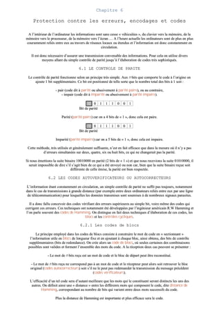 CChhaappiittrree 66
PPrrootteeccttiioonn ccoonnttrree lleess eerrrreeuurrss,, eennccooddaaggeess eett ccooddeess
AA ll’’iinnttéérriieeuurr ddee ll’’oorrddiinnaatteeuurr lleess iinnffoorrmmaattiioonnss ssoonntt ssaannss cceessssee «« vvééhhiiccuullééeess »»,, dduu ccllaavviieerr vveerrss llaa mméémmooiirree,, ddee llaa
mméémmooiirree vveerrss llee pprroocceesssseeuurr,, ddee llaa mméémmooiirree vveerrss ll’’ééccrraann …… AA ll’’hheeuurree aaccttuueellllee lleess oorrddiinnaatteeuurrss ssoonntt ddee pplluuss eenn pplluuss
ccoouurraammmmeenntt rreelliiééss eennttrree eeuuxx aauu ttrraavveerrss ddee rréésseeaauuxx llooccaauuxx oouu éétteenndduuss eett ll’’iinnffoorrmmaattiioonn eesstt ddoonncc ccoonnssttaammmmeenntt eenn
cciirrccuullaattiioonn..
IIll eesstt ddoonncc nnéécceessssaaiirree dd’’aassssuurreerr uunnee ttrraannssmmiissssiioonn ccoonnvveennaabbllee ddeess iinnffoorrmmaattiioonnss.. PPoouurr cceellaa oonn uuttiilliissee ddiivveerrss
mmooyyeennss aallllaanntt dduu ssiimmppllee ccoonnttrrôôllee ddee ppaarriittéé jjuussqquu’’àà ll’’ééllaabboorraattiioonn ddee ccooddeess ttrrèèss ssoopphhiissttiiqquuééss..
66..11 LLEE CCOONNTTRROOLLEE DDEE PPAARRIITTEE
LLee ccoonnttrrôôllee ddee ppaarriittéé ffoonnccttiioonnnnee sseelloonn uunn pprriinncciippee ttrrèèss ssiimmppllee.. AAuuxx nn bbiittss qquuee ccoommppoorrttee llee ccooddee àà ll’’oorriiggiinnee oonn
aajjoouuttee 11 bbiitt ssuupppplléémmeennttaaiirree.. CCee bbiitt eesstt ppoossiittiioonnnnéé ddee tteellllee ssoorrttee qquuee llee nnoommbbrree ttoottaall ddeess bbiittss àà 11 ssooiitt ::
-- ppaaiirr ((ccooddee ddiitt àà ppaarriittéé oouu aabbuussiivveemmeenntt àà ppaarriittéé ppaaiirree)),, oouu aauu ccoonnttrraaiirree,,
-- iimmppaaiirr ((ccooddee ddiitt àà iimmppaarriittéé oouu aabbuussiivveemmeenntt àà ppaarriittéé iimmppaaiirree))..
00 00 11 11 11 00 00 11
BBiitt ddee ppaarriittéé
PPaarriittéé ((ppaarriittéé ppaaiirree)) ccaarr oonn aa 44 bbiittss ddee «« 11 »»,, ddoonncc cceellaa eesstt ppaaiirree..
11 00 11 11 11 00 00 11
BBiitt ddee ppaarriittéé
IImmppaarriittéé ((ppaarriittéé iimmppaaiirree)) ccaarr oonn aa 55 bbiittss ddee «« 11 »»,, ddoonncc cceellaa eesstt iimmppaaiirree..
CCeettttee mméétthhooddee,, ttrrèèss uuttiilliissééee eett ggéénnéérraalleemmeenntt ssuuffffiissaannttee,, nn’’eesstt eenn ffaaiitt eeffffiiccaaccee qquuee ddaannss llaa mmeessuurree ooùù iill nn’’yy aa ppaass
dd’’eerrrreeuurrss ssiimmuullttaannééeess ssuurr ddeeuuxx,, qquuaattrree,, ssiixx oouu hhuuiitt bbiittss,, ccee qquuii nnee cchhaannggeerraaiitt ppaass llaa ppaarriittéé..
SSii nnoouuss éémmeettttiioonnss llaa ssuuiittee bbiinnaaiirree 1100001100000000 eenn ppaarriittéé ((22 bbiittss ddee «« 11 »»)) eett qquuee nnoouuss rreecceevviioonnss llaa ssuuiittee 0011001100000000,, iill
sseerraaiitt iimmppoossssiibbllee ddee ddiirree ss’’iill ss’’aaggiitt bbiieenn ddee ccee qquuii aa ééttéé eennvvooyyéé oouu nnoonn ccaarr,, bbiieenn qquuee llaa ssuuiittee bbiinnaaiirree rreeççuuee ssooiitt
ddiifffféérreennttee ddee cceellllee éémmiissee,, llaa ppaarriittéé eesstt bbiieenn rreessppeeccttééee..
66..22 LLEESS CCOODDEESS AAUUTTOOVVEERRIIFFIICCAATTEEUURRSS OOUU AAUUTTOOCCOORRRREECCTTEEUURRSS
LL’’iinnffoorrmmaattiioonn ééttaanntt ccoonnssttaammmmeenntt eenn cciirrccuullaattiioonn,, uunn ssiimmppllee ccoonnttrrôôllee ddee ppaarriittéé nnee ssuuffffiitt ppaass ttoouujjoouurrss,, nnoottaammmmeenntt
ddaannss llee ccaass ddee ttrraannssmmiissssiioonnss àà ggrraannddee ddiissttaannccee ((ppaarr eexxeemmppllee eennttrree ddeeuuxx oorrddiinnaatteeuurrss rreelliiééss eennttrree eeuuxx ppaarr uunnee lliiggnnee
ddee ttééllééccoommmmuunniiccaattiioonn)) ppoouurr lleessqquueelllleess lleess ddoonnnnééeess ttrraannssmmiisseess ssoonntt ssoouummiisseess àà ddee nnoommbbrreeuuxx ssiiggnnaauuxx ppaarraassiitteess..
IIll aa ddoonncc ffaalllluu ccoonncceevvooiirr ddeess ccooddeess vvéérriiffiiaanntt ddeess eerrrreeuurrss ssuuppéérriieeuurreess aauu ssiimmppllee bbiitt,, vvooiirree mmêêmmee ddeess ccooddeess qquuii
ccoorrrriiggeenntt cceess eerrrreeuurrss.. CCeess tteecchhnniiqquueess oonntt nnoottaammmmeenntt ééttéé ddéévveellooppppééeess ppaarr ll’’iinnggéénniieeuurr aamméérriiccaaiinn RR..WW HHaammmmiinngg eett
ll’’oonn ppaarrllee ssoouuvveenntt ddeess ccooddeess ddee HHaammmmiinngg.. OOnn ddiissttiinngguuee eenn ffaaiitt ddeeuuxx tteecchhnniiqquueess dd’’ééllaabboorraattiioonn ddee cceess ccooddeess,, lleess
bbllooccss eett lleess ccoonnttrrôôlleess ccyycclliiqquueess..
66..22..11 LLeess ccooddeess ddee bbllooccss
LLee pprriinncciippee eemmppllooyyéé ddaannss lleess ccooddeess ddee bbllooccss ccoonnssiissttee àà ccoonnssttrruuiirree llee mmoott ddee ccooddee eenn «« sseeccttiioonnnnaanntt »»
ll’’iinnffoorrmmaattiioonn uuttiillee eenn bbllooccss ddee lloonngguueeuurr ffiixxee eett eenn aajjoouuttaanntt àà cchhaaqquuee bblloocc,, aaiinnssii oobbtteennuu,, ddeess bbiittss ddee ccoonnttrrôôllee
ssuupppplléémmeennttaaiirreess ((bbiittss ddee rreeddoonnddaannccee)).. OOnn ccrrééee aalloorrss uunn ccooddee ddee bbllooccss,, ooùù sseeuulleess cceerrttaaiinneess ddeess ccoommbbiinnaaiissoonnss
ppoossssiibblleess ssoonntt vvaalliiddeess eett ffoorrmmeenntt ll’’eennsseemmbbllee ddeess mmoottss dduu ccooddee.. AA llaa rréécceeppttiioonn ddeeuuxx ccaass ppeeuuvveenntt ssee pprréésseenntteerr ::
-- LLee mmoott ddee nn bbiittss rreeççuu eesstt uunn mmoott ddee ccooddee eett llee bblloocc ddee ddééppaarrtt ppeeuutt êêttrree rreeccoonnssttiittuuéé..
-- LLee mmoott ddee nn bbiittss rreeççuu nnee ccoorrrreessppoonndd ppaass àà uunn mmoott ddee ccooddee eett llee rréécceepptteeuurr ppeeuutt aalloorrss ssooiitt rreettrroouuvveerr llee bblloocc
oorriiggiinnaall ((ccooddeess aauuttooccoorrrreecctteeuurrss)) ssooiitt ss’’iill nnee llee ppeeuutt ppaass rreeddeemmaannddeerr llaa ttrraannssmmiissssiioonn dduu mmeessssaaggee pprrééccééddeenntt
((ccooddeess vvéérriiffiiccaatteeuurrss))..
LL’’eeffffiiccaacciittéé dd’’uunn tteell ccooddee sseerraa dd’’aauuttaanntt mmeeiilllleeuurree qquuee lleess mmoottss qquuii llee ccoonnssttiittuueenntt sseerroonntt ddiissttiinnccttss lleess uunnss ddeess
aauuttrreess.. OOnn ddééffiinniitt aaiinnssii uunnee «« ddiissttaannccee »» eennttrree lleess ddiifffféérreennttss mmoottss qquuii ccoommppoosseenntt llee ccooddee,, ddiittee ddiissttaannccee ddee
HHaammmmiinngg,, ccoorrrreessppoonnddaanntt aauu nnoommbbrree ddee bbiittss qquuii vvaarriieenntt eennttrree ddeeuuxx mmoottss ssuucccceessssiiffss dduu ccooddee..
PPlluuss llaa ddiissttaannccee ddee HHaammmmiinngg eesstt iimmppoorrttaannttee eett pplluuss eeffffiiccaaccee sseerraa llee ccooddee..
 
