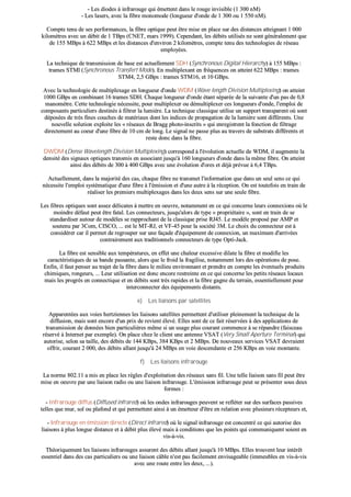 -- LLeess ddiiooddeess àà iinnffrraarroouuggee qquuii éémmeetttteenntt ddaannss llee rroouuggee iinnvviissiibbllee ((11 330000 nnMM))
-- LLeess llaasseerrss,, aavveecc llaa ffiibbrree mmoonnoommooddee ((lloonngguueeuurr dd''oonnddee ddee 11 330000 oouu 11 555500 nnMM))..
CCoommppttee tteennuu ddee sseess ppeerrffoorrmmaanncceess,, llaa ffiibbrree ooppttiiqquuee ppeeuutt êêttrree mmiissee eenn ppllaaccee ssuurr ddeess ddiissttaanncceess aatttteeiiggnnaanntt 11 000000
kkiilloommèèttrreess aavveecc uunn ddéébbiitt ddee 11 TTBBppss ((CCNNEETT,, mmaarrss 11999999)).. CCeeppeennddaanntt,, lleess ddéébbiittss uuttiilliissééss nnee ssoonntt ggéénnéérraalleemmeenntt qquuee
ddee 115555 MMBBppss àà 662222 MMBBppss eett lleess ddiissttaanncceess dd''eennvviirroonn 22 kkiilloommèèttrreess,, ccoommppttee tteennuu ddeess tteecchhnnoollooggiieess ddee rréésseeaauu
eemmppllooyyééeess..
LLaa tteecchhnniiqquuee ddee ttrraannssmmiissssiioonn ddee bbaassee eesstt aaccttuueelllleemmeenntt SSDDHH ((SSyynncchhrroonnoouuss DDiiggiittaall HHiieerraarrcchhyy)) àà 115555 MMBBppss ::
ttrraammeess SSTTMMll ((SSyynncchhrroonnoouuss TTrraannssffeerrtt MMooddee)).. EEnn mmuullttiipplleexxaanntt eenn ffrrééqquueenncceess oonn aatttteeiinntt 662222 MMBBppss :: ttrraammeess
SSTTMM44,, 22,,55 GGBBppss :: ttrraammeess SSTTMM1166,, eett 1100 GGBBppss..
AAvveecc llaa tteecchhnnoollooggiiee ddee mmuullttiipplleexxaaggee eenn lloonngguueeuurr dd''oonnddee WWDDMM ((WWaavvee lleennggtthh DDiivviissiioonn MMuullttiipplleexxiinngg)) oonn aatttteeiinntt
11000000 GGBBppss eenn ccoommbbiinnaanntt 1166 ttrraammeess SSDDHH.. CChhaaqquuee lloonngguueeuurr dd''oonnddee ééttaanntt ssééppaarrééee ddee llaa ssuuiivvaannttee dd''uunn ppaass ddee 00,,88
mmaannoommèèttrree.. CCeettttee tteecchhnnoollooggiiee nnéécceessssiittee,, ppoouurr mmuullttiipplleexxeerr oouu ddéémmuullttiipplleexxeerr cceess lloonngguueeuurrss dd''oonnddee,, ll''eemmppllooii ddee
ccoommppoossaannttss ppaarrttiiccuulliieerrss ddeessttiinnééss àà ffiillttrreerr llaa lluummiièèrree.. LLaa tteecchhnniiqquuee ccllaassssiiqquuee uuttiilliissee uunn ssuuppppoorrtt ttrraannssppaarreenntt ooùù ssoonntt
ddééppoossééeess ddee ttrrèèss ffiinneess ccoouucchheess ddee mmaattéérriiaauuxx ddoonntt lleess iinnddiicceess ddee pprrooppaaggaattiioonn ddee llaa lluummiièèrree ssoonntt ddiifffféérreennttss.. UUnnee
nnoouuvveellllee ssoolluuttiioonn eexxppllooiittee lleess «« rréésseeaauuxx ddee BBrraagggg pphhoottoo--iinnssccrriittss »» qquuii eennrreeggiissttrreenntt llaa ffoonnccttiioonn ddee ffiillttrraaggee
ddiirreecctteemmeenntt aauu ccooeeuurr dd''uunnee ffiibbrree ddee 1100 ccmm ddee lloonngg.. LLee ssiiggnnaall nnee ppaassssee pplluuss aauu ttrraavveerrss ddee ssuubbssttrraattss ddiifffféérreennttss eett
rreessttee ddoonncc ddaannss llaa ffiibbrree..
DDWWDDMM ((DDeennssee WWaavveelleennggtthh DDiivviissiioonn MMuullttiipplleexxiinngg)) ccoorrrreessppoonndd àà ll''éévvoolluuttiioonn aaccttuueellllee ddee WWDDMM,, iill aauuggmmeennttee llaa
ddeennssiittéé ddeess ssiiggnnaauuxx ooppttiiqquueess ttrraannssmmiiss eenn aassssoocciiaanntt jjuussqquu''àà 116600 lloonngguueeuurrss dd''oonnddee ddaannss llaa mmêêmmee ffiibbrree.. OOnn aatttteeiinntt
aaiinnssii ddeess ddéébbiittss ddee 330000 àà 440000 GGBBppss aavveecc uunnee éévvoolluuttiioonn dd''oorreess eett ddééjjàà pprréévvuuee àà 66,,44 TTBBppss..
AAccttuueelllleemmeenntt,, ddaannss llaa mmaajjoorriittéé ddeess ccaass,, cchhaaqquuee ffiibbrree nnee ttrraannssmmeett ll''iinnffoorrmmaattiioonn qquuee ddaannss uunn sseeuull sseennss ccee qquuii
nnéécceessssiittee ll''eemmppllooii ssyyssttéémmaattiiqquuee dd''uunnee ffiibbrree àà ll''éémmiissssiioonn eett dd''uunnee aauuttrree àà llaa rréécceeppttiioonn.. OOnn eesstt ttoouutteeffooiiss eenn ttrraaiinn ddee
rrééaalliisseerr lleess pprreemmiieerrss mmuullttiipplleexxaaggeess ddaannss lleess ddeeuuxx sseennss ssuurr uunnee sseeuullee ffiibbrree..
LLeess ffiibbrreess ooppttiiqquueess ssoonntt aasssseezz ddéélliiccaatteess àà mmeettttrree eenn ooeeuuvvrree,, nnoottaammmmeenntt eenn ccee qquuii ccoonncceerrnnee lleeuurrss ccoonnnneexxiioonnss ooùù llee
mmooiinnddrree ddééffaauutt ppeeuutt êêttrree ffaattaall.. LLeess ccoonnnneecctteeuurrss,, jjuussqquu''aalloorrss ddee ttyyppee «« pprroopprriiééttaaiirree »»,, ssoonntt eenn ttrraaiinn ddee ssee
ssttaannddaarrddiisseerr aauuttoouurr ddee mmooddèèlleess ssee rraapppprroocchhaanntt ddee llaa ccllaassssiiqquuee pprriissee RRJJ4455.. LLee mmooddèèllee pprrooppoosséé ppaarr AAMMPP eett
ssoouutteennuu ppaarr 33CCoomm,, CCIISSCCOO,, ...... eesstt llee MMTT--RRJJ,, eett VVFF--4455 ppoouurr llaa ssoocciiééttéé 33MM.. LLee cchhooiixx dduu ccoonnnneecctteeuurr eesstt àà
ccoonnssiiddéérreerr ccaarr iill ppeerrmmeett ddee rreeggrroouuppeerr ssuurr uunnee ffaaççaaddee dd''ééqquuiippeemmeenntt ddee ccoonnnneexxiioonn,, uunn mmaaxxiimmuumm dd''aarrrriivvééeess
ccoonnttrraaiirreemmeenntt aauuxx ttrraaddiittiioonnnneellss ccoonnnneecctteeuurrss ddee ttyyppee OOppttii--JJaacckk..
LLaa ffiibbrree eesstt sseennssiibbllee aauuxx tteemmppéérraattuurreess,, eenn eeffffeett uunnee cchhaalleeuurr eexxcceessssiivvee ddiillaattee llaa ffiibbrree eett mmooddiiffiiee lleess
ccaarraaccttéérriissttiiqquueess ddee ssaa bbaannddee ppaassssaannttee,, aalloorrss qquuee llee ffrrooiidd llaa ffrraaggiilliissee,, nnoottaammmmeenntt lloorrss ddeess ooppéérraattiioonnss ddee ppoossee..
EEnnffiinn,, iill ffaauutt ppeennsseerr aauu ttrraajjeett ddee llaa ffiibbrree ddaannss llee mmiilliieeuu eennvviirroonnnnaanntt eett pprreennddrree eenn ccoommppttee lleess éévveennttuueellss pprroodduuiittss
cchhiimmiiqquueess,, rroonnggeeuurrss,, ...... LLeeuurr uuttiilliissaattiioonn eesstt ddoonncc eennccoorree rreessttrreeiinnttee eenn ccee qquuii ccoonncceerrnnee lleess ppeettiittss rréésseeaauuxx llooccaauuxx
mmaaiiss lleess pprrooggrrèèss eenn ccoonnnneeccttiiqquuee eett eenn ddéébbiittss ssoonntt ttrrèèss rraappiiddeess eett llaa ffiibbrree ggaaggnnee dduu tteerrrraaiinn,, eesssseennttiieelllleemmeenntt ppoouurr
iinntteerrccoonnnneecctteerr ddeess ééqquuiippeemmeennttss ddiissttaannttss..
ee)) LLeess lliiaaiissoonnss ppaarr ssaatteelllliitteess
AAppppaarreennttééeess aauuxx vvooiieess hheerrttzziieennnneess lleess lliiaaiissoonnss ssaatteelllliitteess ppeerrmmeetttteenntt dd''uuttiilliisseerr pplleeiinneemmeenntt llaa tteecchhnniiqquuee ddee llaa
ddiiffffuussiioonn,, mmaaiiss ssoonntt eennccoorree dd''uunn pprriixx ddee rreevviieenntt éélleevvéé.. EElllleess ssoonntt ddee ccee ffaaiitt rréésseerrvvééeess àà ddeess aapppplliiccaattiioonnss ddee
ttrraannssmmiissssiioonn ddee ddoonnnnééeess bbiieenn ppaarrttiiccuulliièèrreess mmêêmmee ssii uunn uussaaggee pplluuss ccoouurraanntt ccoommmmeennccee àà ssee rrééppaannddrree ((ffaaiisscceeaauu
rréésseerrvvéé àà IInntteerrnneett ppaarr eexxeemmppllee)).. OOnn ppllaaccee cchheezz llee cclliieenntt uunnee aanntteennnnee VVSSAATT ((VVeerryy SSmmaallll AAppeerrttuurree TTeerrmmiinnaall)) qquuii
aauuttoorriissee,, sseelloonn ssaa ttaaiillllee,, ddeess ddéébbiittss ddee 114444 KKBBppss,, 338844 KKBBppss eett 22 MMBBppss.. DDee nnoouuvveeaauuxx sseerrvviicceess VVSSAATT ddeevvrraaiieenntt
ooffffrriirr,, ccoouurraanntt 22 000000,, ddeess ddéébbiittss aallllaanntt jjuussqquu''àà 2244 MMBBppss eenn vvooiiee ddeesscceennddaannttee eett 225566 KKBBppss eenn vvooiiee mmoonnttaannttee..
ff)) LLeess lliiaaiissoonnss iinnffrraarroouuggee
LLaa nnoorrmmee 880022..1111 aa mmiiss eenn ppllaaccee lleess rrèègglleess dd''eexxppllooiittaattiioonn ddeess rréésseeaauuxx ssaannss ffiill.. UUnnee tteellllee lliiaaiissoonn ssaannss ffiill ppeeuutt êêttrree
mmiissee eenn ooeeuuvvrree ppaarr uunnee lliiaaiissoonn rraaddiioo oouu uunnee lliiaaiissoonn iinnffrraarroouuggee.. LL''éémmiissssiioonn iinnffrraarroouuggee ppeeuutt ssee pprréésseenntteerr ssoouuss ddeeuuxx
ffoorrmmeess ::
-- IInnffrraarroouuggee ddiiffffuuss ((DDiiffffuusseedd iinnffrraarreedd)) ooùù lleess oonnddeess iinnffrraarroouuggeess ppeeuuvveenntt ssee rreefflléétteerr ssuurr ddeess ssuurrffaacceess ppaassssiivveess
tteelllleess qquuee mmuurr,, ssooll oouu ppllaaffoonndd eett qquuii ppeerrmmeetttteenntt aaiinnssii àà uunn éémmeetttteeuurr dd''êêttrree eenn rreellaattiioonn aavveecc pplluussiieeuurrss rréécceepptteeuurrss eett,,
-- IInnffrraarroouuggee eenn éémmiissssiioonn ddiirreeccttee ((DDiirreecctt iinnffrraarreedd)) ooùù llee ssiiggnnaall iinnffrraarroouuggee eesstt ccoonncceennttrréé ccee qquuii aauuttoorriissee ddeess
lliiaaiissoonnss àà pplluuss lloonngguuee ddiissttaannccee eett àà ddéébbiitt pplluuss éélleevvéé mmaaiiss àà ccoonnddiittiioonnss qquuee lleess ppooiinnttss qquuii ccoommmmuunniiqquueenntt ssooiieenntt eenn
vviiss--àà--vviiss..
TThhééoorriiqquueemmeenntt lleess lliiaaiissoonnss iinnffrraarroouuggeess aassssuurreenntt ddeess ddéébbiittss aallllaanntt jjuussqquu''àà 1100 MMBBppss.. EElllleess ttrroouuvveenntt lleeuurr iinnttéérrêêtt
eesssseennttiieell ddaannss ddeess ccaass ppaarrttiiccuulliieerrss oouu uunnee lliiaaiissoonn ccââbbllee nn''eesstt ppaass ffaacciilleemmeenntt eennvviissaaggeeaabbllee ((iimmmmeeuubblleess eenn vviiss--àà--vviiss
aavveecc uunnee rroouuttee eennttrree lleess ddeeuuxx,, ......))..
 