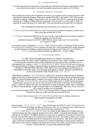gg)) LLeess lliiaaiissoonnss hheerrttzziieennnneess
CCeess lliiaaiissoonnss ppeerrmmeetttteenntt ddeess ttrraannssmmiissssiioonnss ddee ttyyppee rraaddiioo ppoouurr ddeess bbaannddeess ddee ffrrééqquueenncceess aallllaanntt jjuussqquu''àà 1111 GGHHzz
mmaaiiss nnéécceessssiitteenntt uunnee rreellaattiioonn àà vvuuee eennttrree lleess éémmeetttteeuurrss qquuii ppeeuuvveenntt êêttrree eessppaaccééss ddee 5500 àà 110000 kkmm..
hh)) LLeess lliiaaiissoonnss rraaddiioo ppoouurr rréésseeaauuxx llooccaauuxx
AAffiinn ddee ddiissppoosseerr ddee ssoouupplleessssee ddaannss ll''iimmppllaannttaattiioonn ddeess rréésseeaauuxx,, oonn eesstt ppaarrffooiiss aammeennéé àà uuttiilliisseerr ddeess lliiaaiissoonnss rraaddiioo..
AAccttuueelllleemmeenntt llaa bbaannddee ddee ffrrééqquueennccee ddééffiinniiee ppaarr llee ssttaannddaarrdd IIEEEEEE 880022..1111 ((ddee 22,,44446655 àà 22,,44883355 GGHHzz)),, ppeerrmmeett
dd''aatttteeiinnddrree uunn ddéébbiitt ddee 22 MMBBppss eett uunnee ppoorrttééee ddee 1155 kkmm.. LLaa vveerrssiioonn IIEEEEEE 880022..1111 bb ppeerrmmeett ddee ppaasssseerr aauu ddéébbiitt
tthhééoorriiqquuee ddee 1111 MMBBppss ((44,,33 MMBBppss eeffffiiccaacceess)) eett dd''aatttteeiinnddrree 1100 kkmm ddee ppoorrttééee.. CCeess nnoorrmmeess 880022..1111 eett 880022..1111 bb
rrééggiisssseenntt lleess ccoouucchheess pphhyyssiiqquueess eett llaa ccoouucchhee MMAACC.. EElllleess ssoonntt ttrrèèss pprroocchheess ddee llaa nnoorrmmee 880022..33 ddee ll''EEtthheerrnneett..
DDeeuuxx tteecchhnnoollooggiieess ddee ttrraannssmmiissssiioonn ssoonntt ccoonnccuurrrreenntteess ssuurr llee ccrréénneeaauu ddeess 22,,44 GGHHzz..
-- DDSS ((DDiirreecctt SSeeqquueennccee)) oouu DDSSSSSS ((DDSS SSpprreeaadd SSppeeccttrruumm)),, qquuii ccoonnssiissttee àà éémmeettttrree lleess ddoonnnnééeess eenn ccoonnttiinnuu ssuurr uunn
mmêêmmee ccaannaall,, ddaannss llaa bbaannddee ddeess 22,,44 GGHHzz..
-- FFHH ((FFrreeqquueennccyy HHooppppiinngg)) oouu FFHHSSSS ((FFHH SSpprreeaadd SSppeeccttrruumm)) ddiittee àà ssaauutt ddee ffrrééqquueenncceess qquuii ccoonnssiissttee àà éémmeettttrree lleess
ddoonnnnééeess eenn cchhaannggeeaanntt ssaannss cceessssee ddee ccaannaall..
LLaa bbaannddee ddee ffrrééqquueennccee ((ddee 22,,44446655 àà 22,,44883355 GGHHzz)) ddeess rréésseeaauuxx llooccaauuxx ssaannss ffiill eesstt aalloorrss ddiivviissééee
eenn 3377 ccaannaauuxx ddee 11 MMHHzz..
LLeess nnoouuvveelllleess nnoorrmmeess eenn pprrééppaarraattiioonn -- HHiippeerrllaann 11 ((HHiigghh PPeerrffoorrmmaannccee RRaaddiioo LLaann)) ddééffiinnii ppaarr ll''EETTSSII ((EEuurrooppeeaann
TTeelleeccoommmmuunniiccaattiioonnss SSttaannddaarrddss IInnssttiittuuttee)),, ccoonnffoorrmmee àà llaa nnoorrmmee 880022..1111TTGGbb,, ppeerrmmeettttaanntt dd''oorreess eett ddééjjàà,, dd''aatttteeiinnddrree
uunn ddéébbiitt tthhééoorriiqquuee ddee 2244 MMBBppss eenn eexxppllooiittaanntt llaa bbaannddee ddee ffrrééqquueennccee ddeess 55 GGHHzz ((ddee 55,,1155 àà 55,,2255 GGHHzz)) eett
HHiippeerrllaann 22,, ddeevvrraaiieenntt ppeerrmmeettttrree dd''aatttteeiinnddrree ddeess ddéébbiittss ddee 2255,, -- 5544 ppuuiiss 7744 MMBBppss..
ii)) LLeess lliiaaiissoonnss lloonngguuee ddiissttaannccee
LLeess 33RRDD -- RRéésseeaauuxx RRaaddiiooéélleeccttrriiqquueess RRéésseerrvvééss aauuxx DDoonnnnééeess -- ppeerrmmeetttteenntt ddee ssee
lliibbéérreerr dd''uunnee iinnffrraassttrruuccttuurree ffiiggééee,, rreennddaanntt ll''iimmppllaannttaattiioonn ddeess tteerrmmiinnaauuxx àà rreelliieerr,, ssoouuppllee,, nnoonn ffiiggééee,, vvooiirree mmoobbiillee..
LLeess lliiaaiissoonnss rraaddiioo sseerroonntt ddoonncc ddee pplluuss eenn pplluuss eemmppllooyyééeess ddaannss lleess rréésseeaauuxx dduu ffuuttuurr,, nnoottaammmmeenntt aavveecc llee
ddéévveellooppppeemmeenntt ddeess «« mmoobbiilleess »».. AAiinnssii GGSSMM ((GGlloobbaall SSeerrvviiccee ffoorr MMoobbiillee CCoommmmuunniiccaattiioonnss)),, qquuii aa vvuu llee jjoouurr eenn
11998822,, ppeerrmmeett dd''aatttteeiinnddrree 1122 KKBBppss eenn uuttiilliissaanntt lleess bbaannddeess ddee ffrrééqquueenncceess eeuurrooppééeennnneess ssiittuuééeess aauuttoouurr ddee 990000 MMHHzz,,
11 880000 MMHHzz eett 11 990000 MMHHzz ((DDCCSS 11 880000,, DDCCSS 11 990000)).. GGSSMM eesstt uunnee nnoorrmmee eeuurrooppééeennnnee ddee ttrraannssmmiissssiioonn eenn
rraaddiioottéélléépphhoonniiee nnuumméérriiqquuee,, bbaassééee ssuurr uunn ddééccoouuppaaggee ggééooggrraapphhiiqquuee eenn cceelllluulleess,, uuttiilliissaanntt llaa ccoommmmuuttaattiioonn ddee
cciirrccuuiittss àà ttrraavveerrss ll''iinntteerrffaaccee rraaddiioo.. OOnn ppaarrllee iiccii ddee rréésseeaauu cceelllluullaaiirree..
GGSSMM eexxppllooiittee llaa tteecchhnniiqquuee TTDDMMAA ((TTiimmee DDiivviissiioonn MMuullttiippllee AAcccceessss)) qquuii ddiivviissee cchhaaqquuee ppoorrtteeuussee ddee ffrrééqquueenncceess
uuttiilliissééee eenn iinntteerrvvaalllleess ddee tteemmppss ttrrèèss bbrreeffss ((sslloottss)) ddee 00,,557777 mmiilllliisseeccoonnddee.. OOnn rrééaalliissee aaiinnssii uunn mmuullttiipplleexxaaggee ddee ttyyppee
MMRRTT ffiixxee.. QQuuaanndd uunn aabboonnnnéé aappppeellllee,, iill ccoommppoossee ssoonn nnuumméérroo eett ll''aappppeell eesstt ttrraannssmmiiss ppaarr rraaddiioo vveerrss llaa ssttaattiioonn ddee
bbaassee -- BBTTSS ((BBaassee TTeerrmmiinnaall CCoonnttrroolleerr)) -- qquuii ccoouuvvrree llaa cceelllluullee llaa pplluuss pprroocchhee.. LLee mmoobbiillee éémmeettttaanntt ddeess ppaaqquueettss
dd''iiddeennttiiffiiccaattiioonn,, ddèèss qquu''iill eesstt ssoouuss tteennssiioonn,, éévviittee qquuee ttoouutteess lleess BBTTSS aaiieenntt àà llee rreecchheerrcchheerr ssuurr ll''eennsseemmbbllee ddeess
cceelllluulleess.. LLaa ttaaiillllee ddeess cceelllluulleess vvaarriiee sseelloonn ll''eennvviirroonnnneemmeenntt eett llaa bbaannddee ddee ffrrééqquueennccee uuttiilliissééee.. EEllllee vvaa aaccttuueelllleemmeenntt
ddee 330000 mm àà 3355 kkmm ddee ddiiaammèèttrree.. LL''aappppeell eesstt eennssuuiittee rreellaayyéé vveerrss uunn mmuullttiipplleexxeeuurr -- BBSSCC ((BBaassee SSttaattiioonn CCoonnttrroolleerr)) --
qquuii vvaa rroouutteerr llee mmeessssaaggee vveerrss ssoonn ddeessttiinnaattaaiirree
aauu ttrraavveerrss ddeess ccoommmmuuttaatteeuurrss MMSSCC ((MMaaiinn SSwwiittcchh CCeenntteerr)) dduu rréésseeaauu ffiillaaiirree.. SSii ll''aappppeell eesstt ddeessttiinnéé àà uunn aauuttrree mmoobbiillee
iill sseerraa pprriiss eenn cchhaarrggee ppaarr uunn BBSSCC ppuuiiss éémmiiss ppaarr uunnee ssttaattiioonn ddee bbaassee..
UUnnee aauuttrree nnoorrmmee eenn vviigguueeuurr eesstt CCDDMMAA ((CCooddee DDiivviissiioonn MMuullttiippllee AAcccceessss)),, dd''oorriiggiinnee aamméérriiccaaiinnee eett
mmaallhheeuurreeuusseemmeenntt iinnccoommppaattiibbllee aavveecc GGSSMM..
ØØ EEvvoolluuttiioonn
DD’’aauuttrreess nnoorrmmeess –– HHSSCCSSDD,, GGPPRRSS eett UUMMTTSS –– ssoonntt àà ll’’ééttuuddee aauupprrèèss ddee ll’’EETTSSII ((EEuurrooppeeaann TTeelleeccoommmmuunniiccaattiioonnss
SSttaannddaarrdd IInnssttiittuuttee)) aaffiinn dd’’aamméélliioorreerr lleess ddéébbiittss eenn rréédduuiissaanntt lleess ccooûûttss,, cceeccii eenn rreessppeeccttaanntt oouu ppaass ll''aarrcchhiitteeccttuurree dduu
rréésseeaauu GGSSMM.. DDee lleeuurr ccôôttéé lleess aamméérriiccaaiinnss ppeenncchheenntt ppoouurr TTDDMMAA..
HHSSCCSSDD ((HHiigghh SSppeeeedd CCiirrccuuiitt SSwwiittcchheedd DDaattaa)) vviissee àà oobbtteenniirr uunn ddéébbiitt ssuuppéérriieeuurr aauuxx 99,,66 KKBBppss aaccttuueellss,, eenn
uuttiilliissaanntt pplluussiieeuurrss iinntteerrvvaalllleess tteemmppoorreellss ((jjuussqquu''àà 88)) ddee llaa ttrraammee AARRMMTT,, ccee qquuii ppeerrmmeettttrraaiitt dd''aatttteeiinnddrree uunn ddéébbiitt
tthhééoorriiqquuee ddee 7766,,88 KKBBppss ((88 ** 99,,66 KKBBppss))..ÉÉvviiddeemmmmeenntt oonn rriissqquuee aalloorrss ddee mmoonnooppoolliisseerr ll''eennsseemmbbllee ddee llaa ttrraammee ppoouurr
uunnee sseeuullee ccoommmmuunniiccaattiioonn rraaddiioo ccee qquuii eennttrraaîînneerraaiitt uunnee ssaattuurraattiioonn dduu rréésseeaauu.. PPoouurr ppaalllliieerr ccee ddééffaauutt,, iill eesstt eennvviissaaggéé
ddee ttrraannssmmeettttrree,, lloorrss ddee ll''ééttaabblliisssseemmeenntt ddee llaa ccoommmmuunniiccaattiioonn,, ddeeuuxx ppaarraammèèttrreess :: ddéébbiitt ddééssiirréé eett ddéébbiitt mmiinniimmaall
rreeqquuiiss.. EEnn ffoonnccttiioonn ddeess ddiissppoonniibbiilliittééss eenn rreessssoouurrcceess ddee llaa cceelllluullee ((IITT ddiissppoonniibblleess)) llee rréésseeaauu ppoouurrrraaiitt aattttrriibbuueerr uunn
ddéébbiitt eennttrree cceess ddeeuuxx vvaalleeuurrss,, ss''aaddaappttaanntt àà ll''éévvoolluuttiioonn ddeess rreessssoouurrcceess ddee llaa cceelllluullee,, aaiinnssii qquu''àà cceelllleess ddeess cceelllluulleess
ttrraavveerrssééeess.. TToouutteeffooiiss HHSSCCSSDD eesstt eenn ppaassssee dd''êêttrree ddééttrrôônnéé ppaarr GGPPRRSS..
 