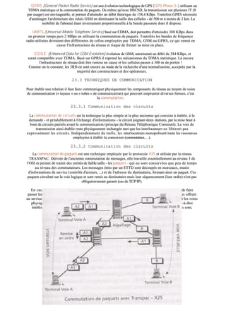 GGPPRRSS ((GGeenneerraall PPaacckkeett RRaaddiioo SSeerrvviiccee)) eesstt uunnee éévvoolluuttiioonn tteecchhnnoollooggiiqquuee ddee GGPPSS ((GGPPSS PPhhaassee 22++)) uuttiilliissaanntt uunn
TTDDMMAA ssttaattiissttiiqquuee eett llaa ccoommmmuuttaattiioonn ddee ppaaqquueettss.. DDee mmêêmmee qquu''aavveecc HHSSCCSSDD,, llaa ttrraannssmmiissssiioonn ssuurr pplluussiieeuurrss IITT ((88
ppaarr uussaaggeerr)) eesstt eennvviissaaggeeaabbllee,, eett ppeerrmmeett dd''aatttteeiinnddrree uunn ddéébbiitt tthhééoorriiqquuee ddee 115588,,44 KKBBppss.. TToouutteeffooiiss GGPPRRSS nnéécceessssiittee
dd''aamméénnaaggeerr ll''aarrcchhiitteeccttuurree ddeess rreellaaiiss GGSSMM eenn ddiimmiinnuuaanntt llaa ttaaiillllee ddeess cceelllluulleess -- ddee 550000 mm àà mmooiinnss ddee 22 kkmm.. LLaa
mmoobbiilliittéé ddee ll''aabboonnnnéé ééttaanntt iinnvveerrsseemmeenntt pprrooppoorrttiioonnnneellllee àà llaa bbaannddee ppaassssaannttee ddoonntt iill ddiissppoossee..
UUMMTTSS ((UUnniivveerrssaall MMoobbiillee TTeelleepphhoonnvv SSeerrvviiccee)) bbaasséé ssuurr CCDDMMAA,, ddooiitt ppeerrmmeettttrree dd''aatttteeiinnddrree 338800 KKBBppss ddaannss
uunn pprreemmiieerr tteemmppss ppuuiiss 22 MMBBppss eenn uuttiilliissaanntt llaa ccoommmmuuttaattiioonn ddee ppaaqquueettss.. TToouutteeffooiiss lleess bbaannddeess ddee ffrrééqquueennccee
rraaddiioo uuttiilliissééeess ddeevvrraaiieenntt êêttrree ddiifffféérreenntteess ddee cceelllleess eemmppllooyyééeess ppaarr TTDDMMAA,, GGSSMM oouu GGPPRRSS,, ccee qquuii rreemmeett eenn
ccaauussee ll''iinnffrraassttrruuccttuurree dduu rréésseeaauu eett rriissqquuee ddee ffrreeiinneerr ssaa mmiissee eenn ppllaaccee..
EEDDGG EE ((EEnnhhaanncceedd DDaattaa ffoorr GGSSMM EEvvoolluuttiioonn)) éévvoolluuttiioonn ddee GGSSMM,, aauuttoorriisseerraaiitt uunn ddéébbiitt ddee 338844 KKBBppss,, eett
sseerraaiitt ccoommppaattiibbllee aavveecc TTDDMMAA.. BBaasséé ssuurr GGPPRRSS iill rreepprreenndd lleess mmééccaanniissmmeess dduu TTDDMMAA ssttaattiissttiiqquuee.. LLàà eennccoorree
ll''iinnffrraassttrruuccttuurree ddee rréésseeaauu ddooiitt êêttrree rreemmiissee eenn ccaauussee eett lleess cceelllluulleess ppaasssseerr àà 330000 mm ddee ppoorrttééee !!
CCoommmmee oonn llee ccoonnssttaattee,, lleess 33RRDD eenn ssoonntt eennccoorree aauu ssttaaddee ddee llaa rreecchheerrcchhee dd''uunnee nnoorrmmaalliissaattiioonn,, aacccceeppttééee ppaarr llaa
mmaajjoorriittéé ddeess ccoonnssttrruucctteeuurrss eett ddeess ooppéérraatteeuurrss..
2233..33 TTEECCHHNNIIQQUUEESS DDEE CCOOMMMMUUNNIICCAATTIIOONN
PPoouurr ééttaabblliirr uunnee rreellaattiioonn iill ffaauutt ffaaiirree ccoommmmuunniiqquueerr pphhyyssiiqquueemmeenntt lleess ccoommppoossaannttss dduu rréésseeaauu aauu mmooyyeenn ddee vvooiieess
ddee ccoommmmuunniiccaattiioonn ((«« ttuuyyaauuxx »» oouu «« ttuubbeess »» ddee ccoommmmuunniiccaattiioonn)) qquuii ppeeuuvveenntt eemmpprruunntteerr ddiivveerrsseess ffoorrmmeess,, cc''eesstt
llaa ccoommmmuuttaattiioonn..
2233..33..11 CCoommmmuunniiccaattiioonn ddeess cciirrccuuiittss
LLaa ccoommmmuuttaattiioonn ddee cciirrccuuiittss eesstt llaa tteecchhnniiqquuee llaa pplluuss ssiimmppllee eett llaa pplluuss aanncciieennnnee qquuii ccoonnssiissttee àà ééttaabblliirr,, àà llaa
ddeemmaannddee -- eett pprrééaallaabblleemmeenntt àà ll''éécchhaannggee dd''iinnffoorrmmaattiioonnss -- llee cciirrccuuiitt jjooiiggnnaanntt ddeeuuxx ssttaattiioonnss,, ppaarr llaa mmiissee bboouutt àà
bboouutt ddee cciirrccuuiittss ppaarrttiieellss aavvaanntt llaa ccoommmmuunniiccaattiioonn ((pprriinncciippee dduu RRéésseeaauu TTéélléépphhoonniiqquuee CCoommmmuuttéé)).. LLaa vvooiiee ddee
ttrraannssmmiissssiioonn aaiinnssii ééttaabblliiee rreessttee pphhyyssiiqquueemmeenntt iinncchhaannggééee ttaanntt qquuee lleess iinntteerrllooccuutteeuurrss nnee lliibbèèrreenntt ppaass
eexxpprreesssséémmeenntt lleess cciirrccuuiittss.. IInnddééppeennddaammmmeenntt dduu ttrraaffiicc,, lleess iinntteerrllooccuutteeuurrss mmoonnooppoolliisseenntt ttoouuttee lleess rreessssoouurrcceess
eemmppllooyyééeess àà ééttaabblliirr llaa ccoonnnneexxiioonn ((ccoommmmuuttaatteeuurr,, ......))..
2233..33..22 CCoommmmuunniiccaattiioonn ddeess cciirrccuuiittss
LLaa ccoommmmuuttaattiioonn ddee ppaaqquueettss eesstt uunnee tteecchhnniiqquuee eemmppllooyyééee ppaarr llee pprroottooccoollee XX2255 eett uuttiilliissééee ppaarr llee rréésseeaauu
TTRRAANNSSPPAACC.. DDéérriivvééee ddee ll''aanncciieennnnee ccoommmmuuttaattiioonn ddee mmeessssaaggeess,, eellllee ttrraavvaaiillllee eesssseennttiieelllleemmeenntt aauu nniivveeaauu 33 ddee
ll''OOSSII eett ppeerrmmeett ddee ttrraaiitteerr ddeess eennttiittééss ddee ffaaiibbllee ttaaiillllee -- lleess ppaaqquueettss -- qquuii nnee ssoonntt ccoonnsseerrvvééeess qquuee ppeeuu ddee tteemmppss
aauu nniivveeaauu ddeess ccoommmmuuttaatteeuurrss.. LLeess mmeessssaaggeess éémmiiss ppaarr uunn EETTTTDD ssoonntt ddééccoouuppééss eenn mmoorrcceeaauuxx,, mmuunniiss
dd''iinnffoorrmmaattiioonnss ddee sseerrvviiccee ((ccoonnttrrôôllee dd''eerrrreeuurrss,, ......)) eett ddee ll''aaddrreessssee dduu ddeessttiinnaattaaiirree,, ffoorrmmaanntt aaiinnssii uunn ppaaqquueett.. CCeess
ppaaqquueettss cciirrccuulleenntt ssuurr llaa vvooiiee llooggiiqquuee eett ssoonntt rreemmiiss aauu ddeessttiinnaattaaiirree mmaaiiss lleeuurr ssééqquueenncceemmeenntt ((lleeuurr oorrddrree)) nn''eesstt ppaass
oobblliiggaattooiirreemmeenntt ggaarraannttii ((ccaass ddee TTCCPP//IIPP))..
EEnn ccaass ddee rruuppttuurree dd''uunnee vvooiiee oouu dd''eennccoommbbrreemmeenntt,, lleess oorrddiinnaatteeuurrss dduu rréésseeaauu ppeeuuvveenntt ddéécciiddeerr,, ddee ffaaiirree
ppaasssseerr lleess ppaaqquueettss ppaarr ddeess vvooiieess ddiifffféérreenntteess,, qquuii nnee ssoonntt ppaass ffoorrccéémmeenntt lleess pplluuss ddiirreecctteess.. DDee tteellss rréésseeaauuxx ooffffrreenntt
uunn sseerrvviiccee ddiitt ddee CCiirrccuuiittss VViirrttuueellss aassssuurraanntt uunnee rreellaattiioonn llooggiiqquuee eennttrree ddeeuuxx EETTTTDD qquueelllleess qquuee ssooiieenntt lleess vvooiieess
pphhyyssiiqquueess eemmpprruunnttééeess ppaarr lleess ppaaqquueettss.. CCeess CCiirrccuuiittss VViirrttuueellss ppeeuuvveenntt êêttrree CCoommmmuuttééss ((CCVVCC)),, cc''eesstt--àà--ddiirree
ééttaabblliiss lloorrss dd''uunnee ddeemmaannddee ddee ccoonnnneexxiioonn oouu,, ddaannss cceerrttaaiinnss ccaass,, PPeerrmmaanneennttss ((CCVVPP)),, aauuqquueell ccaass iillss ssoonntt,,
ccoommmmee lleeuurr nnoomm ll''iinnddiiqquuee,, ééttaabblliiss ddee mmaanniièèrree ppeerrmmaanneennttee..
 