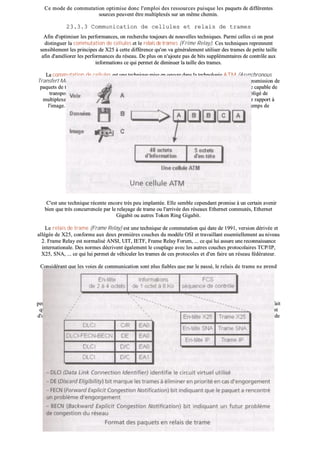 CCee mmooddee ddee ccoommmmuuttaattiioonn ooppttiimmiissee ddoonncc ll''eemmppllooii ddeess rreessssoouurrcceess ppuuiissqquuee lleess ppaaqquueettss ddee ddiifffféérreenntteess
ssoouurrcceess ppeeuuvveenntt êêttrree mmuullttiipplleexxééss ssuurr uunn mmêêmmee cchheemmiinn..
2233..33..33 CCoommmmuunniiccaattiioonn ddee cceelllluulleess eett rreellaaiiss ddee ttrraammeess
AAffiinn dd''ooppttiimmiisseerr lleess ppeerrffoorrmmaanncceess,, oonn rreecchheerrcchhee ttoouujjoouurrss ddee nnoouuvveelllleess tteecchhnniiqquueess.. PPaarrmmii cceelllleess ccii oonn ppeeuutt
ddiissttiinngguueerr llaa ccoommmmuuttaattiioonn ddee cceelllluulleess eett llee rreellaaiiss ddee ttrraammeess ((FFrriimmee RReellaayy)).. CCeess tteecchhnniiqquueess rreepprreennnneenntt
sseennssiibblleemmeenntt lleess pprriinncciippeess ddee XX2255 àà cceettttee ddiifffféérreennccee qquu''oonn vvaa ggéénnéérraalleemmeenntt uuttiilliisseerr ddeess ttrraammeess ddee ppeettiittee ttaaiillllee
aaffiinn dd''aamméélliioorreerr lleess ppeerrffoorrmmaanncceess dduu rréésseeaauu.. DDee pplluuss oonn nn''aajjoouuttee ppaass ddee bbiittss ssuupppplléémmeennttaaiirreess ddee ccoonnttrrôôllee aauuxx
iinnffoorrmmaattiioonnss ccee qquuii ppeerrmmeett ddee ddiimmiinnuueerr llaa ttaaiillllee ddeess ttrraammeess..
LLaa ccoommmmuuttaattiioonn ddee cceelllluulleess eesstt uunnee tteecchhnniiqquuee mmiissee eenn ooeeuuvvrree ddaannss llaa tteecchhnnoollooggiiee AATTMM ((AAssvvnncchhrroonnoouuss
TTrraannssffeerrtt MMooddee)) -- ttrraavvaaiillllaanntt eesssseennttiieelllleemmeenntt aauu nniivveeaauu 22 ddee ll''OOSSII -- qquuii eesstt bbaassééee ssuurr uunnee ttrraannssmmiissssiioonn ddee
ppaaqquueettss ddee ttrrèèss ppeettiittee ttaaiillllee eett ddee lloonngguueeuurr ffiixxee ((5533 oocctteettss)),, lleess cceelllluulleess.. CCeess cceelllluulleess ddooiivveenntt êêttrree ccaappaabbllee ddee
ttrraannssppoorrtteerr aauussssii bbiieenn ddee llaa vvooiixx qquuee ddee ll''iimmaaggee oouu ddeess ddoonnnnééeess iinnffoorrmmaattiiqquueess.. OOnn eesstt ddoonncc oobblliiggéé ddee
mmuullttiipplleexxeerr lleess cceelllluulleess ssuurr uunnee mmêêmmee ttrraammee ssii oonn nnee vveeuutt ppaass qquuee llee ssoonn aarrrriivvee ddééssyynncchhrroonniisséé ppaarr rraappppoorrtt àà
ll''iimmaaggee.. AATTMM ppeerrmmeett dd''aatttteeiinnddrree ddeess ddéébbiittss ttrrèèss iimmppoorrttaannttss ((pplluuss ddee 115500 MMBBiittss//ss)) aavveecc ddeess tteemmppss ddee
ccoommmmuuttaattiioonnss ttrrèèss rraappiiddeess..
CC''eesstt uunnee tteecchhnniiqquuee rréécceennttee eennccoorree ttrrèèss ppeeuu iimmppllaannttééee.. EEllllee sseemmbbllee cceeppeennddaanntt pprroommiissee àà uunn cceerrttaaiinn aavveenniirr
bbiieenn qquuee ttrrèèss ccoonnccuurrrreennccééee ppaarr llee rreellaayyaaggee ddee ttrraammee oouu ll''aarrrriivvééee ddeess rréésseeaauuxx EEtthheerrnneett ccoommmmuuttééss,, EEtthheerrnneett
GGiiggaabbiitt oouu aauuttrreess TTookkeenn RRiinngg GGiiggaabbiitt..
LLee rreellaaiiss ddee ttrraammee ((FFrraammee RReellaayy)) eesstt uunnee tteecchhnniiqquuee ddee ccoommmmuuttaattiioonn qquuii ddaattee ddee 11999911,, vveerrssiioonn ddéérriivvééee eett
aallllééggééee ddee XX2255,, ccoonnffoorrmmee aauuxx ddeeuuxx pprreemmiièèrreess ccoouucchheess dduu mmooddèèllee OOSSII eett ttrraavvaaiillllaanntt eesssseennttiieelllleemmeenntt aauu nniivveeaauu
22.. FFrraammee RReellaayy eesstt nnoorrmmaalliisséé AANNSSII,, UUIITT,, IIEETTFF,, FFrraammee RReellaayy FFoorruumm,, ...... ccee qquuii lluuii aassssuurree uunnee rreeccoonnnnaaiissssaannccee
iinntteerrnnaattiioonnaallee.. DDeess nnoorrmmeess ddééccrriivveenntt ééggaalleemmeenntt llee ccoouuppllaaggee aavveecc lleess aauuttrreess ccoouucchheess pprroottooccoollaaiirreess TTCCPP//IIPP,,
XX2255,, SSNNAA,, ...... ccee qquuii lluuii ppeerrmmeett ddee vvééhhiiccuulleerr lleess ttrraammeess ddee cceess pprroottooccoolleess eett dd''eenn ffaaiirree uunn rréésseeaauu ffééddéérraatteeuurr..
CCoonnssiiddéérraanntt qquuee lleess vvooiieess ddee ccoommmmuunniiccaattiioonn ssoonntt pplluuss ffiiaabblleess qquuee ppaarr llee ppaasssséé,, llee rreellaaiiss ddee ttrraammee nnee pprreenndd
pplluuss eenn ccoommppttee lleess ccoonnttrrôôlleess dd''iinnttééggrriittéé oouu ddee ssééqquueenncceemmeenntt ddeess ttrraammeess,, ccee qquuii ppeerrmmeett ddee ddiimmiinnuueerr llee
vvoolluummee ddee ddoonnnnééeess éémmiiss eett dd''aauuggmmeenntteerr lleess ddéébbiittss jjuussqquu''àà 4455 MMBBiittss//ss.. LLaa lloonngguueeuurr ddee llaa ttrraammee qquuii ppeeuutt
aatttteeiinnddrree 88 KKoo eesstt vvaarriiaabbllee eett ppeerrmmeett dd''eennccaappssuulleerr ddeess ppaaqquueettss XX2255,, TTCCPP//IIPP,, ......
IIll sseemmbbllee cceeppeennddaanntt qquuee llaa tteecchhnnoollooggiiee dduu rreellaayyaaggee ddee ttrraammeess nnee ssooiitt qquu''uunnee tteecchhnnoollooggiiee iinntteerrmmééddiiaaiirree
ppeerrmmeettttaanntt dd''aatttteennddrree llaa ssttaannddaarrddiissaattiioonn dd’’AATTMM eett ssaa mmoonnttééee eenn cchhaarrggee.. CCeeccii eesstt ppeeuutt êêttrree ééggaalleemmeenntt ddûû aauu ffaaiitt
qquuee FFrraannccee TTééllééccoomm pprriivviillééggiiee XX2255 eett AATTMM qquuii ssoonntt ddeess tteecchhnniiqquueess ffrraannççaaiisseess aalloorrss qquuee llee rreellaaiiss ddee ttrraammee eesstt
dd''oorriiggiinnee aamméérriiccaaiinnee.. TToouutteeffooiiss TTrraannssppaacc pprrooppoossee,, ddeeppuuiiss 11999922,, uunnee ooffffrree FFrraammee RReellaayy bbaassééee ssuurr uunn bbaacckkbboonnee ddee
ccoommmmuuttaatteeuurrss AATTMM..
 
