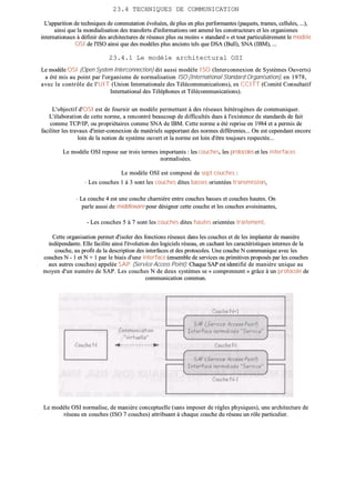2233..44 TTEECCHHNNIIQQUUEESS DDEE CCOOMMMMUUNNIICCAATTIIOONN
LL''aappppaarriittiioonn ddee tteecchhnniiqquueess ddee ccoommmmuuttaattiioonn éévvoolluuééeess,, ddee pplluuss eenn pplluuss ppeerrffoorrmmaanntteess ((ppaaqquueettss,, ttrraammeess,, cceelllluulleess,, ......)),,
aaiinnssii qquuee llaa mmoonnddiiaalliissaattiioonn ddeess ttrraannssffeerrttss dd''iinnffoorrmmaattiioonnss oonntt aammeennéé lleess ccoonnssttrruucctteeuurrss eett lleess oorrggaanniissmmeess
iinntteerrnnaattiioonnaauuxx àà ddééffiinniirr ddeess aarrcchhiitteeccttuurreess ddee rréésseeaauuxx pplluuss oouu mmooiinnss «« ssttaannddaarrdd »» eett ttoouutt ppaarrttiiccuulliièèrreemmeenntt llee mmooddèèllee
OOSSII ddee ll''IISSOO aaiinnssii qquuee ddeess mmooddèèlleess pplluuss aanncciieennss tteellss qquuee DDSSAA ((BBuullll)),, SSNNAA ((IIBBMM)),, ......
2233..44..11 LLee mmooddèèllee aarrcchhiitteeccttuurraall OOSSII
LLee mmooddèèllee OOSSII ((OOppeenn SSyysstteemm IInntteerrccoonnnneeccttiioonn)) ddiitt aauussssii mmooddèèllee IISSOO ((IInntteerrccoonnnneexxiioonn ddee SSyyssttèèmmeess OOuuvveerrttss))
aa ééttéé mmiiss aauu ppooiinntt ppaarr ll''oorrggaanniissmmee ddee nnoorrmmaalliissaattiioonn IISSOO ((IInntteerrnnaattiioonnaall SSttaannddaarrdd OOrrggaanniissaattiioonn)),, eenn 11997788,,
aavveecc llee ccoonnttrrôôllee ddee ll''UUIITT ((UUnniioonn IInntteerrnnaattiioonnaallee ddeess TTééllééccoommmmuunniiccaattiioonnss)),, eexx CCCCIITTTT ((CCoommiittéé CCoonnssuullttaattiiff
IInntteerrnnaattiioonnaall ddeess TTéélléépphhoonneess eett TTééllééccoommmmuunniiccaattiioonnss))..
LL''oobbjjeeccttiiff dd''OOSSII eesstt ddee ffoouurrnniirr uunn mmooddèèllee ppeerrmmeettttaanntt àà ddeess rréésseeaauuxx hhééttéérrooggèènneess ddee ccoommmmuunniiqquueerr..
LL''ééllaabboorraattiioonn ddee cceettttee nnoorrmmee,, aa rreennccoonnttrréé bbeeaauuccoouupp ddee ddiiffffiiccuullttééss dduueess àà ll''eexxiisstteennccee ddee ssttaannddaarrddss ddee ffaaiitt
ccoommmmee TTCCPP//IIPP,, oouu pprroopprriiééttaaiirreess ccoommmmee SSNNAA ddee IIBBMM.. CCeettttee nnoorrmmee aa ééttéé rreepprriissee eenn 11998844 eett aa ppeerrmmiiss ddee
ffaacciilliitteerr lleess ttrraavvaauuxx dd''iinntteerr--ccoonnnneexxiioonn ddee mmaattéérriieellss ssuuppppoorrttaanntt ddeess nnoorrmmeess ddiifffféérreenntteess...... OOnn eesstt cceeppeennddaanntt eennccoorree
llooiinn ddee llaa nnoottiioonn ddee ssyyssttèèmmee oouuvveerrtt eett llaa nnoorrmmee eesstt llooiinn dd''êêttrree ttoouujjoouurrss rreessppeeccttééee......
LLee mmooddèèllee OOSSII rreeppoossee ssuurr ttrrooiiss tteerrmmeess iimmppoorrttaannttss :: lleess ccoouucchheess,, lleess pprroottooccoolleess eett lleess iinntteerrffaacceess
nnoorrmmaalliissééeess..
LLee mmooddèèllee OOSSII eesstt ccoommppoosséé ddee sseepptt ccoouucchheess ::
-- LLeess ccoouucchheess 11 àà 33 ssoonntt lleess ccoouucchheess ddiitteess bbaasssseess oorriieennttééeess ttrraannssmmiissssiioonn,,
-- LLaa ccoouucchhee 44 eesstt uunnee ccoouucchhee cchhaarrnniièèrree eennttrree ccoouucchheess bbaasssseess eett ccoouucchheess hhaauutteess.. OOnn
ppaarrllee aauussssii ddee mmiiddddlleewwaarree ppoouurr ddééssiiggnneerr cceettttee ccoouucchhee eett lleess ccoouucchheess aavvooiissiinnaanntteess,,
-- LLeess ccoouucchheess 55 àà 77 ssoonntt lleess ccoouucchheess ddiitteess hhaauutteess oorriieennttééeess ttrraaiitteemmeenntt..
CCeettttee oorrggaanniissaattiioonn ppeerrmmeett dd''iissoolleerr ddeess ffoonnccttiioonnss rréésseeaauuxx ddaannss lleess ccoouucchheess eett ddee lleess iimmppllaanntteerr ddee mmaanniièèrree
iinnddééppeennddaannttee.. EEllllee ffaacciilliittee aaiinnssii ll''éévvoolluuttiioonn ddeess llooggiicciieellss rréésseeaauu,, eenn ccaacchhaanntt lleess ccaarraaccttéérriissttiiqquueess iinntteerrnneess ddee llaa
ccoouucchhee,, aauu pprrooffiitt ddee llaa ddeessccrriippttiioonn ddeess iinntteerrffaacceess eett ddeess pprroottooccoolleess.. UUnnee ccoouucchhee NN ccoommmmuunniiqquuee aavveecc lleess
ccoouucchheess NN -- 11 eett NN ++ 11 ppaarr llee bbiiaaiiss dd''uunnee iinntteerrffaaccee ((eennsseemmbbllee ddee sseerrvviicceess oouu pprriimmiittiivveess pprrooppoossééss ppaarr lleess ccoouucchheess
aauuxx aauuttrreess ccoouucchheess)) aappppeellééee SSAAPP ((SSeerrvviiccee AAcccceessss PPooiinntt)).. CChhaaqquuee SSAAPP eesstt iiddeennttiiffiiéé ddee mmaanniièèrree uunniiqquuee aauu
mmooyyeenn dd''uunn nnuumméérroo ddee SSAAPP.. LLeess ccoouucchheess NN ddee ddeeuuxx ssyyssttèèmmeess ssee «« ccoommpprreennnneenntt »» ggrrââccee àà uunn pprroottooccoollee ddee
ccoommmmuunniiccaattiioonn ccoommmmuunn..
LLee mmooddèèllee OOSSII nnoorrmmaalliissee,, ddee mmaanniièèrree ccoonncceeppttuueellllee ((ssaannss iimmppoosseerr ddee rrèègglleess pphhyyssiiqquueess)),, uunnee aarrcchhiitteeccttuurree ddee
rréésseeaauu eenn ccoouucchheess ((IISSOO 77 ccoouucchheess)) aattttrriibbuuaanntt àà cchhaaqquuee ccoouucchhee dduu rréésseeaauu uunn rrôôllee ppaarrttiiccuulliieerr..
 