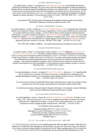 cc)) CCoouucchhee RRÉÉSSEEAAUU ((nniivveeaauu 33))
LLaa ccoouucchhee rréésseeaauu -- nniivveeaauu 33 -- eesstt cchhaarrggééee ddee ll''aacchheemmiinneemmeenntt ddeess ddoonnnnééeess ssuurr ll''eennsseemmbbllee dduu rréésseeaauu eenn
uuttiilliissaanntt ddeess iinnffoorrmmaattiioonnss dd''aaddrreessssaaggee.. OOnn yy ggèèrree aaiinnssii llee cchhooiixx ddeess ttrraajjeettss ((aaddrreessssaaggee eett rroouuttaaggee ddeess ppaaqquueettss ddee
ddoonnnnééeess eennttrree lleess nnooeeuuddss dduu rréésseeaauu)) lleess mmuullttiipplleexxaaggeess éévveennttuueellss eett llee ccoonnttrrôôllee ddee fflluuxx........ SSii uunn nnœœuudd eesstt ssuurrcchhaarrggéé
oouu hhoorrss--sseerrvviiccee,, llee ccoonnttrrôôllee ddee fflluuxx ddooiitt éévviitteerr lleess ccoonnggeessttiioonnss eett lleess ddoonnnnééeess ddooiivveenntt êêttrree ddéérroouuttééeess vveerrss uunn
aauuttrree nnooeeuudd.. LL''uunniittéé ddee ddoonnnnééeess eesstt llee ppaaqquueett.. LLaa ccoouucchhee rréésseeaauu aassssuurree ééggaalleemmeenntt llaa ttrraadduuccttiioonn ddeess aaddrreesssseess
llooggiiqquueess eenn aaddrreesssseess pphhyyssiiqquueess.. IIll eexxiissttee pplluussiieeuurrss nnoorrmmeess àà ccee nniivveeaauu :: IISSOO 88334488,, 88220088,, 88447733,, ...... eett CCCCIITTTT
XX..221133,, XX..2255,, ......
LLeess pprroottooccoolleess XX2255,, IIPP,, IIPPXX aassssuurraanntt ll''aacchheemmiinneemmeenntt ddeess ddoonnnnééeess rreessppeeccttiivveemmeenntt ssuurr ddeess rréésseeaauuxx
TTRRAANNSSPPAACC,, EEtthheerrnneett oouu NNeettwwaarree ttrraavvaaiilllleenntt aauu nniivveeaauu 33 IISSOO..
dd)) CCoouucchhee TTRRAANNSSPPOORRTT ((nniivveeaauu 44))
LLaa ccoouucchhee ttrraannssppoorrtt -- nniivveeaauu 44 -- ffoouurrnniitt uunn sseerrvviiccee ddee ttrraannssppoorrtt ddee bboouutt eenn bboouutt ttrraannssppaarreenntt ppoouurr ll''uuttiilliissaatteeuurr
((mmêêmmee àà ttrraavveerrss pplluussiieeuurrss rréésseeaauuxx)).. EEllllee ddooiitt aassssuurreerr ééggaalleemmeenntt lleess sseerrvviicceess qquuii nn''aauurraaiieenntt ppaass ééttéé aassssuurrééss ddaannss
lleess ccoouucchheess iinnfféérriieeuurreess ((eerrrreeuurrss,, rroouuttaaggee......)).. CC''eesstt eenn eeffffeett llee ddeerrnniieerr nniivveeaauu cchhaarrggéé ddee ll''aacchheemmiinneemmeenntt ddee
ll''iinnffoorrmmaattiioonn.. LLaa ccoouucchhee ttrraannssppoorrtt ddee ll''éémmeetttteeuurr sseeggmmeennttee lleess mmeessssaaggeess ddee ddoonnnnééeess eenn ppaaqquueettss eett llaa ccoouucchhee
ttrraannssppoorrtt dduu rréécceepptteeuurr rreeccoonnssttiittuuee lleess mmeessssaaggeess eenn rreeppllaaççaanntt lleess ppaaqquueettss ddaannss llee bboonn oorrddrree.. EEllllee ppeerrmmeett ddee
mmuullttiipplleexxeerr pplluussiieeuurrss fflluuxx dd''iinnffoorrmmaattiioonnss ssuurr llee mmêêmmee ssuuppppoorrtt eett iinnvveerrsseemmeenntt ddee ddéémmuullttiipplleexxeerr.. IIll eexxiissttee
ééggaalleemmeenntt pplluussiieeuurrss nnoorrmmeess àà ccee nniivveeaauu :: IISSOO 88007722,, 88007733,, 88660022,, ...... eett CCCCIITTTT XX..221144,, XX..222244,, ......
TTCCPP,, UUDDPP,, SSPPXX,, NNeettBBiiooss,, NNeettBBEEUUII...... ssoonntt aauuttaanntt ddee pprroottooccoolleess qquuii ttrraavvaaiilllleenntt aauu nniivveeaauu 44 IISSOO..
ee)) CCoouucchhee SSEESSSSIIOONN ((nniivveeaauu 55))
LLaa ccoouucchhee sseessssiioonn -- nniivveeaauu 55 -- eesstt llaa pprreemmiièèrree ccoouucchhee oorriieennttééee ttrraaiitteemmeenntt.. EElllleeppeerrmmeett ll''oouuvveerrttuurree eett llaa
ffeerrmmeettuurree dd''uunnee sseessssiioonn ddee ttrraavvaaiill eennttrree ddeeuuxx ssyyssttèèmmeess ddiissttaannttss eett aassssuurree llaa ssyynncchhrroonniissaattiioonn dduu ddiiaalloogguuee..
CC''eesstt àà ccee nniivveeaauu qquuee ll''oonn ddéécciiddee dduu mmooddee ddee ttrraannssmmiissssiioonn ((ssiimmpplleexx,, hhaallff--dduupplleexx,, ffuullll--dduupplleexx)).. CC''eesstt llaa ccoouucchhee
llaa pplluuss ccoonncceerrnnééee ppaarr llee mmooddèèllee cclliieenntt--sseerrvveeuurr ((mmiiddddlleewwaarree)).. LLaa ccoouucchhee sseessssiioonn aajjoouuttee aauu ppaaqquueett ddee ddoonnnnééeess
ddeess iinnffoorrmmaattiioonnss ddee ccoonnttrrôôllee ddéétteerrmmiinnaanntt eennttrree aauuttrree llee ttyyppee ddee ttrraammee,, llee nnuumméérroo ddee llaa ttrraammee ddaannss llee
mmeessssaaggee...... AAiinnssii,, qquuaanndd uunn pprroobbllèèmmee ssee pprroodduuiitt,, sseeuulleess lleess ddoonnnnééeess éémmiisseess aapprrèèss llee ddeerrnniieerr ppooiinntt ddee
ccoonnttrrôôllee ccoorrrreecctteemmeenntt rreeççuu sseerroonntt rrééeexxppééddiiééeess.. IIll eexxiissttee pplluussiieeuurrss nnoorrmmeess cchhaarrggééeess ddee ggéérreerr ccee nniivveeaauu 55
IISSOO 88332266,, 88332277,, ...... eett CCCCIITTTT XX..221155,, XX..222255,, ......
ff)) CCoouucchhee PPRRÉÉSSEENNTTAATTIIOONN ((nniivveeaauu 66))
LLaa ccoouucchhee pprréésseennttaattiioonn -- nniivveeaauu 66 -- ssee cchhaarrggee ddee ttrraannssccrriirree lleess ddoonnnnééeess ddaannss uunnee ssyynnttaaxxee ccoommpprrééhheennssiibbllee
ppaarr lleess ssyyssttèèmmeess mmiiss eenn rreellaattiioonn.. EEllllee aassssuurree llaa ccoonnvveerrssiioonn,, éévveennttuueelllleemmeenntt llaa ccoommpprreessssiioonn eett llee
ccrryyppttaaggee//ddééccrryyppttaaggee ddeess ddoonnnnééeess.. IIll eexxiissttee pplluussiieeuurrss nnoorrmmeess cchhaarrggééeess ddee ggéérreerr ccee nniivveeaauu :: IISSOO 88882244,, 88332266,,
88332277,, ...... eett CCCCIITTTT XX..220088,, XX..221155,, XX..222255,, ......
LLaa ccoonnvveerrssiioonn dd''uunn ffiicchhiieerr tteexxttee MMSS--DDOOSS ((ffiinn ddee lliiggnnee rreepprréésseennttééee ppaarr llee ccoouuppllee ddee ccaarraaccttèèrreess ccrr//lltt)) eenn
uunn ffiicchhiieerr tteexxttee UUnniixx ((ffiinn ddee lliiggnnee rreepprréésseennttééee ppaarr llee ccaarraaccttèèrree IIll)) ssee ffaaiitt aauu nniivveeaauu 66 IISSOO..
LLee rreeddiirreecctteeuurr dduu rréésseeaauu ((ccoommppoossaanntt llooggiicciieell cchhaarrggéé ddee ddéétteerrmmiinneerr ssii llaa ddeemmaannddee ccoonncceerrnnee ll''oorrddiinnaatteeuurr
llooccaall oouu uunn aauuttrree oorrddiinnaatteeuurr dduu rréésseeaauu)) ttrraavvaaiillllee aauussssii àà ccee nniivveeaauu..
gg)) CCoouucchhee AAPPPPLLIICCAATTIIOONN ((nniivveeaauu 77))
LLaa ccoouucchhee aapppplliiccaattiioonn -- nniivveeaauu 77 -- ffoouurrnniitt ddeess sseerrvviicceess uuttiilliissaabblleess ppaarr lleess aapppplliiccaattiioonnss iinnssttaallllééeess ssuurr llee
rréésseeaauu.. IIll nnee ss''aaggiitt ppaass ffoorrccéémmeenntt àà ccee nniivveeaauu ddee ll''aapppplliiccaattiioonn tteerrmmiinnaallee ddee ll''uussaaggeerr,, mmaaiiss oonn ppeeuutt
pplluuttôôtt ddiirree qquuee «« ll''aapppplliiccaattiioonn ddee ll''uussaaggeerr vvaa uuttiilliisseerr cceettttee ccoouucchhee aapppplliiccaattiioonn »».. IIll eexxiissttee ddee
nnoommbbrreeuusseess nnoorrmmeess cchhaarrggééeess ddee ggéérreerr ccee ddeerrnniieerr nniivveeaauu :: IISSOO 99554455,, ...... eett CCCCIITTTT XX..220077,, ......
LLeess pprriinncciippaauuxx sseerrvviicceess pprrooppoossééss ssoonntt ::
-- TTrraannssffeerrtt ddee ffiicchhiieerrss FFTTPP ((FFiillee TTrraannssffeerrtt PPrroottooccooll)) ;;
-- MMeessssaaggeerriiee oouu ccoouurrrriieerr éélleeccttrroonniiqquuee ((eelleeccttrroonniicc mmaaiill oouu ee--mmaaiill))
-- SSoouummiissssiioonn ddee ttrraavvaauuxx àà ddiissttaanncceess ((cclliieenntt--sseerrvveeuurr)) ;;
-- AAccccèèss aauuxx ffiicchhiieerrss ddiissttaannttss NNFFSS ((NNeettwwoorrkk FFiillee SSyysstteemm)) ;;
-- TTeerrmmiinnaall ((TTeellnneett......))..
2233..44..22 LLee mmooddèèllee aarrcchhiitteeccttuurraall DDSSAA--DDCCMM
DDSSAA ((DDiissttrriihhuutteedd SSyysstteemm AArrcchhiitteeccttuurree)) eesstt uunn mmooddèèllee pprrooppoosséé ppaarr BBuullll,, qquuii ddeeppuuiiss lleess aannnnééeess 11998800 tteennttee ddee ssee
ppllaaqquueerr ssuurr llee mmooddèèllee OOSSII.. DDSSAA ddiissttiinngguuee uunn rréésseeaauu pprriimmaaiirree,, qquuii ggèèrree lleess ccoonnnneexxiioonnss eennttrree ssiitteess ddiissttaannttss,,
eett uunn rréésseeaauu sseeccoonnddaaiirree cchhaarrggéé ddee ggéérreerr lleess rreessssoouurrcceess dd''uunn ssiittee.. DDeeppuuiiss qquueellqquueess aannnnééeess,, DDSSAA aa éévvoolluuéé vveerrss
DDCCMM ((DDiissttrriibbuuttiinngg CCoommppuuttiinngg MMooddeell)) nn''uuttiilliissaanntt pplluuss qquuee ddeess pprroottooccoolleess OOSSII ffoonnccttiioonnnnaanntt aavveecc UUnniixx..
 