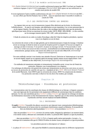 2233..44..33 LLee mmooddèèllee aarrcchhiitteeccttuurraall SSNNAA
SSNNAA ((SSyysstteemm NNeettwwoorrkk AArrcchhiitteeccttuurree)) eesstt llee mmooddèèllee aarrcchhiitteeccttuurraall pprrooppoosséé ppaarr IIBBMM.. IIll eesstt bbaasséé ssuurr ll''eemmppllooii ddee
rreessssoouurrcceess llooggiiqquueess ((LLooggiiccaall UUnniittss)) eett pphhyyssiiqquueess ((PPhhvvssiiccaall UUnniittss)).. SSNNAA rreeppoossee ssuurr uunnee aarrcchhiitteeccttuurree eenn
ccoouucchheess aasssseezz pprroocchhee dduu mmooddèèllee OOSSII..
IIll eexxiissttee ééggaalleemmeenntt dd’’aauuttrreess mmooddèèlleess aarrcchhiitteeccttuurraauuxx tteellss qquuee DDNNAA ((DDiiggiittaall NNeettwwoorrkk AArrcchhiitteeccttuurree)) ddee DDEECC……
oouu cceeuuxx ooffffeerrttss ppaarr HHeewwlleetttt PPaacckkaarrdd,, SSuunn oouu NNCCRR…… mmaaiiss iillss rreepprreennnneenntt ddaannss ll’’eennsseemmbbllee llee mmooddèèllee eenn
ccoouucchhee ddee ll’’OOSSII..
2233..55 LLEESS PPRROOTTEECCTTIIOONNSS CCOONNTTRREE LLEESS EERRRREEUURRSS
LLeess ssiiggnnaauuxx éémmiiss ssuurr uunnee vvooiiee ddee ttrraannssmmiissssiioonn rriissqquueenntt dd''êêttrree ddééttéérriioorrééss ppaarr lleess bbrruuiittss,, lleess ddiissttoorrssiioonnss,,
ll''aaffffaaiibblliisssseemmeenntt,, ...... SSii,, ppoouurr llaa vvooiixx hhuummaaiinnee,, cceettttee ddééffoorrmmaattiioonn eesstt ppeeuu iimmppoorrttaannttee,, iill eenn vvaa ttoouutt aauuttrreemmeenntt ddaannss llee
ccaass ddee ssiiggnnaauuxx bbiinnaaiirreess.. OOnn uuttiilliisseerraa ddoonncc ddeess ccooddeess eett ddeess eennccooddaaggeess ppaarrttiiccuulliieerrss aaiinnssii qquuee ddeess pprroottooccoolleess
ssppéécciiffiiqquueess ppoouurr tteenntteerr dd''éévviitteerr aauu mmaaxxiimmuumm lleess eerrrreeuurrss ((ccooddeess AASSCCIIII,, HHDDBB33.. BB55BB,, 88BB1100BB,, ......)) eett ddeess ccoonnttrrôôlleess
ssuurr lleess mmeessssaaggeess ttrraannssmmiiss ((ppaarriittéé,, VVRRCC,, LLRRCC,, ccooddeess ppoollyynnoommiiaauuxx,, ......))..
LL''ééttuuddee ddee cceerrttaaiinnss ddee cceess ccooddeess oouu mmooddeess dd''eennccooddaaggee aa ddééjjàà ffaaiitt ll''oobbjjeett ddee cchhaappiittrreess pprrééccééddeennttss,, rreeppoorrtteezz
vvoouuss àà cceess cchhaappiittrreess eenn ccaass ddee ddoouuttee..
LLaa ccoorrrreeccttiioonn ddeess eerrrreeuurrss ssee ffeerraa eenn rrèèggllee ggéénnéérraallee,, ppaarr llaa rreettrraannssmmiissssiioonn ppuurree eett iimmppiiee dduu mmeessssaaggee.. LL''éémmeetttteeuurr
eennvvooiiee uunn mmeessssaaggee eett aatttteenndd eenn rreettoouurr uunn aaccccuusséé ddee rréécceeppttiioonn ppoossiittiiff oouu nnééggaattiiff.. SSii ll''aaccccuusséé eesstt nnééggaattiiff,, llee
mmeessssaaggee eesstt éémmiiss àà nnoouuvveeaauu;; ''iill eesstt ppoossiittiiff,, oonn ppaassssee aauu mmeessssaaggee ssuuiivvaanntt.. SSii ll''aaccccuusséé ttaarrddee àà vveenniirr
((TTiimmee--00uutt)),, llee bblloocc nnoonn aaccccuusséé eesstt éémmiiss àà nnoouuvveeaauu ;; éévveennttuueelllleemmeenntt uunn nnoommbbrree lliimmiittéé ddee ffooiiss.. CCee ttyyppee ddee
rreettrraannssmmiissssiioonn,, qquuooiiqquuee aanncciieenn,, rreessttee eennccoorree ttrrèèss uuttiilliisséé eett eesstt ssoouuvveenntt nnoottéé AARRQQ--AACCKK ((AAcckknnoowwlleeddggee
RReeqquueesstt--AAcckknnoowwlleeddggeemmeenntt))..
UUnnee aauuttrree mméétthhooddee ccoonnssiissttee àà ttoouutt éémmeettttrree ssaannss aatttteennddrree dd''aaccccuusséé,, ll''éémmiissssiioonn nnee ''iinntteerrrroommpptt qquuee ssii oonn rreeççooiitt
uunn aaccccuusséé nnééggaattiiff,, aauuqquueell ccaass oonn rreepprreenndd àà ppaarrttiirr dduu mmeessssaaggee ssiiggnnaalléé ccoommmmee aaccccuusséé nnééggaattiivveemmeenntt.. CCeettttee
mméétthhooddee eesstt ddiittee AARRQQ--NNAAKK ((AAcckknnoowwlleeddggee RReeqquueesstt--NNoo AAcckknnoowwlleeddggeemmeenntt))..
CCeess mméétthhooddeess ddee ttrraannssmmiissssiioonn aannttiicciippééeess eett rreettrraannssmmiissssiioonn éévveennttuueelllleess sseerroonntt rreevvuueess lloorrss ddee ll''ééttuuddee ddeess
pprroottooccoolleess.. RReeppoorrtteezz vvoouuss éévveennttuueelllleemmeenntt àà cceess cchhaappiittrreess..
CCeess tteecchhnniiqquueess ddee ddéétteeccttiioonn eett ddee ggeessttiioonn ddeess eerrrreeuurrss ppaarr rreettrraannssmmiissssiioonn oouu ccoorrrreeccttiioonn ssoonntt mmiisseess eenn œœuuvvrree
aauu ttrraavveerrss ddee pprroottooccoolleess ddee ccoonnttrrôôllee tteellss qquuee lleess «« ssttaannddaarrddss ddee ffaaiitt »» MMNNPP ((MMiiccrrooccoomm NNeettwwoorrkk PPrroottooccooll))
ddee llaa ssoocciiééttéé MMiiccrrooccoomm.. AAiinnssii MMNNPP--44 ggèèrree llaa ccoorrrreeccttiioonn ddeess eerrrreeuurrss,, MMNNPP--55 llaa ccoommpprreessssiioonn ddeess ddoonnnnééeess......
CCeess pprroottooccoolleess ssoonntt ddoonncc àà oobbsseerrvveerr lloorrss dduu cchhooiixx dd''uunn mmooddeemm,, ppaarr eexxeemmppllee..
CChhaappiittrree 2244
TTééllééiinnffoorrmmaattiiqquuee –– PPrrooccéédduurreess eett pprroottooccoolleess
LLeess ccoommmmuunniiccaattiioonnss eennttrree lleess ccoonnssttiittuuaannttss ddeess rréésseeaauuxx ddee ttééllééiinnffoorrmmaattiiqquuee nnee ssee ffoonntt ppaass «« nn''iimmppoorrttee ccoommmmeenntt »»
mmaaiiss ssoonntt rrééggiieess ppaarr ddeess llooiiss ppeerrmmeettttaanntt àà ddeess ééqquuiippeemmeennttss ddiifffféérreennttss ddee ccoommmmuunniiqquueerr ddaannss lleess ccoonnddiittiioonnss
ooppttiimmuumm.. CCeess llooiiss ssoonntt ccoonnccrrééttiissééeess ppaarr lleess pprrooccéédduurreess eett lleess pprroottooccoolleess qquuii rrééggiisssseenntt lleess éécchhaannggeess ddee ddoonnnnééeess
oouu dd''iinnffoorrmmaattiioonnss nnéécceessssaaiirreess aauu bboonn ffoonnccttiioonnnneemmeenntt ddeess rréésseeaauuxx.. SSiiggnnaalloonnss qquuee cceess ddeeuuxx tteerrmmeess ddee pprrooccéédduurreess
eett pprroottooccoolleess ssoonntt bbiieenn ssoouuvveenntt eemmppllooyyééss ddee mmaanniièèrree iinnddiissttiinnccttee..
2244..11 PPRROOCCEEDDUURREESS
OOnn aappppeelllleepprrooccéédduurree ll''eennsseemmbbllee ddeess pphhaasseess ssuucccceessssiivveess qquuii rrééggiisssseenntt ttoouuttee ccoommmmuunniiccaattiioonn ttééllééiinnffoorrmmaattiiqquuee,,
ddeeppuuiiss ll''ééttaabblliisssseemmeenntt ddee llaa lliiaaiissoonn eennttrree lleess ccoonnssttiittuuaannttss iinntteerrllooccuutteeuurrss,, jjuussqquu''àà ssaa lliibbéérraattiioonn.. IIII eesstt ppoossssiibbllee ddee
ffaaiirree uunnee ddiissttiinnccttiioonn eennttrree lleess pprrooccéédduurreess hhiiéérraarrcchhiissééeess eett lleess pprrooccéédduurreess ééqquuiilliibbrrééeess ::
-- ddaannss uunnee pprrooccéédduurree hhiiéérraarrcchhiissééee,, oonn ttrroouuvvee lleess nnoottiioonnss mmaaîîttrree,, ddiirriiggeeaanntt lleess ooppéérraattiioonnss àà uunn mmoommeenntt ddoonnnnéé,,
eett ddee ssttaattiioonn eessccllaavvee,, oobbééiissssaanntt aauuxx ccoommmmaannddeess dduu mmaaîîttrree.. LLee pprroottooccoollee BBSSCC rrééppoonndd àà ccee ttyyppee ddee pprrooccéédduurree,,
-- ddaannss uunnee pprrooccéédduurree ééqquuiilliibbrrééee ((PPeeeerr ttoo PPeeeerr)),, nn’’iimmppoorrttee qquueellllee ssttaattiioonn ppeeuutt pprreennddrree «« llaa mmaaiinn »».. LLaa
tteecchhnniiqquuee ddee llaa ccoonntteennttiioonn tteellllee qquuee llee CCSSMMAA//CCDD uuttiilliisséé eenn rréésseeaauuxx llooccaauuxx ccoorrrreessppoonndd àà ccee ttyyppee ddee pprrooccéédduurree..
LLeess pprrooccéédduurreess ppeeuuvveenntt ssee ddééccoommppoosseerr eenn 55 pphhaasseess ::
11.. LLaa pphhaassee dd’’ééttaabblliisssseemmeenntt :: eellllee aa ppoouurr bbuutt dd''ééttaabblliirr llaa ccoonnnneexxiioonn pphhyyssiiqquuee eennttrree lleess ddiifffféérreennttss ééqquuiippeemmeennttss
 