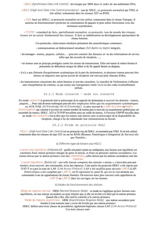 -- SSDDLLCC ((SSyynncchhrroonnoouuss DDaattaa LLiinnkk CCoonnttrrooll)) :: ddéévveellooppppéé ppaarr IIBBMM ddaannss llee ccaaddrree ddee ssoonn aarrcchhiitteeccttuurree SSNNAA,,
-- HHDDLLCC ((HHiigghh lleevveell DDaattaa LLiinnkk CCoonnttrrooll pprroocceedduurreess)) :: iissssuu ddee SSDDLLCC,, ccee pprroottooccoollee nnoorrmmaalliisséé ppaarr ll''IISSOO,, eett
ttrrèèss uuttiilliisséé,, nnoottaammmmeenntt ddaannss lleess rréésseeaauuxx XX2255 oouu RRNNIISS,,
-- XX2255:: bbaasséé ssuurr HHDDLLCC,, ccee pprroottooccoollee nnoorrmmaalliisséé eesstt ttrrèèss uuttiilliisséé,, nnoottaammmmeenntt ddaannss llee rréésseeaauu TTrraannssppaacc.. IIll
aauuttoorriissee uunn ffoonnccttiioonnnneemmeenntt ssyynncchhrroonnee eenn ccoommmmuuttaattiioonn ddee ppaaqquueettss eett ppeeuutt mmêêmmee ffoonnccttiioonnnneerr aavveecc ddeess
tteerrmmiinnaauuxx aassyynncchhrroonneess,,
-- TTCCPP//IIPP :: ««ssttaannddaarrdd ddee ffaaiitt»»,, ppaarrttiieelllleemmeenntt nnoorrmmaalliisséé,, ccee pprroottooccoollee,, iissssuu dduu mmoonnddee ddeess rréésseeaauuxx
llooccaauuxx eesstt uunn aacctteeuurr ffoonnddaammeennttaall ddeess rréésseeaauuxx.. IIll ddooiitt ssaa mmééddiiaattiissaattiioonn aauu ddéévveellooppppeemmeenntt ssppeeccttaaccuullaaiirree dduu
rréésseeaauu IInntteerrnneett..
CCeess pprroottooccoolleess,, rreellaattiivveemmeenntt ssiimmiillaaiirreess pprréésseenntteenntt ddeess ccaarraaccttéérriissttiiqquueess ccoommmmuunneess ::
-- ccoommmmuunniiccaattiioonnss eenn bbiiddiirreeccttiioonnnneell ssiimmuullttaannéé ((ffuullll dduupplleexx oouu dduupplleexx iinnttééggrraall)),,
-- lleess mmeessssaaggeess -- ttrraammeess,, ppaaqquueettss,, cceelllluulleess...... -- ppeeuuvveenntt ccoonntteenniirr ddeess ddoonnnnééeess eett// oouu ddeess iinnffoorrmmaattiioonnss ddee sseerrvviiccee
tteelllleess qquuee ddeess aaccccuussééss ddee rréécceeppttiioonn,, ......,,
-- lleess ttrraammeess ssoonntt eenn pprriinncciippee pprroottééggééeess ccoonnttrree lleess eerrrreeuurrss ddee ttrraannssmmiissssiioonn.. EElllleess oonntt ttoouutteess llee mmêêmmee ffoorrmmaatt eett
pprréésseenntteenntt uunn ddéélliimmiitteeuurr uunniiqquuee ddee ddéébbuutt eett ddee ffiinn aappppeelléé ffaanniioonn oouu ddrraappeeaauu,,
-- iill nn''yy aa ppaass dd''aatttteennttee dd''aaccqquuiitttteemmeenntt ssyyssttéémmaattiiqquuee ddee llaa ppaarrtt dduu ddeessttiinnaattaaiirree,, eett pplluussiieeuurrss ttrraammeess ppeeuuvveenntt êêttrree
éémmiisseess eenn ssééqquueennccee ssaannss qquu''uunn aaccccuusséé ddee rréécceeppttiioonn ssooiitt rreennvvooyyéé ppoouurr cchhaaccuunnee dd''eelllleess,,
-- lleess ttrraannssmmiissssiioonnss ccoonncceerrnneenntt ddeess ssuuiitteess bbiinnaaiirreess eett nnoonn ddeess ccaarraaccttèèrreess.. LLee ttrraannssffeerrtt ddee ll''iinnffoorrmmaattiioonn ss''eeffffeeccttuuee
ssaannss iinntteerrpprrééttaattiioonn dduu ccoonntteennuu,, ccee qquuii aassssuurree uunnee ttrraannssppaarreennccee ttoottaallee vviiss--àà--vviiss ddeess ccooddeess éévveennttuueelllleemmeenntt
uuttiilliissééss..
2244..22..11 MMooddee ccoonnnneeccttéé –– mmooddee nnoonn ccoonnnneeccttéé
EEnn mmooddee ccoonnnneeccttéé llee pprroottooccoollee ddooiitt ssee pprrééooccccuuppeerr ddee llaa ccaappaacciittéé dduu ddeessttiinnaattaaiirree àà rreecceevvooiirr lleess ddoonnnnééeess -- ttrraammeess,,
ppaaqquueettss,, ...... PPoouurr cceellaa ddiivveerrsseess tteecchhnniiqquueess ppeeuuvveenntt êêttrree eemmppllooyyééeess tteelllleess qquuee lleess aaccqquuiitttteemmeennttss ssyyssttéémmaattiiqquueess
oouu AACCKK NNAAKK ((AACCKKnnoowwlleeddggee--NNoo AACCKKnnoowwlleeddggee)),, oouu pplluuss ssoouuvveenntt llee ccrrééddiitt ddee ttrraammee oouu ffeennêêttrree
dd''aannttiicciippaattiioonn qquuii ccoonnssiissttee àà eennvvooyyeerr uunn cceerrttaaiinn nnoommbbrree ddee ttrraammeess ppuuiiss àà rreecceevvooiirr uunn aaccqquuiitttteemmeenntt gglloobbaall ppoouurr cceett
eennsseemmbbllee ddee ttrraammeess.. HHDDLLCC,, XX2255 eett TTCCPP//IIPP ttrraavvaaiilllleenntt aaiinnssii eenn ccrrééddiitt ddee ttrraammeess.. ÀÀ ll''iinnvveerrssee UUDDPP//IIPP ttrraavvaaiillllee ddaannss
uunn mmooddee nnoonn ccoonnnneeccttéé cc''eesstt--àà--ddiirree qquuee lleess ttrraammeess ssoonntt éémmiisseess ssaannss ssee pprrééooccccuuppeerr ddee llaa ddiissppoonniibbiilliittéé dduu
rréécceepptteeuurr,, cchhaarrggee àà lluuii ddee rreeddeemmaannddeerr lleeuurr rreettrraannssmmiissssiioonn aauu bbeessooiinn..
2244..22..22 EEttuuddee dduu pprroottooccoollee HHDDLLCC
HHDDLLCC ((HHiigghh lleevveell DDaattaa LLiinnkk CCoonnttrrooll)) eesstt uunn pprroottooccoollee iissssuu ddee SSDDLLCC,, eett nnoorrmmaalliisséé ppaarr ll''IISSOO.. IIll eesstt ttrrèèss uuttiilliisséé,,
nnoottaammmmeenntt ddaannss lleess rréésseeaauuxx ddee ttyyppee XX2255 oouu ssuurr lleess RRNNIISS ((RRéésseeaauuxx NNuumméérriiqquueess àà IInnttééggrraattiioonn ddee SSeerrvviiccee)) tteellss
qquuee NNuumméérriiss......
aa)) DDiifffféérreennttss ttyyppeess ddee lliiaaiissoonnss ssoouuss HHDDLLCC
LLiiaaiissoonn nnoonn ééqquuiilliibbrrééee ((UUnnbbaallaanncceedd)) :: qquu''eellllee ssooiitt ppooiinntt àà ppooiinntt oouu mmuullttiippooiinnttss,, uunnee lliiaaiissoonn nnoonn ééqquuiilliibbrrééee eesstt
ccoonnssttiittuuééee dd''uunnee ssttaattiioonn pprriimmaaiirree cchhaarrggééee ddee ggéérreerr llaa lliiaaiissoonn,, eett dd''uunnee oouu pplluussiieeuurrss ssttaattiioonnss sseeccoonnddaaiirreess.. LLeess
ttrraammeess éémmiisseess ppaarr llaa ssttaattiioonn pprriimmaaiirree ssoonntt ddeess ccoommmmaannddeess,, cceelllleess éémmiisseess ppaarr lleess ssttaattiioonnss sseeccoonnddaaiirreess ssoonntt ddeess
rrééppoonnsseess..
LLiiaaiissoonn ééqquuiilliibbrrééee ((BBaallaanncceedd)) :: uunnee tteellllee lliiaaiissoonn ccoommppoorrttee ddeess ssttaattiioonnss «« mmiixxtteess »»,, cc''eesstt--àà--ddiirree ppoouuvvaanntt
éémmeettttrree,, eett//oouu rreecceevvooiirr,, ddeess ccoommmmaannddeess,, eett//oouu ddeess rrééppoonnsseess.. CCeettttee ppaarrttiiee dduu pprroottooccoollee HHDDLLCC aa ééttéé rreepprriissee ppaarr
ll''UUIITT--TT eett aa pprriiss llee nnoomm ddee LLAAPP ((LLiinnkk AAcccceessss PPrroottooccooll)).. LLAAPP aa ééttéé mmooddiiffiiéé ppoouurr ddeevveenniirr LLAAPP--BB ((LLAAPP--
BBaallaanncceedd)) ppuuiiss aa ééttéé ccoommppllééttéé ppaarr LLAAPP--DD,, ooùù DD rreepprréésseennttee llee ccaannaall DD,, qquuii eesstt llaa vvooiiee ddeessttiinnééee aauuxx
ccoommmmaannddeess ((vvooiiee ddee ssiiggnnaalliissaattiioonn)) dduu rréésseeaauu NNuumméérriiss.. OOnn ttrroouuvveerraa ddoonncc pplluuss ssoouuvveenntt cceettttee aappppeellllaattiioonn ddee
LLAAPP--BB oouu LLAAPP--DD ddaannss lleess oouuvvrraaggeess ssuurr lleess rréésseeaauuxx..
bb)) MMooddeess ddee ffoonnccttiioonnnneemmeenntt ddeess ssttaattiioonnss
MMooddee ddee rrééppoonnssee nnoorrmmaall -- NNRRMM ((NNoorrmmaall RReessppoonnssee MMooddee)) :: ccee mmooddee nnee ss''aapppplliiqquuee qquu''aauuxx lliiaaiissoonnss nnoonn--
ééqquuiilliibbrrééeess,, ooùù uunnee ssttaattiioonn sseeccoonnddaaiirree nnee ppeeuutt éémmeettttrree qquuee ssii eellllee eesstt iinnvviittééee àà llee ffaaiirree ppaarr llaa ssttaattiioonn pprriimmaaiirree..
QQuuaanndd eellllee aa ffiinnii,, eellllee rreenndd llee ccoonnttrrôôllee àà llaa ssttaattiioonn pprriimmaaiirree..
MMooddee ddee rrééppoonnssee aassyynncchhrroonnee -- AARRMM ((AAssyynncchhrroonnoouuss RReessppoonnssee MMooddee)) :: uunnee ssttaattiioonn sseeccoonnddaaiirree ppeeuutt
éémmeettttrree àà ttoouutt mmoommeenntt ssaannss yy aavvooiirr ééttéé iinnvviittééee ppaarr uunnee ssttaattiioonn pprriimmaaiirree..
HHDDLLCC ddééffiinniitt aaiinnssii ttrrooiiss ccllaasssseess ddee pprrooccéédduurreess,, ééggaalleemmeenntt bbaappttiissééeess ccllaasssseess LLAAPP ((LLiinnkk AAcccceessss PPrroottooccooll))..
CCeess ttrrooiiss ccllaasssseess ssoonntt ::
 