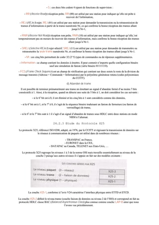 -- SS :: cceess ddeeuuxx bbiittss ccooddeenntt 44 ttyyppeenntt ddee ffoonnccttiioonnss ddee ssuuppeerrvviissiioonn ::
-- RRRR ((RReecceeiivvee RReeaaddyy)) rréécceeppttiioonn pprrêêttee.. RRRR ((0000)) eesstt uuttiilliisséé ppaarr uunnee ssttaattiioonn ppoouurr iinnddiiqquueerr qquu’’eellllee eesstt pprrêêttee àà
rreecceevvooiirr ddee ll’’iinnffoorrmmaattiioonn,,
-- RREEJJ ((RREEJJeecctt)) rreejjeett.. RREEJJ ((0011)) eesstt uuttiilliisséé ppaarr uunnee ssttaattiioonn ppoouurr ddeemmaannddeerr llaa ttrraannssmmiissssiioonn oouu llaa rreettrraannssmmiissssiioonn ddee
ttrraammeess dd’’iinnffoorrmmaattiioonnss àà ppaarrttiirr ddee llaa ttrraammee nnuumméérroottééee NNrr,, ccee qquuii ccoonnffiirrmmee llaa bboonnnnee rréécceeppttiioonn ddeess ttrraammeess aallllaanntt
jjuussqquu’’àà NNrr--11,,
-- RRNNRR ((RReecceeiivvee NNoott RReeaaddyy)) rréécceeppttiioonn nnoonn pprrêêttee.. RRNNRR ((1100)) eesstt uuttiilliisséé ppaarr uunnee ssttaattiioonn ppoouurr iinnddiiqquueerr qquu’’eellllee,,’’eesstt
tteemmppoorraaiirreemmeenntt ppaass eenn mmeessuurree ddee rreecceevvooiirr ddeess ttrraammeess dd’’iinnffoorrmmaattiioonn,, mmaaiiss ccoonnffiirrmmee llaa bboonnnnee rréécceeppttiioonn ddeess ttrraammeess
aallllaanntt jjuussqquu’’àà NNrr--11..
-- SSRREEJJ ((SSeelleeccttiivvee RREEJJeecctt)) rreejjeett sséélleeccttiiff.. SSRREEJJ ((1111)) eesstt uuttiilliisséé ppaarr uunnee ssttaattiioonn ppoouurr ddeemmaannddeerr ddee ttrraannssmmeettttrree oouu
rreettrraannssmmeettttrree llaa sseeuullee ttrraammee nnuumméérroottééee NNrr,, eett ccoonnffiirrmmeerr llaa bboonnnnee rréécceeppttiioonn ddeess ttrraammeess aallllaanntt jjuussqquu’’àà NNrr--11..
-- MM :: cceess cciinnqq bbiittss ppeerrmmeetttteenntt ddee ccooddeerr 3322 ((22^^55)) ttyyppeess ddee ccoommmmaannddeess oouu ddee rrééppoonnsseess ssuupppplléémmeennttaaiirreess..
-- IInnffoorrmmaattiioonn :: ccee cchhaammpp ccoonnttiieenntt lleess ddoonnnnééeess àà éémmeettttrree.. IIll ppeeuutt ccoonntteenniirr nn’’iimmppoorrttee qquueellllee ccoonnffiigguurraattiioonn bbiinnaaiirree
ssaauuff uunnee ssiimmuullaattiioonn ddee ffaanniioonn ((sséérriiee bbiinnaaiirree 0011111111111100))..
-- FFCCSS ((FFrraammee CChheecckk SSeeqquueennccee)) eesstt uunn cchhaammpp ddee vvéérriiffiiccaattiioonn qquuii ccoonnttiieenntt ssuurr ddeeuuxx oocctteettss llee rreessttee ddee llaa ddiivviissiioonn dduu
mmeessssaaggee ttrraannssmmiiss ((AAddrreessssee ++ CCoommmmaannddee ++ IInnffoorrmmaattiioonnss)) ppaarr llee ppoollyynnôômmee ggéénnéérraatteeuurr rreetteennuu ((ccooddeess ppoollyynnoommiiaauuxx
dduu CCCCIITTTT))..
dd)) AAbbaannddoonn ddee ttrraammee
IIll eesstt ppoossssiibbllee ddee tteerrmmiinneerr pprréémmaattuurréémmeenntt uunnee ttrraammee eenn éémmeettttaanntt uunn ssiiggnnaall dd’’aabbaannddoonn ffoorrmméé dd’’aauu mmooiinnss 77 bbiittss
ccoonnssééccuuttiiffss àà 11.. AAiinnssii,, àà llaa rréécceeppttiioonn,, qquuaanndd oonn ddéétteeccttee uunnee ssuuiittee ddee 55 bbiittss àà 11,, oonn ddooiitt ccoonnssiiddéérreerr lleess ccaass ssuuiivvaannttss ::
-- ssii llee 66ee
bbiitt eesstt àà 00,, iill eesstt éélliimmiinnéé eett lleess cciinnqq bbiittss àà 11 ssoonntt ccoonnssiiddéérrééss ccoommmmee ddeess ddoonnnnééeess,,
-- ssii llee 66ee
bbiitt eesstt àà 11,, eett llee 77ee
àà 00,, iill ss’’aaggiitt ddee llaa ssééqquueennccee bbiinnaaiirree ttrraadduuiissaanntt uunn ffaanniioonn ddee ffeerrmmeettuurree ((oouu ffaanniioonn ddee
vveerrrroouuiillllaaggee)) ddee ttrraammee,,
-- ssii llee 66ee
eett llee 77ee
bbiittss ssoonntt àà 11 iill ss’’aaggiitt dd’’uunn ssiiggnnaall dd’’aabbaannddoonn ddee ttrraammeess ssoouuss HHDDLLCC eennttrree ddeeuuxx ssttaattiioonnss eenn mmooddee
NNRRMM àà ll’’aalltteerrnnaatt..
2244..22..33 EEttuuddee dduu PPrroottooccoollee XX2255
LLee pprroottooccoollee XX2255,, rrééfféérreennccéé IISSOO 88220088,, aaddaappttéé,, eenn 11997766,, ppaarr llee CCCCIITTTT eett rrééggiissssaanntt llaa ttrraannssmmiissssiioonn ddee ddoonnnnééeess ssuurr
llee rréésseeaauuxx àà ccoommmmuunniiccaattiioonn ddee ppaaqquueettss eesstt uuttiilliisséé ddaannss ddee nnoommbbrreeuuxx rréésseeaauuxx ::
-- TTRRAANNSSPPAACC eenn FFrraannccee,,
-- EEUURROONNEETT ddaannss llaa CCEEEE,,
-- DDAATTAAPPAACC aauu CCaannaaddaa,, TTEELLEENNEETT aauuxx EEttaattss--UUnniiss,, ……
LLee pprroottooccoollee XX2255 rreeggrroouuppee lleess nniivveeaauuxx 11 àà 33 ddee llaa nnoorrmmee OOSSII mmaaiiss ttrraavvaaiillllee eesssseennttiieelllleemmeenntt aauu nniivveeaauu ddee llaa
ccoouucchhee 33 ppuuiissqquu’’aauuxx aauuttrreess nniivveeaauuxx iill ss’’aappppuuiiee eenn ffaaiitt ssuurr ddeess mmooddèèlleess eexxiissttaannttss ::
LLaa ccoouucchhee XX2255--11,, ccoonnffoorrmmee àà ll’’aavviiss VV2244 ccaarraaccttéérriissee ll’’iinntteerrffaaccee pphhyyssiiqquuee eennttrree EETTTTDD eett EETTCCDD..
LLaa ccoouucchhee XX2255--22 ddééffiinniitt llee nniivveeaauu ttrraammee ((ccoouucchhee lliiaaiissoonn ddee ddoonnnnééeess oouu nniivveeaauu 22 ddee ll’’IISSOO)) eett ccoorrrreessppoonndd eenn ffaaiitt aauu
pprroottooccoollee HHDDLLCC ccllaassssee BBAACC ((BBaallaanncceedd AAssyynncchhrroonnoouuss CCllaassss)) pplluuss ccoonnnnuuee ccoommmmee ccoouucchhee LLAAPP--BB aaiinnssii qquuee nnoouuss
ll’’aavvoonnss vvuuee pprrééccééddeemmmmeenntt..
 