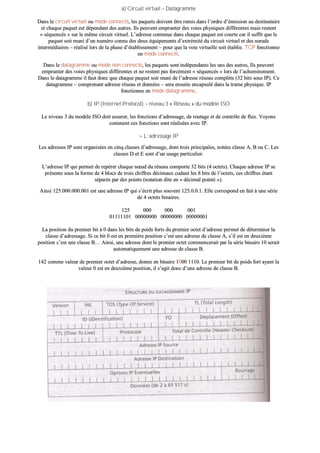 aa)) CCiirrccuuiitt vviirrttuueell –– DDaattaaggrraammmmee
DDaannss llee cciirrccuuiitt vviirrttuueell oouu mmooddee ccoonnnneeccttéé,, lleess ppaaqquueettss ddooiivveenntt êêttrree rreemmiiss ddaannss ll’’oorrddrree dd’’éémmiissssiioonn aauu ddeessttiinnaattaaiirree
eett cchhaaqquuee ppaaqquueett eesstt ddééppeennddaanntt ddeess aauuttrreess.. IIllss ppeeuuvveenntt eemmpprruunntteerr ddeess vvooiieess pphhyyssiiqquueess ddiifffféérreenntteess mmaaiiss rreesstteenntt
«« ssééqquueennccééss »» ssuurr llee mmêêmmee cciirrccuuiitt vviirrttuueell.. LL’’aaddrreessssee ccoonntteennuuee ddaannss cchhaaqquuee ppaaqquueett eesstt ccoouurrttee ccaarr iill ssuuffffiitt qquuee llee
ppaaqquueett ssooiitt mmuunnii dd’’uunn nnuumméérroo ccoonnnnuu ddeess ddeeuuxx ééqquuiippeemmeennttss dd’’eexxttrréémmiittéé dduu cciirrccuuiitt vviirrttuueell eett ddeess nnœœuuddss
iinntteerrmmééddiiaaiirreess –– rrééaalliisséé lloorrss ddee llaa pphhaassee dd’’ééttaabblliisssseemmeenntt –– ppoouurr qquuee llaa vvooiiee vviirrttuueellllee ssooiitt ééttaabblliiee.. TTCCPP ffoonnccttiioonnnnee
eenn mmooddee ccoonnnneeccttéé..
DDaannss llee ddaattaaggrraammmmee oouu mmooddee nnoonn ccoonnnneeccttéé,, lleess ppaaqquueettss ssoonntt iinnddééppeennddaannttss lleess uunnss ddeess aauuttrreess,, IIllss ppeeuuvveenntt
eemmpprruunntteerr ddeess vvooiieess pphhyyssiiqquueess ddiifffféérreenntteess eett nnee rreesstteenntt ppaass ffoorrccéémmeenntt «« ssééqquueennccééss »» lloorrss ddee ll’’aacchheemmiinneemmeenntt..
DDaannss llee ddaattaaggrraammmmee iill ffaauutt ddoonncc qquuee cchhaaqquuee ppaaqquueett ssooiirr mmuunnii ddee ll’’aaddrreessssee rréésseeaauu ccoommppllèèttee ((3322 bbiittss ssoouuss IIPP)).. CCee
ddaattaaggrraammmmee –– ccoommpprreennaanntt aaddrreessssee rréésseeaauu eett ddoonnnnééeess –– sseerraa eennssuuiittee eennccaappssuulléé ddaannss llaa ttrraammee pphhyyssiiqquuee.. IIPP
ffoonnccttiioonnnnee eenn mmooddee ddaattaaggrraammmmee..
bb)) IIPP ((IInntteerrnneett PPrroottooccooll)) –– nniivveeaauu 33 «« RRéésseeaauu »» dduu mmooddèèllee IISSOO
LLee nniivveeaauu 33 dduu mmooddèèllee IISSOO ddooiitt aassssuurreerr,, lleess ffoonnccttiioonnss dd’’aaddrreessssaaggee,, ddee rroouuttaaggee eett ddee ccoonnttrrôôllee ddee fflluuxx.. VVooyyoonnss
ccoommmmeenntt cceess ffoonnccttiioonnss ssoonntt rrééaalliissééeess aavveecc IIPP..
>> LL’’aaddrreessssaaggee IIPP
LLeess aaddrreesssseess IIPP ssoonntt oorrggaanniissééeess eenn cciinnqq ccllaasssseess dd’’aaddrreessssaaggee,, ddoonntt ttrrooiiss pprriinncciippaalleess,, nnoottééeess ccllaassssee AA,, BB oouu CC.. LLeess
ccllaasssseess DD eett EE ssoonntt dd’’uunn uussaaggee ppaarrttiiccuulliieerr..
LL’’aaddrreessssee IIPP qquuii ppeerrmmeett ddee rreeppéérreerr cchhaaqquuee nnœœuudd dduu rréésseeaauu ccoommppoorrttee 3322 bbiittss ((44 oocctteettss)).. CChhaaqquuee aaddrreessssee IIPP ssee
pprréésseennttee ssoouuss llaa ffoorrmmee ddee 44 bbllooccss ddee ttrrooiiss cchhiiffffrreess ddéécciimmaauuxx ccooddaanntt lleess 88 bbiittss ddee ll’’oocctteettss,, cceess cchhiiffffrreess ééttaanntt
ssééppaarrééss ppaarr ddeess ppooiinnttss ((nnoottaattiioonn ddiittee eenn «« ddéécciimmaall ppooiinnttéé »»))..
AAiinnssii 112255..000000..000000..000011 eesstt uunnee aaddrreessssee IIPP qquuii ss’’ééccrriitt pplluuss ssoouuvveenntt 112255..00..00..11.. EEllllee ccoorrrreessppoonndd eenn ffaaiitt àà uunnee sséérriiee
ddee 44 oocctteettss bbiinnaaiirreess..
112255 000000 000000 000011
0011111111110011 0000000000000000 0000000000000000 0000000000000011
LLaa ppoossiittiioonn dduu pprreemmiieerr bbiitt àà 00 ddaannss lleess bbiittss ddee ppooiiddss ffoorrttss dduu pprreemmiieerr oocctteett dd’’aaddrreessssee ppeerrmmeett ddee ddéétteerrmmiinneerr llaa
ccllaassssee dd’’aaddrreessssaaggee.. SSii ccee bbiitt 00 eesstt eenn pprreemmiièèrree ppoossiittiioonn cc’’eesstt uunnee aaddrreessssee ddee ccllaassssee AA,, ss’’iill eesstt eenn ddeeuuxxiièèmmee
ppoossiittiioonn cc’’eesstt uunnee ccllaassssee BB…… AAiinnssii,, uunnee aaddrreessssee ddoonntt llee pprreemmiieerr oocctteett ccoommmmeenncceerraaiitt ppaarr llaa sséérriiee bbiinnaaiirree 1100 sseerraaiitt
aauuttoommaattiiqquueemmeenntt uunnee aaddrreessssee ddee ccllaassssee BB..
114422 ccoommmmee vvaalleeuurr ddee pprreemmiieerr oocctteett dd’’aaddrreessssee,, ddoonnnnee eenn bbiinnaaiirree 11000000 11111100.. LLee pprreemmiieerr bbiitt ddee ppooiiddss ffoorrtt aayyaanntt llaa
vvaalleeuurr 00 eesstt eenn ddeeuuxxiièèmmee ppoossiittiioonn,, iill ss’’aaggiitt ddoonncc dd’’uunnee aaddrreessssee ddee ccllaassssee BB..
 