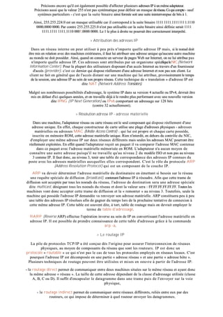 PPrréécciissoonnss eennccoorree qquu''iill eesstt ééggaalleemmeenntt ppoossssiibbllee dd''aaffffeecctteerr pplluussiieeuurrss aaddrreesssseess IIPP àà uunn mmêêmmee aaddaappttaatteeuurr..
PPrréécciissoonnss aauussssii qquuee llaa vvaalleeuurr 225555 nn''eesstt ppaass ssyyssttéémmaattiiqquuee ppoouurr ddééffiinniirr uunn mmaassqquuee ddeerréésseeaauu.. CCeeqquuii ccoommppttee -- ssaauuff
ssyyssttèèmmeess ppaarrttiiccuulliieerrss -- cc''eesstt qquuee llaa ssuuiittee bbiinnaaiirree aaiinnssii ffoorrmmééee ssooiitt uunnee ssuuiittee iinniinntteerrrroommppuuee ddee bbiittss àà 11..
AAiinnssii,, 225555..225555..222244..00 eesstt uunn mmaassqquuee uuttiilliissaabbllee ccaarr iill ccoorrrreessppoonndd àà llaa ssuuiittee bbiinnaaiirree 11111111 11111111..11111111 ll ll ll 11..11111100
00000000..00000000 00000000.. PPaarr ccoonnttrree 225555..225555..222255..00 nn''eesstt ppaass uuttiilliissaabbllee ccaarr llaa ssuuiittee bbiinnaaiirree aaiinnssii ddééffiinniiee sseerraaiitt 11111111
11111111..11111111 11111111..11111100 00000011..00000000 00000000.. LLee 11 llee pplluuss àà ddrrooiittee nnee ppoouurrrraaiitt êêttrree ccoorrrreecctteemmeenntt iinntteerrpprrééttéé..
>> AAttttrriibbuuttiioonn ddeess aaddrreesssseess IIPP
DDaannss uunn rréésseeaauu iinntteerrnnee oonn ppeeuutt uuttiilliisseerr àà ppeeuu pprrèèss nn''iimmppoorrttee qquueellllee aaddrreessssee IIPP mmaaiiss,, ssii llee nnooeeuudd ddooiitt
êêttrree mmiiss eenn rreellaattiioonn aavveecc ddeess mmaacchhiinneess eexxttéérriieeuurreess,, iill ffaauutt lluuii aattttrriibbuueerr uunnee aaddrreessssee uunniiqquuee qquu''aauuccuunnee aauuttrree mmaacchhiinnee
aauu mmoonnddee nnee ddooiitt ppoossssééddeerr.. AAiinnssii,, qquuaanndd oonn ccoonnnneeccttee uunn sseerrvveeuurr ddee ppaaggeess WWeebb ssuurr IInntteerrnneett,, oonn nnee lluuii aattttrriibbuuee ppaass
nn''iimmppoorrttee qquueellllee aaddrreessssee IIPP.. CCeess aaddrreesssseess ssoonntt aattttrriibbuuééeess ppaarr uunn oorrggaanniissmmee ssppéécciiffiiqquueelleeNNIICC((NNeettwwoorrkk
IInnffoorrmmaattiioonn CCeenntteerr)).. PPoouurr llaa pplluuppaarrtt ddeess uuttiilliissaatteeuurrss ddiissppoossaanntt dd''uunn aaccccèèss IInntteerrnneett aauu ttrraavveerrss dd''uunn ffoouurrnniisssseeuurr
dd''aaccccèèss ((pprroovviiddeerr)),, cc''eesstt ccee ddeerrnniieerr qquuii ddiissppoossee rrééeelllleemmeenntt dd''uunnee aaddrreessssee IInntteerrnneett eett nnoonn ppaass ssoonn cclliieenntt.. LLee
cclliieenntt nnee ffaaiitt eenn ggéénnéérraall qquuee ddee ll''aaccccèèss ddiissttaanntt ssuurr uunnee mmaacchhiinnee qquuii lluuii aattttrriibbuuee,, pprroovviissooiirreemmeenntt llee tteemmppss
ddee llaa sseessssiioonn,, uunnee aaddrreessssee IIPP aauu sseeiinn ddee ssoonn pprroopprree rréésseeaauu.. CCeettttee tteecchhnniiqquuee ddee «« ttrraannssllaattiioonn »» dd''aaddrreessssee IIPP eesstt
ddiittee NNAATT ((NNeettwwoorrkk AAddddrreessss TTrraannssllaattoorrss))..
MMaallggrréé sseess nnoommbbrreeuusseess ppoossssiibbiilliittééss dd''aaddrreessssaaggee,, llee ssyyssttèèmmee IIPP ddaannss ssaa vveerrssiioonn 44 aaccttuueellllee oouu IIPPvv44,, ddeevvrraaiitt êêttrree
mmiiss eenn ddééffaauutt dd''iiccii qquueellqquueess aannnnééeess,, eett oonn ttrraavvaaiillllee ddééjjàà àà llee rreennddrree pplluuss ppeerrffoorrmmaanntt aavveecc uunnee nnoouuvveellllee vveerrssiioonn
ddiittee IIPPNNGG ((IIPP NNeexxtt GGeenneerraattiioonn)) oouu IIPPvv66 ccoommppoorrttaanntt uunn aaddrreessssaaggee ssuurr 112288 bbiittss
((ccoonnttrree 3322 aaccttuueelllleemmeenntt))..
>> RRééssoolluuttiioonn aaddrreessssee IIPP -- aaddrreessssee mmaattéérriieellllee
DDaannss uunnee mmaacchhiinnee,, ll''aaddaappttaatteeuurr rréésseeaauu oouu ccaarrttee rréésseeaauu eesstt llee sseeuull ccoommppoossaanntt qquuii ddiissppoossee rrééeelllleemmeenntt dd''uunnee
aaddrreessssee uunniiqquuee.. EEnn eeffffeett,, cchhaaqquuee ccoonnssttrruucctteeuurr ddee ccaarrttee uuttiilliissee uunnee ppllaaggee dd''aaddrreesssseess pphhyyssiiqquueess -- aaddrreesssseess
mmaattéérriieelllleess oouu aaddrreesssseess MMAACC ((MMeeddiiaa AAcccceessss CCoonnttrrooll)) --,, qquuii lluuii eesstt pprroopprree eett cchhaaqquuee ccaarrttee ppoossssèèddee,,
iinnssccrriittee eenn mméémmooiirree RROOMM,, cceettttee aaddrreessssee mmaattéérriieellllee uunniiqquuee.. RRiieenn nn''iinntteerrddiitt,, eenn ddeehhoorrss dduu ccoonnttrrôôllee dduu NNIICC,,
dd''eemmppllooyyeerr uunnee mmêêmmee aaddrreessssee IIPP ssuurr ddeeuuxx rréésseeaauuxx ddiifffféérreennttss mmaaiiss sseeuulleess lleess aaddrreesssseess MMAACC ppoouurrrroonntt êêttrree
rrééeelllleemmeenntt eexxppllooiittééeess.. EEnn eeffffeett qquuaanndd ll''aaddaappttaatteeuurr rreeççooiitt uunn ppaaqquueett iill vvaa ccoommppaarreerr ll''aaddrreessssee MMAACC ccoonntteennuuee
ddaannss ccee ppaaqquueett aavveecc ll''aaddrreessssee mmaattéérriieellllee mméémmoorriissééee eenn RROOMM.. LL''aaddaappttaatteeuurr nn''aa aauuccuunn mmooyyeenn ddee
ccoonnnnaaîîttrree uunnee aauuttrree aaddrreessssee ppuuiissqquu''iill nnee ttrraavvaaiillllee qquu''aauu nniivveeaauu 22 dduu mmooddèèllee IISSOO eett nnoonn ppaass aauu nniivveeaauu
33 ccoommmmee IIPP.. IIll ffaauutt ddoonncc,, aauu nniivveeaauu 33,, tteenniirr uunnee ttaabbllee ddee ccoorrrreessppoonnddaannccee ddeess aaddrreesssseess IIPP ccoonnnnuueess dduu
ppoossttee aavveecc lleess aaddrreesssseess mmaattéérriieelllleess aauuxxqquueelllleess eelllleess ccoorrrreessppoonnddeenntt.. CC''eesstt llee rrôôllee dduu pprroottooccoollee AARRPP
((AAddddrreessss RReessoolluuttiioonn PPrroottooccooll)) qquuii eesstt uunn ccoommppoossaanntt ddee llaa ccoouucchhee IIPP..
AARRPP vvaa ddeevvooiirr ddéétteerrmmiinneerr ll''aaddrreessssee mmaattéérriieellllee dduu ddeessttiinnaattaaiirree eenn éémmeettttaanntt ssii bbeessooiinn ssuurr llee rréésseeaauu
uunnee rreeqquuêêttee ssppéécciiaallee ddee ddiiffffuussiioonn ((bbrrooaaddccaasstt)),, ccoonntteennaanntt ll''aaddrreessssee IIPP àà rrééssoouuddrree.. AAffiinn qquuee cceettttee ttrraammee ddee
ddiiffffuussiioonn ssooiitt aacccceeppttééee ppaarr ttoouuss lleess nnooeeuuddss dduu rréésseeaauu,, ll''aaddrreessssee ddee ddeessttiinnaattiioonn sseerraa uunnee aaddrreessssee ssppéécciiaallee
ddiittee mmuullttiiccaasstt,, ddééssiiggnnaanntt ttoouuss lleess nnooeeuuddss dduu rréésseeaauu eett ddoonntt llaa vvaalleeuurr sseerraa :: FFFF..FFFF..FFFF..FFFF..FFFF..FFFF.. TToouutteess lleess
mmaacchhiinneess vvoonntt ddoonncc aacccceepptteerr cceettttee ttrraammee ddee ddiiffffuussiioonn eett llaa «« rreemmoonntteerr »» aauu nniivveeaauu 33.. TToouutteeffooiiss,, sseeuullee llaa
mmaacchhiinnee qquuii ppoossssèèddee ll''aaddrreessssee IIPP ddeemmaannddééee vvaa rreennvvooyyeerr ssoonn aaddrreessssee mmaattéérriieellllee.. AARRPP ccoonnssttiittuueerraa ppeeuu àà ppeeuu
uunnee ttaabbllee ddeess aaddrreesssseess IIPP rrééssoolluueess aaffiinn ddee ggaaggnneerr dduu tteemmppss lloorrss ddee llaa pprroocchhaaiinnee tteennttaattiivvee ddee ccoonnnneexxiioonn àà
cceettttee mmêêmmee aaddrreessssee IIPP.. CCeettttee ttaabbllee eesstt ssoouuvveenntt ddiittee,, àà ttoorrtt,, ttaabbllee ddee rroouuttaaggee mmaaiiss oonn ddeevvrraaiitt eemmppllooyyeerr llee
tteerrmmee ddee ttaabbllee dd''aaddrreessssaaggee..
RRAARRPP ((RReevveerrssee AARRPP)) eeffffeeccttuuee ll''ooppéérraattiioonn iinnvveerrssee aauu sseeiinn ddee IIPP eenn ccoonnvveerrttiissssaanntt ll''aaddrreessssee mmaattéérriieellllee eenn
aaddrreessssee IIPP.. IIll eesstt ppoossssiibbllee ddee pprreennddrree ccoonnnnaaiissssaannccee ddee cceettttee ttaabbllee dd''aaddrreesssseess ggrrââccee àà llaa ccoommmmaannddee
aarrpp --aa..
>> LLee rroouuttaaggee IIPP
LLaa ppiillee ddee pprroottooccoolleess TTCCPP//IIPP aa ééttéé ccoonnççuuee ddèèss ll''oorriiggiinnee ppoouurr aassssuurreerr ll''iinntteerrccoonnnneexxiioonn ddee rréésseeaauuxx
pphhyyssiiqquueess,, aauu mmooyyeenn ddee ccoommppoossaannttss dduu rréésseeaauu qquuee ssoonntt lleess rroouutteeuurrss.. IIPP eesstt ddoonncc uunn
pprroottooccoollee «« rroouuttaabbllee »» ccee qquuii nn''eesstt ppaass llee ccaass ddee ttoouuss lleess pprroottooccoolleess eemmppllooyyééss eenn rréésseeaauuxx llooccaauuxx.. CC''eesstt
ppoouurrqquuooii ll''aaddrreessssee IIPP eesstt ddééccoommppoossééee eenn uunnee ppaarrttiiee «« aaddrreessssee rréésseeaauu »» eett uunnee ppaarrttiiee «« aaddrreessssee hhôôttee »»..
PPlluussiieeuurrss tteecchhnniiqquueess ddee rroouuttaaggee ppeeuuvveenntt êêttrree uuttiilliissééeess eett mmiisseess eenn ooeeuuvvrree àà ppaarrttiirr ddee ll''aaddrreessssee IIPP::
-- llee rroouuttaaggee ddiirreecctt ppeerrmmeett ddee ccoommmmuunniiqquueerr eennttrree ddeeuuxx mmaacchhiinneess ssiittuuééeess ssuurr llee mmêêmmee rréésseeaauu eett aayyaanntt ddoonncc
llaa mmêêmmee aaddrreessssee «« rréésseeaauu »».. LLaa ttaaiillllee ddee cceettttee aaddrreessssee ddééppeennddaanntt ddee llaa ccllaassssee dd''aaddrreessssaaggee uuttiilliissééee ((ccllaassssee
AA,, BB,, CC oouu DD)).. IIll ssuuffffiitt dd''eennccaappssuulleerr llee ddaattaaggrraammmmee ddaannss uunnee ttrraammee ppuuiiss ddee ll''eennvvooyyeerr ssuurr llaa vvooiiee
pphhyyssiiqquuee,,
-- llee rroouuttaaggee iinnddiirreecctt ppeerrmmeett ddee ccoommmmuunniiqquueerr eennttrree rréésseeaauuxx ddiifffféérreennttss,, rreelliiééss eennttrree eeuuxx ppaarr ddeess
rroouutteeuurrss,, ccee qquuii iimmppoossee ddee ddéétteerrmmiinneerr àà qquueell rroouutteeuurr eennvvooyyeerr lleess ddaattaaggrraammmmeess..
 