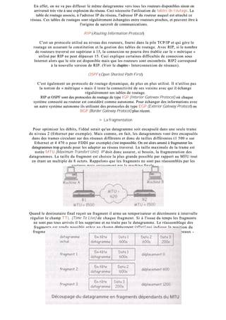 EEnn eeffffeett,, oonn nnee vvaa ppaass ddiiffffuusseerr llee mmêêmmee ddaattaaggrraammmmee vveerrss ttoouuss lleess rroouutteeuurrss ddiissppoonniibblleess ssiinnoonn oonn
aarrrriivveerraaiitt ttrrèèss vviittee àà uunnee eexxpplloossiioonn dduu rréésseeaauu.. CCeeccii nnéécceessssiittee ll''uuttiilliissaattiioonn ddee ttaabblleess ddee rroouuttaaggee.. LLaa
ttaabbllee ddee rroouuttaaggee aassssoocciiee,, àà ll''aaddrreessssee IIPP dduu rréésseeaauu,, ll''aaddrreessssee IIPP dduu rroouutteeuurr aauuqquueell eesstt aattttaacchhéé ccee
rréésseeaauu.. CCeess ttaabblleess ddee rroouuttaaggeess ssoonntt rréégguulliièèrreemmeenntt éécchhaannggééeess eennttrree rroouutteeuurrss pprroocchheess,, eett ppeeuuvveenntt êêttrree àà
ll''oorriiggiinnee ddee ssuurrccrrooîîtt ddee ccoommmmuunniiccaattiioonnss..
RRIIPP ((RRoouuttiinngg IInnffoorrmmaattiioonn PPrroottooccooll))
CC''eesstt uunn pprroottooccoollee uuttiilliisséé aauu nniivveeaauu ddeess rroouutteeuurrss,, ffoouurrnnii ddaannss llaa ppiillee TTCCPP//IIPP eett qquuii ggèèrree llee
rroouuttaaggee eenn aassssuurraanntt llaa ccoonnssttiittuuttiioonn eett llaa ggeessttiioonn ddeess ttaabblleess ddee rroouuttaaggee.. AAvveecc RRIIPP,, ssii llee nnoommbbrree
ddee rroouutteeuurrss ttrraavveerrsséé eesstt ssuuppéérriieeuurr àà 1155,, llaa ccoonnnneexxiioonn nnee ppoouurrrraa êêttrree ééttaabblliiee ccaarr llee «« mmééttrriiqquuee »»
uuttiilliisséé ppaarr RRIIPP nnee ppeeuutt ddééppaasssseerr 1155.. CCeeccii eexxpplliiqquuee cceerrttaaiinneess ddiiffffiiccuullttééss ddee ccoonnnneexxiioonn ssoouuss
IInntteerrnneett aalloorrss qquuee llee ssiittee eesstt ddiissppoonniibbllee mmaaiiss qquuee lleess rroouutteeuurrss ssoonntt eennccoommbbrrééss.. RRIIPP22 ccoorrrreessppoonndd
àà llaa nnoouuvveellllee vveerrssiioonn ddee RRIIPP.. ((VVooiirr llee cchhaappiittrree -- IInntteerrccoonnnneexxiioonn ddee rréésseeaauuxx))..
OOSSPPFF ((OOppeenn SShhoorrtteesstt PPaatthh FFiirrsstt))
CC''eesstt ééggaalleemmeenntt uunn pprroottooccoollee ddee rroouuttaaggee ddyynnaammiiqquuee,, ddee pplluuss eenn pplluuss uuttiilliisséé.. IIll nn''uuttiilliissee ppaass
llaa nnoottiioonn ddee «« mmééttrriiqquuee »» mmaaiiss iill tteessttee llaa ccoonnnneeccttiivviittéé ddee sseess vvooiissiinnss aavveecc qquuii iill éécchhaannggee
rréégguulliièèrreemmeenntt sseess ttaabblleess ddee rroouuttaaggee..
RRIIPP eett OOSSPPFF ssoonntt ddeess pprroottooccoolleess ddee rroouuttaaggee ddee ttyyppee IIGGPP ((IInntteerriioorr GGaatteewwaavv PPrroottooccooll)) ooùù cchhaaqquuee
ssyyssttèèmmee ccoonnnneeccttéé aauu rroouutteeuurr eesstt ccoonnssiiddéérréé ccoommmmee aauuttoonnoommee.. PPoouurr éécchhaannggeerr ddeess iinnffoorrmmaattiioonnss aavveecc
uunn aauuttrree ssyyssttèèmmee aauuttoonnoommee iillss uuttiilliisseenntt ddeess pprroottooccoolleess ddee ttyyppee EEGGPP ((EExxtteerriioorr GGaatteewwaayy PPrroottooccooll)) oouu
BBGGPP ((BBoorrddeerr GGaatteewwaayy PPrroottooccooll)) pplluuss rréécceenntt..
>> LLaa ffrraaggmmeennttaattiioonn
PPoouurr ooppttiimmiisseerr lleess ddéébbiittss,, ll''iiddééaall sseerraaiitt qquu''uunn ddaattaaggrraammmmee ssooiitt eennccaappssuulléé ddaannss uunnee sseeuullee ttrraammee
ddee nniivveeaauu 22 ((EEtthheerrnneett ppaarr eexxeemmppllee)).. MMaaiiss ccoommmmee,, eenn ffaaiitt,, lleess ddaattaaggrraammmmeess vvoonntt êêttrree eennccaappssuullééss
ddaannss ddeess ttrraammeess cciirrccuullaanntt ssuurr ddeess rréésseeaauuxx ddiifffféérreennttss eett ddoonncc ddee ttaaiilllleess ddiifffféérreenntteess ((11 550000 oo ssuurr
EEtthheerrnneett eett 44 447700 oo ppoouurr FFDDDDII ppaarr eexxeemmppllee)) cc''eesstt iimmppoossssiibbllee.. OOnn eesstt aalloorrss aammeennéé àà ffrraaggmmeenntteerr lleess
ddaattaaggrraammmmeess ttrroopp ggrraannddss ppoouurr lleess aaddaapptteerr aauu rréésseeaauu ttrraavveerrsséé.. LLaa ttaaiillllee mmaaxxiimmaallee ddee llaa ttrraammee eesstt
nnoottééee MMTTUU ((MMaaxxiimmuumm TTrraannssffeerrtt UUnniitt)).. IIPP ddooiitt ddoonncc aassssuurreerr,, ssii bbeessooiinn,, llaa ffrraaggmmeennttaattiioonn ddeess
ddaattaaggrraammmmeess.. LLaa ttaaiillllee dduu ffrraaggmmeenntt eesstt cchhooiissiiee llaa pplluuss ggrraannddee ppoossssiibbllee ppaarr rraappppoorrtt aauu MMTTUU ttoouutt
eenn ééttaanntt uunn mmuullttiippllee ddee 88 oocctteettss.. RRaappppeelloonnss qquuee lleess ffrraaggmmeennttss nnee ssoonntt ppaass rrééaasssseemmbbllééss ppaarr lleess
rroouutteeuurrss mmaaiiss uunniiqquueemmeenntt ppaarr llaa mmaacchhiinnee ffiinnaallee..
QQuuaanndd llee ddeessttiinnaattaaiirree ffiinnaall rreeççooiitt uunn ffrraaggmmeenntt iill aarrmmee uunn tteemmppoorriissaatteeuurr eett ddééccrréémmeennttee àà iinntteerrvvaallllee
rréégguulliieerr llee cchhaammpp TTTTLL ((TTiimmee TToo LLiivvee)) ddee cchhaaqquuee ffrraaggmm eenntt.. SSii àà ll''iissssuuee dduu tteemmppss lleess ffrraaggmmeennttss
nnee ssoonntt ppaass ttoouuss aarrrriivvééss iill lleess ssuupppprriimmee eett nnee ttrraaiittee ppaass llee ddaattaaggrraammmmee.. LLee rrééaasssseemmbbllaaggee ddeess
ffrraaggmmeennttss eesstt rreenndduu ppoossssiibbllee ggrrââccee aauu cchhaammpp ddééppllaacceemmeenntt ((ooffffsseett)) qquuii iinnddiiqquuee llaa ppoossiittiioonn dduu
ffrraaggmmeenntt ddaannss llee ddaattaaggrraammmmee.. LLee cchhaammpp FFOO ((FFrraaggmmeenntt OOffffsseett)) -- ddiitt aauussssii FFllaaggss oouu ddrraappeeaauuxx --
ccoonnttiieenntt ttrrooiiss bbiittss ddoonntt ddeeuuxx sseerrvveenntt àà ggéérreerr llaa ffrraaggmmeennttaattiioonn..
 