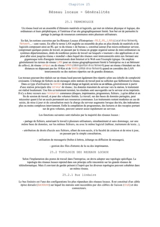 CChhaappiittrree 2255
RRéésseeaauu llooccaauuxx -- GGéénnéérraalliittééss
2255..11 TTEERRMMIINNOOLLGGIIEE
UUnn rréésseeaauu llooccaall eesstt uunn eennsseemmbbllee dd’’éélléémmeennttss mmaattéérriieellss eett llooggiicciieellss,, qquuii mmeett eenn rreellaattiioonn pphhyyssiiqquuee eett llooggiiqquuee,, ddeess
oorrddiinnaatteeuurrss eett lleeuurrss ppéérriipphhéérriiqquueess,, àà ll’’iinnttéérriieeuurr dd’’uunn ssiittee ggééooggrraapphhiiqquueemmeenntt lliimmiittéé.. SSoonn bbuutt eesstt ddee ppeerrmmeettttrree llee
ppaarrttaaggee llee ppaarrttaaggee ddee rreessssoouurrcceess ccoommmmuunneess eennttrree pplluussiieeuurrss uuttiilliissaatteeuurrss..
EEnn ffaaiitt,, lleess nnoottiioonnss ccoouuvveerrtteess ppaarr lleess RRéésseeaauuxx LLooccaauuxx dd''EEnnttrreepprriisseess -- RRLLEE,, RRLL,, LLAANN ((LLooccaall AArreeaa NNeettwwoorrkk)),,
NNeettwwoorrkk...... -- ssoonntt vvaasstteess.. EEnn eeffffeett llee tteerrmmee LLAANN eenngglloobbee uunn eennsseemmbbllee ddee pplluuss eenn pplluuss éétteenndduu ddee mmaattéérriieellss eett ddee
llooggiicciieellss ccoommppoossaanntt aaiinnssii uunn RRLL qquuii vvaa dduu rréésseeaauu «« ddee bbuurreeaauu »»,, ccoonnssttiittuuéé aauuttoouurr dd''uunn mmiiccrroo--oorrddiinnaatteeuurr sseerrvveeuurr,,
ccoommpprreennaanntt qquueellqquueess ppoosstteess ddee ttrraavvaaiill,, eenn ppaassssaanntt ppaarr llee rréésseeaauu eenn ggrraappppee oorrggaanniisséé aauuttoouurr ddee mmiinnii--oorrddiinnaatteeuurrss oouu
ssyyssttèèmmeess ddééppaarrtteemmeennttaauuxx,, ddoottééss ddee nnoommbbrreeuuxx ppoosstteess ddee ttrraavvaaiill ssuurr lleessqquueellss «« ttoouurrnneenntt »» ddeess aapppplliiccaattiioonnss eett oonn
ppeeuutt aalllleerr aaiinnssii jjuussqquu''aauu rréésseeaauu «« mmoonnddiiaall »» ddaannss lleeqquueell ddeess rréésseeaauuxx ssoonntt iinntteerrccoonnnneeccttééss eennttrree eeuuxx ffoorrmmaanntt uunnee
ggiiggaanntteessqquuee ttooiillee dd''aarraaiiggnnééee iinntteerrnnaattiioonnaallee ddoonntt IInntteerrnneett eett llee WWeebb ssoonntt ll''eexxeemmppllee ttyyppiiqquuee.. OOnn eemmppllooiiee
ggéénnéérraalleemmeenntt lleess tteerrmmeess ddee rréésseeaauu LLAANN ppoouurr uunn rréésseeaauu ggééooggrraapphhiiqquueemmeenntt lliimmiittéé àà ll''eennttrreepprriissee oouu àà uunn bbââttiimmeenntt
ddee cceellllee--ccii,, ddee rréésseeaauu ccaammppuuss oouu ddee rréésseeaauu MMAANN ((MMeettrrooppoolliittaann AArreeaa NNeettwwoorrkk)) ppoouurr uunn rréésseeaauu ss''éétteennddaanntt ssuurr ddeess
ddiissttaanncceess nnee ddééppaassssaanntt ppaass lleess 1100 KKmm eett ddee WWAANN ((WWiiddee AArreeaa NNeettwwoorrkk)) qquuaanndd oonn ccoonnssiiddèèrree ddeess LLAANN
iinntteerrccoonnnneeccttééss oouu ddeess ssttaattiioonnss rrééppaarrttiieess ssuurr ddee ggrraannddeess ddiissttaanncceess..
LLeess ttrraavvaauuxx ppoouuvvaanntt êêttrree rrééaalliissééss ssuurr uunn rréésseeaauu llooccaall ppeeuuvveenntt ééggaalleemmeenntt êêttrree rrééppaarrttiiss sseelloonn uunnee éécchheellllee ddee ccoommpplleexxiittéé
ccrrooiissssaannttee.. LL''éécchhaannggee ddee ffiicchhiieerrss oouu ddee mmeessssaaggeess eennttrree ssttaattiioonnss ddee ttrraavvaaiill ppeeuutt nnee ssoolllliicciitteerr qquuee ffaaiibblleemmeenntt llee rréésseeaauu..
DDaannss ccee ttyyppee dd''uuttiilliissaattiioonn llaa ssttaattiioonn ddee ttrraavvaaiill cchhaarrggee uunn llooggiicciieell,, uunn tteexxttee oouu uunn ttaabblleeaauu,, ggéénnéérraalleemmeenntt àà ppaarrttiirr
dd''uunnee ssttaattiioonn pprriinncciippaallee ddiittee sseerrvveeuurr ddee rréésseeaauu ;; lleess ddoonnnnééeess ttrraannssiitteenntt dduu sseerrvveeuurr vveerrss llaa ssttaattiioonn,, llee ttrraaiitteemmeenntt
eesstt rrééaalliisséé llooccaalleemmeenntt.. UUnnee ffooiiss ccee ttrraaiitteemmeenntt tteerrmmiinnéé,, lleess rrééssuullttaattss ssoonntt ssaauuvveeggaarrddééss ssuurr llee sseerrvveeuurr eett//oouu iimmpprriimmééss..
IIll nn''yy aa ddoonncc rreeccoouurrss aauuxx rreessssoouurrcceess ccoommmmuunneess ((ddiissqquueess,, iimmpprriimmaanntteess,, pprrooggrraammmmeess,, ffiicchhiieerrss......)) qquu''eenn ddéébbuutt eett eenn
ffiinn ddee sseessssiioonn ddee ttrraavvaaiill,, eett ppoouurr ddeess vvoolluummeess lliimmiittééss.. LLee ttrraavvaaiill,, ssuurr ddeess bbaasseess ddee ddoonnnnééeess ppaarrttaaggééeess,, ppeeuutt
nnéécceessssiitteerr qquuaanntt àà lluuii uunn aaccccèèss ppeerrmmaanneenntt aauuxx rreessssoouurrcceess ccoommmmuunneess.. LLeess ttrraaiitteemmeennttss rreesstteenntt mmooddeesstteess eenn ccaass ddee
ssaaiissiiee,, ddee mmiissee àà jjoouurr eett ddee ccoonnssuullttaattiioonn mmaaiiss llaa cchhaarrggee dduu sseerrvveeuurr aauuggmmeennttee lloorrssqquuee ddeess ttrriiss,, ddeess iinnddeexxaattiioonnss
pplluuss oouu mmooiinnss ccoommpplleexxeess iinntteerrvviieennnneenntt.. EEnnffiinn llaa ccoommppiillaattiioonn ddee pprrooggrraammmmeess,, ddeess lleeccttuurreess eett ddeess rreeccooppiieess ppoorrttaanntt
ssuurr ddee ggrrooss vvoolluummeess,, ppeeuuvveenntt ssaattuurreerr aasssseezz rraappiiddeemmeenntt uunn sseerrvveeuurr..
LLeess ffoonnccttiioonnss ssuuiivvaanntteess ssoonntt rrééaalliissééeess ppaarr llaa mmaajjoorriittéé ddeess rréésseeaauuxx llooccaauuxx ::
-- ppaarrttaaggee ddee ffiicchhiieerrss,, aauuttoorriissaanntt llee ttrraavvaaiill àà pplluussiieeuurrss uuttiilliissaatteeuurrss,, ssiimmuullttaannéémmeenntt eett ssaannss ddoommmmaaggee,, ssuurr uunnee
mmêêmmee bbaassee ddee ddoonnnnééeess,, ssuurr lleess mmêêmmeess ffiicchhiieerrss,, oouu aavveecc llee mmêêmmee llooggiicciieell ((ttaabblleeuurr,, ttrraaiitteemmeenntt ddee tteexxttee......)),,
-- aattttrriibbuuttiioonn ddee ddrrooiittss dd''aaccccèèss aauuxx ffiicchhiieerrss,, aallllaanntt dduu nnoonn--aaccccèèss,, àà llaa ffaaccuullttéé ddee ccrrééaattiioonn eett ddee mmiissee àà jjoouurr,,
eenn ppaassssaanntt ppaarr llaa ssiimmppllee ccoonnssuullttaattiioonn,,
-- uuttiilliissaattiioonn ddee mmeessssaaggeerriiee ((bbooîîtteess àà lleettttrreess,, éécchhaannggee oouu ddiiffffuussiioonn ddee mmeessssaaggeess)),,
-- ggeessttiioonn ddeess ffiilleess dd''aatttteennttee ddee llaa oouu ddeess iimmpprriimmaanntteess..
2255..22 TTOOPPOOLLOOGGIIEE DDEESS RREESSEEAAUUXX LLOOCCAAUUXX
SSeelloonn ll''iimmppllaannttaattiioonn ddeess ppoosstteess ddee ttrraavvaaiill ddaannss ll''eennttrreepprriissee,, oonn ddeevvrraa aaddoopptteerr uunnee ttooppoollooggiiee ssppéécciiffiiqquuee.. LLaa
ttooppoollooggiiee ddeess rréésseeaauuxx llooccaauuxx rreepprreenndd ddaannss ssoonn pprriinncciippee cceellllee rreennccoonnttrrééee ssuurr lleess ggrraannddss rréésseeaauuxx ddee
ttééllééiinnffoorrmmaattiiqquuee.. MMaaiiss iill ccoonnvviieenntt ddee ggaarrddeerr pprréésseenntt àà ll''eesspprriitt qquuee lleess ddiivveerrsseess ttooppoollooggiieess ppeeuuvveenntt ccoohhaabbiitteerr ddaannss
uunn mmêêmmee rréésseeaauu..
2255..22..11 BBuuss lliinnééaaiirree
LLee bbuuss lliinnééaaiirree eesstt ll''uunnee ddeess ccoonnffiigguurraattiioonnss lleess pplluuss rrééppaanndduueess ddeess rréésseeaauuxx llooccaauuxx.. IIll eesstt ccoonnssttiittuuéé dd''uunn ccââbbllee
ééppiinnee ddoorrssaallee ((bbaacckkbboonnee)) ssuurr lleeqquueell lleess ssttaattiioonnss ssoonntt rraaccccoorrddééeess ppaarr ddeess ccââbblleess ddee lliiaaiissoonn ((ssttuubb)) eett ddeess
ccoonnnneecctteeuurrss..
 