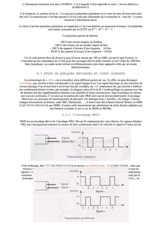 LL’’iinnffoorrmmaattiioonn ttrraannssmmiissee sseerraa aalloorrss 1100110000001100 II’’((xx)),, àà llaaqquueellllee iill ffaauutt aaddjjooiinnddrree llee rreessttee rr,, ssooiitt eenn ddééffiinniittiivvee ::
1100110000001100--00111111..
AA llee rréécceeppttiioonn,, llee ssyyssttèèmmee ddiivviissee llee II’’((xx)) rreeççuu ppaarr llee ppoollyynnôômmee ggéénnéérraatteeuurr ((eett llee rreessttee ddee cceettttee ddiivviissiioonn ddooiitt aalloorrss
êêttrree nnuull ssii llaa ttrraannssmmiissssiioonn ss’’eesstt bbiieenn ppaassssééee)) iill nnee lluuii rreessttee pplluuss mmaaiinntteennaanntt qquu’’àà rreettrraanncchheerr llee rr rreeççuu ddee II’’((xx)) ppoouurr
rreettrroouuvveerr ll’’iinnffoorrmmaattiioonn éémmiissee..
LLee cchhooiixx dd’’uunn bboonn ppoollyynnôômmee ggéénnéérraatteeuurr eesstt iimmppoorrttaanntt ssii ll’’oonn vveeuutt ddéétteecctteerr uunn mmaaxxiimmuumm dd’’eerrrreeuurrss.. UUnn ppoollyynnôômmee
ttrrèèss uuttiilliisséé,, nnoorrmmaalliisséé ppaarr llee CCCCIITTTT eesstt XX1166
++ XX1122
++ XX55
++ 11..
CCee ppoollyynnôômmee ppeerrmmeett ddee ddéétteecctteerr ::
-- 110000 %% ddeess eerrrreeuurrss ssiimmpplleess oouu ddoouubblleess,,
-- 110000 %% ddeess eerrrreeuurrss ssuurr uunn nnoommbbrree iimmppaaiirr ddee bbiittss,,
-- 110000 %% ddeess ppaaqquueettss dd’’eerrrreeuurrss dd’’uunnee lloonngguueeuurr 1166 bbiittss,,
-- 9999,,9999 %% ddeess ppaaqquueettss dd’’eerrrreeuurrss dd’’uunnee lloonngguueeuurr >> 1188 bbiittss..
UUnn tteell ccooddee ppeerrmmeett ddoonncc ddee ddiivviisseerr llee ttaauuxx dd’’eerrrreeuurr mmooyyeenn ppaarr 110000 oouu 11000000,, ssuuiivvaanntt llee ttyyppee dd’’eerrrreeuurr,, eett
nn’’iinnttrroodduuiitt qquu’’uunnee rreeddoonnddaannccee ddee 1166 bbiittss ppoouurr ddeess mmeessssaaggeess ddoonntt llaa ttaaiillllee ccoouurraannttee eesstt ddee ll’’oorrddrree ddee 11000000 bbiittss..
DDaannss llaa pprraattiiqquuee,, cceess ccooddeess sseerroonntt uuttiilliissééss eenn ttééllééttrraannssmmiissssiioonn eennttrree ddeeuuxx aappppaarreeiillss rreelliiééss ppaarr uunn rréésseeaauu
ttééllééiinnffoorrmmaattiiqquuee..
66..33 EETTUUDDEE DDEE QQUUEELLQQUUEESS EENNCCOODDAAGGEESS EETT CCOODDEESS CCOOUURRAANNTTSS
LLaa tteerrmmiinnoollooggiiee ddee «« ccooddee »» eesstt àà ccoonnssiiddéérreerr sseelloonn ddiifffféérreennttss ppooiinnttss ddee vvuuee.. EEnn eeffffeett,, oonn ppeeuutt ddiissttiinngguueerr
ll’’eennccooddaaggee,, qquuii ccoonnssiissttee àà ffaaiirree ccoorrrreessppoonnddrree àà uunn ssiiggnnaall llooggiiqquuee 00 oouu 11 uunn ssiiggnnaall éélleeccttrriiqquuee oouu uunnee ttrraannssiittiioonn ddee
nniivveeaauu ((ppaassssaaggee dd’’uunn nniivveeaauu hhaauutt àà uunn nniivveeaauu bbaass ppaarr eexxeemmppllee)),, dduu ccooddee pprroopprreemmeenntt ddiitt,, qquuii ccoonnssiissttee àà ééllaabboorreerr
uunnee ccoommbbiinnaaiissoonn bbiinnaaiirree éévviittaanntt,, ppaarr eexxeemmppllee,, lleess lloonngguueess ssuuiitteess ddee 00 oouu ddee 11 ((eemmbbrroouuiillllaaggee)) oouu aajjoouuttaanntt aauuxx bbiittss
ddee ddoonnnnééeess ddeess bbiittss ssuupppplléémmeennttaaiirreess ddeessttiinnééss àà eenn ccoonnttrrôôlleerr llaa bboonnnnee ttrraannssmmiissssiioonn.. DDaannss llaa pprraattiiqquuee lleess tteerrmmeess
ssoonntt ssoouuvveenntt ccoonnffoonndduuss.. CC’’eesstt aaiinnssii qquu’’oonn ppaarrlleerraa ddee ccooddee NNRRZZII aalloorrss qquu’’oonn ddeevvrraaiitt pplluuttôôtt ppaarrlleerr dd’’eennccooddaaggee..
OObbsseerrvvoonnss cceess pprriinncciippeess ddee ffoonnccttiioonnnneemmeenntt ddee pplluuss pprrèèss.. OOnn ddiissttiinngguuee ttrrooiiss «« ffaammiilllleess »» ddee ccooddaaggee.. CCeerrttaaiinnss
ccooddaaggeess ffoonnccttiioonnnneenntt eenn bbiinnaaiirree,, ccooddee NNRRZZ,, MMaanncchheesstteerr,, ……,, dd’’aauuttrreess ssoonntt ddiittss àà HHaauuttee DDeennssiittéé BBiinnaaiirree oouu HHDDBB
((HHiigghh DDeennssiittyy BBiippoollaarr)) tteell qquuee HHDDBB33,, dd’’aauuttrreess eennffiinn ffoonnccttiioonnnneenntt ppaarr ssuubbssttiittuuttiioonn ddee sséérriieess bbiinnaaiirree aaddaappttééeess aauuxx
mmoott bbiinnaaiirreess àà éémmeettttrree ((cc’’eesstt llee ccaass ddee 44BB55BB oouu 88BB1100BB))..
66..33..11 LL’’eennccooddaaggee NNRRZZII
NNRRZZII eesstt uunn eennccooddaaggee ddéérriivvéé ddee ll’’eennccooddaaggee NNRRZZ.. DDèèss qquu’’iillss eemmpprruunntteenntt ddeess vvooiieess ffiillaaiirreess,, lleess ssiiggnnaauuxx bbiinnaaiirreess
NNRRZZ ssoonntt ccllaassssiiqquueemmeenntt ttrraannssmmiiss aauu mmooyyeenn ddee ddeeuuxx ccoonndduucctteeuurrss ddoonntt ll’’uunn vvééhhiiccuullee llee ssiiggnnaall eett ll’’aauuttrree sseerrtt ddee
mmaassssee..
CCeettttee tteecchhnniiqquuee,, ddiittee NNRRZZ ((NNoo RReettuurrnn ttoo ZZeerroo)) oouu eennccoorree bbuuss aassyymmééttrriiqquuee –– SSEE ((SSiinnggllee EEnnddeedd)) ––,, bbiieenn qquuee
ttoouujjoouurrss ttrrèèss uuttiilliissééee,, pprréésseennttee ddeess iinnccoonnvvéénniieennttss lliiééss aauuxx pphhéénnoommèènneess éélleeccttrroommaaggnnééttiiqquueess qquuii ffoonntt qquuee lleess
ssiiggnnaauuxx ss’’aaffffaaiibblliisssseenntt rraappiiddeemmeenntt eett ddeevviieennnneenntt iilllliissiibblleess,, nnoottaammmmeenntt lloorrss ddee llaa ttrraannssmmiissssiioonn ddee ccoommppoossaanntteess
ccoonnttiinnuueess tteelllleess qquuee ddee lloonngguueess ssuuiitteess ddee 00 oouu ddee 11.. LLaa mméétthhooddee NNRRZZ ddeevvrraaiitt êêttrree ppeeuu àà ppeeuu rreemmppllaaccééee ppaarr llee
tteecchhnniiqquuee ddiittee mmooddee ddiifffféérreennttiieell,, bbuuss ddiifffféérreennttiieell oouu ssyymmééttrriiqquuee –– LLVVDD ((LLooww VVoollttaaggee DDiiffffeerreennttiiaall)) ––,, ooùù
cchhaaqquuee ffiill ddee llaa ppaaiirree vvééhhiiccuullee llee ssiiggnnaall eett ssoonn iinnvveerrssee..
 