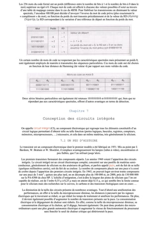 LLeess 225566 mmoottss dduu ccooddee ffoorrmméé oonntt uunn ppooiiddss ((ddiifffféérreennccee eennttrree llee nnoommbbrree ddee bbiittss àà 11 eett llee nnoommbbrree ddee bbiittss àà 00 ddaannss llee
mmoott)) ssuuppéérriieeuurr oouu ééggaall àà 00.. CChhaaqquuee mmoott ddee ccooddee eesstt aaffffeeccttéé àà cchhaaccuunnee ddeess vvaalleeuurrss ppoossssiibblleess dd’’oocctteett aauu ttrraavveerrss
dd’’uunnee ttaabbllee ddee mmaappppaaggee ccoommmmee ddaannss llee ccaass dduu 44BB55BB.. PPoouurr ffiiaabbiilliisseerr lleess ttrraannssmmiissssiioonnss eenn ddiimmiinnuuaanntt llaa vvaalleeuurr
ssppeeccttrraallee,, ll’’eennccooddeeuurr 88BB1100BB ppeeuutt ddéécciiddeerr dd’’eennvvooyyeerr ll’’iinnvveerrssee dduu mmoott ddee ccooddee pprréévvuu ((pplluuss eexxaacctteemmeenntt llee
«« ccoommpplléémmeenntt »» dduu mmoott)),, eenn ffoonnccttiioonn dduu ppooiiddss dduu mmoott ttrraannssmmiiss pprrééccééddeemmmmeenntt eett ddee llaa vvaalleeuurr dduu RRDD ((RRuunnnniinngg
DDiissppaarriittyy)).. LLee RRDD ccoorrrreessppoonnddaanntt àà llaa vvaarriiaattiioonn dd’’uunnee rrééfféérreennccee ddee ddééppaarrtt eenn ffoonnccttiioonn dduu ppooiiddss dduu mmoott..
UUnn cceerrttaaiinn nnoommbbrree ddee mmoottss ddee ccooddee nnee rreessppeeccttaanntt ppaass lleess ccaarraaccttéérriissttiiqquueess ssppeeccttrraalleess mmaaiiss pprréésseennttaanntt uunn ppooiiddss 00,,
ssoonntt ééggaalleemmeenntt eemmppllooyyééss ddee mmaanniièèrree àà ttrraannssmmeettttrree ddeess ssééqquueenncceess ppaarrttiiccuulliièèrreess.. CCeess mmoottss ddee ccooddee oonntt ééttéé cchhooiissiiss
eenn ffoonnccttiioonn ddee lleeuurr ddiissttaannccee ddee HHaammmmiinngg ((ddee vvaalleeuurr 44)) ppaarr rraappppoorrtt aauuxx mmoottss vvaalliiddeess dduu ccooddee..
DDeeuuxx sséérriieess bbiinnaaiirreess ppaarrttiiccuulliièèrreess oonntt ééggaalleemmeenntt ééttéé rreetteennuueess 11001100110011001100 eett 00110011001100110011 qquuii,, bbiieenn qquuee nnee
rrééppoonnddaanntt ppaass aauuxx ccaarraaccttéérriissttiiqquueess ssppeeccttrraalleess,, ooffffrreenntt dd’’aauuttrreess aavvaannttaaggeess eenn tteerrmmee ddee ddéétteeccttiioonn..
CChhaappiittrree 77
CCoonncceeppttiioonn ddeess cciirrccuuiittss iinnttééggrrééss
OOnn aappppeellllee cciirrccuuiitt iinnttééggrréé ((CCII)),, uunn ccoommppoossaanntt éélleeccttrroonniiqquuee qquuii rreeggrroouuppee ttoouuss lleess éélléémmeennttss ccoonnssttiittuuttiiffss dd’’uunn
cciirrccuuiitt llooggiiqquuee ppeerrmmeettttaanntt dd’’oobbtteenniirr tteellllee oouu tteellllee ffoonnccttiioonn ((ppoorrtteess llooggiiqquueess,, bbaassccuulleess,, rreeggiissttrreess,, ccoommpptteeuurrss,,
mméémmooiirreess,, mmiiccrroopprroocceesssseeuurrss,, ……)) nnéécceessssaaiirree,, eett cceellaa ddaannss uunn mmêêmmee mmaattéérriiaauu,, ttrrèèss ggéénnéérraalleemmeenntt llee ssiilliicciiuumm..
77..11 UUNN PPEEUU DD’’HHIISSTTOOIIRREE
LLee ttrraannssiissttoorr eesstt uunn ccoommppoossaanntt éélleeccttrroonniiqquuee ddoonntt llee pprreemmiieerr mmooddèèllee aa ééttéé ffaabbrriiqquuéé eenn 11995511.. MMiiss aauu ppooiinntt ppaarr JJ..
BBaarrddeeeenn,, WW.. BBrraattttaaiinn eett WW.. SShhoocckklleett,, iill rreemmppllaaccee aavvaannttaaggeeuusseemmeenntt lleess llaammppeess ((ttuubbeess àà vviiddeess)),, eennccoommbbrraanntteess eett
ppeeuu ffiiaabblleess,, qquuee ll’’oonn uuttiilliissaaiitt jjuussqquu’’aalloorrss..
LLeess pprreemmiieerrss ttrraannssiissttoorrss ffoorrmmaaiieenntt ddeess ccoommppoossaannttss ssééppaarrééss.. LLeess aannnnééeess 11996600 vvooiieenntt ll’’aappppaarriittiioonn ddeess cciirrccuuiittss
iinnttééggrrééss.. LLee cciirrccuuiitt iinnttééggrréé eesstt uunn cciirrccuuiitt éélleeccttrroonniiqquuee ccoommpplleett,, ccoonncceennttrréé ssuurr uunnee ppaassttiillllee ddee mmaattéérriiaauu sseemmii--
ccoonndduucctteeuurr,, ggéénnéérraalleemmeenntt dduu ssiilliicciiuumm oouu ddeess aarrsséénniiuurreess ddee ggaalllliiuumm,, eett ppaarrffooiiss aappppeelléé ppuuccee,, ssooiitt dduu ffaaiitt ddee ssaa ttaaiillllee
((qquueellqquueess mmiilllliimmèèttrreess ccaarrrrééss)),, ssooiitt dduu ffaaiitt ddee ssaa ccoouulleeuurr.. LLee nnoommbbrree ddee ccoommppoossaannttss ppllaaccééss ssuurr uunnee ppuuccee nn’’aa cceesssséé
ddee ccrrooîîttrree ddeeppuuiiss ll’’aappppaarriittiioonn ddeess pprreemmiieerrss cciirrccuuiittss iinnttééggrrééss.. EEnn 11996655,, oonn ppoouuvvaaiitt llooggeerr eennvviirroonn ttrreennttee ccoommppoossaannttss
ssuurr uunnee ppuuccee ddee 33 mmmm22
;; qquuiinnzzee aannss pplluuss ttaarrdd,, oonn eenn ddééccoommppttee pplluuss ddee 110000 000000 eett,, eenn 22000000,, pprrèèss ddee 113300 000000 000000
ssuurr llee PPAA--88550000 ddee cchheezz HHPP.. LL’’éécchheellllee dd’’iinnttééggrraattiioonn,, cc''eesstt--àà--ddiirree llaa llaarrggeeuurr ddeess ppiisstteess ddee ssiilliicciiuumm qquuee ll’’oonn eesstt
ccaappaabbllee ddee rrééaalliisseerr,, eesstt ddee ll’’oorrddrree 00,,3355 µµ àà 00,,2255 µµ mmaaiiss oonn aatttteeiinntt ddééjjàà 00,,1133 µµ,, ccee qquuii sseemmbbllee êêttrree llaa lliimmiittee ccoonnnnuuee
ppoouurr llee ssiilliicciiuumm mmaaiiss ddeess rreecchheerrcchheess ssuurr llee ccuuiivvrreess,, llee ccaarrbboonnee eett ddeess ttrraannssiissttoorrss bbiioollooggiiqquueess ssoonntt eenn ccoouurrss ……
LLaa ddiimmiinnuuttiioonn ddee llaa ttaaiillllee ddeess cciirrccuuiittss pprréésseennttee ddee nnoommbbrreeuuxx aavvaannttaaggeess.. TToouutt dd’’aabboorrdd uunnee aamméélliioorraattiioonn ddeess
ppeerrffoorrmmaanncceess,, eenn eeffffeett ssii llaa ttaaiillllee dduu mmiiccrroopprroocceesssseeuurr ddiimmiinnuuee,, lleess ddiissttaanncceess àà ppaarrccoouurriirr ppaarr lleess ssiiggnnaauuxx
éélleeccttrriiqquueess qquuii llee ttrraavveerrsseenntt ssee rréédduuiitt,, ccee qquuii rréédduuiitt lleess tteemmppss ddee ttrraaiitteemmeenntt eett aamméélliioorree lleess ppeerrffoorrmmaanncceess.. DDee pplluuss,,
iill ddeevviieenntt ééggaalleemmeenntt ppoossssiibbllee dd’’aauuggmmeenntteerr llee nnoommbbrree ddee ttrraannssiissttoorrss pprréésseennttss ssuurr llaa ppuuccee.. LLaa ccoonnssoommmmaattiioonn
éélleeccttrriiqquuee eett llee ddééggaaggeemmeenntt ddee cchhaalleeuurr ssoonntt rréédduuiittss.. EEnn eeffffeett,, ccoommmmee llaa ttaaiillllee dduu mmiiccrroopprroocceesssseeuurr ddiimmiinnuuee,, ssaa
ccoonnssoommmmaattiioonn éélleeccttrriiqquuee eett llaa cchhaalleeuurr,, qquu’’iill ddééggaaggee,, bbaaiisssseenntt ééggaalleemmeenntt.. OOnn ppeeuutt ddoonncc pprroodduuiirree ddeess mmiiccrroo--
oorrddiinnaatteeuurrss aayyaanntt uunnee pplluuss ggrraannddee aauuttoonnoommiiee éélleeccttrriiqquuee eett aauuggmmeenntteerr llaa vviitteessssee ddee ffoonnccttiioonnnneemmeenntt dduu pprroocceesssseeuurr
ssaannss ffrraanncchhiirr llee sseeuuiill ddee cchhaalleeuurr ccrriittiiqquuee qquuii ddééttéérriioorreerraaiitt llaa ppuuccee..
 