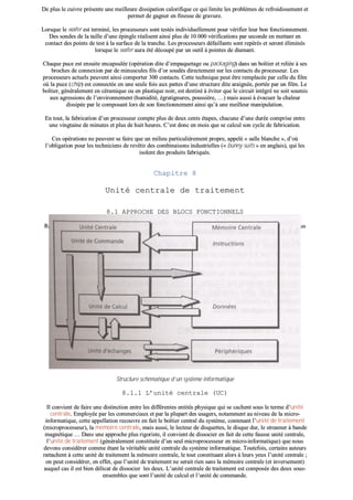 DDee pplluuss llee ccuuiivvrree pprréésseennttee uunnee mmeeiilllleeuurree ddiissssiippaattiioonn ccaalloorriiffiiqquuee ccee qquuii lliimmiittee lleess pprroobbllèèmmeess ddee rreeffrrooiiddiisssseemmeenntt eett
ppeerrmmeett ddee ggaaggnneerr eenn ffiinneessssee ddee ggrraavvuurree..
LLoorrssqquuee llee wwaaffeerr eesstt tteerrmmiinnéé,, lleess pprroocceesssseeuurrss ssoonntt tteessttééss iinnddiivviidduueelllleemmeenntt ppoouurr vvéérriiffiieerr lleeuurr bboonn ffoonnccttiioonnnneemmeenntt..
DDeess ssoonnddeess ddee llaa ttaaiillllee dd’’uunnee ééppiinnggllee rrééaalliisseenntt aaiinnssii pplluuss ddee 1100 000000 vvéérriiffiiccaattiioonnss ppaarr sseeccoonnddee eenn mmeettttaanntt eenn
ccoonnttaacctt ddeess ppooiinnttss ddee tteesstt àà llaa ssuurrffaaccee ddee llaa ttrraanncchhee.. LLeess pprroocceesssseeuurrss ddééffaaiillllaannttss ssoonntt rreeppéérrééss eett sseerroonntt éélliimmiinnééss
lloorrssqquuee llee wwaaffeerr aauurraa ééttéé ddééccoouuppéé ppaarr uunn oouuttiill àà ppooiinntteess ddee ddiiaammaanntt..
CChhaaqquuee ppuuccee eesstt eennssuuiittee eennccaappssuullééee ((ooppéérraattiioonn ddiittee dd’’eemmppaaqquueettaaggee oouu ppaacckkaaggiinngg)) ddaannss uunn bbooîîttiieerr eett rreelliiééee àà sseess
bbrroocchheess ddee ccoonnnneexxiioonn ppaarr ddee mmiinnuussccuulleess ffiillss dd’’oorr ssoouuddééss ddiirreecctteemmeenntt ssuurr lleess ccoonnttaaccttss dduu pprroocceesssseeuurr.. LLeess
pprroocceesssseeuurrss aaccttuueellss ppeeuuvveenntt aaiinnssii ccoommppoorrtteerr 330000 ccoonnttaaccttss.. CCeettttee tteecchhnniiqquuee ppeeuutt êêttrree rreemmppllaaccééee ppaarr cceellllee dduu ffiillmm
ooùù llaa ppuuccee ((cchhiipp)) eesstt ccoonnnneeccttééee eenn uunnee sseeuullee ffooiiss aauuxx ppaatttteess dd’’uunnee ssttrruuccttuurree ddiittee aarraaiiggnnééee,, ppoorrttééee ppaarr uunn ffiillmm.. LLee
bbooîîttiieerr,, ggéénnéérraalleemmeenntt eenn ccéérraammiiqquuee oouu eenn ppllaassttiiqquuee nnooiirr,, eesstt ddeessttiinnéé àà éévviitteerr qquuee llee cciirrccuuiitt iinnttééggrréé nnee ssooiitt ssoouummiiss
aauuxx aaggrreessssiioonnss ddee ll’’eennvviirroonnnneemmeenntt ((hhuummiiddiittéé,, ééggrraattiiggnnuurreess,, ppoouussssiièèrree,, ……)) mmaaiiss aauussssii àà éévvaaccuueerr llaa cchhaalleeuurr
ddiissssiippééee ppaarr llee ccoommppoossaanntt lloorrss ddee ssoonn ffoonnccttiioonnnneemmeenntt aaiinnssii qquu’’àà uunnee mmeeiilllleeuurr mmaanniippuullaattiioonn..
EEnn ttoouutt,, llaa ffaabbrriiccaattiioonn dd’’uunn pprroocceesssseeuurr ccoommppttee pplluuss ddee ddeeuuxx cceennttss ééttaappeess,, cchhaaccuunnee dd’’uunnee dduurrééee ccoommpprriissee eennttrree
uunnee vviinnggttaaiinnee ddee mmiinnuutteess eett pplluuss ddee hhuuiitt hheeuurreess.. CC’’eesstt ddoonncc eenn mmooiiss qquuee ssee ccaallccuull ssoonn ccyyccllee ddee ffaabbrriiccaattiioonn..
CCeess ooppéérraattiioonnss nnee ppeeuuvveenntt ssee ffaaiirree qquuee uunn mmiilliieeuu ppaarrttiiccuulliièèrreemmeenntt pprroopprree,, aappppeelléé «« ssaallllee bbllaanncchhee »»,, dd’’ooùù
ll’’oobblliiggaattiioonn ppoouurr lleess tteecchhnniicciieennss ddee rreevvêêttiirr ddeess ccoommbbiinnaaiissoonnss iinndduussttrriieelllleess ((«« bbuunnnnyy ssuuiittss »» eenn aannggllaaiiss)),, qquuii lleess
iissoolleenntt ddeess pprroodduuiittss ffaabbrriiqquuééss..
CChhaappiittrree 88
UUnniittéé cceennttrraallee ddee ttrraaiitteemmeenntt
88..11 AAPPPPRROOCCHHEE DDEESS BBLLOOCCSS FFOONNCCTTIIOONNNNEELLSS
RRaappppeelloonnss ssuucccciinncctteemmeenntt ppaarr uunn sscchhéémmaa ssyynnooppttiiqquuee,, llaa ccoommppoossiittiioonn dd’’uunn ssyyssttèèmmee iinnffoorrmmaattiiqquuee tteellllee qquuee nnoouuss
ll’’aavviioonnss pprréésseennttééee lloorrss ddee ll’’iinnttrroodduuccttiioonn..
SSttrruuccttuurree sscchhéémmaattiiqquuee dd’’uunn ssyyssttèèmmee iinnffoorrmmaattiiqquuee
88..11..11 LL’’uunniittéé cceennttrraallee ((UUCC))
IIll ccoonnvviieenntt ddee ffaaiirree uunnee ddiissttiinnccttiioonn eennttrree lleess ddiifffféérreenntteess eennttiittééss pphhyyssiiqquuee qquuii ssee ccaacchheenntt ssoouuss llee tteerrmmee dd’’uunniittéé
cceennttrraallee.. EEmmppllooyyééee ppaarr lleess ccoommmmeerrcciiaauuxx eett ppaarr llaa pplluuppaarrtt ddeess uussaaggeerrss,, nnoottaammmmeenntt aauu nniivveeaauu ddee llaa mmiiccrroo--
iinnffoorrmmaattiiqquuee,, cceettttee aappppeellllaattiioonn rreeccoouuvvrree eenn ffaaiitt llee bbooîîttiieerr cceennttrraall dduu ssyyssttèèmmee,, ccoonntteennaanntt ll’’uunniittéé ddee ttrraaiitteemmeenntt
((mmiiccrroopprroocceesssseeuurr)),, llaa mméémmooiirree cceennttrraallee,, mmaaiiss aauussssii,, llee lleecctteeuurr ddee ddiissqquueetttteess,, llee ddiissqquuee dduurr,, llee ssttrreeaammeerr àà bbaannddee
mmaaggnnééttiiqquuee …… DDaannss uunnee aapppprroocchhee pplluuss rriiggoorriissttee,, iill ccoonnvviieenntt ddee ddiissssoocciieerr eenn ffaaiitt ddee cceettttee ffaauussssee uunniittéé cceennttrraallee,,
ll’’uunniittéé ddee ttrraaiitteemmeenntt ((ggéénnéérraalleemmeenntt ccoonnssttiittuuééee dd’’uunn sseeuull mmiiccrroopprroocceesssseeuurr eenn mmiiccrroo--iinnffoorrmmaattiiqquuee)) qquuee nnoouuss
ddeevvoonnss ccoonnssiiddéérreerr ccoommmmee ééttaanntt llaa vvéérriittaabbllee uunniittéé cceennttrraallee dduu ssyyssttèèmmee iinnffoorrmmaattiiqquuee.. TToouutteeffooiiss,, cceerrttaaiinnss aauutteeuurrss
rraattttaacchheenntt àà cceettttee uunniittéé ddee ttrraaiitteemmeenntt llaa mméémmooiirree cceennttrraallee,, llee ttoouutt ccoonnssttiittuuaanntt aalloorrss àà lleeuurrss yyeeuuxx ll’’uunniittéé cceennttrraallee ;;
oonn ppeeuutt ccoonnssiiddéérreerr,, eenn eeffffeett,, qquuee ll’’uunniittéé ddee ttrraaiitteemmeenntt nnee sseerraaiitt rriieenn ssaannss llaa mméémmooiirree cceennttrraallee ((eett iinnvveerrsseemmeenntt))
aauuqquueell ccaass iill eesstt bbiieenn ddéélliiccaatt ddee ddiissssoocciieerr lleess ddeeuuxx.. LL’’uunniittéé cceennttrraallee ddee ttrraaiitteemmeenntt eesstt ccoommppoossééee ddeess ddeeuuxx ssoouuss--
eennsseemmbblleess qquuee ssoonntt ll’’uunniittéé ddee ccaallccuull eett ll’’uunniittéé ddee ccoommmmaannddee..
 