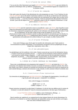 88..11..22 LL’’uunniittéé ddee ccaallccuull ((UUAALL))
CC’’eesstt aauu sseeiinn ddee ccee bblloocc ffoonnccttiioonnnneell,, aauussssii aappppeelléé uunniittéé aarriitthhmmééttiiqquuee eett llooggiiqquuee ((UUAALL)),, qquuee ssoonntt rrééaalliissééeess lleess
ooppéérraattiioonnss aarriitthhmmééttiiqquueess tteelllleess qquu’’aaddddiittiioonnss,, mmuullttiipplliiccaattiioonnss,, …… eett lleess ttrraaiitteemmeennttss llooggiiqquueess ddee ccoommppaarraaiissoonnss ssuurr
lleess ddoonnnnééeess àà ttrraaiitteerr..
88..11..33 LL’’uunniittéé ddee ccoommmmaannddee
CCeettttee uunniittéé aa ppoouurr rrôôllee ddee ggéérreerr llee bboonn ddéérroouulleemmeenntt dduu oouu ddeess pprrooggrraammmmeess eenn ccoouurrss.. CC’’eesstt àà ll’’iinnttéérriieeuurr ddee cceettttee
uunniittéé ddee ccoommmmaannddee qquuee vvaa êêttrree ppllaaccééee ll’’iinnssttrruuccttiioonn àà rrééaalliisseerr eett cc’’eesstt eellllee qquuii,, eenn ffoonnccttiioonn ddee cceettttee iinnssttrruuccttiioonn,,
vvaa rrééppaarrttiirr lleess oorrddrreess aauuxx ddiivveerrss oorrggaanneess ddee llaa mmaacchhiinnee ((lliirree uunnee iinnffoorrmmaattiioonn ssuurr llee ddiissqquuee,, ffaaiirree uunn ccaallccuull,, ééccrriirree
uunn tteexxttee ssuurr ll’’ééccrraann,, ……)).. UUnnee ffooiiss ll’’iinnssttrruuccttiioonn eexxééccuuttééee,, ll’’uunniittéé ddee ccoommmmaannddee ddooiitt aalllleerr cchheerrcchheerr ll’’iinnssttrruuccttiioonn
ssuuiivvaannttee ;; ppoouurr cceellaa eellllee ddiissppoossee dd’’uunn rreeggiissttrree ppaarrttiiccuulliieerr,, jjoouuaanntt llee rrôôllee ddee «« ccoommpptteeuurr dd’’iinnssttrruuccttiioonnss »»,, eett qquuii
ppoorrttee llee nnoomm ddee ccoommpptteeuurr oorrddiinnaall..
88..11..44 LLaa mméémmooiirree cceennttrraallee ((MMCC))
LLaa mméémmooiirree cceennttrraallee ppeeuutt êêttrree rreepprréésseennttééee ccoommmmee uunn eennsseemmbbllee ddee «« ccaasseess »» oouu cceelllluulleess,, ddaannss lleessqquueelllleess oonn ppeeuutt
rraannggeerr ddeess iinnffoorrmmaattiioonnss qquuii aauurroonntt ttoouutteess llaa mmêêmmee ttaaiillllee,, llee mmoott mméémmooiirree.. CCeess mmoottss mméémmooiirree,, qquuii rreepprréésseenntteenntt
lleess iinnssttrruuccttiioonnss ccoommppoossaanntt lleess pprrooggrraammmmeess dduu ssyyssttèèmmee oouu ddee ll’’uuttiilliissaatteeuurr eett lleess ddoonnnnééeess qquuii ssoonntt àà ttrraaiitteerr àà ll’’aaiiddee
ddee cceess pprrooggrraammmmeess,, oonntt uunnee ttaaiillllee vvaarriiaanntt ssuuiivvaanntt llee ttyyppee ddee mmaacchhiinnee ((88,, 1166 oouu 3322 bbiittss,, ……))..
AAffiinn ddee ppoouuvvooiirr rreettrroouuvveerr ddaannss llaa mméémmooiirree cceennttrraallee llaa cceelllluullee qquuii ccoonnttiieenntt llee mmoott mméémmooiirree qquuee ll’’oonn cchheerrcchhee,, lleess
cceelllluulleess ssoonntt rreeppéérrééeess ppaarr lleeuurr aaddrreessssee ((eemmppllaacceemmeenntt)) ddaannss llaa mméémmooiirree,, cc''eesstt--àà--ddiirree qquu’’eelllleess ssoonntt nnuumméérroottééeess
((ggéénnéérraalleemmeenntt eenn hheexxaaddéécciimmaall)) ddee llaa cceelllluullee dd’’aaddrreessssee 00 àà,, ppaarr eexxeemmppllee,, llaa cceelllluullee dd’’aaddrreessssee FFFFFFFF..
88..11..55 LL’’uunniittéé dd’’éécchhaannggee
CCeettttee uunniittéé dd’’éécchhaannggee aa ppoouurr rrôôllee ddee ggéérreerr lleess ttrraannssffeerrttss ddeess iinnffoorrmmaattiioonnss eennttrree ll’’uunniittéé cceennttrraallee eett
ll’’eennvviirroonnnneemmeenntt dduu ssyyssttèèmmee iinnffoorrmmaattiiqquuee.. CCeett eennvviirroonnnneemmeenntt ccoorrrreessppoonndd eenn ffaaiitt aauuxx ppéérriipphhéérriiqquueess tteellss qquuee
ddiissqquueess dduurrss,, iimmpprriimmaanntteess,, ééccrraann vviiddééoo,, ……
88..11..66 LLeess ppéérriipphhéérriiqquueess
LLeess ppéérriipphhéérriiqquueess ssoonntt ttrrèèss nnoommbbrreeuuxx eett ttrrèèss vvaarriiééss.. CCeerrttaaiinnss nnee ppeeuuvveenntt qquuee rreecceevvooiirr ddeess iinnffoorrmmaattiioonnss ((ééccrraannss,,
……)),, dd’’aauuttrreess nnee ppeeuuvveenntt qquu’’eenn éémmeettttrree ((ccllaavviieerrss,, ……)),, dd’’aauuttrreess sseerrvveenntt ddee mméémmooiirree eexxtteerrnnee ((mméémmooiirree aauuxxiilliiaaiirree
oouu ddee mmaassssee)) aauu ssyyssttèèmmee ((ddiissqquuee,, ddiissqquueetttteess,, ……)),, eennffiinn cceerrttaaiinnss ppeeuuvveenntt êêttrree ttrrèèss ssppéécciiaalliissééss ((ssoonnddeess ddee
tteemmppéérraattuurree,, ddee pprreessssiioonn,, ……)).. NNoouuss ééttuuddiieerroonnss ddoonncc ssuucccceessssiivveemmeenntt,, cceess ddiivveerrss éélléémmeennttss :: uunniittéé cceennttrraallee,,
mméémmooiirree cceennttrraallee eett aauuxxiilliiaaiirree,, ppéérriipphhéérriiqquueess dd’’eennttrrééee//ssoorrttiieess..
88..22 EETTUUDDEE DDEE LL’’UUNNIITTEE CCEENNTTRRAALLEE DDEE TTRRAAIITTEEMMEENNTT
NNoouuss aavvoonnss vvuu pprrééccééddeemmmmeenntt qquu’’uunn pprrooggrraammmmee ééttaaiitt ccoommppoosséé dd’’iinnssttrruuccttiioonnss qquuii ttrraaiitteenntt ddeess ddoonnnnééeess.. LLeess
iinnssttrruuccttiioonnss eett lleess ddoonnnnééeess ééttaanntt ssttoocckkééeess,, dduu mmooiinnss aauu mmoommeenntt dduu ttrraaiitteemmeenntt,, eenn mméémmooiirree cceennttrraallee.. NNoouuss aalllloonnss
ddoonncc ééttuuddiieerr,, ttoouutt dd’’aabboorrdd,, ccoommmmeenntt eesstt ccoonnssttiittuuééee uunnee iinnssttrruuccttiioonn,, ppuuiiss ccoommmmeenntt eellllee eesstt pprriissee eenn cchhaarrggee ppaarr uunnee
uunniittéé cceennttrraallee tthhééoorriiqquuee,, ccoommmmeenntt cceettttee iinnssttrruuccttiioonn vvaa êêttrree eexxééccuuttééee,, eett eennffiinn ccoommmmeenntt éévvoolluueenntt lleess ddoonnnnééeess aaiinnssii
ttrraaiittééeess..
88..22..11 CCoonnssttiittuuttiioonn dd’’uunnee iinnssttrruuccttiioonn
UUnnee iinnssttrruuccttiioonn eesstt ggéénnéérraalleemmeenntt uunnee ooppéérraattiioonn éélléémmeennttaaiirree dd’’uunn llaannggaaggee ddee pprrooggrraammmmaattiioonn,, cc''eesstt--àà--ddiirree qquu’’iill
ss’’aaggiitt dduu pplluuss ppeettiitt oorrddrree qquuee ppeeuutt «« ccoommpprreennddrree »» uunn oorrddiinnaatteeuurr..
AAiinnssii,, sseelloonn llee llaannggaaggee,, oonn rreennccoonnttrreerraa
BBAASSIICC LLeett CC == AA ++ BB
CCOOBBOOLL CCoommppuuttee CC == AA ++ BB
CChhaaqquuee iinnssttrruuccttiioonn ccoorrrreessppoonndd àà uunn oorrddrree ddoonnnnéé àà ll’’oorrddiinnaatteeuurr,, iiccii cceelluuii ddee ffaaiirree uunnee aaddddiittiioonn eennttrree llee ccoonntteennuu ddee
llaa ddoonnnnééee AA eett cceelluuii ddee llaa ddoonnnnééee BB.. TToouutteess lleess iinnssttrruuccttiioonnss pprréésseenntteenntt eenn ffaaiitt ddeeuuxx ttyyppeess dd’’iinnffoorrmmaattiioonnss ::
-- ccee qquu’’iill ffaauutt ffaaiirree ccoommmmee aaccttiioonn ((aaddddiittiioonn,, ssaaiissiiee dd’’iinnffoorrmmaattiioonn,, aaffffiicchhaaggee,, ……)),,
-- aavveecc qquueelllleess ddoonnnnééeess rrééaalliisseerr cceettttee aaccttiioonn ((AA,, BB,, ……))..
DDaannss llaa mmaacchhiinnee qquuii,, rraappppeelloonnss--llee,, nnee ccoommpprreenndd qquuee lleess ééttaattss llooggiiqquueess bbiinnaaiirreess ddee cciirrccuuiittss éélleeccttrroonniiqquueess,, lleess
iinnssttrruuccttiioonnss eett lleess ddoonnnnééeess nnee ssoonntt bbiieenn éévviiddeemmmmeenntt ppaass rreepprréésseennttééeess ccoommmmee uunnee ssuuiittee ddee lleettttrreess oouu ddee ssiiggnneess,,
mmaaiiss ssoouuss ffoorrmmee dd’’éélléémmeennttss bbiinnaaiirreess 00 oouu 11..
 