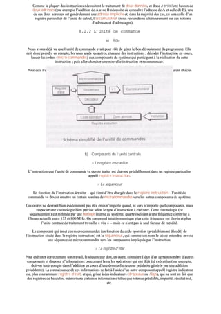 CCoommmmee llaa pplluuppaarrtt ddeess iinnssttrruuccttiioonnss nnéécceessssiitteenntt llee ttrraaiitteemmeenntt ddee ddeeuuxx ddoonnnnééeess,, eett ddoonncc aa pprriioorrii oonntt bbeessooiinn ddee
ddeeuuxx aaddrreesssseess ((ppaarr eexxeemmppllee ll’’aaddddiittiioonn ddee AA aavveecc BB nnéécceessssiittee ddee ccoonnnnaaîîttrree ll’’aaddrreessssee ddee AA eett cceellllee ddee BB)),, uunnee
ddee cceess ddeeuuxx aaddrreesssseess eesstt ggéénnéérraalleemmeenntt uunnee aaddrreessssee iimmpplliicciittee eett,, ddaannss llaa mmaajjoorriittéé ddeess ccaass,, ccee sseerraa cceellllee dd’’uunn
rreeggiissttrree ppaarrttiiccuulliieerr ddee ll’’uunniittéé ddee ccaallccuull,, ll’’aaccccuummuullaatteeuurr ((nnoouuss rreevviieennddrroonnss uullttéérriieeuurreemmeenntt ssuurr cceess nnoottiioonnss
dd’’aaddrreesssseess eett dd’’aaddrreessssaaggeess))..
88..22..22 LL’’uunniittéé ddee ccoommmmaannddee
aa)) RRôôllee
NNoouuss aavvoonnss ddééjjàà vvuu qquuee ll’’uunniittéé ddee ccoommmmaannddee aavvaaiitt ppoouurr rrôôllee ddee ggéérreerr llee bboonn ddéérroouulleemmeenntt dduu pprrooggrraammmmee.. EEllllee
ddooiitt ddoonncc pprreennddrree eenn ccoommppttee,, lleess uunneess aapprrèèss lleess aauuttrreess,, cchhaaccuunnee ddeess iinnssttrruuccttiioonnss ;; ddééccooddeerr ll’’iinnssttrruuccttiioonn eenn ccoouurrss,,
llaanncceerr lleess oorrddrreess ((mmiiccrroo--ccoommmmaannddeess)) aauuxx ccoommppoossaannttss dduu ssyyssttèèmmee qquuii ppaarrttiicciippeenntt àà llaa rrééaalliissaattiioonn ddee cceettttee
iinnssttrruuccttiioonn ;; ppuuiiss aalllleerr cchheerrcchheerr uunnee nnoouuvveellllee iinnssttrruuccttiioonn eett rreeccoommmmeenncceerr..
PPoouurr cceellaa ll’’uunniittéé ddee ccoommmmaannddee eesstt ccoonnssttiittuuééee dd’’uunn cceerrttaaiinn nnoommbbrree ddee ccoommppoossaannttss iinntteerrnneess qquuii aassssuurreenntt cchhaaccuunn
uunnee ffoonnccttiioonn bbiieenn ddéétteerrmmiinnééee..
bb)) CCoommppoossaannttss ddee ll’’uunniittéé cceennttrraallee
>> LLee rreeggiissttrree iinnssttrruuccttiioonn
LL’’iinnssttrruuccttiioonn qquuee ll’’uunniittéé ddee ccoommmmaannddee vvaa ddeevvooiirr ttrraaiitteerr eesstt cchhaarrggééee pprrééaallaabblleemmeenntt ddaannss uunn rreeggiissttrree ppaarrttiiccuulliieerr
aappppeelléé rreeggiissttrree iinnssttrruuccttiioonn..
>> LLee ssééqquueenncceeuurr
EEnn ffoonnccttiioonn ddee ll’’iinnssttrruuccttiioonn àà ttrraaiitteerr –– qquuii vviieenntt dd’’êêttrree cchhaarrggééee ddaannss llee rreeggiissttrree iinnssttrruuccttiioonn –– ll’’uunniittéé ddee
ccoommmmaannddee vvaa ddeevvooiirr éémmeettttrree uunn cceerrttaaiinn nnoommbbrree ddee mmiiccrrooccoommmmaannddeess vveerrss lleess aauuttrreess ccoommppoossaannttss dduu ssyyssttèèmmee..
CCeess oorrddrreess nnee ddeevvrroonntt bbiieenn éévviiddeemmmmeenntt ppaass êêttrree éémmiiss nn’’iimmppoorrttee qquuaanndd,, nnii vveerrss nn’’iimmppoorrttee qquueell ccoommppoossaannttss,, mmaaiiss
rreessppeecctteerr uunnee cchhrroonnoollooggiiee bbiieenn pprréécciissee sseelloonn llee ttyyppee dd’’iinnssttrruuccttiioonn àà eexxééccuutteerr.. CCeettttee cchhrroonnoollooggiiee ((ccee
ssééqquueenncceemmeenntt)) eesstt rryytthhmmééee ppaarr uunnee hhoorrllooggee iinntteerrnnee aauu ssyyssttèèmmee,, qquuaarrttzz oosscciillllaanntt àà uunnee ffrrééqquueennccee ccoommpprriissee àà
ll’’hheeuurree aaccttuueellllee eennttrree 113333 eett 880000 MMHHzz.. OOnn ccoommpprreenndd iinnttuuiittiivveemmeenntt qquuee pplluuss cceettttee ffrrééqquueennccee eesstt éélleevvééee eett pplluuss
ll’’uunniittéé cceennttrraallee ddee ttrraaiitteemmeenntt ttrraavvaaiillllee «« vviittee »» ---- mmaaiiss ccee nn’’eesstt ppaass llee sseeuull ffaacctteeuurr ddee rraappiiddiittéé..
LLee ccoommppoossaanntt qquuii éémmeett cceess mmiiccrrooccoommmmaannddeess ((eenn ffoonnccttiioonn dduu ccooddee ooppéérraattiioonn ((pprrééaallaabblleemmeenntt ddééccooddéé)) ddee
ll’’iinnssttrruuccttiioonn ssiittuuééee ddaannss llee rreeggiissttrree iinnssttrruuccttiioonn)) eesstt llee ssééqquueenncceeuurr,, qquuii ccoommmmee ssoonn nnoomm llee llaaiissssee eenntteennddrree,, eennvvooiiee
uunnee ssééqquueennccee ddee mmiiccrrooccoommmmaannddeess vveerrss lleess ccoommppoossaannttss iimmpplliiqquuééss ppaarr ll’’iinnssttrruuccttiioonn..
>> LLee rreeggiissttrree dd’’ééttaatt
PPoouurr eexxééccuutteerr ccoorrrreecctteemmeenntt ssoonn ttrraavvaaiill,, llee ssééqquueenncceeuurr ddooiitt,, eenn oouuttrree,, ccoonnnnaaîîttrree ll’’ééttaatt dd’’uunn cceerrttaaiinn nnoommbbrree dd’’aauuttrreess
ccoommppoossaannttss eett ddiissppoosseerr dd’’iinnffoorrmmaattiioonnss ccoonncceerrnnaanntt llaa oouu lleess ooppéérraattiioonnss qquuii oonntt ddééjjàà ééttéé eexxééccuuttééeess ((ppaarr eexxeemmppllee,,
ddooiitt--oonn tteenniirr ccoommppttee ddaannss ll’’aaddddiittiioonn eenn ccoouurrss dd’’uunnee éévveennttuueellllee rreetteennuuee pprrééaallaabbllee ggéénnéérrééee ppaarr uunnee aaddddiittiioonn
pprrééccééddeennttee)).. LLaa ccoonnnnaaiissssaannccee ddee cceess iinnffoorrmmaattiioonnss ssee ffaaiitt àà ll’’aaiiddee dd’’uunn aauuttrree ccoommppoossaanntt aappppeelléé rreeggiissttrree iinnddiiccaatteeuurr
oouu,, pplluuss ccoouurraammmmeenntt rreeggiissttrree dd’’ééttaatt,, eett qquuii,, ggrrââccee àà ddeess iinnddiiccaatteeuurrss ((ddrraappeeaauuxx oouu ffllaaggss)),, qquuii nnee ssoonntt eenn ffaaiitt qquuee
ddeess rreeggiissttrreess ddee bbaassccuulleess,, mméémmoorriisseerraa cceerrttaaiinneess iinnffoorrmmaattiioonnss tteelllleess qquuee rreetteennuuee pprrééaallaabbllee,, iimmppaarriittéé,, rrééssuullttaatt nnuull,,
eettcc..
 