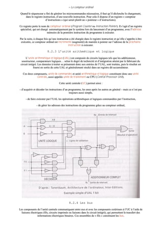 >> LLee ccoommpptteeuurr oorrddiinnaall
QQuuaanndd llee ssééqquueenncceeuurr aa ffiinnii ddee ggéénnéérreerr lleess mmiiccrrooccoommmmaannddeess nnéécceessssaaiirreess,, iill ffaauutt qquu’’iill ddéécclleenncchhee llee cchhaarrggeemmeenntt,,
ddaannss llee rreeggiissttrree iinnssttrruuccttiioonn,, dd’’uunnee nnoouuvveellllee iinnssttrruuccttiioonn.. PPoouurr cceellaa iill ddiissppoossee dd’’uunn rreeggiissttrree «« ccoommpptteeuurr
dd’’iinnssttrruuccttiioonnss »» ((qquuii sseerraaiitt pplluuttôôtt uunn «« ppooiinntteeuurr »» dd’’iinnssttrruuccttiioonnss))..
CCee rreeggiissttrree ppoorrttee llee nnoomm ddee ccoommpptteeuurr oorrddiinnaall ((PPrrooggrraamm CCoouunntteerr oouu IInnssttrruuccttiioonn PPooiinntteerr)).. IIll ss’’aaggiitt dd’’uunn rreeggiissttrree
ssppéécciiaalliisséé,, qquuii eesstt cchhaarrggéé aauuttoommaattiiqquueemmeenntt ppaarr llee ssyyssttèèmmee lloorrss dduu llaanncceemmeenntt dd’’uunn pprrooggrraammmmee,, aavveecc ll’’aaddrreessssee
mméémmooiirree ddee llaa pprreemmiièèrree iinnssttrruuccttiioonn dduu pprrooggrraammmmee àà eexxééccuutteerr..
PPaarr llaa ssuuiittee,, àà cchhaaqquuee ffooiiss qquu’’uunnee iinnssttrruuccttiioonn aa ééttéé cchhaarrggééee ddaannss llee rreeggiissttrree iinnssttrruuccttiioonn eett qquu’’eellllee ss’’aapppprrêêttee àà êêttrree
eexxééccuuttééee,, ccee ccoommpptteeuurr oorrddiinnaall eesstt iinnccrréémmeennttéé ((aauuggmmeennttéé)) ddee mmaanniièèrree àà ppooiinntteerr ssuurr ll’’aaddrreessssee ddee llaa pprroocchhaaiinnee
iinnssttrruuccttiioonn àà eexxééccuutteerr..
88..22..33 LL’’uunniittéé aarriitthhmmééttiiqquuee eett llooggiiqquuee
LL’’uunniittéé aarriitthhmmééttiiqquuee eett llooggiiqquuee ((UUAALL)) eesstt ccoommppoossééee ddee cciirrccuuiittss llooggiiqquueess tteellss qquuee lleess aaddddiittiioonnnneeuurr,,
ssoouussttrraacctteeuurr,, ccoommppaarraatteeuurrss llooggiiqquueess…… sseelloonn llee ddeeggrréé ddee tteecchhnniicciittéé eett dd’’iinnttééggrraattiioonn aatttteeiinntt ppaarr llee ffaabbrriiccaanntt dduu
cciirrccuuiitt iinnttééggrréé.. LLeess ddoonnnnééeess àà ttrraaiitteerr ssee pprréésseenntteenntt ddoonncc aauuxx eennttrrééeess ddee ll’’UUAALL,, ssoonntt ttrraaiittééeess,, ppuuiiss llee rrééssuullttaatt eesstt
ffoouurrnnii eenn ssoorrttiiee ddee cceettttee UUAALL eett ggéénnéérraalleemmeenntt ssttoocckkéé ddaannss uunn rreeggiissttrree ddiitt aaccccuummuullaatteeuurr..
CCeess ddeeuuxx ccoommppoossaannttss,, uunniittéé ddee ccoommmmaannddeess eett uunniittéé aarriitthhmmééttiiqquuee eett llooggiiqquuee ccoonnssttiittuueenntt ddoonncc uunnee uunniittéé
cceennttrraallee,, aauussssii aappppeellééee uunniittéé ddee ttrraaiitteemmeenntt oouu CCPPUU ((CCeennttrraall PPrroocceessssoorr UUnniitt))..
CCeettttee uunniittéé cceennttrraallee ((UUCC)) ppeerrmmeett aaiinnssii ::
-- dd’’aaccqquuéérriirr eett ddééccooddeerr lleess iinnssttrruuccttiioonnss dd’’uunn pprrooggrraammmmee,, lleess uunneess aapprrèèss lleess aauuttrreess eenn ggéénnéérraall –– mmaaiiss ccee nn’’eesstt ppaass
ttoouujjoouurrss aauussssii ssiimmppllee,,
-- ddee ffaaiirree eexxééccuutteerr ppaarr ll’’UUAALL lleess ooppéérraattiioonnss aarriitthhmmééttiiqquueess eett llooggiiqquueess ccoommmmaannddééeess ppaarr ll’’iinnssttrruuccttiioonn,,
-- ddee ggéérreerr lleess aaddrreesssseess ddeess iinnssttrruuccttiioonnss dduu pprrooggrraammmmee ggrrââccee aauu ccoommpptteeuurr oorrddiinnaall,,
-- ddee mméémmoorriisseerr ll’’ééttaatt iinntteerrnnee ddee llaa mmaacchhiinnee ssoouuss ffoorrmmee dd’’iinnddiiccaatteeuurrss ggrrââccee aauu rreeggiissttrree dd’’ééttaatt,,
-- ddee ffoouurrnniirr lleess ssiiggnnaauuxx ddee ccoommmmaannddee eett ddee ccoonnttrrôôllee aauuxx ddiivveerrss éélléémmeennttss dduu ssyyttèèmmee..
88..22..44 LLeess bbuuss
LLeess ccoommppoossaannttss ddee ll’’uunniittéé cceennttrraallee ccoommmmuunniiqquueenntt eennttrree eeuuxx eett aavveecc lleess ccoommppoossaannttss eexxttéérriieeuurrss àà ll’’UUCC àà ll’’aaiiddee ddee
lliiaaiissoonnss éélleeccttrriiqquueess ((ffiillss,, cciirrccuuiittss iimmpprriimmééss oouu lliiaaiissoonnss ddaannss llee cciirrccuuiitt iinnttééggrréé)),, qquuii ppeerrmmeetttteenntt llee ttrraannssffeerrtt ddeess
iinnffoorrmmaattiioonnss éélleeccttrriiqquueess bbiinnaaiirreess.. CCeess eennsseemmbblleess ddee «« ffiillss »» ccoonnssttiittuueenntt lleess bbuuss..
 