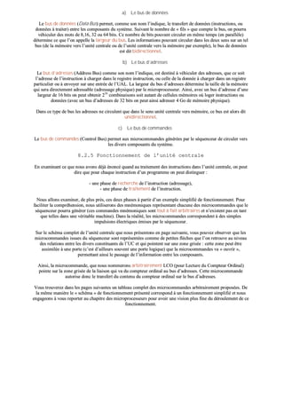 aa)) LLee bbuuss ddee ddoonnnnééeess
LLee bbuuss ddee ddoonnnnééeess ((DDaattaa BBuuss)) ppeerrmmeett,, ccoommmmee ssoonn nnoomm ll’’iinnddiiqquuee,, llee ttrraannssffeerrtt ddee ddoonnnnééeess ((iinnssttrruuccttiioonnss,, oouu
ddoonnnnééeess àà ttrraaiitteerr)) eennttrree lleess ccoommppoossaannttss dduu ssyyssttèèmmee.. SSuuiivvaanntt llee nnoommbbrree ddee «« ffiillss »» qquuee ccoommppttee llee bbuuss,, oonn ppoouurrrraa
vvééhhiiccuulleerr ddeess mmoottss ddee 88,,1166,, 3322 oouu 6644 bbiittss.. CCee nnoommbbrree ddee bbiittss ppoouuvvaanntt cciirrccuulleerr eenn mmêêmmee tteemmppss ((eenn ppaarraallllèèllee))
ddéétteerrmmiinnee ccee qquuee ll’’oonn aappppeellllee llaa llaarrggeeuurr dduu bbuuss.. LLeess iinnffoorrmmaattiioonnss ppoouuvvaanntt cciirrccuulleerr ddaannss lleess ddeeuuxx sseennss ssuurr uunn tteell
bbuuss ((ddee llaa mméémmooiirree vveerrss ll’’uunniittéé cceennttrraallee oouu ddee ll’’uunniittéé cceennttrraallee vveerrss llaa mméémmooiirree ppaarr eexxeemmppllee)),, llee bbuuss ddee ddoonnnnééeess
eesstt ddiitt bbiiddiirreeccttiioonnnneell..
bb)) LLee bbuuss dd’’aaddrreesssseess
LLee bbuuss dd’’aaddrreesssseess ((AAddddrreessss BBuuss)) ccoommmmee ssoonn nnoomm ll’’iinnddiiqquuee,, eesstt ddeessttiinnéé àà vvééhhiiccuulleerr ddeess aaddrreesssseess,, qquuee ccee ssooiitt
ll’’aaddrreessssee ddee ll’’iinnssttrruuccttiioonn àà cchhaarrggeerr ddaannss llee rreeggiissttrree iinnssttrruuccttiioonn,, oouu cceellllee ddee llaa ddoonnnnééee àà cchhaarrggeerr ddaannss uunn rreeggiissttrree
ppaarrttiiccuulliieerr oouu àà eennvvooyyeerr ssuurr uunnee eennttrrééee ddee ll’’UUAALL.. LLaa llaarrggeeuurr dduu bbuuss dd’’aaddrreesssseess ddéétteerrmmiinnee llaa ttaaiillllee ddee llaa mméémmooiirree
qquuii sseerraa ddiirreecctteemmeenntt aaddrreessssaabbllee ((aaddrreessssaaggee pphhyyssiiqquuee)) ppaarr llee mmiiccrroopprroocceesssseeuurr.. AAiinnssii,, aavveecc uunn bbuuss dd’’aaddrreessssee dd’’uunnee
llaarrggeeuurr ddee 1166 bbiittss oonn ppeeuutt oobbtteenniirr 221166
ccoommbbiinnaaiissoonnss ssooiitt aauuttaanntt ddee cceelllluulleess mméémmooiirreess ooùù llooggeerr iinnssttrruuccttiioonnss oouu
ddoonnnnééeess ((aavveecc uunn bbuuss dd’’aaddrreesssseess ddee 3322 bbiittss oonn ppeeuutt aaiinnssii aaddrreesssseerr 44 GGoo ddee mméémmooiirree pphhyyssiiqquuee))..
DDaannss ccee ttyyppee ddee bbuuss lleess aaddrreesssseess nnee cciirrccuulleenntt qquuee ddaannss llee sseennss uunniittéé cceennttrraallee vveerrss mméémmooiirree,, ccee bbuuss eesstt aalloorrss ddiitt
uunniiddiirreeccttiioonnnneell..
cc)) LLee bbuuss ddee ccoommmmaannddeess
LLee bbuuss ddee ccoommmmaannddeess ((CCoonnttrrooll BBuuss)) ppeerrmmeett aauuxx mmiiccrrooccoommmmaannddeess ggéénnéérrééeess ppaarr llee ssééqquueenncceeuurr ddee cciirrccuulleerr vveerrss
lleess ddiivveerrss ccoommppoossaannttss dduu ssyyssttèèmmee..
88..22..55 FFoonnccttiioonnnneemmeenntt ddee ll’’uunniittéé cceennttrraallee
EEnn eexxaammiinnaanntt ccee qquuee nnoouuss aavvoonnss ddééjjàà éénnoonnccéé qquuaanndd aauu ttrraaiitteemmeenntt ddeess iinnssttrruuccttiioonnss ddaannss ll’’uunniittéé cceennttrraallee,, oonn ppeeuutt
ddiirree qquuee ppoouurr cchhaaqquuee iinnssttrruuccttiioonn dd’’uunn pprrooggrraammmmee oonn ppeeuutt ddiissttiinngguueerr ::
-- uunnee pphhaassee ddee rreecchheerrcchhee ddee ll’’iinnssttrruuccttiioonn ((aaddrreessssaaggee)),,
-- uunnee pphhaassee ddee ttrraaiitteemmeenntt ddee ll’’iinnssttrruuccttiioonn..
NNoouuss aalllloonnss eexxaammiinneerr,, ddee pplluuss pprrèèss,, cceess ddeeuuxx pphhaasseess àà ppaarrttiirr dd’’uunn eexxeemmppllee ssiimmpplliiffiiéé ddee ffoonnccttiioonnnneemmeenntt.. PPoouurr
ffaacciilliitteerr llaa ccoommpprrééhheennssiioonn,, nnoouuss uuttiilliisseerroonnss ddeess mmnnéémmoonniiqquueess rreepprréésseennttaanntt cchhaaccuunnee ddeess mmiiccrrooccoommmmaannddeess qquuee llee
ssééqquueenncceeuurr ppoouurrrraa ggéénnéérreerr ((cceess ccoommmmaannddeess mmnnéémmoonniiqquueess ssoonntt ttoouutt àà ffaaiitt aarrbbiittrraaiirreess eett nn’’eexxiisstteenntt ppaass eenn ttaanntt
qquuee tteelllleess ddaannss uunnee vvéérriittaabbllee mmaacchhiinnee)).. DDaannss llaa rrééaalliittéé,, lleess mmiiccrrooccoommmmaannddeess ccoorrrreessppoonnddeenntt àà ddeess ssiimmpplleess
iimmppuullssiioonnss éélleeccttrriiqquueess éémmiisseess ppaarr llee ssééqquueenncceeuurr..
SSuurr llee sscchhéémmaa ccoommpplleett ddee ll’’uunniittéé cceennttrraallee qquuee nnoouuss pprréésseennttoonnss eenn ppaaggee ssuuiivvaannttee,, vvoouuss ppoouuvveezz oobbsseerrvveerr qquuee lleess
mmiiccrrooccoommmmaannddeess iissssuueess dduu ssééqquueenncceeuurr ssoonntt rreepprréésseennttééeess ccoommmmee ddee ppeettiitteess ffllèècchheess qquuee ll’’oonn rreettrroouuvvee aauu nniivveeaauu
ddeess rreellaattiioonnss eennttrree lleess ddiivveerrss ccoonnssttiittuuaannttss ddee ll’’UUCC eett qquuii ppooiinntteenntt ssuurr uunnee zzoonnee ggrriissééee :: cceettttee zzoonnee ppeeuutt êêttrree
aassssiimmiillééee àà uunnee ppoorrttee ((cc’’eesstt dd’’aaiilllleeuurrss ssoouuvveenntt uunnee ppoorrttee llooggiiqquuee)) qquuee llaa mmiiccrrooccoommmmaannddeess vvaa «« oouuvvrriirr »»,,
ppeerrmmeettttaanntt aaiinnssii llee ppaassssaaggee ddee ll’’iinnffoorrmmaattiioonn eennttrree lleess ccoommppoossaannttss..
AAiinnssii,, llaa mmiiccrrooccoommmmaannddee,, qquuee nnoouuss nnoommmmeerroonnss aarrbbiittrraaiirreemmeenntt LLCCOO ((ppoouurr LLeeccttuurree dduu CCoommpptteeuurr OOrrddiinnaall))
ppooiinnttee ssuurr llaa zzoonnee ggrriissééee ddee llaa lliiaaiissoonn qquuii vvaa dduu ccoommpptteeuurr oorrddiinnaall aauu bbuuss dd’’aaddrreesssseess.. CCeettttee mmiiccrrooccoommmmaannddee
aauuttoorriissee ddoonncc llee ttrraannssffeerrtt dduu ccoonntteennuu dduu ccoommpptteeuurr oorrddiinnaall ssuurr llee bbuuss dd’’aaddrreesssseess..
VVoouuss ttrroouuvveerreezz ddaannss lleess ppaaggeess ssuuiivvaanntteess uunn ttaabblleeaauu ccoommpplleett ddeess mmiiccrrooccoommmmaannddeess aarrbbiittrraaiirreemmeenntt pprrooppoossééeess.. DDee
llaa mmêêmmee mmaanniièèrree llee «« sscchhéémmaa »» ddee ffoonnccttiioonnnneemmeenntt pprréésseennttéé ccoorrrreessppoonndd àà uunn ffoonnccttiioonnnneemmeenntt ssiimmpplliiffiiéé eett nnoouuss
eennggaaggeeoonnss àà vvoouuss rreeppoorrtteerr aauu cchhaappiittrree ddeess mmiiccrroopprroocceesssseeuurrss ppoouurr aavvooiirr uunnee vviissiioonn pplluuss ffiinnee dduu ddéérroouulleemmeenntt ddee ccee
ffoonnccttiioonnnneemmeenntt..
 