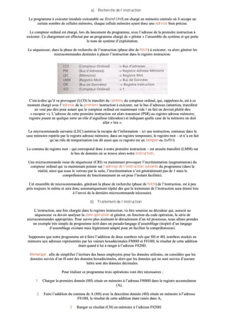 aa)) RReecchheerrcchhee ddee ll’’iinnssttrruuccttiioonn
LLee pprrooggrraammmmee àà eexxééccuutteerr ((mmoodduullee eexxééccuuttaabbllee oouu BBoouunndd UUnniitt)) eesstt cchhaarrggéé eenn mméémmooiirree cceennttrraallee ooùù iill ooccccuuppee uunn
cceerrttaaiinn nnoommbbrree ddee cceelllluulleess mméémmooiirree,, cchhaaqquuee cceelllluullee mméémmooiirree aayyaanntt ddoonncc uunnee aaddrreessssee bbiieenn pprréécciissee..
LLee ccoommpptteeuurr oorrddiinnaall eesstt cchhaarrggéé,, lloorrss dduu llaanncceemmeenntt dduu pprrooggrraammmmee,, aavveecc ll’’aaddrreessssee ddee llaa pprreemmiièèrree iinnssttrruuccttiioonn àà
eexxééccuutteerr.. CCee cchhaarrggeemmeenntt eesstt eeffffeeccttuuéé ppaarr uunn pprrooggrraammmmee cchhaarrggéé ddee «« ppiillootteerr »» ll’’eennsseemmbbllee dduu ssyyssttèèmmee eett qquuii ppoorrttee
llee nnoomm ddee ssyyssttèèmmee dd’’eexxppllooiittaattiioonn..
LLee ssééqquueenncceeuurr,, ddaannss llaa pphhaassee ddee rreecchheerrcchhee ddee ll’’iinnssttrruuccttiioonn ((pphhaassee ddiittee ddee ffeettcchh)) àà eexxééccuutteerr,, vvaa aalloorrss ggéénnéérreerr lleess
mmiiccrrooccoommmmaannddeess ddeessttiinnééeess àà ppllaacceerr ll’’iinnssttrruuccttiioonn ddaannss llee rreeggiissttrree iinnssttrruuccttiioonn..
CC''eesstt--àà--ddiirree qquu’’iill vvaa pprroovvooqquueerr ((LLCCOO)) llee ttrraannssffeerrtt dduu ccoonntteennuu dduu ccoommpptteeuurr oorrddiinnaall,, qquuii,, rraappppeelloonnss--llee,, eesstt àà ccee
mmoommeenntt cchhaarrggéé aavveecc ll’’aaddrreessssee ddee llaa pprreemmiièèrree iinnssttrruuccttiioonn àà eexxééccuutteerr,, ssuurr llee bbuuss dd’’aaddrreesssseess ((aatttteennttiioonn,, ttrraannssfféérreerr
nnee vveeuutt ppaass ddiirree ppoouurr aauuttaanntt qquuee llee ccoommpptteeuurr oorrddiinnaall eesstt mmaaiinntteennaanntt vviiddee !! eenn ffaaiitt oonn ddeevvrraaiitt pplluuttôôtt ddiirree
«« rreeccooppiieerr »»)).. LL’’aaddrreessssee ddee cceettttee pprreemmiièèrree iinnssttrruuccttiioonn eesstt aalloorrss ttrraannssmmiissee ((PPSSRR)) aauu rreeggiissttrree aaddrreessssee mméémmooiirree,,
rreeggiissttrree jjoouuaanntt eenn qquueellqquuee ssoorrttee uunn rrôôllee dd’’aaiigguuiilllleeuurr ((ddééccooddeeuurr)) eett iinnddiiqquuaanntt qquueellllee ccaassee ddee llaa mméémmooiirree oonn ddooiitt
aalllleerr «« lliirree »»..
LLaa mmiiccrrooccoommmmaannddee ssuuiivvaannttee ((LLEECC)) aauuttoorriissee llaa rreeccooppiiee ddee ll’’iinnffoorrmmaattiioonn –– iiccii uunnee iinnssttrruuccttiioonn,, ccoonntteennuuee ddaannss llaa
ccaassee mméémmooiirree rreeppéérrééee ppaarr llee rreeggiissttrree aaddrreessssee mméémmooiirree,, ddaannss uunn rreeggiissttrree tteemmppoorraaiirree,, llee rreeggiissttrree mmoott –– eett nn’’aa eenn ffaaiitt
qquu’’uunn rrôôllee ddee tteemmppoorriissaattiioonn ((oonn ddiitt aauussssii qquuee ccee rreeggiissttrree eesstt uunn ttaammppoonn oouu bbuuffffeerr))..
LLee ccoonntteennuu dduu rreeggiissttrree mmoott –– qquuii ccoorrrreessppoonndd ddoonncc àà nnoottrree pprreemmiièèrree iinnssttrruuccttiioonn –– eesstt eennssuuiittee ttrraannssfféérréé ((LLMMMM)) ssuurr
llee bbuuss ddee ddoonnnnééeess ooùù ssee ttrroouuvvee aalloorrss nnoottrree iinnssttrruuccttiioonn..
UUnnee mmiiccrrooccoommmmaannddee iissssuuee dduu ssééqquueenncceeuurr ((CCRRII)) vvaa mmaaiinntteennaanntt pprroovvooqquueerr ll’’iinnccrréémmeennttaattiioonn ((aauuggmmeennttaattiioonn)) dduu
ccoommpptteeuurr oorrddiinnaall qquuii vvaa mmaaiinntteennaanntt ppooiinntteerr ssuurr ll’’aaddrreessssee ddee ll’’iinnssttrruuccttiioonn ssuuiivvaannttee dduu pprrooggrraammmmee ((ddaannss llaa
rrééaalliittéé,, aaiinnssii qquuee nnoouuss llee vveerrrroonnss ppaarr llaa ssuuiittee,, ll’’iinnccrréémmeennttaattiioonn nn’’eesstt ggéénnéérraalleemmeenntt ppaass ddee 11 mmaaiiss llee
ccoommpprrééhheennssiioonn dduu ffoonnccttiioonnnneemmeenntt eenn eesstt ppoouurr ll’’iinnssttaanntt ffaacciilliittééee))..
CCeett eennsseemmbbllee ddee mmiiccrrooccoommmmaannddeess,, ggéénnéérraanntt llaa pphhaassee ddee rreecchheerrcchhee ((pphhaassee ddee ffeettcchh)) ddee ll’’iinnssttrruuccttiioonn,, eesstt àà ppeeuu
pprrèèss ttoouujjoouurrss llee mmêêmmee eett sseerraa ddoonncc aauuttoommaattiiqquueemmeenntt rrééppééttéé ddèèss qquuee llee ttrraaiitteemmeenntt ddee ll’’iinnssttrruuccttiioonn aauurraa ddoonnnnéé lliieeuu
àà ll’’eennvvooii ddee llaa ddeerrnniièèrree mmiiccrrooccoommmmaannddee nnéécceessssaaiirree..
bb)) TTrraaiitteemmeenntt ddee ll’’iinnssttrruuccttiioonn
LL’’iinnssttrruuccttiioonn,, uunnee ffooiiss cchhaarrggééee ddaannss llee rreeggiissttrree iinnssttrruuccttiioonn,, vvaa êêttrree ssoouummiissee aauu ddééccooddeeuurr qquuii,, aassssoocciiéé aauu
ssééqquueenncceeuurr vvaa ddeevvooiirr aannaallyysseerr llaa zzoonnee ooppéérraattiioonn eett ggéénnéérreerr,, eenn ffoonnccttiioonn dduu ccooddee ooppéérraattiioonn,, llaa sséérriiee ddee
mmiiccrrooccoommmmaannddeess aapppprroopprriiééeess.. PPoouurr ssuuiivvrree pplluuss aaiisséémmeenntt llee ddéérroouulleemmeenntt dd’’uunn tteell pprroocceessssuuss,, nnoouuss aalllloonnss pprreennddrree
uunn eexxeemmppllee ttrrèèss ssiimmppllee ddee pprrooggrraammmmee ééccrriitt ddaannss uunn ppsseeuuddoo--llaannggaaggee dd’’aasssseemmbbllaaggee ((iinnssppiirréé dd’’uunn llaannggaaggee
dd’’aasssseemmbbllaaggee eexxiissttaanntt mmaaiiss llééggèèrreemmeenntt aaddaappttéé ppoouurr eenn ffaacciilliitteerr llaa ccoommpprrééhheennssiioonn))..
SSuuppppoossoonnss qquuee nnoottrree pprrooggrraammmmee aaiitt àà ffaaiirree ll’’aaddddiittiioonn ddee ddeeuuxx nnoommbbrreess tteellss qquuee 88HH eett 44HH,, nnoommbbrreess ssttoocckkééss eenn
mméémmooiirree aauuxx aaddrreesssseess rreepprréésseennttééeess ppaarr lleess vvaalleeuurrss hheexxaaddéécciimmaalleess FF880000HH eett FF881100HH,, llee rrééssuullttaatt ddee cceettttee aaddddiittiioonn
ééttaanntt qquuaanndd àà lluuii àà rraannggeerr àà ll’’aaddrreessssee FF882200HH..
RReemmaarrqquuee :: aaffiinn ddee ssiimmpplliiffiieerr ll’’ééccrriittuurree ddeess bbaasseess eemmppllooyyééeess ppoouurr lleess ddoonnnnééeess uuttiilliissééeess,, oonn ccoonnssiiddèèrree qquuee lleess
ddoonnnnééeess ssuuiivviieess dd’’uunn HH ssoonntt ddeess ddoonnnnééeess hheexxaaddéécciimmaalleess,, aalloorrss qquuee lleess ddoonnnnééeess qquuii nnee ssoonntt ssuuiivviieess dd’’aauuccuunnee
lleettttrree ssoonntt ddeess ddoonnnnééeess ddéécciimmaalleess..
PPoouurr rrééaalliisseerr ccee pprrooggrraammmmee ttrrooiiss ooppéérraattiioonnss vvoonntt êêttrree nnéécceessssaaiirreess ::
11.. CChhaarrggeerr llaa pprreemmiièèrree ddoonnnnééee ((88HH)) ssiittuuééee eenn mméémmooiirree àà ll’’aaddrreessssee FF880000HH ddaannss llee rreeggiissttrree aaccccuummuullaatteeuurr
((AA)),,
22.. FFaaiirree ll’’aaddddiittiioonn dduu ccoonntteennuu ddee AA ((88HH)) aavveecc llaa ddeeuuxxiièèmmee ddoonnnnééee ((44HH)) ssiittuuééee eenn mméémmooiirree àà ll’’aaddrreessssee
FF881100HH,, llee rrééssuullttaatt ddee cceettttee aaddddiittiioonn ééttaanntt rreemmiiss ddaannss AA,,
33.. RRaannggeerr ccee rrééssuullttaatt ((CCHH)) eenn mméémmooiirree àà ll’’aaddrreessssee FF882200HH..
 