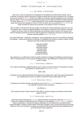 CChhaappiittrree 99
MMooddeess dd’’aaddrreessssaaggee eett iinntteerrrruuppttiioonnss
99..11 LLEESS MMOODDEESS DD’’AADDRREESSSSAAGGEE
NNoouuss aavvoonnss vvuu qquuee lleess iinnssttrruuccttiioonnss dd’’uunn pprrooggrraammmmee eett lleess ddoonnnnééeess qquu’’iill ttrraaiittaaiitt ééttaaiieenntt ssttoocckkééeess,, lloorrss ddee
ll’’eexxééccuuttiioonn,, eenn mméémmooiirree cceennttrraallee.. IInnssttrruuccttiioonnss eett ddoonnnnééeess uuttiilliisseenntt ddoonncc ddeess zzoonneess ddee mméémmooiirreess,, qquuee ll’’oonn ttrraadduuiitt
ssoouuvveenntt ssoouuss llee tteerrmmee ddee sseeggmmeenntt.. OOnn ppeeuutt aaiinnssii ddééffiinniirr uunn oouu pplluussiieeuurrss sseeggmmeennttss pprrooggrraammmmee eett uunn oouu pplluussiieeuurrss
sseeggmmeennttss ddoonnnnééeess.. NNoouuss aavvoonnss ééggaalleemmeenntt pprréésseennttéé llaa mméémmooiirree ccoommmmee ééttaanntt uunn eennsseemmbbllee ddee cceelllluulleess ppeerrmmeettttaanntt
ddee rraannggeerr cchhaaccuunnee uunn mmoott mméémmooiirree ddee ttaaiillllee ddéétteerrmmiinnééee ((àà ll’’hheeuurree aaccttuueellllee 88 bbiittss pphhyyssiiqquueemmeenntt llaa pplluuppaarrtt dduu
tteemmppss,, mmaaiiss ppoouuvvaanntt êêttrree rreeggrroouuppééss eenn mmoottss ddee 1166 bbiittss)).. DDee mmêêmmee,, nnoouuss aavvoonnss pprréésseennttéé llee bbuuss dd’’aaddrreesssseess ssuurr
lleeqquueell cciirrccuullaaiieenntt lleess aaddrreesssseess ddeess iinnssttrruuccttiioonnss oouu ddeess ddoonnnnééeess àà ttrroouuvveerr eenn mméémmooiirree..
DDaannss llaa rrééaalliittéé ccee nn’’eesstt ppaass ttoouutt àà ffaaiitt aauussssii ssiimmppllee,, uunnee iinnssttrruuccttiioonn nn’’ééttaanntt eenn ggéénnéérraall ppaass ccoonntteennuuee ssuurr uunn sseeuull
mmoott mméémmooiirree ((vvooiirr ll’’eexxeerrcciiccee dduu cchhaappiittrree pprrééccééddeenntt)),, eett lleess aaddrreesssseess cciirrccuullaanntt ssuurr llee bbuuss dd’’aaddrreesssseess nn’’ééttaanntt ppaass
ttoouujjoouurrss lleess aaddrreesssseess rrééeelllleess ((oouu aaddrreesssseess pphhyyssiiqquueess)) ddeess iinnffoorrmmaattiioonnss ddaannss llaa mméémmooiirree.. OOnn rreennccoonnttrree aaiinnssii
ddiivveerrsseess tteecchhnniiqquueess ppeerrmmeettttaanntt ddee rreettrroouuvveerr ll’’aaddrreessssee pphhyyssiiqquuee ddee ll’’iinnffoorrmmaattiioonn ((iinnssttrruuccttiioonn oouu ddoonnnnééee)) ddaannss llaa
mméémmooiirree,, tteecchhnniiqquuee aappppeellééeess mmooddeess dd’’aaddrreessssaaggee..
CCeess mmooddeess dd’’aaddrreessssaaggee –– eenn pprriinncciippee «« ttrraannssppaarreennttss »» ppoouurr llee pprrooggrraammmmeeuurr,, ttaanntt qquu’’iill nnee ttrraavvaaiillllee ppaass eenn llaannggaaggee
dd’’aasssseemmbbllaaggee –– oonntt ppoouurr bbuutt ddee ffaacciilliitteerr llaa rreecchheerrcchhee eett ll’’iimmppllaannttaattiioonn ddeess ddoonnnnééeess eenn mméémmooiirree cceennttrraallee.. OOnn ppeeuutt
ddiissttiinngguueerr sseepptt mmooddeess dd’’aaddrreessssaaggee ffoonnddaammeennttaauuxx ::
-- aaddrreessssaaggee iimmmmééddiiaatt,,
-- aaddrreessssaaggee aabbssoolluu,,
-- aaddrreessssaaggee iimmpplliicciittee,,
-- aaddrreessssaaggee rreellaattiiff,,
-- aaddrreessssaaggee iinnddeexxéé,,
-- aaddrreessssaaggee iinnddiirreecctt,,
aaddrreessssaaggee ssyymmbboolliiqquuee..
NNoouuss aappppuuiieerroonnss nnooss eexxpplliiccaattiioonnss àà ll’’aaiiddee dd’’eexxeemmpplleess eemmpprruunnttééss aauu llaannggaaggee dd’’aasssseemmbbllaaggee dduu mmiiccrroopprroocceesssseeuurr
ZZ8800.. CCee mmiiccrroopprroocceesssseeuurr eesstt cceerrtteess aauujjoouurrdd’’hhuuii ddééppaasssséé mmaaiiss iill ss’’aaggiitt ssiimmpplleemmeenntt iiccii ddee pprréésseenntteerr uunn eexxeemmppllee
ccoonnccrreett eett ssiimmppllee..
99..11..11 AAddrreessssaaggee iimmmmééddiiaatt
IIll nnee ss’’aaggiitt ppaass dd’’aaddrreessssaaggee àà pprroopprreemmeenntt ppaarrlleerr,, ddaannss llaa mmeessuurree ooùù llaa ppaarrttiiee aaddrreessssee ddee ll’’iinnssttrruuccttiioonn nnee ccoonnttiieenntt
ppaass ll’’aaddrreessssee ddee ll’’ooppéérraannddee mmaaiiss ll’’ooppéérraannddee lluuii--mmêêmmee..
AADDDD AA,,11BBhh
LL’’ooppéérraannddee eesstt iiccii llaa vvaalleeuurr hheexxaaddéécciimmaallee 11BB ((mmaarrqquuééee hh ppoouurr iinnddiiqquueerr qquu’’iill ss’’aaggiitt dd’’uunnee vvaalleeuurr hheexxaaddéécciimmaallee)),,
qquuii eesstt aaddddiittiioonnnnééee aauu ccoonntteennuu dduu rreeggiissttrree aaccccuummuullaatteeuurr ((ccooddee mmaacchhiinnee ggéénnéérréé CC66 11BB))..
99..11..22 AAddrreessssaaggee aabbssoolluu
LL’’aaddrreessssaaggee eesstt ddiitt aabbssoolluu,, qquuaanndd llee ccooddee ooppéérraattiioonn eesstt ssuuiivvii ddee ll’’aaddrreessssee rrééeellllee pphhyyssiiqquuee ((oouu aaddrreessssee aabbssoolluuee))
ddee ll’’ooppéérraannddee ssuurr lleeqquueell ttrraavvaaiillllee ll’’iinnssttrruuccttiioonn..
LLDD ((FF880055hh)),, AA
CCeettttee iinnssttrruuccttiioonn rraannggee àà ll’’aaddrreessssee aabbssoolluuee ((rrééeellllee)) FF880055,, llee ccoonntteennuu dduu rreeggiissttrree aaccccuummuullaatteeuurr ((ccooddee mmaacchhiinnee
ggéénnéérréé 3322 0055 FF88))..
99..11..33 AAddrreessssaaggee iimmpplliicciittee
OOnn ddiitt qquu’’uunn mmooddee dd’’aaddrreessssaaggee eesstt iimmpplliicciittee,, qquuaanndd ll’’iinnssttrruuccttiioonn ccoonncceerrnnééee nnee ccoonnttiieenntt ppaass eexxpplliicciitteemmeenntt
ll’’aaddrreessssee ddee ll’’ooppéérraannddee ssuurr lleeqquueell eellllee ttrraavvaaiillllee.. AA llaa ppllaaccee,, llaa zzoonnee ooppéérraannddee ddééssiiggnnee uunn rreeggiissttrree –– ssoouuvveenntt llee
rreeggiissttrree aaccccuummuullaatteeuurr.. LLee nnoommbbrree ddeess rreeggiissttrreess ddiissppoonniibblleess ssuurr uunn mmiiccrroopprroocceesssseeuurr ééttaanntt ggéénnéérraalleemmeenntt
rreellaattiivveemmeenntt ffaaiibbllee,, iill ssuuffffiirraa dd’’uunn ppeettiitt nnoommbbrree ddee bbiittss ppoouurr llee ddééssiiggnneerr.. AAiinnssii,, ddee tteelllleess iinnssttrruuccttiioonnss ppoouurrrroonntt êêttrree
ccooddééeess ssuurr 88 bbiittss ccee qquuii ccoonnssttiittuuee uunn aavvaannttaaggee,, uunnee iinnssttrruuccttiioonn 88 bbiittss ééttaanntt ggéénnéérraalleemmeenntt pplluuss rraappiiddeemmeenntt ttrraaiittééee
qquu’’uunnee iinnssttrruuccttiioonn ddee ttaaiillllee ssuuppéérriieeuurree..
LLDD AA,, CC
 