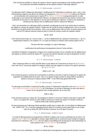 CCeettttee iinnssttrruuccttiioonn ttrraannssffèèrree llee ccoonntteennuu dduu rreeggiissttrree CC ddaannss llee rreeggiissttrree aaccccuummuullaatteeuurr ((ccooddee mmaacchhiinnee ggéénnéérréé 7799))..
LLeess iinnssttrruuccttiioonnss ttrraavvaaiillllaanntt uunniiqquueemmeenntt ssuurr ddeess rreeggiissttrreess uuttiilliisseenntt ll’’aaddrreessssaaggee iimmpplliicciittee..
99..11..44 AAddrreessssaaggee rreellaattiiff
UUnn aaddrreessssaaggee rreellaattiiff nn’’iinnddiiqquuee ppaass ddiirreecctteemmeenntt ll’’eemmppllaacceemmeenntt ddee ll’’iinnffoorrmmaattiioonn eenn mméémmooiirree,, mmaaiiss «« ssiittuuee »» cceettttee
iinnffoorrmmaattiioonn ppaarr rraappppoorrtt àà uunnee aaddrreessssee ddee rrééfféérreennccee eenn iinnddiiqquuaanntt uunn ddééppllaacceemmeenntt ((ooffffsseett)).. LL’’aaddrreessssee ddee rrééfféérreennccee
eesstt nnoorrmmaalleemmeenntt cceellllee ccoonntteennuuee ppaarr llee rreeggiissttrree PPCC ((ccoommpptteeuurr oorrddiinnaall)).. LL’’aavvaannttaaggee pprriinncciippaall ddee ccee mmooddee
dd’’aaddrreessssaaggee eesstt qquu’’iill ppeerrmmeett ddeess bbrraanncchheemmeennttss eeffffiiccaacceess,, eenn uuttiilliissaanntt ddeess iinnssttrruuccttiioonnss qquuii ttiieennnneenntt ssuurr ddeeuuxx mmoottss
sseeuulleemmeenntt ((uunn mmoott ppoouurr llee ccooddee ooppéérraattiioonn eett uunn mmoott ppoouurr llaa rrééfféérreennccee àà ll’’aaddrreessssee)) ;; eenn ffaaiitt llaa zzoonnee ooppéérraannddee nnee
ccoonnttiieenntt ppaass uunnee aaddrreessssee mmaaiiss uunn ddééppllaacceemmeenntt rreellaattiiff àà ll’’aaddrreessssee ddee rrééfféérreennccee..
AAiinnssii,, uunnee iinnssttrruuccttiioonn aavveecc aaddrreessssaaggee rreellaattiiff vvaa ppeerrmmeettttrree uunn aaddrreessssaaggee eenn aavvaanntt oouu eenn aarrrriièèrree ddaannss llee mméémmooiirree,,
ppaarr rraappppoorrtt aauu ccoonntteennuu dduu ccoommpptteeuurr oorrddiinnaall.. CCoommppttee tteennuu ddee llaa ttaaiillllee aaccccoorrddééee aauu ddééppllaacceemmeenntt,, cceelluuii--ccii nnee ppoouurrrraa
ccoonncceerrnneerr qquu’’uunn ppaarrttiiee lliimmiittééee ddee llaa mméémmooiirree.. AAiinnssii,, aavveecc uunn ddééppllaacceemmeenntt ccooddéé ssuurr 88 bbiittss,, oonn ppoouurrrraa aaddrreesssseerr uunnee
zzoonnee ddee 225555 aaddrreesssseess mméémmooiirree ssiittuuééeess ddee ppaarrtt eett dd’’aauuttrree dduu ccoonntteennuu ccoouurraanntt dduu ccoommpptteeuurr oorrddiinnaall..
JJRR NNCC,, 002255hh
CCeettttee iinnssttrruuccttiioonn pprroovvooqquuee uunn «« ssaauutt eenn aavvaanntt »» ---- eenn ffaaiitt llee ddééppllaacceemmeenntt dduu «« ppooiinntteeuurr dd’’iinnssttrruuccttiioonnss »» ---- ddee 33771100
eemmppllaacceemmeennttss mméémmooiirree ssii llaa ccoonnddiittiioonn NNoo CCaarrrryy ((ppaass ddee rreetteennuuee)) eesstt rrééaalliissééee ((ccooddee mmaacchhiinnee ggéénnéérréé 3300 2255))..
OOnn ppeeuutt nnootteerr ddeeuuxx aavvaannttaaggeess àà ccee ttyyppee dd’’aaddrreessssaaggee ::
-- aamméélliioorraattiioonn ddeess ppeerrffoorrmmaanncceess dduu pprrooggrraammmmee ((mmooiinnss dd’’oocctteettss uuttiilliissééss)),,
-- ppoossssiibbiilliittéé dd’’iimmppllaanntteerr llee pprrooggrraammmmee nn’’iimmppoorrttee ooùù eenn mméémmooiirree ppuuiissqquuee ll’’oonn nnee ccoonnssiiddèèrree qquuee ddeess ddééppllaacceemmeennttss
ppaarr rraappppoorrtt aauu ccoonntteennuu ccoouurraanntt dduu rreeggiissttrree PPCC eett nnoonn ppaass ddeess aaddrreesssseess aabbssoolluueess ((ccee ttyyppee ddee pprrooggrraammmmee eesstt aalloorrss
ddiitt rreellooggeeaabbllee))..
99..11..55 AAddrreessssaaggee iinnddeexxéé
DDaannss ll’’aaddrreessssaaggee iinnddeexxéé,, llaa vvaalleeuurr ssppéécciiffiiééee ddaannss llaa zzoonnee aaddrreessssee ddee ll’’iinnssttrruuccttiioonn eesstt eennccoorree uunn ddééppllaacceemmeenntt
mmaaiiss cceettttee ffooiiss--ccii,, nnoonn ppaass ppaarr rraappppoorrtt aauu ccoommpptteeuurr oorrddiinnaall,, mmaaiiss ppaarr rraappppoorrtt aauu ccoonntteennuu dd’’uunn rreeggiissttrree ssppéécciiaalliisséé,,
llee rreeggiissttrree dd’’iinnddeexx..
AADDDD AA,, ((IIXX ++ 44hh))
CCeettttee iinnssttrruuccttiioonn aajjoouuttee aauu ccoonntteennuu ddee ll’’aaccccuummuullaatteeuurr,, llaa ddoonnnnééee ssee ttrroouuvvaanntt àà ll’’aaddrreessssee ffoouurrnniiee ppaarr llee rreeggiissttrree IIXX,,
aauuggmmeennttééee dd’’uunn ddééppllaacceemmeenntt ddee 44 oocctteettss.. AAiinnssii,, ssii llee rreeggiissttrree dd’’iinnddeexx ccoonnttiieenntt llaa vvaalleeuurr FF880000,, oonn pprreennddrraa llaa
ddoonnnnééee ssee ttrroouuvvaanntt àà ll’’aaddrreessssee aabbssoolluuee FF880000 ++ 44 ssooiitt FF880044 ((ccooddee ggéénnéérréé DDDD 8866 0044))..
99..11..66 AAddrreessssaaggee iinnddiirreecctt
UUnn aaddrreessssaaggee eesstt ddiitt iinnddiirreecctt ss’’iill ppeerrmmeett dd’’aaccccééddeerr,, nnoonn ppaass àà ll’’iinnffoorrmmaattiioonn rreecchheerrcchhééee,, mmaaiiss àà uunn mmoott mméémmooiirree
ddaannss lleeqquueell oonn ttrroouuvveerraa ll’’aaddrreessssee eeffffeeccttiivvee ddee ll’’iinnffoorrmmaattiioonn.. UUnn tteell ttyyppee dd’’aaddrreessssaaggee eesstt aasssseezz uuttiillee ddaannss llaa
mmeessuurree ooùù llee ccooddee ggéénnéérréé ttiieenntt,, eenn rrèèggllee ggéénnéérraallee,, ssuurr uunn sseeuull oocctteett..
AADDDD AA,, ((HHLL))
CCeettttee iinnssttrruuccttiioonn aajjoouuttee aauu ccoonntteennuu ddee ll’’aaccccuummuullaatteeuurr llaa ddoonnnnééee ssee ttrroouuvvaanntt àà ll’’aaddrreessssee cciittééee ddaannss llee rreeggiissttrree HHLL..
AAiinnssii,, ssii llee rreeggiissttrree HHLL ccoonnttiieenntt llaa vvaalleeuurr FF880000 oonn aajjoouutteerraa aauu ccoonntteennuu dduu rreeggiissttrree AA llaa ddoonnnnééee ccoonntteennuuee àà
ll’’aaddrreessssee FF880000 ((ccooddee mmaacchhiinnee ggéénnéérréé 8866))..
OOnn ppeeuutt rreemmaarrqquueerr qquuee ll’’aaddrreessssaaggee iinnddeexxéé pprrééccééddeenntt sseemmbbllee jjoouueerr llee mmêêmmee rrôôllee ssii oonn lluuii aaddjjooiinntt uunn ddééppllaacceemmeenntt
nnuull :: AADDDD AA,, ((IIXX ++ 00)) ;; iill ccoonnvviieenntt cceeppeennddaanntt ddee bbiieenn oobbsseerrvveerr llee nnoommbbrree dd’’oocctteettss ggéénnéérréé ddaannss ccee ccaass eett ddaannss
cceelluuii ooùù oonn uuttiilliissee HHLL ((DDDD 8866 0000 ddaannss llee pprreemmiieerr ccaass eett 8866 ddaannss llee sseeccoonndd))..
99..11..77 AAddrreessssaaggee ssyymmbboolliiqquuee
CCee mmooddee dd’’aaddrreessssaaggee ppeerrmmeett aauu pprrooggrraammmmeeuurr dd’’aaffffeecctteerr àà cchhaaqquuee zzoonnee uunn nnoomm ssyymmbboolliiqquuee ddee ssoonn cchhooiixx.. CCeess
nnoommss ((ééttiiqquueetttteess oouu llaabbeellss)),, rrééppoonnddaanntt àà cceerrttaaiinneess rrèègglleess ddééffiinniieess ppaarr llee ccoonnssttrruucctteeuurr ((ppaarr eexxeemmppllee uunn lloonngguueeuurr
mmaaxxiimmaallee ddee 66 ccaarraaccttèèrreess)),, ssoonntt aassssoocciiééss lloorrss ddee llaa pphhaassee dd’’aasssseemmbbllaaggee ((lloorrss dduu ppaassssaaggee dduu ccooddee mmnnéémmoonniiqquuee aauu
ccooddee mmaacchhiinnee)) àà ddeess aaddrreesssseess aabbssoolluueess ddee llaa mméémmooiirree..
JJPP NNCC,, EETTIIQQ11
EETTIIQQ11 eesstt uunn nnoomm ssyymmbboolliiqquuee,, ssee ssiittuuaanntt àà uunn eennddrrooiitt pprréécciiss dduu pprrooggrraammmmee,, aauuqquueell aauurraa ééttéé aassssoocciiééee,, lloorrss ddee llaa
 