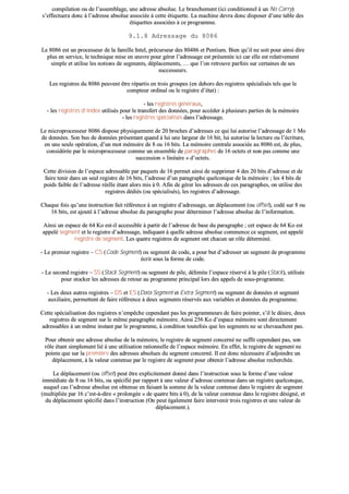 ccoommppiillaattiioonn oouu ddee ll’’aasssseemmbbllaaggee,, uunnee aaddrreessssee aabbssoolluuee.. LLee bbrraanncchheemmeenntt ((iiccii ccoonnddiittiioonnnneell àà uunn NNoo CCaarrrryy))
ss’’eeffffeeccttuueerraa ddoonncc àà ll’’aaddrreessssee aabbssoolluuee aassssoocciiééee àà cceettttee ééttiiqquueettttee.. LLaa mmaacchhiinnee ddeevvrraa ddoonncc ddiissppoosseerr dd’’uunnee ttaabbllee ddeess
ééttiiqquueetttteess aassssoocciiééeess àà ccee pprrooggrraammmmee..
99..11..88 AAddrreessssaaggee dduu 88008866
LLee 88008866 eesstt uunn pprroocceesssseeuurr ddee llaa ffaammiillllee IInntteell,, pprrééccuurrsseeuurr ddeess 8800448866 eett PPeennttiiuumm.. BBiieenn qquu’’iill nnee ssooiitt ppoouurr aaiinnssii ddiirree
pplluuss eenn sseerrvviiccee,, llee tteecchhnniiqquuee mmiissee eenn œœuuvvrree ppoouurr ggéérreerr ll’’aaddrreessssaaggee eesstt pprréésseennttééee iiccii ccaarr eellllee eesstt rreellaattiivveemmeenntt
ssiimmppllee eett uuttiilliissee lleess nnoottiioonnss ddee sseeggmmeennttss,, ddééppllaacceemmeennttss,, …… qquuee ll’’oonn rreettrroouuvvee ppaarrffooiiss ssuurr cceerrttaaiinneess ddee sseess
ssuucccceesssseeuurrss..
LLeess rreeggiissttrreess dduu 88008866 ppeeuuvveenntt êêttrree rrééppaarrttiiss eenn ttrrooiiss ggrroouuppeess ((eenn ddeehhoorrss ddeess rreeggiissttrreess ssppéécciiaalliissééss tteellss qquuee llee
ccoommpptteeuurr oorrddiinnaall oouu llee rreeggiissttrree dd’’ééttaatt)) ::
-- lleess rreeggiissttrreess ggéénnéérraauuxx,,
-- lleess rreeggiissttrreess dd’’iinnddeexx uuttiilliissééss ppoouurr llee ttrraannssffeerrtt ddeess ddoonnnnééeess,, ppoouurr aaccccééddeerr àà pplluussiieeuurrss ppaarrttiieess ddee llaa mméémmooiirree
-- lleess rreeggiissttrreess ssppéécciiaalliissééss ddaannss ll’’aaddrreessssaaggee..
LLee mmiiccrroopprroocceesssseeuurr 88008866 ddiissppoossee pphhyyssiiqquueemmeenntt ddee 2200 bbrroocchheess dd’’aaddrreesssseess ccee qquuii lluuii aauuttoorriissee ll’’aaddrreessssaaggee ddee 11 MMoo
ddee ddoonnnnééeess.. SSoonn bbuuss ddee ddoonnnnééeess pprréésseennttaanntt qquuaanndd àà lluuii uunnee llaarrggeeuurr ddee 1166 bbiitt,, lluuii aauuttoorriissee llaa lleeccttuurree oouu ll’’ééccrriittuurree,,
eenn uunnee sseeuullee ooppéérraattiioonn,, dd’’uunn mmoott mméémmooiirree ddee 88 oouu 1166 bbiittss.. LLaa mméémmooiirree cceennttrraallee aassssoocciiééee aauu 88008866 eesstt,, ddee pplluuss,,
ccoonnssiiddéérrééee ppaarr llee mmiiccrroopprroocceesssseeuurr ccoommmmee uunn eennsseemmbbllee ddee ppaarraaggrraapphheess ddee 1166 oocctteettss eett nnoonn ppaass ccoommmmee uunnee
ssuucccceessssiioonn «« lliinnééaaiirree »» dd’’oocctteettss..
CCeettttee ddiivviissiioonn ddee ll’’eessppaaccee aaddrreessssaabbllee ppaarr ppaaqquueettss ddee 1166 ppeerrmmeett aaiinnssii ddee ssuupppprriimmeerr 44 ddeess 2200 bbiittss dd’’aaddrreessssee eett ddee
ffaaiirree tteenniirr ddaannss uunn sseeuull rreeggiissttrree ddee 1166 bbiittss,, ll’’aaddrreessssee dd’’uunn ppaarraaggrraapphhee qquueellccoonnqquuee ddee llaa mméémmooiirree ;; lleess 44 bbiittss ddee
ppooiiddss ffaaiibbllee ddee ll’’aaddrreessssee rrééeellllee ééttaanntt aalloorrss mmiiss àà 00.. AAffiinn ddee ggéérreerr lleess aaddrreesssseess ddee cceess ppaarraaggrraapphheess,, oonn uuttiilliissee ddeess
rreeggiissttrreess ddééddiiééss ((oouu ssppéécciiaalliissééss)),, lleess rreeggiissttrreess dd’’aaddrreessssaaggee..
CChhaaqquuee ffooiiss qquu’’uunnee iinnssttrruuccttiioonn ffaaiitt rrééfféérreennccee àà uunn rreeggiissttrree dd’’aaddrreessssaaggee,, uunn ddééppllaacceemmeenntt ((oouu ooffffsseett)),, ccooddéé ssuurr 88 oouu
1166 bbiittss,, eesstt aajjoouuttéé àà ll’’aaddrreessssee aabbssoolluuee dduu ppaarraaggrraapphhee ppoouurr ddéétteerrmmiinneerr ll’’aaddrreessssee aabbssoolluuee ddee ll’’iinnffoorrmmaattiioonn..
AAiinnssii uunn eessppaaccee ddee 6644 KKoo eesstt--iill aacccceessssiibbllee àà ppaarrttiirr ddee ll’’aaddrreessssee ddee bbaassee dduu ppaarraaggrraapphhee ;; cceett eessppaaccee ddee 6644 KKoo eesstt
aappppeelléé sseeggmmeenntt eett llee rreeggiissttrree dd’’aaddrreessssaaggee,, iinnddiiqquuaanntt àà qquueellllee aaddrreessssee aabbssoolluuee ccoommmmeennccee ccee sseeggmmeenntt,, eesstt aappppeelléé
rreeggiissttrree ddee sseeggmmeenntt.. LLeess qquuaattrree rreeggiissttrreess ddee sseeggmmeenntt oonntt cchhaaccuunn uunn rrôôllee ddéétteerrmmiinnéé..
-- LLee pprreemmiieerr rreeggiissttrree –– CCSS ((CCooddee SSeeggmmeenntt)) oouu sseeggmmeenntt ddee ccooddee,, aa ppoouurr bbuutt dd’’aaddrreesssseerr uunn sseeggmmeenntt ddee pprrooggrraammmmee
ééccrriitt ssoouuss llaa ffoorrmmee ddee ccooddee..
-- LLee sseeccoonndd rreeggiissttrree –– SSSS ((SSttaacckk SSeeggmmeenntt)) oouu sseeggmmeenntt ddee ppiillee,, ddéélliimmiittee ll’’eessppaaccee rréésseerrvvéé àà llaa ppiillee ((SSttaacckk)),, uuttiilliissééee
ppoouurr ssttoocckkeerr lleess aaddrreesssseess ddee rreettoouurr aauu pprrooggrraammmmee pprriinncciippaall lloorrss ddeess aappppeellss ddee ssoouuss--pprrooggrraammmmee..
-- LLeess ddeeuuxx aauuttrreess rreeggiissttrreess –– DDSS eett EESS ((DDaattaa SSeeggmmeenntt eett EExxttrraa SSeeggmmeenntt)) oouu sseeggmmeenntt ddee ddoonnnnééeess eett sseeggmmeenntt
aauuxxiilliiaaiirree,, ppeerrmmeetttteenntt ddee ffaaiirree rrééfféérreennccee àà ddeeuuxx sseeggmmeennttss rréésseerrvvééss aauuxx vvaarriiaabblleess eett ddoonnnnééeess dduu pprrooggrraammmmee..
CCeettttee ssppéécciiaalliissaattiioonn ddeess rreeggiissttrreess nn’’eemmppêêcchhee cceeppeennddaanntt ppaass lleess pprrooggrraammmmeeuurrss ddee ffaaiirree ppooiinntteerr,, ss’’iill llee ddééssiirree,, ddeeuuxx
rreeggiissttrreess ddee sseeggmmeenntt ssuurr llee mmêêmmee ppaarraaggrraapphhee mméémmooiirree.. AAiinnssii 225566 KKoo dd’’eessppaaccee mméémmooiirree ssoonntt ddiirreecctteemmeenntt
aaddrreessssaabblleess àà uunn mmêêmmee iinnssttaanntt ppaarr llee pprrooggrraammmmee,, àà ccoonnddiittiioonn ttoouutteeffooiiss qquuee lleess sseeggmmeennttss nnee ssee cchheevvaauucchheenntt ppaass..
PPoouurr oobbtteenniirr uunnee aaddrreessssee aabbssoolluuee ddee llaa mméémmooiirree,, llee rreeggiissttrree ddee sseeggmmeenntt ccoonncceerrnnéé nnee ssuuffffiitt cceeppeennddaanntt ppaass,, ssoonn
rrôôllee ééttaanntt ssiimmpplleemmeenntt lliiéé àà uunnee uuttiilliissaattiioonn rraattiioonnnneellllee ddee ll’’eessppaaccee mméémmooiirree.. EEnn eeffffeett,, llee rreeggiissttrree ddee sseeggmmeenntt nnee
ppooiinnttee qquuee ssuurr llaa pprreemmiièèrree ddeess aaddrreesssseess aabbssoolluueess dduu sseeggmmeenntt ccoonncceerrnnéé.. IIll eesstt ddoonncc nnéécceessssaaiirree dd’’aaddjjooiinnddrree uunn
ddééppllaacceemmeenntt,, àà llaa vvaalleeuurr ccoonntteennuuee ppaarr llee rreeggiissttrree ddee sseeggmmeenntt ppoouurr oobbtteenniirr ll’’aaddrreessssee aabbssoolluuee rreecchheerrcchhééee..
LLee ddééppllaacceemmeenntt ((oouu ooffffsseett)) ppeeuutt êêttrree eexxpplliicciitteemmeenntt ddoonnnnéé ddaannss ll’’iinnssttrruuccttiioonn ssoouuss llaa ffoorrmmee dd’’uunnee vvaalleeuurr
iimmmmééddiiaattee ddee 88 oouu 1166 bbiittss,, oouu ssppéécciiffiiéé ppaarr rraappppoorrtt àà uunnee vvaalleeuurr dd’’aaddrreessssee ccoonntteennuuee ddaannss uunn rreeggiissttrree qquueellccoonnqquuee,,
aauuqquueell ccaass ll’’aaddrreessssee aabbssoolluuee eesstt oobbtteennuuee eenn ffaaiissaanntt llaa ssoommmmee ddee llaa vvaalleeuurr ccoonntteennuuee ddaannss llee rreeggiissttrree ddee sseeggmmeenntt
((mmuullttiipplliiééee ppaarr 1166 cc’’eesstt--àà--ddiirree «« pprroolloonnggééee »» ddee qquuaattrree bbiittss àà 00)),, ddee llaa vvaalleeuurr ccoonntteennuuee ddaannss llee rreeggiissttrree ddééssiiggnnéé,, eett
dduu ddééppllaacceemmeenntt ssppéécciiffiiéé ddaannss ll’’iinnssttrruuccttiioonn ((OOnn ppeeuutt ééggaalleemmeenntt ffaaiirree iinntteerrvveenniirr ttrrooiiss rreeggiissttrreess eett uunnee vvaalleeuurr ddee
ddééppllaacceemmeenntt..))..
 