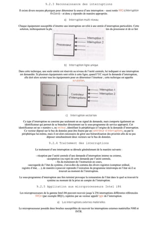 99..22..33 RReeccoonnnnaaiissssaannccee ddeess iinntteerrrruuppttiioonnss
IIll eexxiissttee ddiivveerrss mmooyyeennss pphhyyssiiqquueess ppoouurr ddéétteerrmmiinneerr llaa ssoouurrccee dd’’uunnee iinntteerrrruuppttiioonn –– aauussssii nnoottééee IIRRQQ ((IInntteerrrruuppttiioonn
RReeQQuueesstt)) –– eett ddoonncc yy rrééppoonnddrree ddee mmaanniièèrree aapppprroopprriiééee..
aa)) IInntteerrrruuppttiioonn mmuullttii nniivveeaauu
CChhaaqquuee ééqquuiippeemmeenntt ssuusscceeppttiibbllee dd’’éémmeettttrree uunnee iinntteerrrruuppttiioonn eesstt rreelliiéé àà uunnee eennttrrééee dd’’iinntteerrrruuppttiioonn ppaarrttiiccuulliièèrree.. CCeettttee
ssoolluuttiioonn,, tteecchhnniiqquueemmeenntt llaa pplluuss ssiimmppllee,, eesstt cceeppeennddaanntt ccooûûtteeuussee eenn bbrroocchheess dd’’eennttrrééeess dduu pprroocceesssseeuurr eett ddee ccee ffaaiitt
ppeeuu uuttiilliissééee..
bb)) IInntteerrrruuppttiioonn lliiggnnee uunniiqquuee
DDaannss cceettttee tteecchhnniiqquuee,, uunnee sseeuullee eennttrrééee eesstt rréésseerrvvééee aauu nniivveeaauu ddee ll’’uunniittéé cceennttrraallee,, lluuii iinnddiiqquuaanntt ssii uunnee iinntteerrrruuppttiioonn
eesstt ddeemmaannddééee.. SSii pplluussiieeuurrss ééqquuiippeemmeennttss ssoonntt rreelliiééss àà cceettttee lliiggnnee,, qquuaanndd ll’’UUCC rreeççooiitt llaa ddeemmaannddee dd’’iinntteerrrruuppttiioonn,,
eellllee ddooiitt aalloorrss ssccrruutteerr ttoouuss lleess ééqquuiippeemmeennttss ppoouurr eenn ddéétteerrmmiinneerr ll’’éémmeetttteeuurr ;; cceettttee tteecchhnniiqquuee eesstt aappppeellééee
ssccrruuttaattiioonn..
cc)) IInntteerrrruuppttiioonn vveeccttoorriissééee
CCee ttyyppee dd’’iinntteerrrruuppttiioonn nnee ccoonnssiissttee ppaass sseeuulleemmeenntt eenn uunn ssiiggnnaall ddee ddeemmaannddee,, mmaaiiss ccoommppoorrttee ééggaalleemmeenntt uunn
iiddeennttiiffiiccaatteeuurr qquuii ppeerrmmeett ddee ssee bbrraanncchheerr ddiirreecctteemmeenntt ssuurr llee ssoouuss--pprrooggrraammmmee ddee sseerrvviiccee aapppprroopprriiéé.. CCeett
iiddeennttiiffiiccaatteeuurr eesstt uunn «« nnuumméérroo »»,, oouu vveecctteeuurr,, iiddeennttiiffiiaanntt llee ppéérriipphhéérriiqquuee àà ll’’oorriiggiinnee ddee llaa ddeemmaannddee dd’’iinntteerrrruuppttiioonn..
CCee vveecctteeuurr ddééppoosséé ssuurr llee bbuuss ddee ddoonnnnééeess ppeeuutt êêttrree ffoouurrnnii ppaarr uunn ccoonnttrrôôlleeuurr dd’’iinntteerrrruuppttiioonnss,, oouu ppaarr llee
ppéérriipphhéérriiqquuee lluuii--mmêêmmee,, mmaaiiss iill eesstt aalloorrss nnéécceessssaaiirree ddee ggéérreerr uunnee hhiiéérraarrcchhiissaattiioonn ddeess pprriioorriittééss aaffiinn ddee nnee ppaass
ddééppoosseerr ssiimmuullttaannéémmeenntt ddeeuuxx vveecctteeuurrss ssuurr llee bbuuss ddee ddoonnnnééeess..
99..22..44 TTrraaiitteemmeenntt ddeess iinntteerrrruuppttiioonnss
LLee ttrraaiitteemmeenntt dd’’uunnee iinntteerrrruuppttiioonn ssee ddéérroouullee ggéénnéérraalleemmeenntt ddee llaa mmaanniièèrree ssuuiivvaannttee ::
-- rréécceeppttiioonn ppaarr ll’’uunniittéé cceennttrraallee dd’’uunnee ddeemmaannddee dd’’iinntteerrrruuppttiioonn iinntteerrnnee oouu eexxtteerrnnee,,
--aacccceeppttaattiioonn ((oouu rreejjeett)) ddee cceettttee ddeemmaannddee ppaarr ll’’uunniittéé cceennttrraallee,,
-- ffiinn dduu ttrraaiitteemmeenntt ddee ll’’iinnssttrruuccttiioonn eenn ccoouurrss,,
--ssaauuvveeggaarrddee ddee ll’’ééttaatt dduu ssyyssttèèmmee,, cc''eesstt--àà--ddiirree dduu ccoonntteennuu ddeess ddiivveerrss rreeggiissttrreess ((ccoommpptteeuurr oorrddiinnaall,,
rreeggiissttrree dd’’ééttaatt,, ……)),, ddee mmaanniièèrree àà ppoouuvvooiirr rreepprreennddrree ll’’eexxééccuuttiioonn dduu pprrooggrraammmmee iinntteerrrroommppuu eenn ll’’ééttaatt ooùù iill ssee
ttrroouuvvaaiitt aauu mmoommeenntt ddee ll’’iinntteerrrruuppttiioonn..
LLee ssoouuss--pprrooggrraammmmee dd’’iinntteerrrruuppttiioonn uunnee ffooiiss tteerrmmiinnéé pprroovvooqquuee llaa rreessttaauurraattiioonn ddee ll’’ééttaatt ddaannss llee qquueell ssee ttrroouuvvaaiitt llee
ssyyssttèèmmee aauu mmoommeenntt ddee llaa pprriissee eenn ccoommppttee ddee ll’’iinntteerrrruuppttiioonn..
99..22..55 AApppplliiccaattiioonn aauuxx mmiiccrroopprroocceesssseeuurrss IInntteell ii8866
LLeess mmiiccrroopprroocceesssseeuurrss ddee llaa ggaammmmee IInntteell ii8866 ppeeuuvveenntt rreecceevvooiirr jjuussqquu’’àà 225566 iinntteerrrruuppttiioonnss ddiifffféérreenntteess rrééfféérreennccééeess
IIRRQQnn ((ppaarr eexxeemmppllee IIRRQQ11)),, rreeppéérrééeess ppaarr uunn vveecctteeuurr aappppeelléé ttyyppee ddee ll’’iinntteerrrruuppttiioonn..
aa)) LLeess iinntteerrrruuppttiioonnss eexxtteerrnneess mmaattéérriieelllleess
LLee mmiiccrroopprroocceesssseeuurr ppoossssèèddee ddeeuuxx bbrroocchheess ssuusscceeppttiibblleess ddee rreecceevvooiirr lleess iinntteerrrruuppttiioonnss eexxtteerrnneess mmaattéérriieelllleess NNMMII eett
IINNTTRR..
 