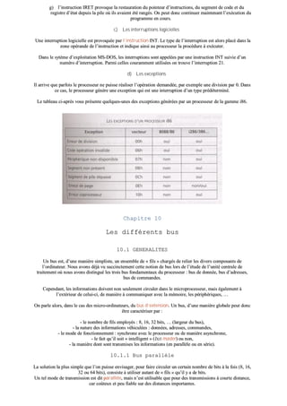 gg)) ll’’iinnssttrruuccttiioonn IIRREETT pprroovvooqquuee llaa rreessttaauurraattiioonn dduu ppooiinntteeuurr dd’’iinnssttrruuccttiioonnss,, dduu sseeggmmeenntt ddee ccooddee eett dduu
rreeggiissttrree dd’’ééttaatt ddeeppuuiiss llaa ppiillee ooùù iillss aavvaaiieenntt ééttéé rraannggééss.. OOnn ppeeuutt ddoonncc ccoonnttiinnuueerr mmaaiinntteennaanntt ll’’eexxééccuuttiioonn dduu
pprrooggrraammmmee eenn ccoouurrss..
cc)) LLeess iinntteerrrruuppttiioonnss llooggiicciieelllleess
UUnnee iinntteerrrruuppttiioonn llooggiicciieellllee eesstt pprroovvooqquuééee ppaarr ll’’iinnssttrruuccttiioonn IINNTT.. LLee ttyyppee ddee ll’’iinntteerrrruuppttiioonn eesstt aalloorrss ppllaaccéé ddaannss llaa
zzoonnee ooppéérraannddee ddee ll’’iinnssttrruuccttiioonn eett iinnddiiqquuee aaiinnssii aauu pprroocceesssseeuurr llaa pprrooccéédduurree àà eexxééccuutteerr..
DDaannss llee ssyyttèèmmee dd’’eexxppllooiittaattiioonn MMSS--DDOOSS,, lleess iinntteerrrruuppttiioonnss ssoonntt aappppeellééeess ppaarr uunnee iinnssttrruuccttiioonn IINNTT ssuuiivviiee dd’’uunn
nnuumméérroo dd’’iinntteerrrruuppttiioonn.. PPaarrmmii cceelllleess ccoouurraammmmeenntt uuttiilliissééeess oonn ttrroouuvvee ll’’iinntteerrrruuppttiioonn 2211..
dd)) LLeess eexxcceeppttiioonnss
IIll aarrrriivvee qquuee ppaarrffooiiss llee pprroocceesssseeuurr nnee ppuuiissssee rrééaalliisseerr ll’’ooppéérraattiioonn ddeemmaannddééee,, ppaarr eexxeemmppllee uunnee ddiivviissiioonn ppaarr 00.. DDaannss
ccee ccaass,, llee pprroocceesssseeuurr ggéénnèèrree uunnee eexxcceeppttiioonn qquuii eesstt uunnee iinntteerrrruuppttiioonn dd’’uunn ttyyppee pprrééddéétteerrmmiinnéé..
LLee ttaabblleeaauu ccii--aapprrèèss vvoouuss pprréésseennttee qquueellqquueess--uunneess ddeess eexxcceeppttiioonnss ggéénnéérrééeess ppaarr uunn pprroocceesssseeuurr ddee llaa ggaammmmee ii8866..
CChhaappiittrree 1100
LLeess ddiifffféérreennttss bbuuss
1100..11 GGEENNEERRAALLIITTEESS
UUnn bbuuss eesstt,, dd’’uunnee mmaanniièèrree ssiimmpplliissttee,, uunn eennsseemmbbllee ddee «« ffiillss »» cchhaarrggééss ddee rreelliieerr lleess ddiivveerrss ccoommppoossaannttss ddee
ll’’oorrddiinnaatteeuurr.. NNoouuss aavvoonnss ddééjjàà vvuu ssuucccciinncctteemmeenntt cceettttee nnoottiioonn ddee bbuuss lloorrss ddee ll’’ééttuuddee ddee ll’’uunniittéé cceennttrraallee ddee
ttrraaiitteemmeenntt ooùù nnoouuss aavvoonnss ddiissttiinngguuéé lleess ttrrooiiss bbuuss ffoonnddaammeennttaauuxx dduu pprroocceesssseeuurr :: bbuuss ddee ddoonnnnééee,, bbuuss dd’’aaddrreesssseess,,
bbuuss ddee ccoommmmaannddeess..
CCeeppeennddaanntt,, lleess iinnffoorrmmaattiioonnss ddooiivveenntt nnoonn sseeuulleemmeenntt cciirrccuulleerr ddaannss llee mmiiccrroopprroocceesssseeuurr,, mmaaiiss ééggaalleemmeenntt àà
ll’’eexxttéérriieeuurr ddee cceelluuii--ccii,, ddee mmaanniièèrree àà ccoommmmuunniiqquueerr aavveecc llaa mméémmooiirree,, lleess ppéérriipphhéérriiqquueess,, ……
OOnn ppaarrllee aalloorrss,, ddaannss llee ccaass ddeess mmiiccrroo--oorrddiinnaatteeuurrss,, dduu bbuuss dd’’eexxtteennssiioonn.. UUnn bbuuss,, dd’’uunnee mmaanniièèrree gglloobbaallee ppeeuutt ddoonncc
êêttrree ccaarraaccttéérriisseerr ppaarr ::
-- llee nnoommbbrree ddee ffiillss eemmppllooyyééss :: 88,, 1166,, 3322 bbiittss,, …… ((llaarrggeeuurr dduu bbuuss)),,
-- llaa nnaattuurree ddeess iinnffoorrmmaattiioonnss vvééhhiiccuullééeess :: ddoonnnnééeess,, aaddrreesssseess,, ccoommmmaannddeess,,
-- llee mmooddee ddee ffoonnccttiioonnnneemmeenntt :: ssyynncchhrroonnee aavveecc llee pprroocceesssseeuurr oouu ddee mmaanniièèrree aassyynncchhrroonnee,,
-- llee ffaaiitt qquu’’iill ssooiitt «« iinntteelllliiggeenntt »» ((bbuuss mmaasstteerr)) oouu nnoonn,,
-- llaa mmaanniièèrree ddoonntt ssoonntt ttrraannssmmiisseess lleess iinnffoorrmmaattiioonnss ((eenn ppaarraallllèèllee oouu eenn sséérriiee))..
1100..11..11 BBuuss ppaarraallllèèllee
LLaa ssoolluuttiioonn llaa pplluuss ssiimmppllee qquuee ll’’oonn ppuuiissssee eennvviissaaggeerr,, ppoouurr ffaaiirree cciirrccuulleerr uunn cceerrttaaiinn nnoommbbrree ddee bbiittss àà llaa ffooiiss ((88,, 1166,,
3322 oouu 6644 bbiittss)),, ccoonnssiissttee àà uuttiilliisseerr aauuttaanntt ddee «« ffiillss »» qquu’’iill yy aa ddee bbiittss..
UUnn tteell mmooddee ddee ttrraannssmmiissssiioonn eesstt ddiitt ppaarraallllèèllee,, mmaaiiss nn’’eesstt uuttiilliissaabbllee qquuee ppoouurr ddeess ttrraannssmmiissssiioonnss àà ccoouurrttee ddiissttaannccee,,
ccaarr ccooûûtteeuuxx eett ppeeuu ffiiaabbllee ssuurr ddeess ddiissttaanncceess iimmppoorrttaanntteess..
 