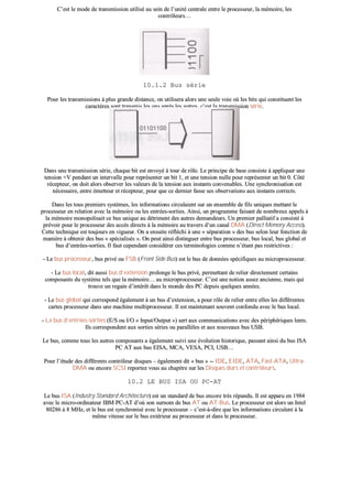 CC’’eesstt llee mmooddee ddee ttrraannssmmiissssiioonn uuttiilliisséé aauu sseeiinn ddee ll’’uunniittéé cceennttrraallee eennttrree llee pprroocceesssseeuurr,, llaa mméémmooiirree,, lleess
ccoonnttrrôôlleeuurrss……
1100..11..22 BBuuss sséérriiee
PPoouurr lleess ttrraannssmmiissssiioonnss àà pplluuss ggrraannddee ddiissttaannccee,, oonn uuttiilliisseerraa aalloorrss uunnee sseeuullee vvooiiee ooùù lleess bbiittss qquuii ccoonnssttiittuueenntt lleess
ccaarraaccttèèrreess ssoonntt ttrraannssmmiiss lleess uunnss aapprrèèss lleess aauuttrreess,, cc’’eesstt llaa ttrraannssmmiissssiioonn sséérriiee..
DDaannss uunnee ttrraannssmmiissssiioonn sséérriiee,, cchhaaqquuee bbiitt eesstt eennvvooyyéé àà ttoouurr ddee rrôôllee.. LLee pprriinncciippee ddee bbaassee ccoonnssiissttee àà aapppplliiqquueerr uunnee
tteennssiioonn ++VV ppeennddaanntt uunn iinntteerrvvaallllee ppoouurr rreepprréésseenntteerr uunn bbiitt 11,, eett uunnee tteennssiioonn nnuullllee ppoouurr rreepprréésseenntteerr uunn bbiitt 00.. CCôôttéé
rréécceepptteeuurr,, oonn ddooiitt aalloorrss oobbsseerrvveerr lleess vvaalleeuurrss ddee llaa tteennssiioonn aauuxx iinnssttaannttss ccoonnvveennaabblleess.. UUnnee ssyynncchhrroonniissaattiioonn eesstt
nnéécceessssaaiirree,, eennttrree éémmeetttteeuurr eett rréécceepptteeuurr,, ppoouurr qquuee ccee ddeerrnniieerr ffaassssee sseess oobbsseerrvvaattiioonnss aauuxx iinnssttaannttss ccoorrrreeccttss..
DDaannss lleess ttoouuss pprreemmiieerrss ssyyssttèèmmeess,, lleess iinnffoorrmmaattiioonnss cciirrccuullaaiieenntt ssuurr uunn eennsseemmbbllee ddee ffiillss uunniiqquueess mmeettttaanntt llee
pprroocceesssseeuurr eenn rreellaattiioonn aavveecc llaa mméémmooiirree oouu lleess eennttrrééeess--ssoorrttiieess.. AAiinnssii,, uunn pprrooggrraammmmee ffaaiissaanntt ddee nnoommbbrreeuuxx aappppeellss àà
llaa mméémmooiirree mmoonnooppoolliissaaiitt ccee bbuuss uunniiqquuee aauu ddééttrriimmeenntt ddeess aauuttrreess ddeemmaannddeeuurrss.. UUnn pprreemmiieerr ppaalllliiaattiiff aa ccoonnssiissttéé àà
pprréévvooiirr ppoouurr llee pprroocceesssseeuurr ddeess aaccccèèss ddiirreeccttss àà llaa mméémmooiirree aauu ttrraavveerrss dd’’uunn ccaannaall DDMMAA ((DDiirreecctt MMeemmoorryy AAcccceessss))..
CCeettttee tteecchhnniiqquuee eesstt ttoouujjoouurrss eenn vviigguueeuurr.. OOnn aa eennssuuiittee rrééfflléécchhii àà uunnee «« ssééppaarraattiioonn »» ddeess bbuuss sseelloonn lleeuurr ffoonnccttiioonn ddee
mmaanniièèrree àà oobbtteenniirr ddeess bbuuss «« ssppéécciiaalliissééss »».. OOnn ppeeuutt aaiinnssii ddiissttiinngguueerr eennttrree bbuuss pprroocceesssseeuurr,, bbuuss llooccaall,, bbuuss gglloobbaall eett
bbuuss dd’’eennttrrééeess--ssoorrttiieess.. IIll ffaauutt cceeppeennddaanntt ccoonnssiiddéérreerr cceess tteerrmmiinnoollooggiieess ccoommmmee nn’’ééttaanntt ppaass rreessttrriiccttiivveess ::
-- LLee bbuuss pprroocceesssseeuurr,, bbuuss pprriivvéé oouu FFSSBB ((FFrroonntt SSiiddee BBuuss)) eesstt llee bbuuss ddee ddoonnnnééeess ssppéécciiffiiqquueess aauu mmiiccrroopprroocceesssseeuurr..
-- LLee bbuuss llooccaall,, ddiitt aauussssii bbuuss dd’’eexxtteennssiioonn pprroolloonnggee llee bbuuss pprriivvéé,, ppeerrmmeettttaanntt ddee rreelliieerr ddiirreecctteemmeenntt cceerrttaaiinnss
ccoommppoossaannttss dduu ssyyssttèèmmee tteellss qquuee llaa mméémmooiirree…… aauu mmiiccrroopprroocceesssseeuurr.. CC’’eesstt uunnee nnoottiioonn aasssseezz aanncciieennnnee,, mmaaiiss qquuii
ttrroouuvvee uunn rreeggaaiinn dd’’iinnttéérrêêtt ddaannss llee mmoonnddee ddeess PPCC ddeeppuuiiss qquueellqquueess aannnnééeess..
-- LLee bbuuss gglloobbaall qquuii ccoorrrreessppoonndd ééggaalleemmeenntt àà uunn bbuuss dd’’eexxtteennssiioonn,, aa ppoouurr rrôôllee ddee rreelliieerr eennttrree eelllleess lleess ddiifffféérreenntteess
ccaarrtteess pprroocceesssseeuurr ddaannss uunnee mmaacchhiinnee mmuullttiipprroocceesssseeuurr.. IIll eesstt mmaaiinntteennaanntt ssoouuvveenntt ccoonnffoonndduu aavveecc llee bbuuss llooccaall..
-- LLee bbuuss dd’’eennttrrééeess--ssoorrttiieess ((EE//SS oouu II//OO «« IInnppuutt//OOuuttppuutt »»)) sseerrtt aauuxx ccoommmmuunniiccaattiioonnss aavveecc ddeess ppéérriipphhéérriiqquueess lleennttss..
IIllss ccoorrrreessppoonnddeenntt aauuxx ssoorrttiieess sséérriieess oouu ppaarraallllèèlleess eett aauuxx nnoouuvveeaauuxx bbuuss UUSSBB..
LLee bbuuss,, ccoommmmee ttoouuss lleess aauuttrreess ccoommppoossaannttss aa ééggaalleemmeenntt ssuuiivvii uunnee éévvoolluuttiioonn hhiissttoorriiqquuee,, ppaassssaanntt aaiinnssii dduu bbuuss IISSAA
PPCC AATT aauuxx bbuuss EEIISSAA,, MMCCAA,, VVEESSAA,, PPCCII,, UUSSBB……
PPoouurr ll’’ééttuuddee ddeess ddiifffféérreennttss ccoonnttrrôôlleeuurr ddiissqquueess –– ééggaalleemmeenntt ddiitt «« bbuuss »» ---- IIDDEE,, EEIIDDEE,, AATTAA,, FFaasstt--AATTAA,, UUllttrraa--
DDMMAA oouu eennccoorree SSCCSSII rreeppoorrtteezz vvoouuss aauu cchhaappiittrree ssuurr lleess DDiissqquueess dduurrss eett ccoonnttrrôôlleeuurrss..
1100..22 LLEE BBUUSS IISSAA OOUU PPCC--AATT
LLee bbuuss IISSAA ((IInndduussttrryy SSttaannddaarrdd AArrcchhiitteeccttuurree)) eesstt uunn ssttaannddaarrdd ddee bbuuss eennccoorree ttrrèèss rrééppaanndduu.. IIll eesstt aappppaarruu eenn 11998844
aavveecc llee mmiiccrroo--oorrddiinnaatteeuurr IIBBMM PPCC--AATT dd’’ooùù ssoonn ssuurrnnoomm ddee bbuuss AATT oouu AATT--BBuuss.. LLee pprroocceesssseeuurr eesstt aalloorrss uunn IInntteell
8800228866 àà 88 MMHHzz,, eett llee bbuuss eesstt ssyynncchhrroonniisséé aavveecc llee pprroocceesssseeuurr –– cc’’eesstt--àà--ddiirree qquuee lleess iinnffoorrmmaattiioonnss cciirrccuulleenntt àà llaa
mmêêmmee vviitteessssee ssuurr llee bbuuss eexxttéérriieeuurr aauu pprroocceesssseeuurr eett ddaannss llee pprroocceesssseeuurr..
 