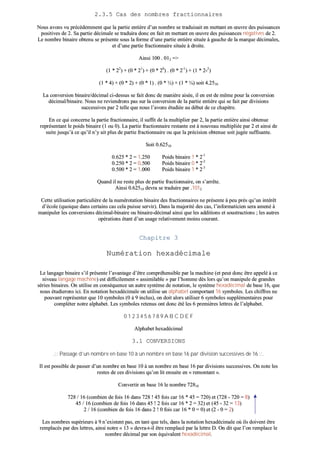 22..33..55 CCaass ddeess nnoommbbrreess ffrraaccttiioonnnnaaiirreess
NNoouuss aavvoonnss vvuu pprrééccééddeemmmmeenntt qquuee llaa ppaarrttiiee eennttiièèrree dd’’uunn nnoommbbrree ssee ttrraadduuiissaaiitt eenn mmeettttaanntt eenn œœuuvvrree ddeess ppuuiissssaanncceess
ppoossiittiivveess ddee 22.. SSaa ppaarrttiiee ddéécciimmaallee ssee ttrraadduuiirraa ddoonncc eenn ffaaiitt eenn mmeettttaanntt eenn œœuuvvrree ddeess ppuuiissssaanncceess nnééggaattiivveess ddee 22..
LLee nnoommbbrree bbiinnaaiirree oobbtteennuu ssee pprréésseennttee ssoouuss llaa ffoorrmmee dd’’uunnee ppaarrttiiee eennttiièèrree ssiittuuééee àà ggaauucchhee ddee llaa mmaarrqquuee ddéécciimmaalleess,,
eett dd’’uunnee ppaarrttiiee ffrraaccttiioonnnnaaiirree ssiittuuééee àà ddrrooiittee..
AAiinnssii 110000 .. 001122 ==>>
((11 ** 2222
)) ++ ((00 ** 2211
)) ++ ((00 ** 2200
)) .. ((00 ** 22--11
)) ++ ((11 ** 22--22
))
((11 ** 44)) ++ ((00 ** 22)) ++ ((00 ** 11)) .. ((00 ** ½½)) ++ ((11 ** ¼¼)) ssooiitt 44..22551100
LLaa ccoonnvveerrssiioonn bbiinnaaiirree//ddéécciimmaall ccii--ddeessssuuss ssee ffaaiitt ddoonncc ddee mmaanniièèrree aaiissééee,, iill eenn eesstt ddee mmêêmmee ppoouurr llaa ccoonnvveerrssiioonn
ddéécciimmaall//bbiinnaaiirree.. NNoouuss nnee rreevviieennddrroonnss ppaass ssuurr llaa ccoonnvveerrssiioonn ddee llaa ppaarrttiiee eennttiièèrree qquuii ssee ffaaiitt ppaarr ddiivviissiioonnss
ssuucccceessssiivveess ppaarr 22 tteellllee qquuee nnoouuss ll’’aavvoonnss ééttuuddiiééee aauu ddéébbuutt ddee ccee cchhaappiittrree..
EEnn ccee qquuii ccoonncceerrnnee llaa ppaarrttiiee ffrraaccttiioonnnnaaiirree,, iill ssuuffffiitt ddee llaa mmuullttiipplliieerr ppaarr 22,, llaa ppaarrttiiee eennttiièèrree aaiinnssii oobbtteennuuee
rreepprréésseennttaanntt llee ppooiiddss bbiinnaaiirree ((11 oouu 00)).. LLaa ppaarrttiiee ffrraaccttiioonnnnaaiirree rreessttaannttee eesstt àà nnoouuvveeaauu mmuullttiipplliiééee ppaarr 22 eett aaiinnssii ddee
ssuuiittee jjuussqquu’’àà ccee qquu’’iill nn’’yy aaiitt pplluuss ddee ppaarrttiiee ffrraaccttiioonnnnaaiirree oouu qquuee llaa pprréécciissiioonn oobbtteennuuee ssooiitt jjuuggééee ssuuffffiissaannttee..
SSooiitt 00..6622551100
00..662255 ** 22 == 11..225500 PPooiiddss bbiinnaaiirree 11 ** 22--11
00..225500 ** 22 == 00..550000 PPooiiddss bbiinnaaiirree 00 ** 22--22
00..550000 ** 22 == 11..000000 PPooiiddss bbiinnaaiirree 11 ** 22--33
QQuuaanndd iill nnee rreessttee pplluuss ddee ppaarrttiiee ffrraaccttiioonnnnaaiirree,, oonn ss’’aarrrrêêttee..
AAiinnssii 00..6622551100 ddeevvrraa ssee ttrraadduuiirree ppaarr ..11001122
CCeettttee uuttiilliissaattiioonn ppaarrttiiccuulliièèrree ddee llaa nnuumméérroottaattiioonn bbiinnaaiirree ddeess ffrraaccttiioonnnnaaiirreess nnee pprréésseennttee àà ppeeuu pprrèèss qquu’’uunn iinnttéérrêêtt
dd’’ééccoollee ((qquuooiiqquuee ddaannss cceerrttaaiinnss ccaass cceellaa ppuuiissssee sseerrvviirr)).. DDaannss llaa mmaajjoorriittéé ddeess ccaass,, ll’’iinnffoorrmmaattiicciieenn sseerraa aammeennéé àà
mmaanniippuulleerr lleess ccoonnvveerrssiioonnss ddéécciimmaall--bbiinnaaiirree oouu bbiinnaaiirree--ddéécciimmaall aaiinnssii qquuee lleess aaddddiittiioonnss eett ssoouussttrraaccttiioonnss ;; lleess aauuttrreess
ooppéérraattiioonnss ééttaanntt dd’’uunn uussaaggee rreellaattiivveemmeenntt mmooiinnss ccoouurraanntt..
CChhaappiittrree 33
NNuumméérraattiioonn hheexxaaddéécciimmaallee
LLee llaannggaaggee bbiinnaaiirree ss’’iill pprréésseennttee ll’’aavvaannttaaggee dd’’êêttrree ccoommpprrééhheennssiibbllee ppaarr llaa mmaacchhiinnee ((eett ppeeuutt ddoonncc êêttrree aappppeelléé àà ccee
nniivveeaauu llaannggaaggee mmaacchhiinnee)) eesstt ddiiffffiicciilleemmeenntt «« aassssiimmiillaabbllee »» ppaarr ll’’hhoommmmee ddèèss lloorrss qquu’’oonn mmaanniippuullee ddee ggrraannddeess
sséérriieess bbiinnaaiirreess.. OOnn uuttiilliissee eenn ccoonnssééqquueennccee uunn aauuttrree ssyyssttèèmmee ddee nnoottaattiioonn,, llee ssyyssttèèmmee hheexxaaddéécciimmaall ddee bbaassee 1166,, qquuee
nnoouuss ééttuuddiieerroonnss iiccii.. EEnn nnoottaattiioonn hheexxaaddéécciimmaallee oonn uuttiilliissee uunn aallpphhaabbeett ccoommppoorrttaanntt 1166 ssyymmbboolleess.. LLeess cchhiiffffrreess nnee
ppoouuvvaanntt rreepprréésseenntteerr qquuee 1100 ssyymmbboolleess ((00 àà 99 iinncclluuss)),, oonn ddooiitt aalloorrss uuttiilliisseerr 66 ssyymmbboolleess ssuupppplléémmeennttaaiirreess ppoouurr
ccoommpplléétteerr nnoottrree aallpphhaabbeett.. LLeess ssyymmbboolleess rreetteennuuss oonntt ddoonncc ééttéé lleess 66 pprreemmiièèrreess lleettttrreess ddee ll’’aallpphhaabbeett..
00 11 22 33 44 55 66 77 88 99 AA BB CC DD EE FF
AAllpphhaabbeett hheexxaaddéécciimmaall
33..11 CCOONNVVEERRSSIIOONNSS
..:::: PPaassssaaggee dd’’uunn nnoommbbrree eenn bbaassee 1100 àà uunn nnoommbbrree eenn bbaassee 1166 ppaarr ddiivviissiioonn ssuucccceessssiivveess ddee 1166 ::::..
IIll eesstt ppoossssiibbllee ddee ppaasssseerr dd’’uunn nnoommbbrree eenn bbaassee 1100 àà uunn nnoommbbrree eenn bbaassee 1166 ppaarr ddiivviissiioonnss ssuucccceessssiivveess.. OOnn nnoottee lleess
rreesstteess ddee cceess ddiivviissiioonnss qquu’’oonn lliitt eennssuuiittee eenn «« rreemmoonnttaanntt »»..
CCoonnvveerrttiirr eenn bbaassee 1166 llee nnoommbbrree 7722881100
772288 // 1166 ((ccoommbbiieenn ddee ffooiiss 1166 ddaannss 772288 !! 4455 ffooiiss ccaarr 1166 ** 4455 == 772200)) eett ((772288 -- 772200 == 88))
4455 // 1166 ((ccoommbbiieenn ddee ffooiiss 1166 ddaannss 4455 !! 22 ffooiiss ccaarr 1166 ** 22 == 3322)) eett ((4455 -- 3322 == 1133))
22 // 1166 ((ccoommbbiieenn ddee ffooiiss 1166 ddaannss 22 !! 00 ffooiiss ccaarr 1166 ** 00 == 00)) eett ((22 -- 00 == 22))
LLeess nnoommbbrreess ssuuppéérriieeuurrss àà 99 nn’’eexxiisstteenntt ppaass,, eenn ttaanntt qquuee tteellss,, ddaannss llaa nnoottaattiioonn hheexxaaddéécciimmaallee ooùù iillss ddooiivveenntt êêttrree
rreemmppllaaccééss ppaarr ddeess lleettttrreess,, aaiinnssii nnoottrree «« 1133 »» ddeevvrraa--tt--iill êêttrree rreemmppllaaccéé ppaarr llaa lleettttrree DD.. OOnn ddiitt qquuee ll’’oonn rreemmppllaaccee llee
nnoommbbrree ddéécciimmaall ppaarr ssoonn ééqquuiivvaalleenntt hheexxaaddéécciimmaall..
 