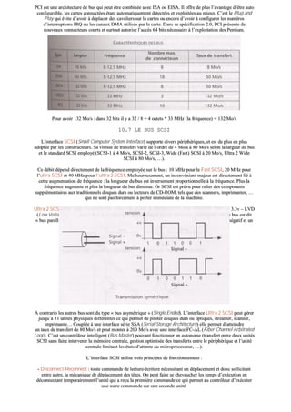 PPCCII eesstt uunnee aarrcchhiitteeccttuurree ddee bbuuss qquuii ppeeuutt êêttrree ccoommbbiinnééee aavveecc IISSAA oouu EEIISSAA.. IIll ooffffrree ddee pplluuss ll’’aavvaannttaaggee dd’’êêttrree aauuttoo
ccoonnffiigguurraabbllee,, lleess ccaarrtteess ccoonnnneeccttééeess ééttaanntt aauuttoommaattiiqquueemmeenntt ddéétteeccttééeess eett eexxppllooiittééeess aauu mmiieeuuxx.. CC’’eesstt llee PPlluugg aanndd
PPllaayy qquuii éévviittee dd’’aavvooiirr àà ddééppllaacceerr ddeess ccaavvaalliieerrss ssuurr llaa ccaarrtteess oouu eennccoorree dd’’aavvooiirr àà ccoonnffiigguurreerr lleess nnuumméérrooss
dd’’iinntteerrrruuppttiioonnss IIRRQQ oouu lleess ccaannaauuxx DDMMAA uuttiilliissééss ppaarr llaa ccaarrttee.. DDaannss ssaa ssppéécciiffiiccaattiioonn 22..00,, PPCCII pprréésseennttee ddee
nnoouuvveeaauuxx ccoonnnneecctteeuurrss ccoouurrttss eett ssuurrttoouutt aauuttoorriissee ll’’aaccccèèss 6644 bbiittss nnéécceessssaaiirree àà ll’’eexxppllooiittaattiioonn ddeess PPeennttiiuumm..
PPoouurr aavvooiirr 113322 MMoo//ss :: ddaannss 3322 bbiittss iill yy aa 3322 // 88 == 44 oocctteettss ** 3333 MMHHzz ((llaa ffrrééqquueennccee)) == 113322 MMoo//ss
1100..77 LLEE BBUUSS SSCCSSII
LL’’iinntteerrffaaccee SSCCSSII ((SSmmaallll CCoommppuutteerr SSyysstteemm IInntteerrffaaccee)) ssuuppppoorrttee ddiivveerrss ppéérriipphhéérriiqquueess,, eett eesstt ddee pplluuss eenn pplluuss
aaddooppttééee ppaarr lleess ccoonnssttrruucctteeuurrss.. SSaa vviitteessssee ddee ttrraannssffeerrtt vvaarriiee ddee ll’’oorrddrree ddee 44 MMoo//ss àà 8800 MMoo//ss sseelloonn llaa llaarrggeeuurr dduu bbuuss
eett llee ssttaannddaarrdd SSCCSSII eemmppllooyyéé ((SSCCSSII--11 àà 44 MMoo//ss,, SSCCSSII--22,, SSCCSSII--33,, WWiiddee ((FFaasstt)) SSCCSSII àà 2200 MMoo//ss,, UUllttrraa 22 WWiiddee
SSCCSSII àà 8800 MMoo//ss,, ……))..
CCee ddéébbiitt ddééppeenndd ddiirreecctteemmeenntt ddee llaa ffrrééqquueennccee eemmppllooyyééee ssuurr llee bbuuss :: 1100 MMHHzz ppoouurr llee FFaasstt SSCCSSII,, 2200 MMHHzz ppoouurr
ll’’uullttrraa SSCCSSII eett 4400 MMHHzz ppoouurr ll’’uullttrraa 22 SSCCSSII.. MMaallhheeuurreeuusseemmeenntt,, uunn iinnccoonnvvéénniieenntt mmaajjeeuurr eesstt ddiirreecctteemmeenntt lliiéé àà
cceettttee aauuggmmeennttaattiioonn ddee ffrrééqquueennccee :: llaa lloonngguueeuurr dduu bbuuss eesstt iinnvveerrsseemmeenntt pprrooppoorrttiioonnnneellllee àà llaa ffrrééqquueennccee.. PPlluuss llaa
ffrrééqquueennccee aauuggmmeennttee eett pplluuss llaa lloonngguueeuurr dduu bbuuss ddiimmiinnuuee.. OOrr SSCCSSII eesstt pprréévvuu ppoouurr rreelliieerr ddeess ccoommppoossaannttss
ssuupppplléémmeennttaaiirreess aauuxx ttrraaddiittiioonnnneellss ddiissqquueess dduurrss oouu lleecctteeuurrss ddee CCDD--RROOMM,, tteellss qquuee ddeess ssccaannnneerrss,, iimmpprriimmaanntteess,, ……
qquuii nnee ssoonntt ppaass ffoorrccéémmeenntt àà ppoorrtteerr iimmmmééddiiaattee ddee llaa mmaacchhiinnee..
UUllttrraa 22 SSCCSSII--LLVVDD,, ccoonnttoouurrnnee ccee pprroobbllèèmmee eenn ddiimmiinnuuaanntt llaa tteennssiioonn eemmppllooyyééee ssuurr llee bbuuss qquuii ppaassssee àà 33..33vv –– LLVVDD
((LLooww VVoollttaaggee DDiiffffeerreennttiiaall)).. LLaa lloonngguueeuurr eesstt aaiinnssii ppoorrttééee àà 1122 mmèèttrreess ccoonnttrree 33 ppoouurr ll’’UUllttrraa SSCCSSII.. CCee bbuuss eesstt ddiitt
«« bbuuss ppaarraallllèèllee ddiifffféérreennttiieell »» ccaarr iill ffoonnccttiioonnnnee eenn mmooddee ddiifffféérreennttiieell eenn uuttiilliissaanntt uunn ffiill ppoouurr llee ssiiggnnaall nnééggaattiiff eett uunn
aauuttrree ppoouurr llee ssiiggnnaall ppoossiittiiff ccee qquuii ddiimmiinnuuee ll’’eeffffeett ddeess ppaarraassiitteess éélleeccttrroommaaggnnééttiiqquueess..
AA ccoonnttrraarriioo lleess aauuttrreess bbuuss ssoonntt dduu ttyyppee «« bbuuss aassyymmééttrriiqquuee »» ((SSiinnggllee EEnnddeedd)).. LL’’iinntteerrffaaccee UUllttrraa 22 SSCCSSII ppeeuutt ggéérreerr
jjuussqquu’’àà 3311 uunniittééss pphhyyssiiqquueess ddiifffféérreenntteess ccee qquuii ppeerrmmeett ddee ppiillootteerr ddiissqquueess dduurrss oouu ooppttiiqquueess,, ssttrreeaammeerr,, ssccaannnneerr,,
iimmpprriimmaannttee…… CCoouuppllééee àà uunnee iinntteerrffaaccee sséérriiee SSSSAA ((SSeerriiaall SSttoorraaggee AArrcchhiitteeccttuurree)) eellllee ppeerrmmeett dd’’aatttteeiinnddrree
uunn ttaauuxx ddee ttrraannssffeerrtt ddee 8800 MMoo//ss eett ppeeuutt mmoonntteerr àà 220000 MMoo//ss aavveecc uunnee iinntteerrffaaccee FFCC--AALL ((FFiibbeerr CChhaannnneell AArrbbiittrraatteedd
LLoooopp)).. CC’’eesstt uunn ccoonnttrrôôlleeuurr iinntteelllliiggeenntt ((BBuuss MMaasstteerr)) ppoouuvvaanntt ffoonnccttiioonnnneerr eenn aauuttoonnoommee ((ttrraannssffeerrtt eennttrree ddeeuuxx uunniittééss
SSCCSSII ssaannss ffaaiirree iinntteerrvveenniirr llaa mméémmooiirree cceennttrraallee,, ggeessttiioonn ooppttiimmiissééee ddeess ttrraannssffeerrttss eennttrree llee ppéérriipphhéérriiqquuee eett ll’’uunniittéé
cceennttrraallee lliimmiittaanntt lleess ééttaattss dd’’aatttteennttee dduu mmiiccrroopprroocceesssseeuurr,, ……))..
LL’’iinntteerrffaaccee SSCCSSII uuttiilliissee ttrrooiiss pprriinncciippeess ddee ffoonnccttiioonnnneemmeenntt ::
-- DDiissccoonnnneecctt--RReeccoonnnneecctt :: ttoouuttee ccoommmmaannddee ddee lleeccttuurree--ééccrriittuurree nnéécceessssiittaanntt uunn ddééppllaacceemmeenntt eett ddoonncc ssoolllliicciittaanntt
eennttrree aauuttrree,, llaa mmééccaanniiqquuee ddee ddééppllaacceemmeenntt ddeess ttêêtteess.. OOnn ppeeuutt ffaaiirree ssee cchheevvaauucchheerr lleess tteemmppss dd’’eexxééccuuttiioonn eenn
ddééccoonnnneeccttaanntt tteemmppoorraaiirreemmeenntt ll’’uunniittéé qquuii aa rreeççuu llaa pprreemmiièèrree ccoommmmaannddee ccee qquuii ppeerrmmeett aauu ccoonnttrrôôlleeuurr dd’’eexxééccuutteerr
uunnee aauuttrree ccoommmmaannddee ssuurr uunnee sseeccoonnddee uunniittéé..
 