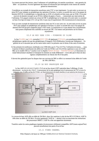 LLeess ttrraammeess ppeeuuvveenntt êêttrree éémmiisseess,, eennttrree ll’’oorrddiinnaatteeuurr eett llee ppéérriipphhéérriiqquuee,, ddee mmaanniièèrree aassyynncchhrroonnee –– ssaannss ggaarraannttiiee dduu
ddéébbiitt –– oouu ssyynncchhrroonnee.. IIll eexxiissttee ééggaalleemmeenntt ddeess ttrraammeess ddee ttrraannssaaccttiioonn ppaarr iinntteerrrruuppttiioonn eett ddeess ttrraammeess ddee ccoonnttrrôôllee
ggéérraanntt lleess ttrraannssmmiissssiioonnss..
CCoonnssiiddéérroonnss uunn eexxeemmppllee ddee ttrraannssaaccttiioonn aassyynncchhrroonnee eennttrree ll’’UUCC eett uunnee iimmpprriimmaannttee :: llaa ccaarrttee mmèèrree vvaa eennvvooyyeerr uunn
jjeettoonn OOUUTT ppoouurr iinnddiiqquueerr aauu ppéérriipphhéérriiqquuee uunnee ooppéérraattiioonn dd’’ééccrriittuurree.. LLee jjeettoonn vvaa aauussssiittôôtt êêttrree ssuuiivvii dd’’uunn ppaaqquueett ddee
ddoonnnnééeess DDAATTAA00.. LLee ppéérriipphhéérriiqquuee vvaa rrééppoonnddrree ppaarr uunn AACCKK ssii llaa ddoonnnnééee eesstt bbiieenn rreeççuuee,, ppaarr uunn NNAAKK ss’’iill nnee ppeeuutt
rreecceevvooiirr ddee ddoonnnnééeess ((ooccccuuppéé)) oouu uunn SSTTAALLLL ((ddééffaauutt ddee ppaappiieerr,, dd’’eennccrree,, ……)) nnéécceessssiittaanntt uunnee iinntteerrvveennttiioonn ddee
ll’’uuttiilliissaatteeuurr.. SSii llee ppaaqquueett ccoonnttiieenntt uunnee eerrrreeuurr ddee CCRRCC llee ppéérriipphhéérriiqquuee nnee llee ttrraaiittee ppaass eett llaa ccaarrttee mmèèrree vvaa ccoonnccttaatteerr
aauu bboouutt dd’’uunn llaappss ddee tteemmppss ((ttiimmee oouutt)) qquu’’eellllee nn’’aa ppaass rreeççuu dd’’aaccqquuiitttteemmeenntt.. EEllllee rreeccoommmmeenncceerraa llaa ttrraannssmmiissssiioonn..
VVooiiccii uunn aauuttrree eexxeemmppllee ddee ttrraannssmmiissssiioonn ssyynncchhrroonnee eennttrree uunnee UUCC eett uunnee ccaarrttee ssoonn :: llaa ccaarrttee mmèèrree eennvvooiiee uunn jjeettoonn
OOUUTT ppoouurr iinnddiiqquueerr aauu ppéérriipphhéérriiqquuee uunnee ooppéérraattiioonn dd’’ééccrriittuurree.. LLee jjeettoonn vvaa aauussssiittôôtt êêttrree ssuuiivvii dd’’uunn ppaaqquueett ddee
ddoonnnnééeess DDAATTAA00 qquuii ppeeuutt ccoommppoorrtteerr jjuussqquu’’àà 11002233 oocctteettss.. LLaa ttrraannssaaccttiioonn nnee vvaa ppaass ddoonnnneerr lliieeuu àà aaccqquuiitttteemmeenntt
mmaaiiss ppoouurrrraa ssiimmpplleemmeenntt êêttrree ccoonnttrrôôllééee aauu mmooyyeenn dduu CCRRCC.. CCeess ttrraammeess ssoonntt pprriioorriittaaiirreess ssuurr lleess ttrraammeess
aassyynncchhrroonneess..
1100..99 LLEE BBUUSS IIEEEEEE 11339944 –– FFIIRREEWWIIRREE OOUU IILLIINNKK
LLee bbuuss FFiirreeWWiirree oouu iiLLiinnkk,, nnoorrmmaalliisséé IIEEEEEE 11339944,, ddiitt ééggaalleemmeenntt SSCCSSII sséérriiee,, eesstt aaccttuueelllleemmeenntt ddééddiiéé aauuxx
ppéérriipphhéérriiqquueess rraappiiddeess tteellss qquuee ddeess ppéérriipphhéérriiqquueess dd’’iimmaaggeerriiee,, PPAAOO ((PPuubblliiccaattiioonn AAssssiissttééee ppaarr OOrrddiinnaatteeuurr))…… EEnn
ggéénnéérraall oonn nnee llee rreennccoonnttrree ppaass ssuurr lleess ccaarrtteess mmèèrreess mmaaiiss iill ssee pprréésseennttee ssoouuss llaa ffoorrmmee dd’’uunnee ccaarrttee dd’’eexxtteennssiioonn..
CCee bbuuss pprréésseennttee ddee nnoommbbrreeuusseess ssiimmiilliittuuddeess aavveecc UUSSBB tteelllleess qquuee llee PPlluugg aanndd PPllaayy,, ll’’uuttiilliissaattiioonn ddee ttrraammeess,, …… mmaaiiss
iill ppeerrmmeett dd’’oobbtteenniirr aaccttuueelllleemmeenntt ddeess ddéébbiittss ddee ll’’oorrddrree ddee 5500 MMoo//ss ssooiitt 1100 àà 2200 ffooiiss ssuuppéérriieeuurrss àà cceeuuxx ddee ll’’UUSSBB..
BBââttii ssuurr llee mmooddèèllee OOSSII eenn 77 ccoouucchheess ((vvooiirr llee cchhaappiittrree NNoottiioonnss ddee bbaassee –– TTééllééiinnffoorrmmaattiiqquueess)),, iill ffoonnccttiioonnnnee eenn
mmooddee bbiiddiirreeccttiioonnnneell ssiimmuullttaannéé eett ttrraannssppoorrttee lleess ddoonnnnééeess eenn mmooddee ddiifffféérreennttiieell –– cc''eesstt--àà--ddiirree ppaarr llee bbiiaaiiss ddee ddeeuuxx
ssiiggnnaauuxx ccoommpplléémmeennttaaiirreess ssuurr cchhaaccuunn ddeess ffiillss dd’’uunnee ppaaiirree..
IIll ddeevvrraaiitt êêttrree ggéénnéérraalliisséé ppoouurr lleess ddiissqquueess dduurrss aauuxx eennvviirroonnss ddee 22000011 eett ooffffrriirr àà ccee mmoommeenntt llàà ddeess ddéébbiittss ddee ll’’oorrddrree
ddee 110000 àà 220000 MMoo//ss..
1100..1100 LLEE BBUUSS GGRRAAPPHHIIQQUUEE AAGGPP
LLee bbuuss AAGGPP ((AAcccceelleerraatteedd GGrraapphhiiccss PPoorrtt)) eesstt uunn bbuuss rréécceenntt ((11999977)) ssppéécciiaalliisséé ddaannss ll’’aaffffiicchhaaggee.. IIll rreelliiee
ddiirreecctteemmeenntt –– aauu ttrraavveerrss dduu cchhiippsseett –– llee pprroocceesssseeuurr ddee llaa ccaarrttee ggrraapphhiiqquuee aavveecc llee pprroocceesssseeuurr ddee ll’’UUCC eett aavveecc llaa
mméémmooiirree vviivvee.. IIll ooffffrree uunn bbuuss ddee 3322 bbiittss,, uunn ffoonnccttiioonnnneemmeenntt eenn mmooddee ppiippeelliinnee ccee qquuii aauuttoorriissee ddeess lleeccttuurreess eett
ééccrriittuurreess ssiimmuullttaannééss eenn mméémmooiirree,, ddeess ddéébbiittss aatttteeiiggnnaanntt 552288 MMoo//ss ((3322 bbiittss àà 6666 MMHHzz)) ddaannss llaa vveerrssiioonn AAGGPP 22xx eett llaa
ppoossssiibbiilliittéé dd’’aaccccééddeerr ééggaalleemmeenntt àà llaa mméémmooiirree cceennttrraallee eenn ssuuss ddee llaa mméémmooiirree ddee llaa ccaarrttee ggrraapphhiiqquuee.. OOnn ppeeuutt aaiinnssii
mmaanniippuulleerr ddeess iimmaaggeess «« lloouurrddeess »»,, aaffffiicchhaaggee ttrriiddiimmeennssiioonnnneell 33DD,, ssaannss ssaattuurreerr llaa mméémmooiirree ddee llaa ccaarrttee ggrraapphhiiqquuee,,
ppuuiissqquu’’oonn ppeeuutt ppllaacceerr uunnee ppaarrttiiee ddee ll’’iimmaaggee eenn mméémmooiirree cceennttrraallee..
LLaa vveerrssiioonn ddee bbaassee AAGGPP ooffffrree uunn ddéébbiitt ddee 226644 MMoo//ss,, ddeeuuxx ffooiiss ssuuppéérriieeuurr àà cceelluuii dduu bbuuss PPCCII ((113322 MMoo//ss)).. AAGGPP 22xx
ooffffrree ddoonncc uunn ddéébbiitt ddee 552288 MMoo//ss.. IIll eexxiissttee ééggaalleemmeenntt ll’’AAGGPP 44xx —— ddeessttiinnéé àà ttiirreerr aauu mmaaxxiimmuumm ddeess iinnssttrruuccttiioonnss
ddeess pprroocceesssseeuurrss MMMMXX.. LL’’AAGGPP 88xx aa ffaaiitt ssoonn aappppaarriittiioonn rréécceemmmmeenntt..
TToouutteeffooiiss sseeuulleess lleess ccaarrtteess ggrraapphhiiqquueess ééqquuiippééeess ddee pprroocceesssseeuurrss rrééeelllleemmeenntt ccoommppaattiibblleess AAGGPP ((ttoouutteess aauujjoouurrdd’’hhuuii))
ppeeuuvveenntt aaccttuueelllleemmeenntt ttiirreerr ppaarrttiiee dd’’uunn tteell bbuuss..
1100..1111 FFIIBBRREE CCHHAANNNNEELL
FFiibbrree CChhaannnneell aa ééttéé llaannccéé eenn 11998888 ppaarr ll’’AANNSSII ((AAmmeerriiccaann NNaattiioonnaall SSttaannddaarrdd IInnssttiittuuttee))..
 