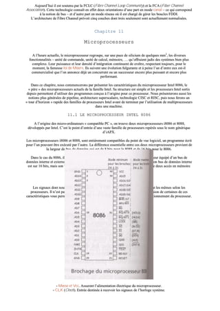 AAuujjoouurrdd’’hhuuii iill eesstt ssoouutteennuu ppaarr llaa FFCCLLCC ((FFiibbrree CChhaannnneell LLoooopp CCoommmmuunniittyy)) eett llaa FFCCAA ((FFiibbeerr CChhaannnneell
AAssssoocciiaattiioonn)).. CCeettttee tteecchhnnoollooggiiee ccoonnnnaaîîtt eenn eeffffeett ddeeuuxx oorriieennttaattiioonnss dd’’uunnee ppaarrtt eenn mmooddee ccaannaall –– ccee qquuii ccoorrrreessppoonndd
àà llaa nnoottiioonn ddee bbuuss –– eett dd’’aauuttrree ppaarrtt eenn mmooddee rréésseeaauu ooùù iill eesstt cchhaarrggéé ddee ggéérreerr lleess bboouucclleess FFDDDDII..
LL’’aarrcchhiitteeccttuurree ddee FFiibbrree CChhaannnneell pprréévvooiitt cciinnqq ccoouucchheess ddoonntt ttrrooiiss sseeuulleemmeenntt ssoonntt aaccttuueelllleemmeenntt nnoorrmmaalliissééeess..
CChhaappiittrree 1111
MMiiccrroopprroocceesssseeuurrss
AA ll’’hheeuurree aaccttuueellllee,, llee mmiiccrroopprroocceesssseeuurr rreeggrroouuppee,, ssuurr uunnee ppuuccee ddee ssiilliicciiuumm ddee qquueellqquueess mmmm22
,, lleess ddiivveerrsseess
ffoonnccttiioonnnnaalliittééss –– uunniittéé ddee ccoommmmaannddee,, uunniittéé ddee ccaallccuull,, mméémmooiirree,, …… qquu’’ooffffrraaiieenntt jjaaddiiss ddeess ssyyssttèèmmeess bbiieenn pplluuss
ccoommpplleexxee.. LLeeuurr ppuuiissssaannccee eett lleeuurr ddeennssiittéé dd’’iinnttééggrraattiioonn ccoonnttiinnuueenntt ddee ccrrooîîttrree,, rreessppeeccttaanntt ttoouujjoouurrss,, ppoouurr llee
mmoommeenntt,, llaa ffaammeeuussee llooii ddee MMoooorree.. IIllss ssuuiivveenntt uunnee éévvoolluuttiioonn ffuullgguurraannttee eett àà ppeeiinnee ll’’uunn dd’’eennttrree eeuuxx eesstt--iill
ccoommmmeerrcciiaalliisséé qquuee ll’’oonn aannnnoonnccee ddééjjàà uunn ccoonnccuurrrreenntt oouu uunn ssuucccceesssseeuurr eennccoorree pplluuss ppuuiissssaanntt eett eennccoorree pplluuss
ppeerrffoorrmmaanntt..
DDaannss ccee cchhaappiittrree,, nnoouuss ccoommmmeenncceerroonnss ppaarr pprréésseenntteerr lleess ccaarraaccttéérriissttiiqquueess dduu mmiiccrroopprroocceesssseeuurr IInntteell 88008866,, llee
«« ppèèrree »» ddeess mmiiccrroopprroocceesssseeuurrss aaccttuueellss ddee llaa ffaammiillllee IInntteell.. SSaa ssttrruuccttuurree eesstt ssiimmppllee eett lleess pprroocceesssseeuurrss IInntteell ssoorrttiiss
ddeeppuuiiss ppeerrmmeetttteenntt dd’’uuttiilliisseerr ddeess pprrooggrraammmmeess ccoonnççuuss àà ll’’oorriiggiinnee ppoouurr ccee pprroocceesssseeuurr.. NNoouuss pprréésseenntteerroonnss aauussssii lleess
nnoottiioonnss pplluuss ggéénnéérraalleess ddee ppiippeelliinnee,, aarrcchhiitteeccttuurree ssuuppeerrssccaallaaiirree,, tteecchhnnoollooggiiee CCIISSCC eett RRIISSCC,, ppuuiiss nnoouuss ffeerroonnss uunn
«« ttoouurr dd’’hhoorriizzoonn »» rraappiiddee ddeess ffaammiilllleess ddee pprroocceesssseeuurrss IInntteell aavvaanntt ddee tteerrmmiinneerr ppaarr ll’’uuttiilliissaattiioonn ddee mmuullttiipprroocceesssseeuurrss
ddaannss uunnee mmaacchhiinnee..
1111..11 LLEE MMIICCRROOPPRROOCCEESSSSEEUURR IINNTTEELL 88008866
AA ll’’oorriiggiinnee ddeess mmiiccrroo--oorrddiinnaatteeuurrss «« ccoommppaattiibbllee PPCC »»,, oonn ttrroouuvvee ddeeuuxx mmiiccrroopprroocceesssseeuurrss ii88008866 eett 88008888,,
ddéévveellooppppééss ppaarr IInntteell.. CC’’eesstt llee ppooiinntt dd’’eennttrrééee dd’’uunnee vvaassttee ffaammiillllee ddee pprroocceesssseeuurrss rreeppéérrééss ssoouuss llee nnoomm ggéénnéérriiqquuee
dd’’iiAAPPXX..
LLeess mmiiccrroopprroocceesssseeuurrss ii88008866 eett 88008888,, ssoonntt eennttiièèrreemmeenntt ccoommppaattiibblleess dduu ppooiinntt ddee vvuuee llooggiicciieell,, uunn pprrooggrraammmmee ééccrriitt
ppoouurr ll’’uunn ppoouuvvaanntt êêttrree eexxééccuuttéé ppaarr ll’’aauuttrree.. LLaa ddiifffféérreennccee eesssseennttiieellllee eennttrree cceess ddeeuuxx mmiiccrroopprroocceesssseeuurrss pprroovviieenntt ddee
llaa llaarrggeeuurr dduu bbuuss ddee ddoonnnnééeess qquuii eesstt ddee 88 bbiittss ppoouurr llee 88008888 eett ddee 1166 bbiittss ppoouurr llee 88008866..
DDaannss llee ccaass dduu 88008866,, iill ss’’aaggiitt ddoonncc dd’’uunn vvrraaii 1166 bbiittss cc''eesstt--àà--ddiirree dd’’uunn mmiiccrroopprroocceesssseeuurr ééqquuiippéé dd’’uunn bbuuss ddee
ddoonnnnééeess iinntteerrnnee eett eexxtteerrnnee ddee 1166 bbiittss,, aalloorrss qquuee llee 88008888 eesstt uunn ffaauuxx 1166 bbiittss ;; eenn eeffffeett,, ssoonn bbuuss ddee ddoonnnnééeess iinntteerrnnee
eesstt ssuurr 1166 bbiittss,, mmaaiiss ssoonn bbuuss ddee ddoonnnnééeess eexxtteerrnnee nn’’eesstt qquuee ssuurr 88 bbiittss ;; iill ffaauutt ddoonncc ffaaiirree ddeeuuxx aaccccèèss eenn mméémmooiirree
ppoouurr ppoouuvvooiirr ttrraaiitteerr uunn mmoott ddee 1166 bbiittss..
1111..11..11 EEttuuddeess ddeess ssiiggnnaauuxx
LLeess ssiiggnnaauuxx ddoonntt nnoouuss aalllloonnss ttrraaiitteerr ddaannss ccee cchhaappiittrree nnee ssoonntt ppaass ssyyssttéémmaattiiqquueemmeenntt lleess mmêêmmeess sseelloonn lleess
pprroocceesssseeuurrss.. IIll nn’’eesstt ppaass iimmppéérraattiiff ddee lleess ccoonnnnaaîîttrree «« ppaarr ccœœuurr »» mmaaiiss llaa ccoommpprrééhheennssiioonn ddee cceerrttaaiinneess ddee cceess
ccaarraaccttéérriissttiiqquueess vvoouuss ppeerrmmeettttrraa ddee mmiieeuuxx aapppprrééhheennddeerr lleess rrèègglleess qquuii pprrééssiiddeenntt aauu ffoonnccttiioonnnneemmeenntt dduu pprroocceesssseeuurr..
-- MMaassssee eett VVcccc.. AAssssuurreenntt ll’’aalliimmeennttaattiioonn éélleeccttrriiqquuee dduu mmiiccrroopprroocceesssseeuurr..
-- CCLLKK ((CClloocckk)).. EEnnttrrééee ddeessttiinnééee àà rreecceevvooiirr lleess ssiiggnnaauuxx ddee ll’’hhoorrllooggee ssyyssttèèmmee..
 