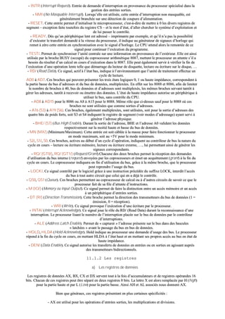 -- IINNTTRR ((IInntteerrrruupptt RReeqquueesstt)).. EEnnttrrééee ddee ddeemmaannddee dd’’iinntteerrrruuppttiioonn eenn pprroovveennaannccee dduu pprroocceesssseeuurr ssppéécciiaalliisséé ddaannss llaa
ggeessttiioonn ddeess eennttrrééeess ssoorrttiieess..
-- NNMMII ((NNoo MMaassqquuaabbllee IInntteerrrruupptt)).. LLoorrssqquu’’eellllee eesstt uuttiilliissééee,, cceettttee eennttrrééee dd’’iinntteerrrruuppttiioonn nnoonn mmaassqquuaabbllee,, eesstt
ggéénnéérraalleemmeenntt bbrraanncchhééee ssuurr uunnee ddéétteeccttiioonn ddee ccoouuppuurree dd’’aalliimmeennttaattiioonn..
-- RREESSEETT.. CCeettttee eennttrrééee ppeerrmmeett dd’’iinniittiiaalliisseerr llee mmiiccrroopprroocceesssseeuurr,, cc''eesstt--àà--ddiirree ddee mmeettttrree àà 00 lleess ddiivveerrss rreeggiissttrreess ddee
sseeggmmeenntt –– eexxcceeppttiioonn ffaaiittee ttoouutteeffooiiss dduu rreeggiissttrree CCSS –– eett llee mmoott dd’’ééttaatt,, dd’’aalllleerr cchheerrcchheerr llee ssyyssttèèmmee dd’’eexxppllooiittaattiioonn eett
ddee lluuii ppaasssseerr llee ccoonnttrrôôllee..
-- RREEAADDYY.. DDèèss qquu’’uunn ppéérriipphhéérriiqquuee lleenntt eesstt aaddrreesssséé –– iimmpprriimmaannttee ppaarr eexxeemmppllee,, eett qquu’’iill nn’’aa ppaass llaa ppoossssiibbiilliittéé
dd’’eexxééccuutteerr llee ttrraannssffeerrtt ddeemmaannddéé àà llaa vviitteessssee dduu pprroocceesssseeuurr,, iill iinnddiiqquuee aauu ggéénnéérraatteeuurr ddee ssiiggnnaauuxx dd’’hhoorrllooggee qquuii
rreemmeett àà zzéérroo cceettttee eennttrrééee eenn ssyynncchhrroonniissaattiioonn aavveecc llee ssiiggnnaall dd’’hhoorrllooggee.. LLee CCPPUU aatttteenndd aalloorrss llaa rreemmoonnttééee ddee ccee
ssiiggnnaall ppoouurr ccoonnttiinnuueerr ll’’eexxééccuuttiioonn dduu pprrooggrraammmmee..
-- TTEESSTT//.. PPeerrmmeett ddee ssyynncchhrroonniisseerr ll’’uunniittéé cceennttrraallee ssuurr uunnee iinnffoorrmmaattiioonn eenn pprroovveennaannccee ddee ll’’eexxttéérriieeuurr.. EEllllee eesstt aaiinnssii
uuttiilliissééee ppaarr llaa bbrroocchhee BBUUSSYY ((ooccccuuppéé)) dduu ccoopprroocceesssseeuurr aarriitthhmmééttiiqquuee 88008877,, mmeetttteenntt llee pprroocceesssseeuurr eenn aatttteennttee ss’’iill aa
bbeessooiinn dduu rrééssuullttaatt dd’’uunn ccaallccuull eenn ccoouurrss dd’’eexxééccuuttiioonn ddaannss llee 88008877.. EEllllee ppeeuutt ééggaalleemmeenntt sseerrvviirr àà vvéérriiffiieerr llaa ffiinn ddee
ll’’eexxééccuuttiioonn dd’’uunnee ooppéérraattiioonn lleennttee tteellllee qquuee ddéémmaarrrraaggee dduu lleecctteeuurr ddee ddiissqquueettttee,, lleeccttuurree oouu ééccrriittuurree ssuurr llee ddiissqquuee,, ……
-- RRDD// ((RReeaadd DDaattaa)).. CCee ssiiggnnaall,, aaccttiiff àà ll’’ééttaatt bbaass,, iinnddiiqquuee àà ll’’eennvviirroonnnneemmeenntt qquuee ll’’uunniittéé ddee ttrraaiitteemmeenntt eeffffeeccttuuee uunn
ccyyccllee ddee lleeccttuurree..
AADD00 àà AADD77.. CCeess bbrroocchheess qquuii ppeeuuvveenntt pprréésseenntteerr lleess ttrrooiiss ééttaattss llooggiiqquueess 00,, 11 oouu hhaauuttee iimmppééddaannccee,, ccoorrrreessppoonnddeenntt àà
llaa ppaarrttiiee bbaassssee dduu bbuuss dd’’aaddrreesssseess eett dduu bbuuss ddee ddoonnnnééeess,, mmuullttiipplleexxééeess.. EEnn eeffffeett ssuurr lleess 88008888 eett 88008866,, aaffiinn ddee lliimmiitteerr
llee nnoommbbrree ddee bbrroocchheess àà 4400,, bbuuss ddee ddoonnnnééeess eett dd’’aaddrreesssseess ssoonntt mmuullttiipplleexxééss,, lleess mmêêmmeess bbrroocchheess sseerrvvaanntt ttaannttôôtt àà
ggéérreerr lleess aaddrreesssseess,, ttaannttôôtt àà rreecceevvooiirr oouu éémmeettttrree ddeess ddoonnnnééeess.. LL’’ééttaatt ddee hhaauuttee iimmppééddaannccee aauuttoorriissee uunn ppéérriipphhéérriiqquuee àà
uuttiilliisseerr llee bbuuss,, ssaannss ccoonnttrrôôllee dduu CCPPUU..
-- AADD88 àà AADD1155 ppoouurr llee 88008866 oouu AA88 àà AA1155 ppoouurr llee 88008888.. MMêêmmee rrôôllee qquuee ccii--ddeessssuuss ssaauuff ppoouurr llee 88008888 ooùù cceess
bbrroocchheess nnee ssoonntt uuttiilliissééeess qquuee ccoommmmee ssoorrttiieess dd’’aaddrreesssseess..
-- AA1166 ((SS33)) àà AA1199 ((SS66)).. CCeess bbrroocchheess,, ééggaalleemmeenntt mmuullttiipplleexxééeess,, ssoonntt uuttiilliissééeess,, ssooiitt ppoouurr llaa ssoorrttiiee dd’’aaddrreesssseess ddeess
qquuaattrree bbiittss ddee ppooiiddss ffoorrttss,, ssooiitt SS33 eett SS44 iinnddiiqquueenntt llee rreeggiissttrree ddee sseeggmmeenntt ((vvooiirr mmooddeess dd’’aaddrreessssaaggee)) aayyaanntt sseerrvvii àà
ggéénnéérreerr ll’’aaddrreessssee pphhyyssiiqquuee..
-- BBHHEE// ((SS77)) ((BBuuss HHiigghh EEnnaabbllee)).. DDuurraanntt llaa ssoorrttiiee ddee ll’’aaddrreessssee,, BBHHEE eett ll’’aaddrreessssee AA00 vvaalliiddeenntt lleess ddoonnnnééeess
rreessppeeccttiivveemmeenntt ssuurr llaa mmooiittiiéé hhaauuttee eett bbaassssee dduu bbuuss ddee ddoonnnnééeess..
-- MMNN ((MMXX//)) ((MMiinniimmuumm//MMaaxxiimmuumm)).. CCeettttee eennttrrééee eesstt ssooiitt ccââbbllééee àà llaa mmaassssee ppoouurr ffaaiirree ffoonnccttiioonnnneerr llee pprroocceesssseeuurr
eenn mmooddee mmaaxxiimmuumm,, ssooiitt aauu ++55VV ppoouurr llee mmooddee mmiinniimmuumm..
-- SS22//,, SS11//,, SS00.. CCeess bbrroocchheess,, aaccttiivveess aauu ddéébbuutt dd’’uunn ccyyccllee dd’’ooppéérraattiioonn,, iinnddiiqquueenntt aauu ccoonnttrrôôlleeuurr ddee bbuuss llaa nnaattuurree dduu
ccyyccllee eenn ccoouurrss –– lleeccttuurree oouu ééccrriittuurree mméémmooiirree,, lleeccttuurree oouu ééccrriittuurree eexxtteerrnnee,, ……,, lluuii ppeerrmmeettttaanntt aaiinnssii ddee ggéénnéérreerr lleess
ssiiggnnaauuxx ccoorrrreessppoonnddaannttss..
-- RRQQ// ((GGTT00//)),, RRQQ// ((GGTT11//)) ((RReeqquueesstt//GGrraanntt))..CChhaaccuunnee ddeess ddeeuuxx bbrroocchheess ppeerrmmeett llaa rréécceeppttiioonn ddeess ddeemmaannddeess
dd’’uuttiilliissaattiioonn dduu bbuuss iinntteerrnnee ((rreeqquueesstt)) eennvvooyyééeess ppaarr lleess ccoopprroocceesssseeuurrss eett éémmeett uunn aaccqquuiitttteemmeenntt ((ggrraanntt)) àà llaa ffiinn dduu
ccyyccllee eenn ccoouurrss.. LLee ccoopprroocceesssseeuurr iinnddiiqquueerraa eenn ffiinn dd’’uuttiilliissaattiioonn dduu bbuuss,, ggrrââccee àà llaa mmêêmmee bbrroocchhee,, qquuee llee pprroocceesssseeuurr
ppeeuutt rreepprreennddrree ll’’uussaaggee dduu bbuuss..
-- LLOOCCKK//.. CCee ssiiggnnaall ccoonnttrrôôlléé ppaarr llee llooggiicciieell ggrrââccee àà uunnee iinnssttrruuccttiioonn pprrééccééddééee dduu ssuuffffiixxee LLOOCCKK,, iinntteerrddiitt ll’’aaccccèèss
dduu bbuuss àà ttoouutt aauuttrree cciirrccuuiitt qquuee cceelluuii qquuii eenn aa ddééjjàà llee ccoonnttrrôôllee..
-- QQSS00,, QQSS11 ((QQuueeuuee)).. CCeess bbrroocchheess ppeerrmmeetttteenntt aauu ccoopprroocceesssseeuurr ddee ccaallccuull oouu àà dd’’aauuttrreess cciirrccuuiittss ddee ssaavvooiirr ccee qquuee llee
pprroocceesssseeuurr ffaaiitt ddee ssaa ffiillee dd’’aatttteennttee dd’’iinnssttrruuccttiioonnss..
-- MM ((IIOO//)) ((MMeemmoorryy oouu IInnppuutt OOuuttppuutt)).. CCee ssiiggnnaall ppeerrmmeett ddee ffaaiirree llaa ddiissttiinnccttiioonn eennttrree uunn aaccccèèss mméémmooiirree eett uunn aaccccèèss
àà uunn ppéérriipphhéérriiqquuee dd’’eennttrrééeess ssoorrttiieess..
-- DDTT ((RR//)) ((DDiirreeccttiioonn TTrraannssmmiissssiioonn)).. CCeettttee bbrroocchhee ppeerrmmeett llaa ddiirreeccttiioonn ddeess ttrraannssmmeetttteeuurrss dduu bbuuss ddee ddoonnnnééeess ((11 ==
éémmiissssiioonn,, 00 == rréécceeppttiioonn))..
-- WWRR// ((WWrriittee)).. CCee ssiiggnnaall pprroovvooqquuee ll’’eexxééccuuttiioonn dd’’uunnee ééccrriittuurree ppaarr llee pprroocceesssseeuurr..
-- IINNTTAA// ((IInntteerrrruupptt AAcckknnoowwlleeddggee)).. CCee ssiiggnnaall jjoouuee llee rrôôllee dduu RRDD// ((RReeaadd DDaattaa)) dduurraanntt llaa rreeccoonnnnaaiissssaannccee dd’’uunnee
iinntteerrrruuppttiioonn.. LLee pprroocceesssseeuurr lliissaanntt llee nnuumméérroo ddee ll’’iinntteerrrruuppttiioonn ppllaaccééee ssuurr llee bbuuss ddee ddoonnnnééeess ppaarr llee ccoonnttrrôôlleeuurr
dd’’iinntteerrrruuppttiioonnss..
-- AALLEE ((AAddddrreessss LLaattcchh EEnnaabbllee)).. PPeerrmmeett ddee «« ccaappttuurreerr »» ll’’aaddrreessssee pprréésseennttee ssuurr llee bbuuss ddaannss ddeess bbaassccuulleess
«« llaattcchhééeess »» aavvaanntt llee ppaassssaaggee dduu bbuuss eenn bbuuss ddee ddoonnnnééeess..
-- HHOOLLDD,, HHLLDDAA ((HHoolldd AAcckknnoowwlleeddggee)).. HHoolldd iinnddiiqquuee aauu pprroocceesssseeuurr uunnee ddeemmaannddee dd’’uussaaggee ddeess bbuuss.. LLee pprroocceesssseeuurr
rrééppoonndd àà llaa ffiinn dduu ccyyccllee eenn ccoouurrss,, eenn mmeettttaanntt HHLLDDAA àà ll’’ééttaatt hhaauutt eett eenn mmeettttaanntt sseess pprroopprreess aaccccèèss aauu bbuuss eenn ééttaatt ddee
hhaauuttee iimmppééddaannccee..
-- DDEENN// ((DDaattaa EEnnaabbllee)).. CCee ssiiggnnaall aauuttoorriissee lleess ttrraannssffeerrttss ddee ddoonnnnééeess eenn eennttrrééeess oouu eenn ssoorrttiieess eenn aaggiissssaanntt aauupprrèèss
ddeess ttrraannssmmeetttteeuurrss bbiiddiirreeccttiioonnnneellss..
1111..11..22 LLeess rreeggiissttrreess
aa)) LLeess rreeggiissttrreess ddee ddoonnnnééeess
LLeess rreeggiissttrreess ddee ddoonnnnééeess AAXX,, BBXX,, CCXX eett DDXX sseerrvveenntt ttoouutt àà llaa ffooiiss dd’’aaccccuummuullaatteeuurrss eett ddee rreeggiissttrreess ooppéérraannddeess 1166
bbiittss.. CChhaaccuunn ddee cceess rreeggiissttrreess ppeeuutt êêttrree ssééppaarréé eenn ddeeuuxx rreeggiissttrreess 88 bbiittss.. LLaa lleettttrree XX eesstt aalloorrss rreemmppllaaccééee ppaarr HH ((hhiigghh))
ppoouurr llaa ppaarrttiiee hhaauuttee eett ppaarr LL ((LLooww)) ppoouurr llaa ppaarrttiiee bbaassssee.. AAiinnssii AAHH eett AALL aassssoocciiééss nnoouuss ddoonnnneenntt AAXX..
BBiieenn qquuee ggéénnéérraauuxx,, cceess rreeggiissttrreess pprréésseenntteenntt eenn pplluuss cceerrttaaiinneess ssppéécciiffiicciittééss ::
-- AAXX eesstt uuttiilliisséé ppoouurr lleess ooppéérraattiioonnss dd’’eennttrrééeess ssoorrttiieess,, lleess mmuullttiipplliiccaattiioonnss eett ddiivviissiioonnss..
 