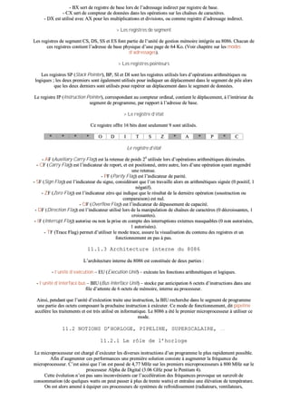 -- BBXX sseerrtt ddee rreeggiissttrree ddee bbaassee lloorrss ddee ll’’aaddrreessssaaggee iinnddiirreecctt ppaarr rreeggiissttrree ddee bbaassee..
-- CCXX sseerrtt ddee ccoommpptteeuurr ddee ddoonnnnééeess ddaannss lleess ooppéérraattiioonnss ssuurr lleess cchhaaîînneess ddee ccaarraaccttèèrreess..
-- DDXX eesstt uuttiilliisséé aavveecc AAXX ppoouurr lleess mmuullttiipplliiccaattiioonnss eett ddiivviissiioonnss,, oouu ccoommmmee rreeggiissttrree dd’’aaddrreessssaaggee iinnddiirreecctt..
>> LLeess rreeggiissttrreess ddee sseeggmmeenntt
LLeess rreeggiissttrreess ddee sseeggmmeenntt CCSS,, DDSS,, SSSS eett EESS ffoonntt ppaarrttiiee ddee ll’’uunniittéé ddee ggeessttiioonn mméémmooiirree iinnttééggrrééee aauu 88008866.. CChhaaccuunn ddee
cceess rreeggiissttrreess ccoonnttiieenntt ll’’aaddrreessssee ddee bbaassee pphhyyssiiqquuee dd’’uunnee ppaaggee ddee 6644 KKoo.. ((VVooiirr cchhaappiittrree ssuurr lleess mmooddeess
dd’’aaddrreessssaaggeess))..
>> LLeess rreeggiissttrreess ppooiinntteeuurrss
LLeess rreeggiissttrreess SSPP ((SSttaacckk PPooiinntteerr)),, BBPP,, SSII eett DDII ssoonntt lleess rreeggiissttrreess uuttiilliissééss lloorrss dd’’ooppéérraattiioonnss aarriitthhmmééttiiqquueess oouu
llooggiiqquueess ;; lleess ddeeuuxx pprreemmiieerrss ssoonntt ééggaalleemmeenntt uuttiilliissééss ppoouurr iinnddiiqquueerr uunn ddééppllaacceemmeenntt ddaannss llee sseeggmmeenntt ddee ppiillee aalloorrss
qquuee lleess ddeeuuxx ddeerrnniieerrss ssoonntt uuttiilliissééss ppoouurr rreeppéérreerr uunn ddééppllaacceemmeenntt ddaannss llee sseeggmmeenntt ddee ddoonnnnééeess..
LLee rreeggiissttrree IIPP ((IInnssttrruuccttiioonn PPooiinntteerr)),, ccoorrrreessppoonnddaanntt aauu ccoommpptteeuurr oorrddiinnaall,, ccoonnttiieenntt llee ddééppllaacceemmeenntt,, àà ll’’iinnttéérriieeuurr dduu
sseeggmmeenntt ddee pprrooggrraammmmee,, ppaarr rraappppoorrtt àà ll’’aaddrreessssee ddee bbaassee..
>> LLee rreeggiissttrree dd’’ééttaatt
CCee rreeggiissttrree ooffffrree 1166 bbiittss ddoonntt sseeuulleemmeenntt 99 ssoonntt uuttiilliissééss..
** ** ** ** OO DD II TT SS ZZ ** AA ** PP ** CC
LLee rreeggiissttrree dd’’ééttaatt
-- AAFF ((AAuuxxiilliiaarryy CCaarrrryy FFllaagg)) eesstt llaa rreetteennuuee ddee ppooiiddss 2244
uuttiilliissééee lloorrss dd’’ooppéérraattiioonnss aarriitthhmmééttiiqquueess ddéécciimmaalleess..
-- CCFF ((CCaarrrryy FFllaagg)) eesstt ll’’iinnddiiccaatteeuurr ddee rreeppoorrtt,, eett eesstt ppoossiittiioonnnnéé,, eennttrree aauuttrree,, lloorrss dd’’uunnee ooppéérraattiioonn aayyaanntt eennggeennddrréé
uunnee rreetteennuuee..
-- PPFF ((PPaarriittyy FFllaagg)) eesstt ll’’iinnddiiccaatteeuurr ddee ppaarriittéé..
-- SSFF ((SSiiggnn FFllaagg)) eesstt ll’’iinnddiiccaatteeuurr dduu ssiiggnnee,, ccoonnssiiddéérraanntt qquuee ll’’oonn ttrraavvaaiillllee aalloorrss eenn aarriitthhmmééttiiqquueess ssiiggnnééee ((00 ppoossiittiiff,, 11
nnééggaattiiff))..
-- ZZFF ((ZZeerroo FFllaagg)) eesstt ll’’iinnddiiccaatteeuurr zzéérroo qquuii iinnddiiqquuee qquuee llee rrééssuullttaatt ddee llaa ddeerrnniièèrree ooppéérraattiioonn ((ssoouussttrraaccttiioonn oouu
ccoommppaarraaiissoonn)) eesstt nnuull..
-- OOFF ((OOvveerrffllooww FFllaagg)) eesstt ll’’iinnddiiccaatteeuurr ddee ddééppaasssseemmeenntt ddee ccaappaacciittéé..
-- DDFF ((DDiirreeccttiioonn FFllaagg)) eesstt ll’’iinnddiiccaatteeuurr uuttiilliisséé lloorrss ddee llaa mmaanniippuullaattiioonn ddee cchhaaîînneess ddee ccaarraaccttèèrreess ((00 ddééccrrooiissssaanntteess,, 11
ccrrooiissssaanntteess))..
-- IIFF ((IInntteerrrruupptt FFllaagg)) aauuttoorriissee oouu nnoonn llaa pprriissee eenn ccoommppttee ddeess iinntteerrrruuppttiioonnss eexxtteerrnneess mmaassqquuaabblleess ((00 nnoonn aauuttoorriissééeess,,
11 aauuttoorriissééeess))..
-- TTFF ((TTrraaccee FFllaagg)) ppeerrmmeett dd’’uuttiilliisseerr llee mmooddee ttrraaccee,, aassssuurree llaa vviissuuaalliissaattiioonn dduu ccoonntteennuu ddeess rreeggiissttrreess eett uunn
ffoonnccttiioonnnneemmeenntt eenn ppaass àà ppaass..
1111..11..33 AArrcchhiitteeccttuurree iinntteerrnnee dduu 88008866
LL’’aarrcchhiitteeccttuurree iinntteerrnnee dduu 88008866 eesstt ccoonnssttiittuuééee ddee ddeeuuxx ppaarrttiieess ::
-- ll’’uunniittéé dd’’eexxééccuuttiioonn –– EEUU ((EExxeeccuuttiioonn UUnniitt)) –– eexxééccuuttee lleess ffoonnccttiioonnss aarriitthhmmééttiiqquueess eett llooggiiqquueess..
-- ll’’uunniittéé dd’’iinntteerrffaaccee bbuuss –– BBIIUU ((BBuuss IInntteerrffaaccee UUnniitt)) –– ssttoocckkee ppaarr aannttiicciippaattiioonn 66 oocctteettss dd’’iinnssttrruuccttiioonnss ddaannss uunnee
ffiillee dd’’aatttteennttee ddee 66 oocctteettss ddee mméémmooiirree,, iinntteerrnnee aauu pprroocceesssseeuurr..
AAiinnssii,, ppeennddaanntt qquuee ll’’uunniittéé dd’’eexxééccuuttiioonn ttrraaiittee uunnee iinnssttrruuccttiioonn,, llaa BBIIUU rreecchheerrcchhee ddaannss llee sseeggmmeenntt ddee pprrooggrraammmmee
uunnee ppaarrttiiee ddeess oocctteettss ccoommppoossaanntt llaa pprroocchhaaiinnee iinnssttrruuccttiioonn àà eexxééccuutteerr.. CCee mmooddee ddee ffoonnccttiioonnnneemmeenntt,, ddiitt ppiippeelliinnee
aaccccééllèèrree lleess ttrraaiitteemmeennttss eett eesstt ttrrèèss uuttiilliisséé eenn iinnffoorrmmaattiiqquuee.. LLee 88008866 aa ééttéé llee pprreemmiieerr mmiiccrroopprroocceesssseeuurr àà uuttiilliisseerr ccee
mmooddee..
1111..22 NNOOTTIIOONNSS DD’’HHOORRLLOOGGEE,, PPIIPPEELLIINNEE,, SSUUPPEERRSSCCAALLAAIIRREE,, ……
1111..22..11 LLee rrôôllee ddee ll’’hhoorrllooggee
LLee mmiiccrroopprroocceesssseeuurr eesstt cchhaarrggéé dd’’eexxééccuutteerr lleess ddiivveerrsseess iinnssttrruuccttiioonnss dd’’uunn pprrooggrraammmmee llee pplluuss rraappiiddeemmeenntt ppoossssiibbllee..
AAffiinn dd’’aauuggmmeenntteerr cceess ppeerrffoorrmmaanncceess uunnee pprreemmiièèrree ssoolluuttiioonn ccoonnssiissttee àà aauuggmmeenntteerr llaa ffrrééqquueennccee dduu
mmiiccrroopprroocceesssseeuurr.. CC’’eesstt aaiinnssii qquuee ll’’oonn eesstt ppaasssséé ddee 44,,7777 MMHHzz ssuurr lleess pprreemmiieerrss mmiiccrroopprroocceesssseeuurrss àà 880000 MMHHzz ssuurr llee
pprroocceesssseeuurr AAllpphhaa ddee DDiiggiittaall ((33..0066 GGHHzz ppoouurr llee PPeennttiiuumm 44))..
CCeettttee éévvoolluuttiioonn nn’’eesstt ppaass ssaannss iinnccoonnvvéénniieennttss ccaarr ll’’aaccccéélléérraattiioonn ddeess ffrrééqquueenncceess pprroovvooqquuee uunn ssuurrccrrooîîtt ddee
ccoonnssoommmmaattiioonn ((ddee qquueellqquueess wwaattttss oonn ppeeuutt ppaasssseerr àà pplluuss ddee ttrreennttee wwaattttss)) eett eennttrraaîînnee uunnee éélléévvaattiioonn ddee tteemmppéérraattuurree..
OOnn eesstt aalloorrss aammeennéé àà ééqquuiippeerr cceess pprroocceesssseeuurrss ddee ssyyssttèèmmeess ddee rreeffrrooiiddiisssseemmeenntt ((rraaddiiaatteeuurrss,, vveennttiillaatteeuurrss,,
 