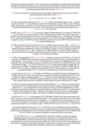 vvoonntt ppoouuvvooiirr êêttrree ttrraaiittééeess eenn ppaarraallllèèllee ;; uunnee ssuurr lleess eennttiieerrss,, uunnee ssuurr lleess fflloottttaannttss eett uunnee iinnssttrruuccttiioonn ddee bbrraanncchheemmeenntt,,
cceettttee ddeerrnniièèrree nn’’uuttiilliissaanntt ppaass dd’’uunniittéé ddee ccaallccuull.. OOnn ppeeuutt bbiieenn eenntteenndduu mmuullttiipplliieerr llee nnoommbbrree dd’’uunniittééss ddee ttrraaiitteemmeenntt..
CC’’eesstt llaa ccaass ddeess PPeennttiiuumm eett PPeennttiiuumm PPrroo qquuii ddiissppoosseenntt cchhaaccuunn ddee ddeeuuxx uunniittééss ddee ttrraaiitteemmeenntt ddeess eennttiieerrss eett dd’’uunnee
uunniittéé ddee ttrraaiitteemmeenntt ddeess fflloottttaannttss.. IIllss ssoonntt ddoonncc ssuuppeerrssccaallaaiirreess..
AA ll’’iinnvveerrssee,, uunn pprroocceesssseeuurr nnee ddiissppoossaanntt qquuee dd’’uunnee sseeuullee uunniittéé ddee ttrraaiitteemmeenntt ppoouurr lleess eennttiieerrss eett lleess fflloottttaannttss,,
ccoommmmee llee pprroocceesssseeuurr IInntteell 338866DDXX,, eesstt ddiitt ssccaallaaiirree..
1111..33 EEVVOOLLUUTTIIOONN DDEE LLAA GGAAMMMMEE IINNTTEELL
EEnn 11998822,, IInntteell ddéévveellooppppee uunn pprroocceesssseeuurr 8800228866,, vvrraaii 1166 bbiittss,, ooffffrraanntt uunnee aarrcchhiitteeccttuurree iinntteerrnnee 1166 bbiittss –– ttaaiillllee ddeess
rreeggiissttrreess ddee ddoonnnnééeess –– eett uunn bbuuss ddee ddoonnnnééeess eexxtteerrnnee ddee 1166 bbiittss ééggaalleemmeenntt,, mmaaiiss ttrraavvaaiillllaanntt,, àà vviitteessssee dd’’hhoorrllooggee
ééggaallee,, 44 ffooiiss pplluuss vviittee qquuee llee 88008866.. LLaa vviitteessssee dd’’hhoorrllooggee sseerraa ppoouussssééee ddee 88 àà 2200 MMHHzz.. LLee bbuuss dd’’aaddrreessssee ppoorrttéé àà 2244
bbiittss ppeerrmmeett dd’’aaddrreesssseerr pphhyyssiiqquueemmeenntt 1166 MMoo.. DDee pplluuss uunnee ggeessttiioonn mméémmooiirree iinnttééggrrééee ppeerrmmeett dd’’aaddrreesssseerr uunnee
mméémmooiirree vviirrttuueellllee ddee 11 GGiiggaa--oocctteett..
EEnn 11998855,, ssoorrtt llee 8800338866DDXX,, vvrraaii 3322 bbiittss ssuurr uunnee ppuuccee iinnttééggrraanntt 227700 000000 ttrraannssiissttoorrss.. IIll eesstt ccaaddeennccéé àà 1166 MMHHzz,, ppuuiiss
2200,, 2255 eett 3333 MMHHzz.. AAvveecc uunn bbuuss dd’’aaddrreesssseess 3322 bbiittss,, ll’’aaddrreessssaaggee pphhyyssiiqquuee aatttteeiinntt 44 GGoo.. GGrrââccee àà llaa ggeessttiioonn ddee
mméémmooiirree vviirrttuueellllee,, iill ppeeuutt aaddrreesssseerr 6644 ttéérraa--oocctteettss.. PPoouurr aamméélliioorreerr lleess ppeerrffoorrmmaanncceess,, llee 338866 cchhaarrggee ppaarr aannttiicciippaattiioonn
lleess 1166 oocctteettss ssuuiivvaanntt ll’’iinnssttrruuccttiioonn eenn ccoouurrss ddee ttrraaiitteemmeenntt ((pprréé--ffeettcchh)).. IIll ooffffrree uunnee ttoottaallee ccoommppaattiibbiilliittéé aavveecc llee 228866
eett ssuuppppoorrttee uunn mmooddee vviirrttuueell 88008866 ppeerrmmeettttaanntt ll’’uuttiilliissaattiioonn ddee llooggiicciieellss ééccrriittss ppoouurr llee 88008866.. IIll ttrraavvaaiillllee aalloorrss ccoommmmee
uunn oouu pplluussiieeuurrss 88008866 aassssoocciiééss..
EEnn 11998888,, IInntteell pprréésseennttee uunnee vveerrssiioonn rréédduuiittee,, llee 8800338866SSXX,, ppoossssééddaanntt uunn bbuuss eexxtteerrnnee ddee 1166 bbiittss –– cc’’eesstt uunn ffaauuxx 3322
bbiittss –– ccaaddeennccéé ddee 1166 àà 3333 MMHHzz.. CCeettttee vveerrssiioonn eesstt ddéévveellooppppééee ppoouurr rréédduuiirree lleess ccooûûttss ddee ffaabbrriiccaattiioonn ddeess mmaacchhiinneess
uuttiilliissaanntt lleess nnoommbbrreeuuxx ppéérriipphhéérriiqquueess 1166 bbiittss qquuii eexxiisstteenntt ddaannss llee ccoommmmeerrccee.. SSoonn bbuuss dd’’aaddrreesssseess eesstt lliimmiittéé àà 2244
bbiittss.. EEnn 11999900,, ssoorrtt llee 8800338866SSLL ((ffaauuxx 3322 bbiittss)) qquuii eesstt uunn 338866SSXX,, ccaaddeennccéé àà 1166,, 2200 ppuuiiss 2255 MMHHzz,, iinnttééggrraanntt uunn
ggeessttiioonnnnaaiirree ddee mméémmooiirree vviirrttuueellllee,, uunn ccoonnttrrôôlleeuurr ddee mméémmooiirree pprriinncciippaallee eett ssuurrttoouutt uunn mmééccaanniissmmee dd’’ééccoonnoommiiee
dd’’éénneerrggiiee,, ccaarr iill eesstt ddeessttiinnéé aauuxx ppoorrttaabblleess..
EEnn 11998899,, eesstt ccoommmmeerrcciiaalliisséé llee 8800448866DDXX –– vvrraaii 3322 bbiittss –– iinnttééggrraanntt,, ssuurr uunnee ppuuccee ddee 116688 bbrroocchheess,, 11..22 mmiilllliioonnss ddee
ttrraannssiissttoorrss.. LLee 8800448866DDXX ooffffrree ssuurr llee mmêêmmee ccoommppoossaanntt uunnee uunniittéé ddee ccaallccuull ddeess eennttiieerrss,, uunnee uunniittéé ddee ccaallccuull eenn
vviirrgguullee fflloottttaannttee –– FFPPUU ((FFllooaattiinngg PPrroocceessssoorr UUnniitt)) ccoommppaattiibbllee aavveecc llee ccoopprroocceesssseeuurr mmaatthhéémmaattiiqquuee 8800338877,, 88 KKoo
ddee mméémmooiirree ccaacchhee eenn SSRRAAMM rraappiiddee,, ccoommmmuunnee aauuxx ddoonnnnééeess eett aauuxx iinnssttrruuccttiioonnss,, uunn ccoonnttrrôôlleeuurr ddee mméémmooiirree ccaacchhee
eett ddee mméémmooiirree vviirrttuueellllee –– MMMMUU ((MMeemmoorryy MMaannaaggeemmeenntt UUnniitt)).. AA vviitteessssee dd’’hhoorrllooggee ééggaallee iill mmuullttiipplliiee ppaarr 44 lleess
ppeerrffoorrmmaanncceess dd’’uunn 338866DDXX.. LL’’hhoorrllooggee iinntteerrnnee eesstt ccaaddeennccééee ddee 2200 àà 110000 MMHHzz.. LLaa vveerrssiioonn àà 3333 MMHHzz ooffffrree uunnee
ppuuiissssaannccee ddee 2200 àà 2255 MMiippss,, ssooiitt 110000 ffooiiss llaa ppuuiissssaannccee ddeess PPCC ddee 11998822 !! AAffiinn ddee rréédduuiirree lleess ccooûûttss ddeess mmaacchhiinneess,,
eesstt ééggaalleemmeenntt pprroodduuiitt uunn 8800448866SSXX qquuii eesstt eenn ffaaiitt uunn 448866DDXX ddoonntt llee ccoopprroocceesssseeuurr eesstt iinnhhiibbéé..
EEnn 11999922,, IInntteell ssoorrtt lleess 8800448866DDXX22 2255//5500 MMHHzz eett 3333//6666 MMHHzz qquuii,, eenn ddoouubbllaanntt llaa ffrrééqquueennccee dd’’hhoorrllooggee iinntteerrnnee
((5500 MMHHzz iinntteerrnnee ppoouurr 2255 MMHHzz eexxtteerrnnee)) ppeerrmmeetttteenntt dd’’aauuggmmeenntteerr llaa ppuuiissssaannccee ddeess mmaacchhiinneess ddee 3300 àà 7700 %% !! CCeess
ddoouubblleeuurrss ddee ffrrééqquueennccee ééggaalleemmeenntt aappppeellééss OOvveerrDDrriivvee ppeeuuvveenntt vveenniirr eenn ccoommpplléémmeenntt dduu ii448866 eexxiissttaanntt oouu llee
rreemmppllaacceerr ssuurr llaa ccaarrttee mmèèrree.. UUnn 448866DDXX44 eesstt ééggaalleemmeenntt pprroodduuiitt,, qquuii,, eenn ffaaiitt,, eesstt uunn ttrriipplleeuurr ddee ffrrééqquueennccee.. OOnn ppeeuutt
aalloorrss ccaaddeenncceerr ll’’uunniittéé dd’’eexxééccuuttiioonn àà 110000 MMHHzz eenn iinntteerrnnee ttaannddiiss qquuee llaa ccaarrttee nnee ffoonnccttiioonnnnee qquu’’àà 3333 MMHHzz..
EEnn 11999933,, ssoorrtt uunn nnoouuvveeaauu pprroocceesssseeuurr,, ddoonntt llee nnoomm nn’’eesstt pplluuss ii558866 mmaaiiss PPeennttiiuumm.. BBiieenn qquu’’iill ss’’aaggiissssee ttoouujjoouurrss
dd’’uunn pprroocceesssseeuurr CCIISSCC,, iill iinnttèèggrree cceerrttaaiinneess ccaarraaccttéérriissttiiqquueess ddeess RRIISSCC.. LLee PPeennttiiuumm ppoossssèèddee uunn bbuuss ddee ddoonnnnééeess
eexxtteerrnnee ddee 6644 bbiittss,, mmaaiiss ddeess rreeggiissttrreess ddee 3322 bbiittss.. IIll ddiissppoossee ddee 22 uunniittééss dd’’eexxééccuuttiioonn iinnddééppeennddaanntteess ddee 3322 bbiittss,,
ffoonnccttiioonnnnaanntt ssiimmuullttaannéémmeenntt ((aarrcchhiitteeccttuurree ssuuppeerrssccaallaaiirree)).. OOnn ppeeuutt ccoonnssiiddéérreerr qquu’’iill ss’’aaggiitt dd’’uunn vvrraaii--ffaauuxx 6644 bbiittss.. IIll
ppoossssèèddee 22 ccaacchheess ssééppaarrééss ((iinnssttrruuccttiioonnss –– ddoonnnnééeess)) ddee 88 KKoo cchhaaqquuee,, uunnee uunniittéé ddee ccaallccuull eenn vviirrgguullee fflloottttaannttee
ooppttiimmiissééee eett ddeeuuxx ppiippeelliinneess àà 55 ééttaaggeess.. IIll eesstt ccaaddeennccéé àà 6600 MMHHzz ppuuiiss pprrooggrreessssiivveemmeenntt ppoorrttéé àà 220000 MMHHzz..
EEnn 11999955 ssoorrtt llee PPeennttiiuumm PPrroo ((eexx PP66)) ccaaddeennccéé ddee 115500 àà 220000 MMHHzz.. IIll iinnttèèggrree 225566 KKoo ddee ccaacchhee sseeccoonnddaaiirree,, ppuuiiss
551122 KKoo.. LLee ccaacchhee ddee nniivveeaauu 11 eesstt ddee 88 KKoo ppoouurr lleess ddoonnnnééeess eett ddee 88 KKoo ppoouurr lleess iinnssttrruuccttiioonnss.. IIllss eesstt ccoonnççuu sseelloonn llaa
mmêêmmee aarrcchhiitteeccttuurree qquuee lleess PPeennttiiuumm ((6644 bbiittss,, ssuuppeerrssccaallaaiirree,, ……)) eenn tteecchhnnoollooggiiee 00..3355 µµ eett ffoonnccttiioonnnnee eenn 33..11 vvoollttss..
EEnn rreevvaanncchhee,, llee PPeennttiiuumm PPrroo nn’’uuttiilliissee pplluuss llaa tteecchhnniiqquuee ppuurree dduu ppiippeelliinnee mmaaiiss uunnee ddéémmaarrcchhee dd’’aannttiicciippaattiioonn dduu
ttrraaiitteemmeenntt ddeess iinnssttrruuccttiioonnss ((vvooiirr llee cchhaappiittrree ccii--aapprrèèss –– EEttuuddee ccoommpplléémmeennttaaiirree dd’’uunn pprroocceesssseeuurr –– llee PPeennttiiuumm PPrroo))..
IInntteell pprroodduuiitt ééggaalleemmeenntt ddeess pprroocceesssseeuurrss MMMMXX ((MMuullttiiMMeeddiiaa eeXXtteennssiioonnss)) ddiissppoossaanntt ddee ffoonnccttiioonnss ddee ggeessttiioonn
mmuullttiimmééddiiaa.. IIllss iinnttèèggrreenntt uunnee ssooiixxaannttaaiinnee dd’’iinnssttrruuccttiioonnss iimmpplléémmeennttééeess ddaannss llee ssiilliicciiuumm qquuii ppeerrmmeetttteenntt ddee ttrraaiitteerr
pplluussiieeuurrss ddoonnnnééeess ssiimmuullttaannéémmeenntt aauu sseeiinn dd’’uunnee mmêêmmee iinnssttrruuccttiioonn.. CCeettttee tteecchhnniiqquuee ppoorrttee llee nnoomm ddee SSIIMMDD ((SSiinnggllee
IInnssttrruuccttiioonn MMuullttiippllee DDaattaa)) eett ppeerrmmeett dd’’aamméélliioorreerr llee ttrraaiitteemmeenntt ddeess ssoonnss oouu ddeess iimmaaggeess..
EEnn 11999977 IInntteell ssoorrtt llee PPeennttiiuumm IIII.. DDiissppoonniibbllee eenn 223333,, 226666,, 330000 eett 333333 MMHHzz,, iill ccoonnssttiittuuee uunnee aavvaannccééee
tteecchhnnoollooggiiqquuee ppaarr rraappppoorrtt aauu PPeennttiiuumm,, eenn aassssoocciiaanntt lleess ppeerrffoorrmmaanncceess ddee ll’’aarrcchhiitteeccttuurree PPeennttiiuumm PPrroo àà llaa
tteecchhnnoollooggiiee MMMMXX.. LLee PPeennttiiuumm IIII rreennffeerrmmee àà llaa ffooiiss llee pprroocceesssseeuurr eett llaa mméémmooiirree ccaacchhee ddee nniivveeaauu 22.. IIll
ccoommmmuunniiqquuee aavveecc llee rreessttee dduu PPCC aauu mmooyyeenn dd’’uunn bbuuss DDIIBB ((DDuuaall IInnddeeppeennddeenntt BBuuss)).. CCeettttee nnoouuvveellllee aarrcchhiitteeccttuurree ddee
bbuuss ppeerrmmeett aauuxx ddoonnnnééeess ddee cciirrccuulleerr ddaannss llee pprroocceesssseeuurr ssuurr pplluussiieeuurrss fflluuxx eett nnoonn pplluuss ssuurr uunn sseeuull,, ooffffrraanntt aaiinnssii ddee
mmeeiilllleeuurreess ppeerrffoorrmmaanncceess mmuullttiimmééddiiaa,, nnoottaammmmeenntt ppoouurr lleess ggrraapphhiiqquueess eenn 33DD..
 