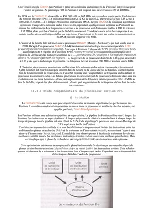 UUnnee vveerrssiioonn aallllééggééee CCeelleerroonn ((uunn PPeennttiiuumm IIII pprriivvéé ddee ssaa mméémmooiirree ccaacchhee iinnttééggrrééee ddee 22ee
nniivveeaauu)) eesstt pprrooppoossééee ppoouurr
ll’’eennttrrééee ddee ggaammmmee.. AAuu pprriinntteemmppss 11999988 llee PPeennttiiuumm IIII eesstt pprrooppoosséé ddaannss ddeess vveerrssiioonnss àà 335500 eett 440000 MMHHzz..
EEnn 11999999 ssoorrtt llee PPeennttiiuumm IIIIII ddiissppoonniibbllee eenn 445500,, 550000,, 660000 oouu 666677 MMHHzz qquuii rreepprreenndd eenn ggrraannddee ppaarrttiiee ll’’aarrcchhiitteeccttuurree
dduu PPeennttiiuumm IIII ((ccœœuurr «« PP66 »»,, 77..55 mmiilllliioonnss ddee ttrraannssiissttoorrss,, 551122 KKoo ddee ccaacchhee LL22,, ggrraavvuurree 00..2255 µµ ppuuiiss 00..1188 µµ,, bbuuss àà
110000 MMHHzz,, 113333 MMHHzz,, ……)).. IIll iinnttèèggrree 7700 nnoouuvveelllleess iinnssttrruuccttiioonnss MMMMXX,, ddee ttyyppee SSIIMMDD eett ddee nnoouuvveeaauuxx aallggoorriitthhmmeess
ooppttiimmiisseenntt ll’’uussaaggee ddee llaa mméémmooiirree ccaacchhee.. IIll nnee ss’’aavvèèrree,, cceeppeennddaanntt,, qquuee llééggèèrreemmeenntt ssuuppéérriieeuurr aauu PPeennttiiuumm IIII aauu
nniivveeaauu ddeess ppeerrffoorrmmaanncceess.. LLeess ffrrééqquueenncceess «« eexxtteerrnneess »» aauu pprroocceesssseeuurr ssoonntt ddoorréénnaavvaanntt ppoorrttééeess àà 110000 MMHHzz ((vvooiirree
113333 MMHHzz)),, aalloorrss qquu’’eelllleess nn’’ééttaaiieenntt qquuee ddee 6666 MMHHzz aauuppaarraavvaanntt.. TToouutteeffooiiss llaa ccaarrttee mmèèrree ddeevvrraa rrééppoonnddrree àà uunn
cceerrttaaiinn nnoommbbrree ddee ccaarraaccttéérriissttiiqquueess tteelllleess qquuee llaa pprréésseennccee dd’’uunn cchhiippsseett ppeerrffoorrmmaanntt ccaarr sseeuulleess cceerrttaaiinneess mméémmooiirreess
SSDDRRAAMM ppeeuuvveenntt ssuuppppoorrtteerr 110000 MMHHzz..
LL’’aavveenniirr ddee llaa ffaammiillllee IInntteell eesstt ttrraaccéé aavveecc llee pprroocceesssseeuurr IIttaanniiuumm ((MMeerrcceedd –– MMccKKiinnlleeyy)),, qquuii ddooiitt vvooiirr llee jjoouurr eenn
22000000.. IIll ss’’aaggiitt dd’’uunn pprroocceesssseeuurr 6644 bbiittss ((IIAA--6644)) ffoonnccttiioonnnnaanntt eenn tteecchhnnoollooggiiee mmaassssiivveemmeenntt ppaarraallllèèllee EEPPIICC
((EExxpplliicciittllyy PPaarraalllleell IInnssttrruuccttiioonn CCoommppuuttiinngg)).. AAlloorrss qquuee llee PPeennttiiuumm IIII ddiissppoossee ddee 22 CCPPUU ((CCeennttrraall PPrroocceessssoorr UUnniitt))
aaccccoommppaaggnnééss ddee 88 rreeggiissttrreess eett dd’’uunnee uunniittéé FFPPUU ((FFllooaattiinngg PPrroocceessssoorr UUnniitt)) ééggaalleemmeenntt aaccccoommppaaggnnééee ddee 88
rreeggiissttrreess,, llee MMeerrcceedd ddeevvrraaiitt ddiissppoosseerr sseelloonn IInntteell ddee «« …… pplleeiinn dd’’uunniittééss CCPPUU aassssoocciiééeess àà 112288 rreeggiissttrreess eett pplluussiieeuurrss
uunniittééss FFPPUU uuttiilliissaanntt ééggaalleemmeenntt 112288 rreeggiissttrreess…… »».. LLaa ggrraavvuurree ddee ccee pprroocceesssseeuurr ddooiitt êêttrree ddee 00..1188 µµ ppuuiiss ddeesscceennddrree
àà 00..1133 µµ ddèèss qquuee llaa tteecchhnnoollooggiiee llee ppeerrmmeettttrraa.. LLaa ffrrééqquueennccee ddeevvrraaiitt aavvooiissiinneerr 770000 MMHHzz eett éévvoolluueerr vveerrss llee GGHHzz..
LL’’éévvoolluuttiioonn dduu pprroocceesssseeuurr eennttrraaîînnee uunnee aamméélliioorraattiioonn ddee llaa mméémmooiirree eett ddeess aauuttrreess ccoommppoossaannttss eett iinnvveerrsseemmeenntt..
CCeettttee éévvoolluuttiioonn eesstt ppoouurr ll’’iinnssttaanntt ppeeuu sseennssiibbllee ddaannss llaa mmeessuurree ooùù llaa vviitteessssee dduu bbuuss ddee ddoonnnnééeess,, ssii eellllee iinnfflluueennccee
bbiieenn llee ffoonnccttiioonnnneemmeenntt dduu pprroocceesssseeuurr,, eesstt dd’’uunn eeffffeett mmooiinnddrree qquuee ll’’aauuggmmeennttaattiioonn ddee ffrrééqquueennccee dduu bbuuss rreelliiaanntt llee
pprroocceesssseeuurr àà ssaa mméémmooiirree ccaacchhee.. LLeess ffuuttuurreess ggéénnéérraattiioonnss ddee ccaarrtteess mmèèrreess eett ddee pprroocceesssseeuurrss ddeevvrraaiieenntt ddoonncc aaxxeerr lleess
éévvoolluuttiioonnss ssuurr cceess ddeeuuxx ddoommaaiinneess –– dd’’uunnee ppaarrtt aauuggmmeennttaattiioonn ddee llaa ffrrééqquueennccee eexxtteerrnnee ppaassssaanntt àà 110000--113333 MMHHzz aauu
lliieeuu ddee 6666 MMHHzz,, eett ppeeuutt êêttrree pplluuss uullttéérriieeuurreemmeenntt ;; dd’’aauuttrree ppaarrtt aauuggmmeennttaattiioonn ddee llaa ffrrééqquueennccee dduu bbuuss lliiaanntt llaa ccaacchhee
aauu pprroocceesssseeuurr..
1111..33..11 EEttuuddee ccoommpplléémmeennttaaiirree dduu pprroocceesssseeuurr PPeennttiiuumm PPrroo
aa)) IInnttrroodduuccttiioonn
LLee PPeennttiiuumm PPrroo aa ééttéé ccoonnççuu aavveecc ppoouurr oobbjjeeccttiiff dd’’aaccccrrooîîttrree ddee mmaanniièèrree ssiiggnniiffiiccaattiivvee lleess ppeerrffoorrmmaanncceess ddeess
PPeennttiiuumm.. LLaa ccoommbbiinnaaiissoonn ddeess tteecchhnniiqquueess mmiisseess eenn œœuuvvrree ddaannss ccee pprroocceesssseeuurr eett aamméélliioorrééee cchheezz lleess ssuuiivvaannttss,, eesstt
aappppeellééee,, ppaarr IInntteell,, ll’’eexxééccuuttiioonn ddyynnaammiiqquuee..
LLeess PPeennttiiuumm uuttiilliisseenntt uunnee aarrcchhiitteeccttuurree ppiippeelliinnee,, eett ssuuppeerrssccaallaaiirree.. LLee ppiippeelliinnee dduu PPeennttiiuumm uuttiilliissee aaiinnssii 55 ééttaaggeess.. LLee
PPeennttiiuumm PPrroo éévvoolluuee aavveecc uunn ssuuppeerrppiippeelliinnee àà 1122 ééttaaggeess,, qquuii ppeerrmmeett ddee rréédduuiirree llee ttrraavvaaiill aaffffeeccttéé àà cchhaaqquuee ééttaaggee.. LLee
tteemmppss ddee ppaassssaaggee ddaannss llee ppiippeelliinnee eesstt aaiinnssii rréédduuiitt ddee 3333 %%.. CCeellaa ssiiggnniiffiiee qquu’’iill ppeeuutt aavvooiirr uunnee vviitteessssee dd’’hhoorrllooggee ddee
3333 %% ssuuppéérriieeuurree àà cceellllee dduu PPeennttiiuumm..
LL’’aarrcchhiitteeccttuurree ssuuppeerrssccaallaaiirree uuttiilliissééee iiccii aa ppoouurr bbuutt dd’’éélliimmiinneerr llee ssééqquueenncceemmeenntt lliinnééaaiirree ddeess iinnssttrruuccttiioonnss eennttrree lleess
ttrraaddiittiioonnnneelllleess pphhaasseess ddee rreecchheerrcchhee ((ffeettcchh)) eett ddee ttrraaiitteemmeenntt ddee ll’’iinnssttrruuccttiioonn ((eexxeeccuuttee)),, eenn aauuttoorriissaanntt ll’’aaccccèèss àà uunnee
rréésseerrvvee dd’’iinnssttrruuccttiioonnss ((iinnssttrruuccttiioonn ppooooll)).. LL’’eemmppllooii ddee cceettttee rréésseerrvvee ppeerrmmeett àà llaa pphhaassee ddee ttrraaiitteemmeenntt dd’’aavvooiirr uunnee
mmeeiilllleeuurree vviissiibbiilliittéé ddaannss llee fflloott ddeess ffuuttuurreess iinnssttrruuccttiioonnss àà ttrraaiitteerr eett dd’’eenn aassssuurreerr uunnee mmeeiilllleeuurree ppllaanniiffiiccaattiioonn.. MMaaiiss
cceeccii iimmpplliiqquuee qquuee llaa pphhaassee ddee rreecchheerrcchhee eett ddééccooddaaggee ((ffeettcchh--ddeeccooddee)) ddeess iinnssttrruuccttiioonnss ssooiitt ooppttiimmiissééee..
CCeettttee ooppttiimmiissaattiioonn eesstt oobbtteennuuee eenn rreemmppllaaççaanntt llaa pphhaassee ffoonnddaammeennttaallee dd’’eexxééccuuttiioonn ppaarr uunn eennsseemmbbllee ssééppaarréé ddee
pphhaasseess ddee ddiissttrriibbuuttiioonn--eexxééccuuttiioonn ((ddiissppaattcchh//eexxeeccuuttee)) eett ddee rreettrraaiitt ((rreettiirree)) ddeess iinnssttrruuccttiioonnss ttrraaiittééeess.. CCeettttee ssoolluuttiioonn
ppeerrmmeett ddee ddéémmaarrrreerr llee «« ttrraaiitteemmeenntt »» ddeess iinnssttrruuccttiioonnss ddaannss nn’’iimmppoorrttee qquueell oorrddrree.. CCeeppeennddaanntt lleeuurr aacchhèèvveemmeenntt ddooiitt
dd’’êêttrree ttoouujjoouurrss ffaaiitt ddaannss ll’’oorrddrree dduu pprrooggrraammmmee..
 